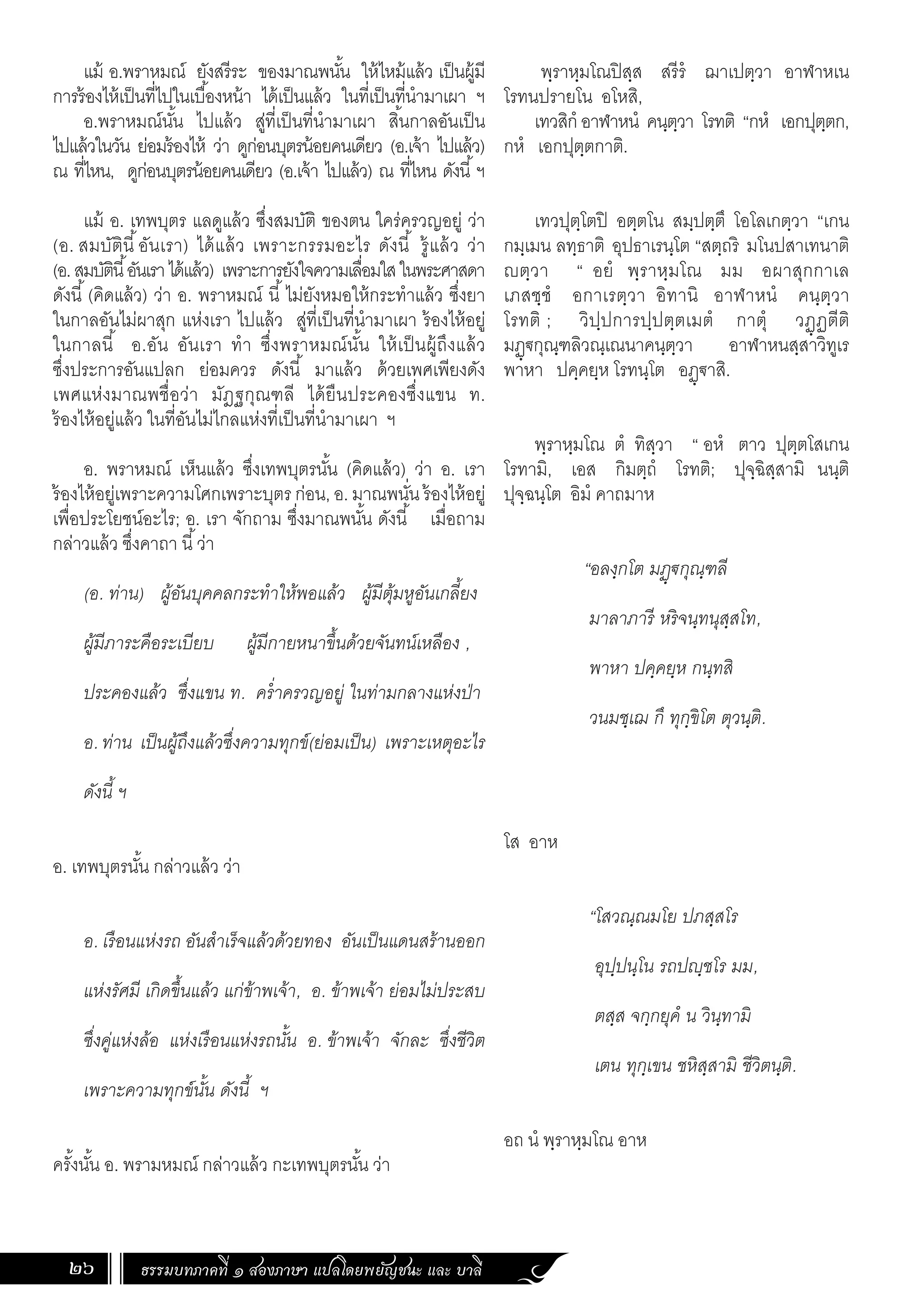 ธรรมบทภาคที่ ๑ สองภาษา แปลโดยพยัญชนะ และ บาลี
26
พฺราหฺมโณปิสฺส สรีรํ ฌาเปตฺวา อาฬาหเน
โรทนปรายโน อโหสิ,
เทวสิกํ อาฬาหนํ คนฺตฺวา โรทติ “กหํ เอกปุตฺตก,
กหํ เอกปุตฺตกาติ.
เทวปุตฺโตปิ อตฺตโน สมฺปตฺตึ โอโลเกตฺวา “เกน
กมฺเมน ลทฺธาติ อุปธาเรนฺโต “สตฺถริ มโนปสาเทนาติ
ญตฺวา “ อยํ พฺราหฺมโณ มม อผาสุกกาเล
เภสชฺชํ อกาเรตฺวา อิทานิ อาฬาหนํ คนฺตฺวา
โรทติ ; วิปฺปการปฺปตฺตเมตํ กาตุํ วฏฺฏตีติ
มฏฺ€กุณฺฑลิวณฺเณนาคนฺตฺวา อาฬาหนสฺสาวิทูเร
พาหา ปคฺคยฺห โรทนฺโต อฏฺ€าสิ.
พฺราหฺมโณ ตํ ทิสฺวา “ อหํ ตาว ปุตฺตโสเกน
โรทามิ, เอส กิมตฺถํ โรทติ; ปุจฺฉิสฺสามิ นนฺติ
ปุจฺฉนฺโต อิมํ คาถมาห
“อลงฺกโต มฏฺ€กุณฺฑลี
มาลาภารี หริจนฺทนุสฺสโท,
พาหา ปคฺคยฺห กนฺทสิ
วนมชฺเฌ กึ ทุกฺขิโต ตุวนฺติ.
โส อาห
“โสวณฺณมโย ปภสฺสโร
อุปฺปนฺโน รถปญฺชโร มม,
ตสฺส จกฺกยุคํ น วินฺทามิ
เตน ทุกฺเขน ชหิสฺสามิ ชีวิตนฺติ.
อถ นํ พฺราหฺมโณ อาห
แม้ อ.พราหมณ์ ยังสรีระ ของมาณพนั้น ให้ไหม้แล้ว เป็นผู้มี
การร้องไห้เป็นที่ไปในเบื้องหน้า ได้เป็นแล้ว ในที่เป็นที่น�ำมาเผา ฯ
อ.พราหมณ์นั้น ไปแล้ว สู่ที่เป็นที่น�ำมาเผา สิ้นกาลอันเป็น
ไปแล้วในวัน ย่อมร้องไห้ ว่า ดูก่อนบุตรน้อยคนเดียว (อ.เจ้า ไปแล้ว)
ณ ที่ไหน, ดูก่อนบุตรน้อยคนเดียว (อ.เจ้า ไปแล้ว) ณ ที่ไหน ดังนี้ฯ
แม้ อ. เทพบุตร แลดูแล้ว ซึ่งสมบัติ ของตน ใคร่ครวญอยู่ ว่า
(อ. สมบัตินี้อันเรา) ได้แล้ว เพราะกรรมอะไร ดังนี้ รู้แล้ว ว่า
(อ.สมบัตินี้อันเราได้แล้ว) เพราะการยังใจความเลื่อมใสในพระศาสดา
ดังนี้(คิดแล้ว) ว่า อ. พราหมณ์ นี้ไม่ยังหมอให้กระท�ำแล้ว ซึ่งยา
ในกาลอันไม่ผาสุก แห่งเรา ไปแล้ว สู่ที่เป็นที่น�ำมาเผา ร้องไห้อยู่
ในกาลนี้ อ.อัน อันเรา ท�ำ ซึ่งพราหมณ์นั้น ให้เป็นผู้ถึงแล้ว
ซึ่งประการอันแปลก ย่อมควร ดังนี้ มาแล้ว ด้วยเพศเพียงดัง
เพศแห่งมาณพชื่อว่า มัฎฐกุณฑลี ได้ยืนประคองซึ่งแขน ท.
ร้องไห้อยู่แล้ว ในที่อันไม่ไกลแห่งที่เป็นที่น�ำมาเผา ฯ
	
อ. พราหมณ์ เห็นแล้ว ซึ่งเทพบุตรนั้น (คิดแล้ว) ว่า อ. เรา
ร้องไห้อยู่เพราะความโศกเพราะบุตร ก่อน, อ. มาณพนั่น ร้องไห้อยู่
เพื่อประโยชน์อะไร; อ. เรา จักถาม ซึ่งมาณพนั้น ดังนี้ เมื่อถาม
กล่าวแล้ว ซึ่งคาถา นี้ว่า
(อ. ท่าน) ผู้อันบุคคลกระท�ำให้พอแล้ว ผู้มีตุ้มหูอันเกลี้ยง
ผู้มีภาระคือระเบียบ ผู้มีกายหนาขึ้นด้วยจันทน์เหลือง ,
ประคองแล้ว ซึ่งแขน ท. คร�่ำครวญอยู่ ในท่ามกลางแห่งป่า
อ. ท่าน เป็นผู้ถึงแล้วซึ่งความทุกข์(ย่อมเป็น) เพราะเหตุอะไร
ดังนี้ ฯ
อ. เทพบุตรนั้น กล่าวแล้ว ว่า
อ. เรือนแห่งรถ อันส�ำเร็จแล้วด้วยทอง อันเป็นแดนสร้านออก
แห่งรัศมี เกิดขึ้นแล้ว แก่ข้าพเจ้า, อ. ข้าพเจ้า ย่อมไม่ประสบ
ซึ่งคู่แห่งล้อ แห่งเรือนแห่งรถนั้น อ. ข้าพเจ้า จักละ ซึ่งชีวิต
เพราะความทุกข์นั้น ดังนี้ ฯ
ครั้งนั้น อ. พรามหมณ์ กล่าวแล้ว กะเทพบุตรนั้น ว่า
 