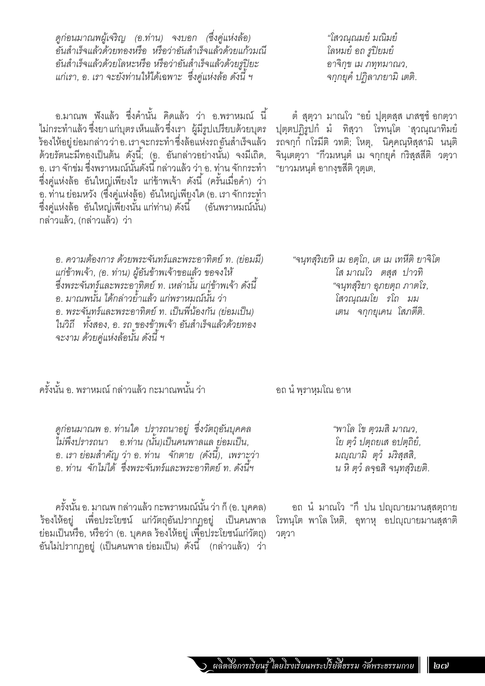 ผลิตสื่อการเรียนรู้ โดยโรงเรียนพระปริยัติธรรม วัดพระธรรมกาย 27
“โสวณฺณมยํ มณิมยํ
โลหมยํ อถ รูปิยมยํ
อาจิกฺข เม ภทฺทมาณว,
จกฺกยุคํ ปฏิลาภยามิ เตติ.
ตํ สุตฺวา มาณโว “อยํ ปุตฺตสฺส เภสชฺชํ อกตฺวา
ปุตฺตปฏิรูปกํ มํ ทิสฺวา โรทนฺโต `สุวณฺณาทิมยํ
รถจกฺกํ กโรมีติ วทติ; โหตุ, นิคฺคณฺหิสฺสามิ นนฺติ
จินฺเตตฺวา “กีวมหนฺตํ เม จกฺกยุคํ กริสฺสสีติ วตฺวา
“ยาวมหนฺตํ อากงฺขสีติ วุตฺเต,
“จนฺทสุริเยหิ เม อตฺโถ, เต เม เทหีติ ยาจิโต
โส มาณโว ตสฺส ปาวทิ
“จนฺทสุริยา อุภยตฺถ ภาตโร,
โสวณฺณมโย รโถ มม
เตน จกฺกยุเคน โสภตีติ.
อถ นํ พฺราหฺมโณ อาห
“พาโล โข ตฺวมสิ มาณว,
โย ตฺวํ ปตฺถยเส อปตฺถิยํ,
มญฺญามิ ตุวํ มริสฺสสิ,
น หิ ตฺวํ ลจฺฉสิ จนฺทสุริเยติ.
อถ นํ มาณโว “กึ ปน ปญฺญายมานสฺสตฺถาย
โรทนฺโต พาโล โหติ, อุทาหุ อปญฺญายมานสฺสาติ
วตฺวา
ดูก่อนมาณพผู้เจริญ (อ.ท่าน) จงบอก (ซึ่งคู่แห่งล้อ)
อันส�ำเร็จแล้วด้วยทองหรือ หรือว่าอันส�ำเร็จแล้วด้วยแก้วมณี
อันส�ำเร็จแล้วด้วยโลหะหรือ หรือว่าอันส�ำเร็จแล้วด้วยรูปิยะ
แก่เรา, อ. เรา จะยังท่านให้ได้เฉพาะ ซึ่งคู่แห่งล้อ ดังนี้ ฯ
อ.มาณพ ฟังแล้ว ซึ่งค�ำนั้น คิดแล้ว ว่า อ.พราหมณ์ นี้
ไม่กระท�ำแล้ว ซึ่งยาแก่บุตรเห็นแล้วซึ่งเรา ผู้มีรูปเปรียบด้วยบุตร
ร้องไห้อยู่ย่อมกล่าวว่าอ.เราจะกระท�ำซึ่งล้อแห่งรถอันส�ำเร็จแล้ว
ด้วยรัตนะมีทองเป็นต้น ดังนี้; (อ. อันกล่าวอย่างนั้น) จงมีเถิด,
อ. เรา จักข่ม ซึ่งพราหมณ์นั้นดังนี้กล่าวแล้ว ว่า อ. ท่าน จักกระท�ำ
ซึ่งคู่แห่งล้อ อันใหญ่เพียงไร แก่ข้าพเจ้า ดังนี้ (ครั้นเมื่อค�ำ) ว่า
อ. ท่าน ย่อมหวัง (ซึ่งคู่แห่งล้อ) อันใหญ่เพียงใด (อ. เรา จักกระท�ำ
ซึ่งคู่แห่งล้อ อันใหญ่เพียงนั้น แก่ท่าน) ดังนี้ (อันพราหมณ์นั้น)
กล่าวแล้ว, (กล่าวแล้ว) ว่า
อ. ความต้องการ ด้วยพระจันทร์และพระอาทิตย์ ท. (ย่อมมี)
แก่ข้าพเจ้า, (อ. ท่าน) ผู้อันข้าพเจ้าขอแล้ว ขอจงให้
ซึ่งพระจันทร์และพระอาทิตย์ ท. เหล่านั้น แก่ข้าพเจ้า ดังนี้
อ. มาณพนั้น ได้กล่าวย�้ำแล้ว แก่พราหมณ์นั้น ว่า
อ. พระจันทร์และพระอาทิตย์ ท. เป็นพี่น้องกัน (ย่อมเป็น)
ในวิถี ทั้งสอง, อ. รถ ของข้าพเจ้า อันส�ำเร็จแล้วด้วยทอง
จะงาม ด้วยคู่แห่งล้อนั้น ดังนี้ ฯ
ครั้งนั้น อ. พราหมณ์ กล่าวแล้ว กะมาณพนั้น ว่า
ดูก่อนมาณพ อ. ท่านใด ปรารถนาอยู่ ซึ่งวัตถุอันบุคคล
ไม่พึงปรารถนา อ.ท่าน (นั้น)เป็นคนพาลแล ย่อมเป็น,
อ. เรา ย่อมส�ำคัญ ว่า อ. ท่าน จักตาย (ดังนี้), เพราะว่า
อ. ท่าน จักไม่ได้ ซึ่งพระจันทร์และพระอาทิตย์ ท. ดังนี้ฯ
ครั้งนั้น อ. มาณพ กล่าวแล้ว กะพราหมณ์นั้น ว่า ก็ (อ. บุคคล)
ร้องไห้อยู่ เพื่อประโยชน์ แก่วัตถุอันปรากฏอยู่ เป็นคนพาล
ย่อมเป็นหรือ, หรือว่า (อ. บุคคล ร้องไห้อยู่ เพื่อประโยชน์แก่วัตถุ)
อันไม่ปรากฏอยู่ (เป็นคนพาล ย่อมเป็น) ดังนี้ (กล่าวแล้ว) ว่า
 