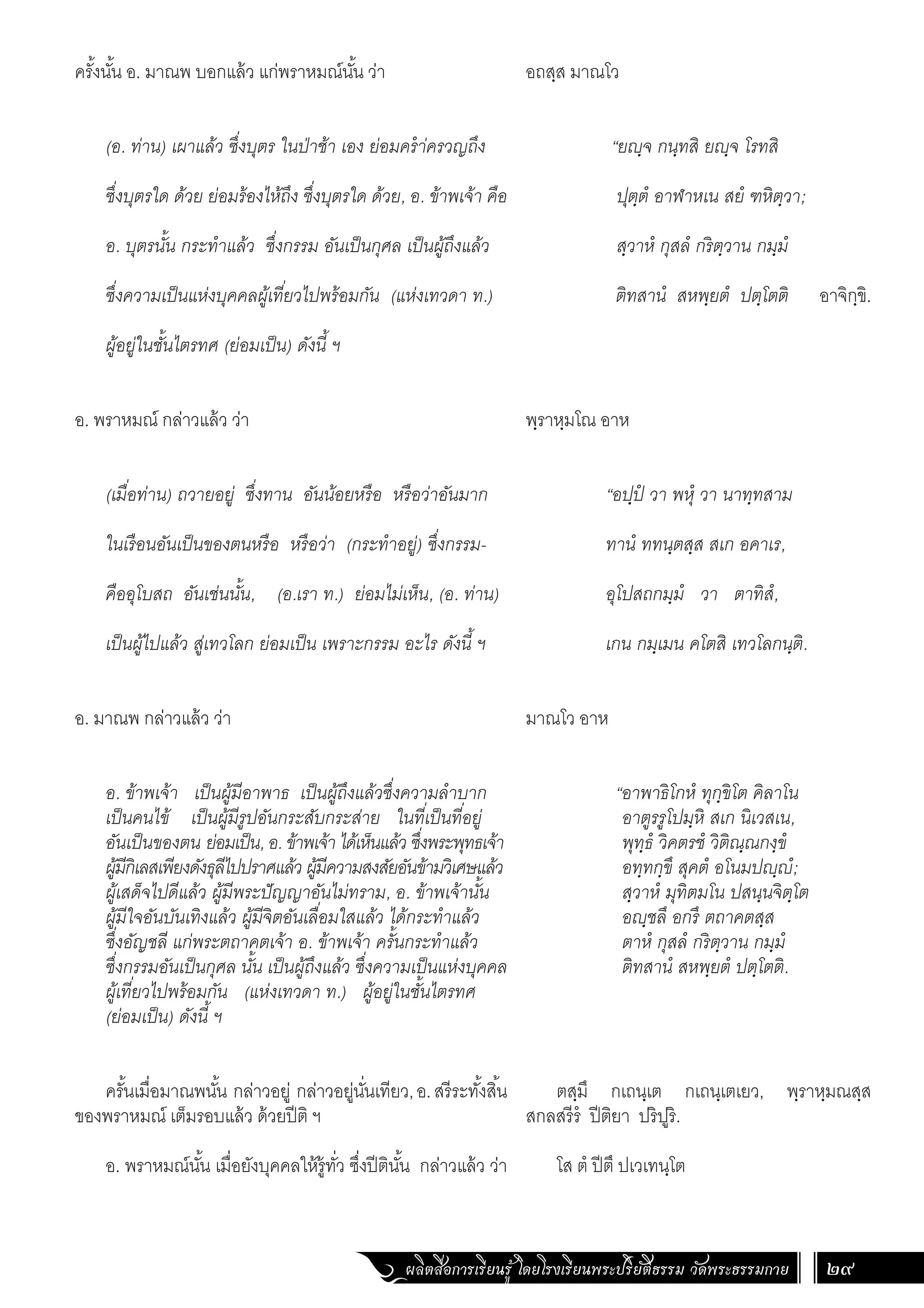 ผลิตสื่อการเรียนรู้ โดยโรงเรียนพระปริยัติธรรม วัดพระธรรมกาย 29
อถสฺส มาณโว
“ยฺจ กนฺทสิ ยฺจ โรทสิ
ปุตฺตํ อาฬาหเน สยํ ฑหิตฺวา;
สฺวาหํ กุสลํ กริตฺวาน กมฺมํ
ติทสานํ สหพฺยตํ ปตฺโตติ อาจิกฺขิ.
พฺราหฺมโณ อาห
“อปฺปํ วา พหุํ วา นาทฺทสาม
ทานํ ททนฺตสฺส สเก อคาเร,
อุโปสถกมฺมํ วา ตาทิสํ,
เกน กมฺเมน คโตสิ เทวโลกนฺติ.
มาณโว อาห
“อาพาธิโกหํ ทุกฺขิโต คิลาโน
อาตูรรูโปมฺหิ สเก นิเวสเน,
พุทฺธํ วิคตรชํ วิติณฺณกงฺขํ
อทฺทกฺขึ สุคตํ อโนมปฺํ;
สฺวาหํ มุทิตมโน ปสนฺนจิตฺโต
อฺชลึ อกรึ ตถาคตสฺส
ตาหํ กุสลํ กริตฺวาน กมฺมํ
ติทสานํ สหพฺยตํ ปตฺโตติ.
ตสฺมึ กเถนฺเต กเถนฺเตเยว, พฺราหฺมณสฺส
สกลสรีรํ ปีติยา ปริปูริ.
โส ตํ ปีตึ ปเวเทนฺโต
ครั้งนั้น อ. มาณพ บอกแล้ว แก่พราหมณ์นั้น ว่า
(อ. ท่าน) เผาแล้ว ซึ่งบุตร ในป่าช้า เอง ย่อมคร�ำ่ครวญถึง
ซึ่งบุตรใด ด้วย ย่อมร้องไห้ถึง ซึ่งบุตรใด ด้วย, อ. ข้าพเจ้า คือ
อ. บุตรนั้น กระท�ำแล้ว ซึ่งกรรม อันเป็นกุศล เป็นผู้ถึงแล้ว
ซึ่งความเป็นแห่งบุคคลผู้เที่ยวไปพร้อมกัน (แห่งเทวดา ท.)
ผู้อยู่ในชั้นไตรทศ (ย่อมเป็น) ดังนี้ ฯ
อ. พราหมณ์ กล่าวแล้ว ว่า
(เมื่อท่าน) ถวายอยู่ ซึ่งทาน อันน้อยหรือ หรือว่าอันมาก
ในเรือนอันเป็นของตนหรือ หรือว่า (กระท�ำอยู่) ซึ่งกรรม-
คืออุโบสถ อันเช่นนั้น, (อ.เรา ท.) ย่อมไม่เห็น, (อ. ท่าน)
เป็นผู้ไปแล้ว สู่เทวโลก ย่อมเป็น เพราะกรรม อะไร ดังนี้ ฯ
อ. มาณพ กล่าวแล้ว ว่า
อ. ข้าพเจ้า เป็นผู้มีอาพาธ เป็นผู้ถึงแล้วซึ่งความล�ำบาก
เป็นคนไข้ เป็นผู้มีรูปอันกระสับกระส่าย ในที่เป็นที่อยู่
อันเป็นของตน ย่อมเป็น, อ. ข้าพเจ้า ได้เห็นแล้ว ซึ่งพระพุทธเจ้า
ผู้มีกิเลสเพียงดังธุลีไปปราศแล้ว ผู้มีความสงสัยอันข้ามวิเศษแล้ว
ผู้เสด็จไปดีแล้ว ผู้มีพระปัญญาอันไม่ทราม, อ. ข้าพเจ้านั้น
ผู้มีใจอันบันเทิงแล้ว ผู้มีจิตอันเลื่อมใสแล้ว ได้กระท�ำแล้ว
ซึ่งอัญชลี แก่พระตถาคตเจ้า อ. ข้าพเจ้า ครั้นกระท�ำแล้ว
ซึ่งกรรมอันเป็นกุศล นั้น เป็นผู้ถึงแล้ว ซึ่งความเป็นแห่งบุคคล
ผู้เที่ยวไปพร้อมกัน (แห่งเทวดา ท.) ผู้อยู่ในชั้นไตรทศ
(ย่อมเป็น) ดังนี้ ฯ
ครั้นเมื่อมาณพนั้น กล่าวอยู่ กล่าวอยู่นั่นเทียว,อ.สรีระทั้งสิ้น
ของพราหมณ์ เต็มรอบแล้ว ด้วยปีติ ฯ
อ. พราหมณ์นั้น เมื่อยังบุคคลให้รู้ทั่ว ซึ่งปีตินั้น กล่าวแล้ว ว่า
 