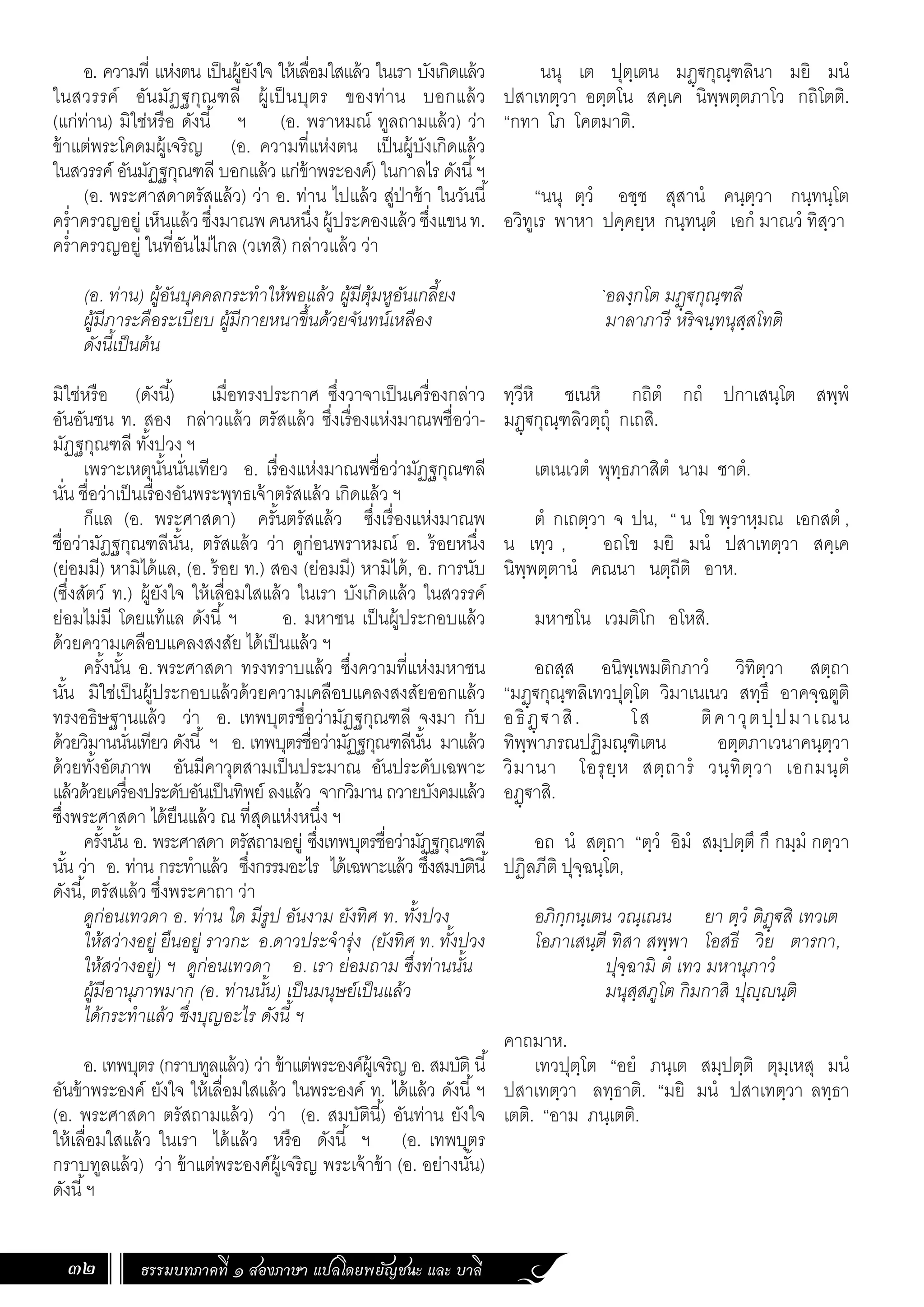 ธรรมบทภาคที่ ๑ สองภาษา แปลโดยพยัญชนะ และ บาลี
32
นนุ เต ปุตฺเตน มฏฺ€กุณฺฑลินา มยิ มนํ
ปสาเทตฺวา อตฺตโน สคฺเค นิพฺพตฺตภาโว กถิโตติ.
“กทา โภ โคตมาติ.
“นนุ ตฺวํ อชฺช สุสานํ คนฺตฺวา กนฺทนฺโต
อวิทูเร พาหา ปคฺคยฺห กนฺทนฺตํ เอกํ มาณวํ ทิสฺวา
`อลงฺกโต มฏฺ€กุณฺฑลี
มาลาภารี หริจนฺทนุสฺสโทติ
ทฺวีหิ ชเนหิ กถิตํ กถํ ปกาเสนฺโต สพฺพํ
มฏฺ€กุณฺฑลิวตฺถุํ กเถสิ.
เตเนเวตํ พุทฺธภาสิตํ นาม ชาตํ.
ตํ กเถตฺวา จ ปน, “ น โข พฺราหฺมณ เอกสตํ ,
น เทฺว , อถโข มยิ มนํ ปสาเทตฺวา สคฺเค
นิพฺพตฺตานํ คณนา นตฺถีติ อาห.
มหาชโน เวมติโก อโหสิ.
อถสฺส อนิพฺเพมติกภาวํ วิทิตฺวา สตฺถา
“มฏฺ€กุณฺฑลิเทวปุตฺโต วิมาเนเนว สทฺธึ อาคจฺฉตูติ
อธิฏฺ €าสิ. โส ติคาวุตปฺปมาเณน
ทิพฺพาภรณปฏิมณฺฑิเตน อตฺตภาเวนาคนฺตฺวา
วิมานา โอรุยฺห สตฺถารํ วนฺทิตฺวา เอกมนฺตํ
อฏฺ€าสิ.
อถ นํ สตฺถา “ตฺวํ อิมํ สมฺปตฺตึ กึ กมฺมํ กตฺวา
ปฏิลภีติ ปุจฺฉนฺโต,
อภิกฺกนฺเตน วณฺเณน ยา ตฺวํ ติฏฺ€สิ เทวเต
โอภาเสนฺตี ทิสา สพฺพา โอสธี วิย ตารกา,
ปุจฺฉามิ ตํ เทว มหานุภาวํ
มนุสฺสภูโต กิมกาสิ ปุฺนฺติ
คาถมาห.
เทวปุตฺโต “อยํ ภนฺเต สมฺปตฺติ ตุมฺเหสุ มนํ
ปสาเทตฺวา ลทฺธาติ. “มยิ มนํ ปสาเทตฺวา ลทฺธา
เตติ. “อาม ภนฺเตติ.
อ. ความที่ แห่งตน เป็นผู้ยังใจ ให้เลื่อมใสแล้ว ในเรา บังเกิดแล้ว
ในสวรรค์ อันมัฏฐกุณฑลี ผู้เป็นบุตร ของท่าน บอกแล้ว
(แก่ท่าน) มิใช่หรือ ดังนี้ ฯ (อ. พราหมณ์ ทูลถามแล้ว) ว่า
ข้าแต่พระโคดมผู้เจริญ (อ. ความที่แห่งตน เป็นผู้บังเกิดแล้ว
ในสวรรค์ อันมัฏฐกุณฑลี บอกแล้ว แก่ข้าพระองค์) ในกาลไร ดังนี้ฯ
(อ. พระศาสดาตรัสแล้ว) ว่า อ. ท่าน ไปแล้ว สู่ป่าช้า ในวันนี้
คร�่ำครวญอยู่เห็นแล้วซึ่งมาณพคนหนึ่งผู้ประคองแล้วซึ่งแขนท.
คร�่ำครวญอยู่ ในที่อันไม่ไกล (วเทสิ) กล่าวแล้ว ว่า
(อ. ท่าน) ผู้อันบุคคลกระท�ำให้พอแล้ว ผู้มีตุ้มหูอันเกลี้ยง
ผู้มีภาระคือระเบียบ ผู้มีกายหนาขึ้นด้วยจันทน์เหลือง
ดังนี้เป็นต้น
มิใช่หรือ (ดังนี้) เมื่อทรงประกาศ ซึ่งวาจาเป็นเครื่องกล่าว
อันอันชน ท. สอง กล่าวแล้ว ตรัสแล้ว ซึ่งเรื่องแห่งมาณพชื่อว่า-
มัฏฐกุณฑลี ทั้งปวง ฯ
เพราะเหตุนั้นนั่นเทียว อ. เรื่องแห่งมาณพชื่อว่ามัฏฐกุณฑลี
นั่น ชื่อว่าเป็นเรื่องอันพระพุทธเจ้าตรัสแล้ว เกิดแล้ว ฯ
ก็แล (อ. พระศาสดา) ครั้นตรัสแล้ว ซึ่งเรื่องแห่งมาณพ
ชื่อว่ามัฏฐกุณฑลีนั้น, ตรัสแล้ว ว่า ดูก่อนพราหมณ์ อ. ร้อยหนึ่ง
(ย่อมมี) หามิได้แล, (อ. ร้อย ท.) สอง (ย่อมมี) หามิได้, อ. การนับ
(ซึ่งสัตว์ ท.) ผู้ยังใจ ให้เลื่อมใสแล้ว ในเรา บังเกิดแล้ว ในสวรรค์
ย่อมไม่มี โดยแท้แล ดังนี้ ฯ อ. มหาชน เป็นผู้ประกอบแล้ว
ด้วยความเคลือบแคลงสงสัย ได้เป็นแล้ว ฯ
ครั้งนั้น อ. พระศาสดา ทรงทราบแล้ว ซึ่งความที่แห่งมหาชน
นั้น มิใช่เป็นผู้ประกอบแล้วด้วยความเคลือบแคลงสงสัยออกแล้ว
ทรงอธิษฐานแล้ว ว่า อ. เทพบุตรชื่อว่ามัฏฐกุณฑลี จงมา กับ
ด้วยวิมานนั่นเทียว ดังนี้ ฯ อ. เทพบุตรชื่อว่ามัฏฐกุณฑลีนั้น มาแล้ว
ด้วยทั้งอัตภาพ อันมีคาวุตสามเป็นประมาณ อันประดับเฉพาะ
แล้วด้วยเครื่องประดับอันเป็นทิพย์ ลงแล้ว จากวิมาน ถวายบังคมแล้ว
ซึ่งพระศาสดา ได้ยืนแล้ว ณ ที่สุดแห่งหนึ่ง ฯ
ครั้งนั้น อ. พระศาสดา ตรัสถามอยู่ ซึ่งเทพบุตรชื่อว่ามัฏฐกุณฑลี
นั้น ว่า อ. ท่าน กระท�ำแล้ว ซึ่งกรรมอะไร ได้เฉพาะแล้ว ซึ่งสมบัตินี้
ดังนี้, ตรัสแล้ว ซึ่งพระคาถา ว่า
ดูก่อนเทวดา อ. ท่าน ใด มีรูป อันงาม ยังทิศ ท. ทั้งปวง
ให้สว่างอยู่ ยืนอยู่ ราวกะ อ.ดาวประจ�ำรุ่ง (ยังทิศ ท. ทั้งปวง
ให้สว่างอยู่) ฯ ดูก่อนเทวดา อ. เรา ย่อมถาม ซึ่งท่านนั้น
ผู้มีอานุภาพมาก (อ. ท่านนั้น) เป็นมนุษย์เป็นแล้ว
ได้กระท�ำแล้ว ซึ่งบุญอะไร ดังนี้ ฯ
อ. เทพบุตร (กราบทูลแล้ว) ว่า ข้าแต่พระองค์ผู้เจริญ อ. สมบัติ นี้
อันข้าพระองค์ ยังใจ ให้เลื่อมใสแล้ว ในพระองค์ ท. ได้แล้ว ดังนี้ฯ
(อ. พระศาสดา ตรัสถามแล้ว) ว่า (อ. สมบัตินี้) อันท่าน ยังใจ
ให้เลื่อมใสแล้ว ในเรา ได้แล้ว หรือ ดังนี้ ฯ (อ. เทพบุตร
กราบทูลแล้ว) ว่า ข้าแต่พระองค์ผู้เจริญ พระเจ้าข้า (อ. อย่างนั้น)
ดังนี้ฯ
 