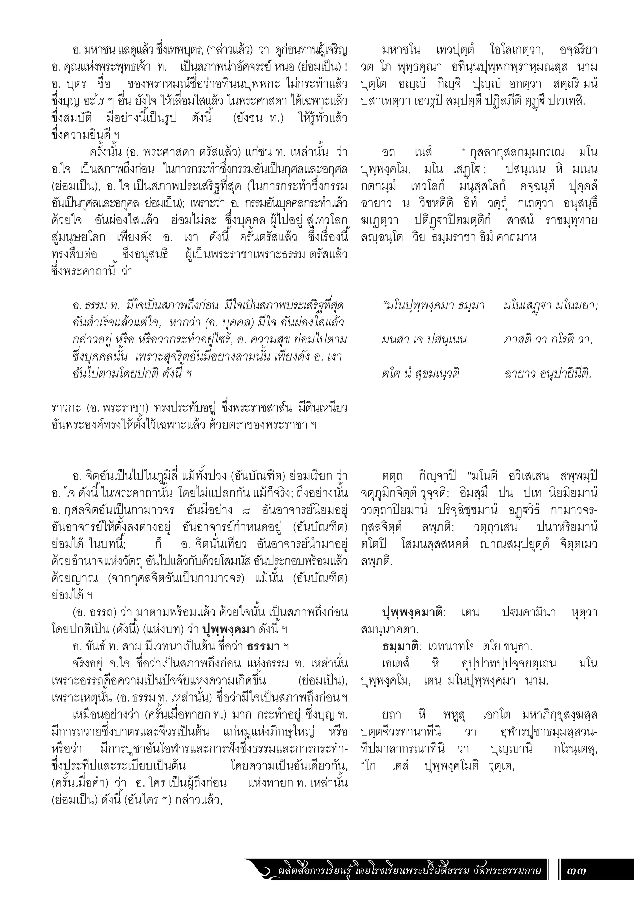 ผลิตสื่อการเรียนรู้ โดยโรงเรียนพระปริยัติธรรม วัดพระธรรมกาย 33
มหาชโน เทวปุตฺตํ โอโลเกตฺวา, อจฺฉริยา
วต โภ พุทฺธคุณา อทินฺนปุพฺพกพฺราหฺมณสฺส นาม
ปุตฺโต อฺํ กิฺจิ ปุฺํ อกตฺวา สตฺถริ มนํ
ปสาเทตฺวา เอวรูปํ สมฺปตฺตึ ปฏิลภีติ ตุฏฺ€ึ ปเวเทสิ.
อถ เนสํ “ กุสลากุสลกมฺมกรเณ มโน
ปุพฺพงฺคโม, มโน เสฏฺโ€ ; ปสนฺเนน หิ มเนน
กตกมฺมํ เทวโลกํ มนุสฺสโลกํ คจฺฉนฺตํ ปุคฺคลํ
ฉายาว น วิชหตีติ อิทํ วตฺถุํ กเถตฺวา อนุสนฺธึ
ฆเฏตฺวา ปติฏฺ€าปิตมตฺติกํ สาสนํ ราชมุทฺทาย
ลฺฉนฺโต วิย ธมฺมราชา อิมํ คาถมาห
“มโนปุพฺพงฺคมา ธมฺมา มโนเสฏฺ€า มโนมยา;
มนสา เจ ปสนฺเนน ภาสติ วา กโรติ วา,
ตโต นํ สุขมเนฺวติ ฉายาว อนุปายินีติ.
ตตฺถ กิฺจาปิ “มโนติ อวิเสเสน สพฺพมฺปิ
จตุภูมิกจิตฺตํ วุจฺจติ; อิมสฺมึ ปน ปเท นิยมิยมานํ
ววตฺถาปิยมานํ ปริจฺฉิชฺชมานํ อฏฺ€วิธํ กามาวจร-
กุสลจิตฺตํ ลพฺภติ; วตฺถุวเสน ปนาหริยมานํ
ตโตปิ โสมนสฺสสหคตํ าณสมฺปยุตฺตํ จิตฺตเมว
ลพฺภติ.
ปุพฺพงฺคมาติ: เตน ป€มคามินา หุตฺวา
สมนฺนาคตา.
ธมฺมาติ: เวทนาทโย ตโย ขนฺธา.
เอเตสํ หิ อุปฺปาทปฺปจฺจยตฺเถน มโน
ปุพฺพงฺคโม, เตน มโนปุพฺพงฺคมา นาม.
ยถา หิ พหูสุ เอกโต มหาภิกฺขุสงฺฆสฺส
ปตฺตจีวรทานาทีนิ วา อุฬารปูชาธมฺมสฺสวน-
ทีปมาลากรณาทีนิ วา ปุฺานิ กโรนฺเตสุ,
“โก เตสํ ปุพฺพงฺคโมติ วุตฺเต,
อ.มหาชนแลดูแล้วซึ่งเทพบุตร,(กล่าวแล้ว) ว่า ดูก่อนท่านผู้เจริญ
อ. คุณแห่งพระพุทธเจ้า ท. เป็นสภาพน่าอัศจรรย์ หนอ (ย่อมเป็น) !
อ. บุตร ชื่อ ของพราหมณ์ชื่อว่าอทินนปุพพกะ ไม่กระท�ำแล้ว
ซึ่งบุญ อะไร ๆ อื่น ยังใจ ให้เลื่อมใสแล้ว ในพระศาสดา ได้เฉพาะแล้ว
ซึ่งสมบัติ มีอย่างนี้เป็นรูป ดังนี้ (ยังชน ท.) ให้รู้ทั่วแล้ว
ซึ่งความยินดี ฯ
	 ครั้งนั้น (อ. พระศาสดา ตรัสแล้ว) แก่ชน ท. เหล่านั้น ว่า
อ.ใจ เป็นสภาพถึงก่อน ในการกระท�ำซึ่งกรรมอันเป็นกุศลและอกุศล
(ย่อมเป็น), อ. ใจ เป็นสภาพประเสริฐที่สุด (ในการกระท�ำซึ่งกรรม
อันเป็นกุศลและอกุศล ย่อมเป็น); เพราะว่า อ. กรรมอันบุคคลกระท�ำแล้ว
ด้วยใจ อันผ่องใสแล้ว ย่อมไม่ละ ซึ่งบุคคล ผู้ไปอยู่ สู่เทวโลก
สู่มนุษยโลก เพียงดัง อ. เงา ดังนี้ ครั้นตรัสแล้ว ซึ่งเรื่องนี้
ทรงสืบต่อ ซึ่งอนุสนธิ ผู้เป็นพระราชาเพราะธรรม ตรัสแล้ว
ซึ่งพระคาถานี้ ว่า
อ. ธรรม ท. มีใจเป็นสภาพถึงก่อน มีใจเป็นสภาพประเสริฐที่สุด
อันส�ำเร็จแล้วแต่ใจ, หากว่า (อ. บุคคล) มีใจ อันผ่องใสแล้ว
กล่าวอยู่ หรือ หรือว่ากระท�ำอยู่ไซร้, อ. ความสุข ย่อมไปตาม
ซึ่งบุคคลนั้น เพราะสุจริตอันมีอย่างสามนั้น เพียงดัง อ. เงา
อันไปตามโดยปกติ ดังนี้ ฯ
ราวกะ (อ. พระราชา) ทรงประทับอยู่ ซึ่งพระราชสาส์น มีดินเหนียว
อันพระองค์ทรงให้ตั้งไว้เฉพาะแล้ว ด้วยตราของพระราชา ฯ
	
อ. จิตอันเป็นไปในภูมิสี่ แม้ทั้งปวง (อันบัณฑิต) ย่อมเรียก ว่า
อ. ใจ ดังนี้ในพระคาถานั้น โดยไม่แปลกกัน แม้ก็จริง; ถึงอย่างนั้น
อ. กุศลจิตอันเป็นกามาวจร อันมีอย่าง ๘ อันอาจารย์นิยมอยู่
อันอาจารย์ให้ตั้งลงต่างอยู่ อันอาจารย์ก�ำหนดอยู่ (อันบัณฑิต)
ย่อมได้ ในบทนี้; ก็ อ. จิตนั่นเทียว อันอาจารย์น�ำมาอยู่
ด้วยอ�ำนาจแห่งวัตถุ อันไปแล้วกับด้วยโสมนัสอันประกอบพร้อมแล้ว
ด้วยญาณ (จากกุศลจิตอันเป็นกามาวจร) แม้นั้น (อันบัณฑิต)
ย่อมได้ ฯ
(อ. อรรถ) ว่า มาตามพร้อมแล้ว ด้วยใจนั้น เป็นสภาพถึงก่อน
โดยปกติเป็น (ดังนี้) (แห่งบท) ว่า ปุพฺพงฺคมา ดังนี้ฯ
อ. ขันธ์ ท. สาม มีเวทนาเป็นต้น ชื่อว่า ธรรมา ฯ
จริงอยู่ อ.ใจ ชื่อว่าเป็นสภาพถึงก่อน แห่งธรรม ท. เหล่านั่น
เพราะอรรถคือความเป็นปัจจัยแห่งความเกิดขึ้น (ย่อมเป็น),
เพราะเหตุนั้น (อ.ธรรมท.เหล่านั่น) ชื่อว่ามีใจเป็นสภาพถึงก่อนฯ
เหมือนอย่างว่า (ครั้นเมื่อทายกท.) มาก กระท�ำอยู่ ซึ่งบุญท.
มีการถวายซึ่งบาตรและจีวรเป็นต้น แก่หมู่แห่งภิกษุใหญ่ หรือ
หรือว่า มีการบูชาอันโอฬารและการฟังซึ่งธรรมและการกระท�ำ-
ซึ่งประทีปและระเบียบเป็นต้น โดยความเป็นอันเดียวกัน,
(ครั้นเมื่อค�ำ) ว่า อ. ใคร เป็นผู้ถึงก่อน แห่งทายก ท. เหล่านั้น
(ย่อมเป็น) ดังนี้(อันใคร ๆ) กล่าวแล้ว,
 
