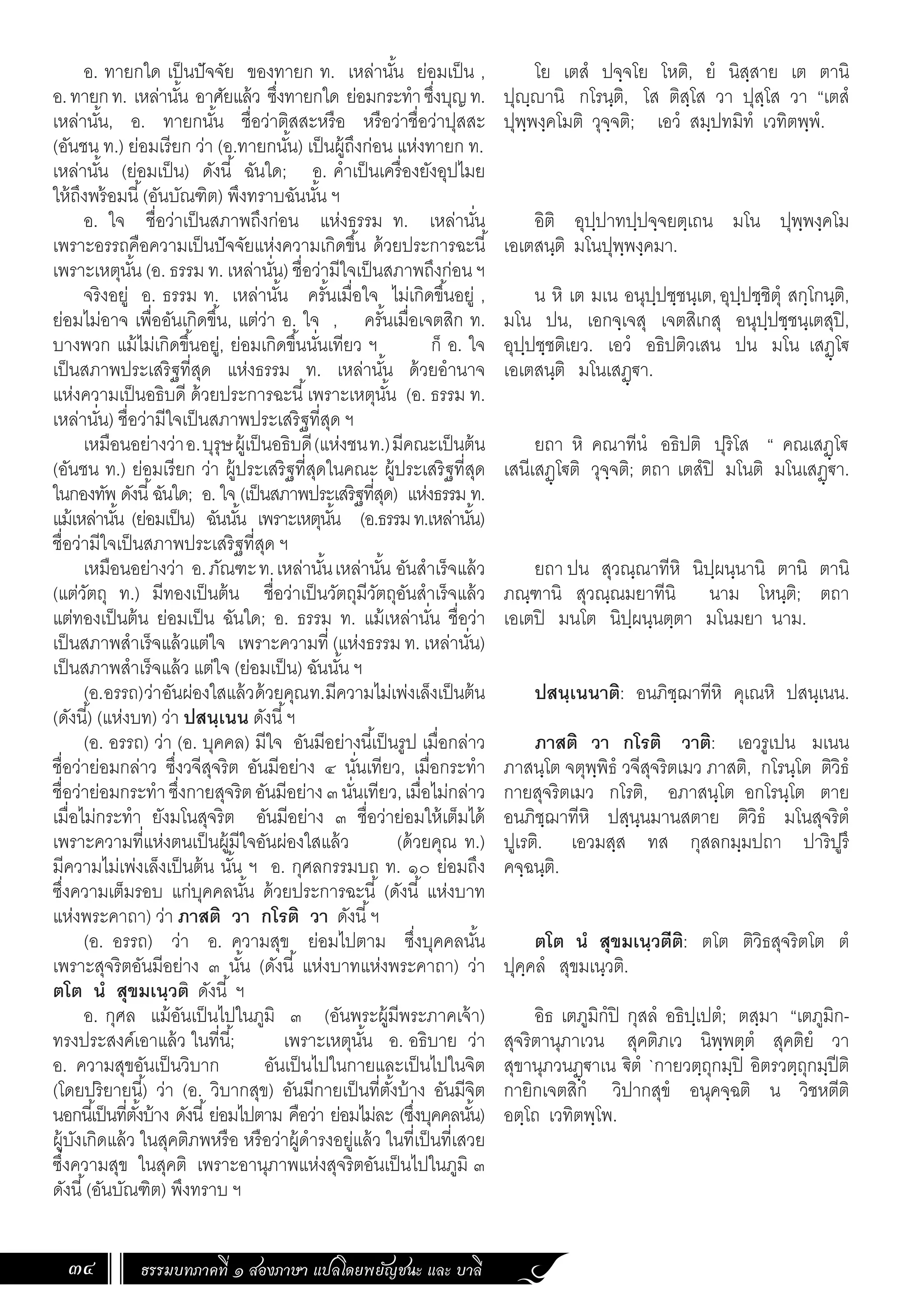 ธรรมบทภาคที่ ๑ สองภาษา แปลโดยพยัญชนะ และ บาลี
34
โย เตสํ ปจฺจโย โหติ, ยํ นิสฺสาย เต ตานิ
ปุฺานิ กโรนฺติ, โส ติสฺโส วา ปุสฺโส วา “เตสํ
ปุพฺพงฺคโมติ วุจฺจติ; เอวํ สมฺปทมิทํ เวทิตพฺพํ.
อิติ อุปฺปาทปฺปจฺจยตฺเถน มโน ปุพฺพงฺคโม
เอเตสนฺติ มโนปุพฺพงฺคมา.
น หิ เต มเน อนุปฺปชฺชนฺเต,อุปฺปชฺชิตุํ สกฺโกนฺติ,
มโน ปน, เอกจฺเจสุ เจตสิเกสุ อนุปฺปชฺชนฺเตสุปิ,
อุปฺปชฺชติเยว. เอวํ อธิปติวเสน ปน มโน เสฏฺโ€
เอเตสนฺติ มโนเสฏฺ€า.
ยถา หิ คณาทีนํ อธิปติ ปุริโส “ คณเสฏฺโ€
เสนีเสฏฺโ€ติ วุจฺจติ; ตถา เตสํปิ มโนติ มโนเสฏฺ€า.
ยถา ปน สุวณฺณาทีหิ นิปฺผนฺนานิ ตานิ ตานิ
ภณฺฑานิ สุวณฺณมยาทีนิ นาม โหนฺติ; ตถา
เอเตปิ มนโต นิปฺผนฺนตฺตา มโนมยา นาม.
ปสนฺเนนาติ: อนภิชฺฌาทีหิ คุเณหิ ปสนฺเนน.
ภาสติ วา กโรติ วาติ: เอวรูเปน มเนน
ภาสนฺโต จตุพฺพิธํ วจีสุจริตเมว ภาสติ, กโรนฺโต ติวิธํ
กายสุจริตเมว กโรติ, อภาสนฺโต อกโรนฺโต ตาย
อนภิชฺฌาทีหิ ปสฺนฺนมานสตาย ติวิธํ มโนสุจริตํ
ปูเรติ. เอวมสฺส ทส กุสลกมฺมปถา ปาริปูรึ
คจฺฉนฺติ.
ตโต นํ สุขมเนฺวตีติ: ตโต ติวิธสุจริตโต ตํ
ปุคฺคลํ สุขมเนฺวติ.
อิธ เตภูมิกํปิ กุสลํ อธิปฺเปตํ; ตสฺมา “เตภูมิก-
สุจริตานุภาเวน สุคติภเว นิพฺพตฺตํ สุคติยํ วา
สุขานุภวนฏฺ€าเน €ิตํ `กายวตฺถุกมฺปิ อิตรวตฺถุกมฺปีติ
กายิกเจตสิกํ วิปากสุขํ อนุคจฺฉติ น วิชหตีติ
อตฺโถ เวทิตพฺโพ.
อ. ทายกใด เป็นปัจจัย ของทายก ท. เหล่านั้น ย่อมเป็น ,
อ.ทายกท. เหล่านั้น อาศัยแล้ว ซึ่งทายกใด ย่อมกระท�ำซึ่งบุญท.
เหล่านั้น, อ. ทายกนั้น ชื่อว่าติสสะหรือ หรือว่าชื่อว่าปุสสะ
(อันชน ท.) ย่อมเรียก ว่า (อ.ทายกนั้น) เป็นผู้ถึงก่อน แห่งทายก ท.
เหล่านั้น (ย่อมเป็น) ดังนี้ ฉันใด; อ. ค�ำเป็นเครื่องยังอุปไมย
ให้ถึงพร้อมนี้(อันบัณฑิต) พึงทราบฉันนั้น ฯ
อ. ใจ ชื่อว่าเป็นสภาพถึงก่อน แห่งธรรม ท. เหล่านั่น
เพราะอรรถคือความเป็นปัจจัยแห่งความเกิดขึ้น ด้วยประการฉะนี้
เพราะเหตุนั้น (อ. ธรรม ท. เหล่านั่น) ชื่อว่ามีใจเป็นสภาพถึงก่อน ฯ
จริงอยู่ อ. ธรรม ท. เหล่านั้น ครั้นเมื่อใจ ไม่เกิดขึ้นอยู่ ,
ย่อมไม่อาจ เพื่ออันเกิดขึ้น, แต่ว่า อ. ใจ , ครั้นเมื่อเจตสิก ท.
บางพวก แม้ไม่เกิดขึ้นอยู่, ย่อมเกิดขึ้นนั่นเทียว ฯ ก็ อ. ใจ
เป็นสภาพประเสริฐที่สุด แห่งธรรม ท. เหล่านั้น ด้วยอ�ำนาจ
แห่งความเป็นอธิบดี ด้วยประการฉะนี้เพราะเหตุนั้น (อ. ธรรม ท.
เหล่านั่น) ชื่อว่ามีใจเป็นสภาพประเสริฐที่สุด ฯ
เหมือนอย่างว่าอ.บุรุษผู้เป็นอธิบดี(แห่งชนท.)มีคณะเป็นต้น
(อันชน ท.) ย่อมเรียก ว่า ผู้ประเสริฐที่สุดในคณะ ผู้ประเสริฐที่สุด
ในกองทัพ ดังนี้ฉันใด; อ. ใจ (เป็นสภาพประเสริฐที่สุด) แห่งธรรม ท.
แม้เหล่านั้น (ย่อมเป็น) ฉันนั้น เพราะเหตุนั้น (อ.ธรรมท.เหล่านั้น)
ชื่อว่ามีใจเป็นสภาพประเสริฐที่สุด ฯ
เหมือนอย่างว่า อ.ภัณฑะท.เหล่านั้นเหล่านั้น อันส�ำเร็จแล้ว
(แต่วัตถุ ท.) มีทองเป็นต้น ชื่อว่าเป็นวัตถุมีวัตถุอันส�ำเร็จแล้ว
แต่ทองเป็นต้น ย่อมเป็น ฉันใด; อ. ธรรม ท. แม้เหล่านั่น ชื่อว่า
เป็นสภาพส�ำเร็จแล้วแต่ใจ เพราะความที่ (แห่งธรรม ท. เหล่านั่น)
เป็นสภาพส�ำเร็จแล้ว แต่ใจ (ย่อมเป็น) ฉันนั้น ฯ
(อ.อรรถ)ว่าอันผ่องใสแล้วด้วยคุณท.มีความไม่เพ่งเล็งเป็นต้น
(ดังนี้) (แห่งบท) ว่า ปสนฺเนน ดังนี้ฯ
(อ. อรรถ) ว่า (อ. บุคคล) มีใจ อันมีอย่างนี้เป็นรูป เมื่อกล่าว
ชื่อว่าย่อมกล่าว ซึ่งวจีสุจริต อันมีอย่าง ๔ นั่นเทียว, เมื่อกระท�ำ
ชื่อว่าย่อมกระท�ำซึ่งกายสุจริตอันมีอย่าง๓นั่นเทียว,เมื่อไม่กล่าว
เมื่อไม่กระท�ำ ยังมโนสุจริต อันมีอย่าง ๓ ชื่อว่าย่อมให้เต็มได้
เพราะความที่แห่งตนเป็นผู้มีใจอันผ่องใสแล้ว (ด้วยคุณ ท.)
มีความไม่เพ่งเล็งเป็นต้น นั้น ฯ อ. กุศลกรรมบถ ท. ๑๐ ย่อมถึง
ซึ่งความเต็มรอบ แก่บุคคลนั้น ด้วยประการฉะนี้ (ดังนี้ แห่งบาท
แห่งพระคาถา) ว่า ภาสติ วา กโรติ วา ดังนี้ฯ
(อ. อรรถ) ว่า อ. ความสุข ย่อมไปตาม ซึ่งบุคคลนั้น
เพราะสุจริตอันมีอย่าง ๓ นั้น (ดังนี้ แห่งบาทแห่งพระคาถา) ว่า
ตโต นํ สุขมเนฺวติ ดังนี้ ฯ
อ. กุศล แม้อันเป็นไปในภูมิ ๓ (อันพระผู้มีพระภาคเจ้า)
ทรงประสงค์เอาแล้ว ในที่นี้; เพราะเหตุนั้น อ. อธิบาย ว่า
อ. ความสุขอันเป็นวิบาก อันเป็นไปในกายและเป็นไปในจิต
(โดยปริยายนี้) ว่า (อ. วิบากสุข) อันมีกายเป็นที่ตั้งบ้าง อันมีจิต
นอกนี้เป็นที่ตั้งบ้าง ดังนี้ย่อมไปตาม คือว่า ย่อมไม่ละ (ซึ่งบุคคลนั้น)
ผู้บังเกิดแล้ว ในสุคติภพหรือ หรือว่าผู้ด�ำรงอยู่แล้ว ในที่เป็นที่เสวย
ซึ่งความสุข ในสุคติ เพราะอานุภาพแห่งสุจริตอันเป็นไปในภูมิ ๓
ดังนี้(อันบัณฑิต) พึงทราบ ฯ
	
 