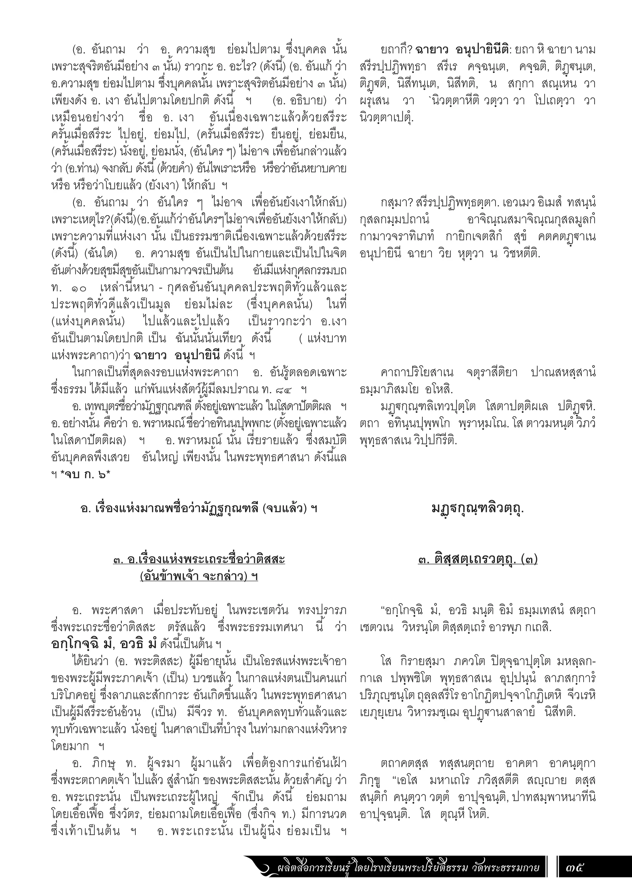 ผลิตสื่อการเรียนรู้ โดยโรงเรียนพระปริยัติธรรม วัดพระธรรมกาย 35
ยถากึ? ฉายาว อนุปายินีติ: ยถา หิ ฉายา นาม
สรีรปฺปฏิพทฺธา สรีเร คจฺฉนฺเต, คจฺฉติ, ติฏฺ€นฺเต,
ติฏฺ€ติ, นิสีทนฺเต, นิสีทติ, น สกฺกา สณฺเหน วา
ผรุเสน วา `นิวตฺตาหีติ วตฺวา วา โปเถตฺวา วา
นิวตฺตาเปตุํ.
กสฺมา?สรีรปฺปฏิพทฺธตฺตา.เอวเมวอิเมสํ ทสนฺนํ
กุสลกมฺมปถานํ อาจิณฺณสมาจิณฺณกุสลมูลกํ
กามาวจราทิเภทํ กายิกเจตสิกํ สุขํ คตคตฏฺ€าเน
อนุปายินี ฉายา วิย หุตฺวา น วิชหตีติ.
คาถาปริโยสาเน จตุราสีติยา ปาณสหสฺสานํ
ธมฺมาภิสมโย อโหสิ.
มฏฺ€กุณฺฑลิเทวปุตฺโต โสตาปตฺติผเล ปติฏฺ€หิ.
ตถา อทินฺนปุพฺพโก พฺราหฺมโณ. โส ตาวมหนฺตํ วิภวํ
พุทฺธสาสเน วิปฺปกิรีติ.
มฏฺฐกุณฺฑลิวตฺถุ.
๓. ติสฺสตฺเถรวตฺถุ. (๓)
“อกฺโกจฺฉิ มํ, อวธิ มนฺติ อิมํ ธมฺมเทสนํ สตฺถา
เชตวเน วิหรนฺโต ติสฺสตฺเถรํ อารพฺภ กเถสิ.
โส กิรายสฺมา ภควโต ปิตุจฺฉาปุตฺโต มหลฺลก-
กาเล ปพฺพชิโต พุทฺธสาสเน อุปฺปนฺนํ ลาภสกฺการํ
ปริภุฺชนฺโตถุลฺลสรีโรอาโกฏิตปจฺจาโกฏิเตหิ จีวเรหิ
เยภุยฺเยน วิหารมชฺเฌ อุปฏฺ€านสาลายํ นิสีทติ.
ตถาคตสฺส ทสฺสนตฺถาย อาคตา อาคนฺตุกา
ภิกฺขู “เอโส มหาเถโร ภวิสฺสตีติ สฺาย ตสฺส
สนฺติกํ คนฺตฺวา วตฺตํ อาปุจฺฉนฺติ, ปาทสมฺพาหนาทีนิ
อาปุจฺฉนฺติ. โส ตุณฺหี โหติ.
(อ. อันถาม ว่า อ. ความสุข ย่อมไปตาม ซึ่งบุคคล นั้น
เพราะสุจริตอันมีอย่าง ๓ นั้น) ราวกะ อ. อะไร? (ดังนี้) (อ. อันแก้ ว่า
อ.ความสุข ย่อมไปตาม ซึ่งบุคคลนั้น เพราะสุจริตอันมีอย่าง ๓ นั้น)
เพียงดัง อ. เงา อันไปตามโดยปกติ ดังนี้ ฯ (อ. อธิบาย) ว่า
เหมือนอย่างว่า ชื่อ อ. เงา อันเนื่องเฉพาะแล้วด้วยสรีระ
ครั้นเมื่อสรีระ ไปอยู่, ย่อมไป, (ครั้นเมื่อสรีระ) ยืนอยู่, ย่อมยืน,
(ครั้นเมื่อสรีระ) นั่งอยู่, ย่อมนั่ง, (อันใคร ๆ) ไม่อาจ เพื่ออันกล่าวแล้ว
ว่า (อ.ท่าน) จงกลับ ดังนี้(ด้วยค�ำ) อันไพเราะหรือ หรือว่าอันหยาบคาย
หรือ หรือว่าโบยแล้ว (ยังเงา) ให้กลับ ฯ
(อ. อันถาม ว่า อันใคร ๆ ไม่อาจ เพื่ออันยังเงาให้กลับ)
เพราะเหตุไร?(ดังนี้)(อ.อันแก้ว่าอันใครๆไม่อาจเพื่ออันยังเงาให้กลับ)
เพราะความที่แห่งเงา นั้น เป็นธรรมชาติเนื่องเฉพาะแล้วด้วยสรีระ
(ดังนี้) (ฉันใด) อ. ความสุข อันเป็นไปในกายและเป็นไปในจิต
อันต่างด้วยสุขมีสุขอันเป็นกามาวจรเป็นต้น อันมีแห่งกุศลกรรมบถ
ท. ๑๐ เหล่านี้หนา - กุศลอันอันบุคคลประพฤติทั่วแล้วและ
ประพฤติทั่วดีแล้วเป็นมูล ย่อมไม่ละ (ซึ่งบุคคลนั้น) ในที่
(แห่งบุคคลนั้น) ไปแล้วและไปแล้ว เป็นราวกะว่า อ.เงา
อันเป็นตามโดยปกติ เป็น ฉันนั้นนั่นเทียว ดังนี้ ( แห่งบาท
แห่งพระคาถา)ว่า ฉายาว อนุปายินี ดังนี้ ฯ
ในกาลเป็นที่สุดลงรอบแห่งพระคาถา อ. อันรู้ตลอดเฉพาะ
ซึ่งธรรม ได้มีแล้ว แก่พันแห่งสัตว์ผู้มีลมปราณ ท. ๘๔ ฯ
อ. เทพบุตรชื่อว่ามัฏฐกุณฑลี ตั้งอยู่เฉพาะแล้ว ในโสดาปัตติผล ฯ
อ.อย่างนั้น คือว่า อ.พราหมณ์ชื่อว่าอทินนปุพพกะ(ตั้งอยู่เฉพาะแล้ว
ในโสดาปัตติผล) ฯ อ.พราหมณ์ นั้น เรี่ยรายแล้ว ซึ่งสมบัติ
อันบุคคลพึงเสวย อันใหญ่ เพียงนั้น ในพระพุทธศาสนา ดังนี้แล
ฯ *จบ ก. ๖*
อ. เรื่องแห่งมาณพชื่อว่ามัฏฐกุณฑลี (จบแล้ว) ฯ
๓. อ.เรื่องแห่งพระเถระชื่อว่าติสสะ
(อันข้าพเจ้า จะกล่าว) ฯ
	
อ. พระศาสดา เมื่อประทับอยู่ ในพระเชตวัน ทรงปรารภ
ซึ่งพระเถระชื่อว่าติสสะ ตรัสแล้ว ซึ่งพระธรรมเทศนา นี้ ว่า
อกฺโกจฺฉิ มํ, อวธิ มํ ดังนี้เป็นต้น ฯ
ได้ยินว่า (อ. พระติสสะ) ผู้มีอายุนั้น เป็นโอรสแห่งพระเจ้าอา
ของพระผู้มีพระภาคเจ้า (เป็น) บวชแล้ว ในกาลแห่งตนเป็นคนแก่
บริโภคอยู่ ซึ่งลาภและสักการะ อันเกิดขึ้นแล้ว ในพระพุทธศาสนา
เป็นผู้มีสรีระอันอ้วน (เป็น) มีจีวร ท. อันบุคคลทุบทั่วแล้วและ
ทุบทั่วเฉพาะแล้ว นั่งอยู่ ในศาลาเป็นที่บ�ำรุงในท่ามกลางแห่งวิหาร
โดยมาก ฯ
อ. ภิกษุ ท. ผู้จรมา ผู้มาแล้ว เพื่อต้องการแก่อันเฝ
้ า
ซึ่งพระตถาคตเจ้า ไปแล้ว สู่ส�ำนัก ของพระติสสะนั้น ด้วยส�ำคัญ ว่า
อ. พระเถระนั่น เป็นพระเถระผู้ใหญ่ จักเป็น ดังนี้ ย่อมถาม
โดยเอื้อเฟื้อ ซึ่งวัตร, ย่อมถามโดยเอื้อเฟื้อ (ซึ่งกิจ ท.) มีการนวด
ซึ่งเท้าเป็นต้น ฯ อ. พระเถระนั้น เป็นผู้นิ่ง ย่อมเป็น ฯ
 