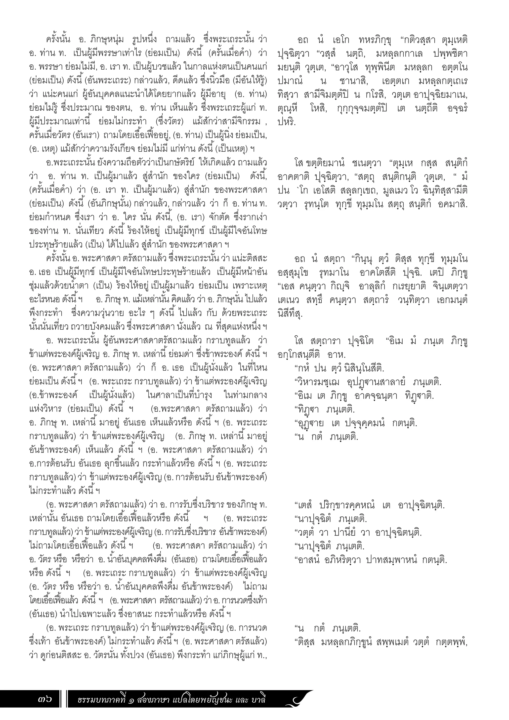 ธรรมบทภาคที่ ๑ สองภาษา แปลโดยพยัญชนะ และ บาลี
36
อถ นํ เอโก ทหรภิกฺขุ “กติวสฺสา ตุมฺเหติ
ปุจฺฉิตฺวา “วสฺสํ นตฺถิ, มหลฺลกกาเล ปพฺพชิตา
มยนฺติ วุตฺเต, “อาวุโส ทุพฺพินีต มหลฺลก อตฺตโน
ปมาณํ น ชานาสิ, เอตฺตเก มหลฺลกตฺเถเร
ทิสฺวา สามีจิมตฺตํปิ น กโรสิ, วตฺเต อาปุจฺฉิยมาเน,
ตุณฺหี โหสิ, กุกฺกุจฺจมตฺตํปิ เต นตฺถีติ อจฺฉรํ
ปหริ.
โส ขตฺติยมานํ ชเนตฺวา “ตุมฺเห กสฺส สนฺติกํ
อาคตาติ ปุจฺฉิตฺวา, “สตฺถุ สนฺติกนฺติ วุตฺเต, “ มํ
ปน `โก เอโสติ สลฺลกฺเขถ, มูลเมว โว ฉินฺทิสฺสามีติ
วตฺวา รุทนฺโต ทุกฺขี ทุมฺมโน สตฺถุ สนฺติกํ อคมาสิ.
อถ นํ สตฺถา “กินฺนุ ตฺวํ ติสฺส ทุกฺขี ทุมฺมโน
อสฺสุมุโข รุทมาโน อาคโตสีติ ปุจฺฉิ. เตปิ ภิกฺขู
“เอส คนฺตฺวา กิฺจิ อาลุลิกํ กเรยฺยาติ จินฺเตตฺวา
เตเนว สทฺธึ คนฺตฺวา สตฺถารํ วนฺทิตฺวา เอกมนฺตํ
นิสีทึสุ.
โส สตฺถารา ปุจฺฉิโต “อิเม มํ ภนฺเต ภิกฺขู
อกฺโกสนฺตีติ อาห.
“กหํ ปน ตฺวํ นิสินฺโนสีติ.
“วิหารมชฺเฌ อุปฏฺ€านสาลายํ ภนฺเตติ.
“อิเม เต ภิกฺขู อาคจฺฉนฺตา ทิฏฺ€าติ.
“ทิฏฺ€า ภนฺเตติ.
“อุฏฺ€าย เต ปจฺจุคฺคมนํ กตนฺติ.
“น กตํ ภนฺเตติ.
“เตสํ ปริกฺขารคฺคหณํ เต อาปุจฺฉิตนฺติ.
“นาปุจฺฉิตํ ภนฺเตติ.
“วตฺตํ วา ปานียํ วา อาปุจฺฉิตนฺติ.
“นาปุจฺฉิตํ ภนฺเตติ.
“อาสนํ อภิหริตฺวา ปาทสมฺพาหนํ กตนฺติ.
“น กตํ ภนฺเตติ.
“ติสฺส มหลฺลกภิกฺขูนํ สพฺพเมตํ วตฺตํ กตฺตพฺพํ,
ครั้งนั้น อ. ภิกษุหนุ่ม รูปหนึ่ง ถามแล้ว ซึ่งพระเถระนั้น ว่า
อ. ท่าน ท. เป็นผู้มีพรรษาเท่าไร (ย่อมเป็น) ดังนี้ (ครั้นเมื่อค�ำ) ว่า
อ. พรรษา ย่อมไม่มี, อ. เรา ท. เป็นผู้บวชแล้ว ในกาลแห่งตนเป็นคนแก่
(ย่อมเป็น) ดังนี้(อันพระเถระ) กล่าวแล้ว, ดีดแล้ว ซึ่งนิ้วมือ (มีอันให้รู้)
ว่า แน่ะคนแก่ ผู้อันบุคคลแนะน�ำได้โดยยากแล้ว ผู้มีอายุ (อ. ท่าน)
ย่อมไม่รู้ ซึ่งประมาณ ของตน, อ. ท่าน เห็นแล้ว ซึ่งพระเถระผู้แก่ ท.
ผู้มีประมาณเท่านี้ ย่อมไม่กระท�ำ (ซึ่งวัตร) แม้สักว่าสามีจิกรรม ,
ครั้นเมื่อวัตร(อันเรา) ถามโดยเอื้อเฟื้ออยู่,(อ.ท่าน)เป็นผู้นิ่งย่อมเป็น,
(อ. เหตุ) แม้สักว่าความรังเกียจ ย่อมไม่มี แก่ท่าน ดังนี้(เป็นเหตุ) ฯ
อ.พระเถระนั้น ยังความถือตัวว่าเป็นกษัตริย์ ให้เกิดแล้ว ถามแล้ว
ว่า อ. ท่าน ท. เป็นผู้มาแล้ว สู่ส�ำนัก ของใคร (ย่อมเป็น) ดังนี้,
(ครั้นเมื่อค�ำ) ว่า (อ. เรา ท. เป็นผู้มาแล้ว) สู่ส�ำนัก ของพระศาสดา
(ย่อมเป็น) ดังนี้ (อันภิกษุนั้น) กล่าวแล้ว, กล่าวแล้ว ว่า ก็ อ. ท่าน ท.
ย่อมก�ำหนด ซึ่งเรา ว่า อ. ใคร นั่น ดังนี้, (อ. เรา) จักตัด ซึ่งรากเง่า
ของท่าน ท. นั่นเทียว ดังนี้ ร้องไห้อยู่ เป็นผู้มีทุกข์ เป็นผู้มีใจอันโทษ
ประทุษร้ายแล้ว (เป็น) ได้ไปแล้ว สู่ส�ำนัก ของพระศาสดา ฯ
ครั้งนั้น อ. พระศาสดา ตรัสถามแล้ว ซึ่งพระเถระนั้น ว่า แน่ะติสสะ
อ. เธอ เป็นผู้มีทุกข์ เป็นผู้มีใจอันโทษประทุษร้ายแล้ว เป็นผู้มีหน้าอัน
ชุ่มแล้วด้วยน�้ำตา (เป็น) ร้องไห้อยู่ เป็นผู้มาแล้ว ย่อมเป็น เพราะเหตุ
อะไรหนอดังนี้ฯ อ.ภิกษุ ท.แม้เหล่านั้นคิดแล้วว่าอ.ภิกษุนั่นไปแล้ว
พึงกระท�ำ ซึ่งความวุ่นวาย อะไร ๆ ดังนี้ ไปแล้ว กับ ด้วยพระเถระ
นั้นนั่นเที่ยวถวายบังคมแล้วซึ่งพระศาสดานั่งแล้ว ณ ที่สุดแห่งหนึ่งฯ
อ. พระเถระนั้น ผู้อันพระศาสดาตรัสถามแล้ว กราบทูลแล้ว ว่า
ข้าแต่พระองค์ผู้เจริญ อ. ภิกษุ ท. เหล่านี้ย่อมด่า ซึ่งข้าพระองค์ ดังนี้ฯ
(อ. พระศาสดา ตรัสถามแล้ว) ว่า ก็ อ. เธอ เป็นผู้นั่งแล้ว ในที่ไหน
ย่อมเป็น ดังนี้ฯ (อ. พระเถระ กราบทูลแล้ว) ว่า ข้าแต่พระองค์ผู้เจริญ
(อ.ข้าพระองค์ เป็นผู้นั่งแล้ว) ในศาลาเป็นที่บ�ำรุง ในท่ามกลาง
แห่งวิหาร (ย่อมเป็น) ดังนี้ ฯ (อ.พระศาสดา ตรัสถามแล้ว) ว่า
อ. ภิกษุ ท. เหล่านี้ มาอยู่ อันเธอ เห็นแล้วหรือ ดังนี้ ฯ (อ. พระเถระ
กราบทูลแล้ว) ว่า ข้าแต่พระองค์ผู้เจริญ (อ. ภิกษุ ท. เหล่านี้ มาอยู่
อันข้าพระองค์) เห็นแล้ว ดังนี้ ฯ (อ. พระศาสดา ตรัสถามแล้ว) ว่า
อ.การต้อนรับ อันเธอ ลุกขึ้นแล้ว กระท�ำแล้วหรือ ดังนี้ฯ (อ. พระเถระ
กราบทูลแล้ว)ว่า ข้าแต่พระองค์ผู้เจริญ(อ.การต้อนรับอันข้าพระองค์)
ไม่กระท�ำแล้ว ดังนี้ฯ
(อ. พระศาสดา ตรัสถามแล้ว) ว่า อ. การรับซึ่งบริขาร ของภิกษุ ท.
เหล่านั้น อันเธอ ถามโดยเอื้อเฟื้อแล้วหรือ ดังนี้ ฯ (อ. พระเถระ
กราบทูลแล้ว)ว่าข้าแต่พระองค์ผู้เจริญ(อ.การรับซึ่งบริขาร อันข้าพระองค์)
ไม่ถามโดยเอื้อเฟื้อแล้ว ดังนี้ฯ (อ. พระศาสดา ตรัสถามแล้ว) ว่า
อ. วัตร หรือ หรือว่า อ. น�้ำอันบุคคลพึงดื่ม (อันเธอ) ถามโดยเอื้อเฟื้อแล้ว
หรือ ดังนี้ ฯ (อ. พระเถระ กราบทูลแล้ว) ว่า ข้าแต่พระองค์ผู้เจริญ
(อ. วัตร หรือ หรือว่า อ. น�้ำอันบุคคลพึงดื่ม อันข้าพระองค์) ไม่ถาม
โดยเอื้อเฟื้อแล้ว ดังนี้ฯ (อ.พระศาสดา ตรัสถามแล้ว)ว่าอ.การนวดซึ่งเท้า
(อันเธอ) น�ำไปเฉพาะแล้ว ซึ่งอาสนะ กระท�ำแล้วหรือ ดังนี้ฯ
(อ. พระเถระ กราบทูลแล้ว) ว่า ข้าแต่พระองค์ผู้เจริญ (อ. การนวด
ซึ่งเท้า อันข้าพระองค์) ไม่กระท�ำแล้ว ดังนี้ฯ (อ. พระศาสดา ตรัสแล้ว)
ว่า ดูก่อนติสสะ อ. วัตรนั่น ทั้งปวง (อันเธอ) พึงกระท�ำ แก่ภิกษุผู้แก่ ท.,
 