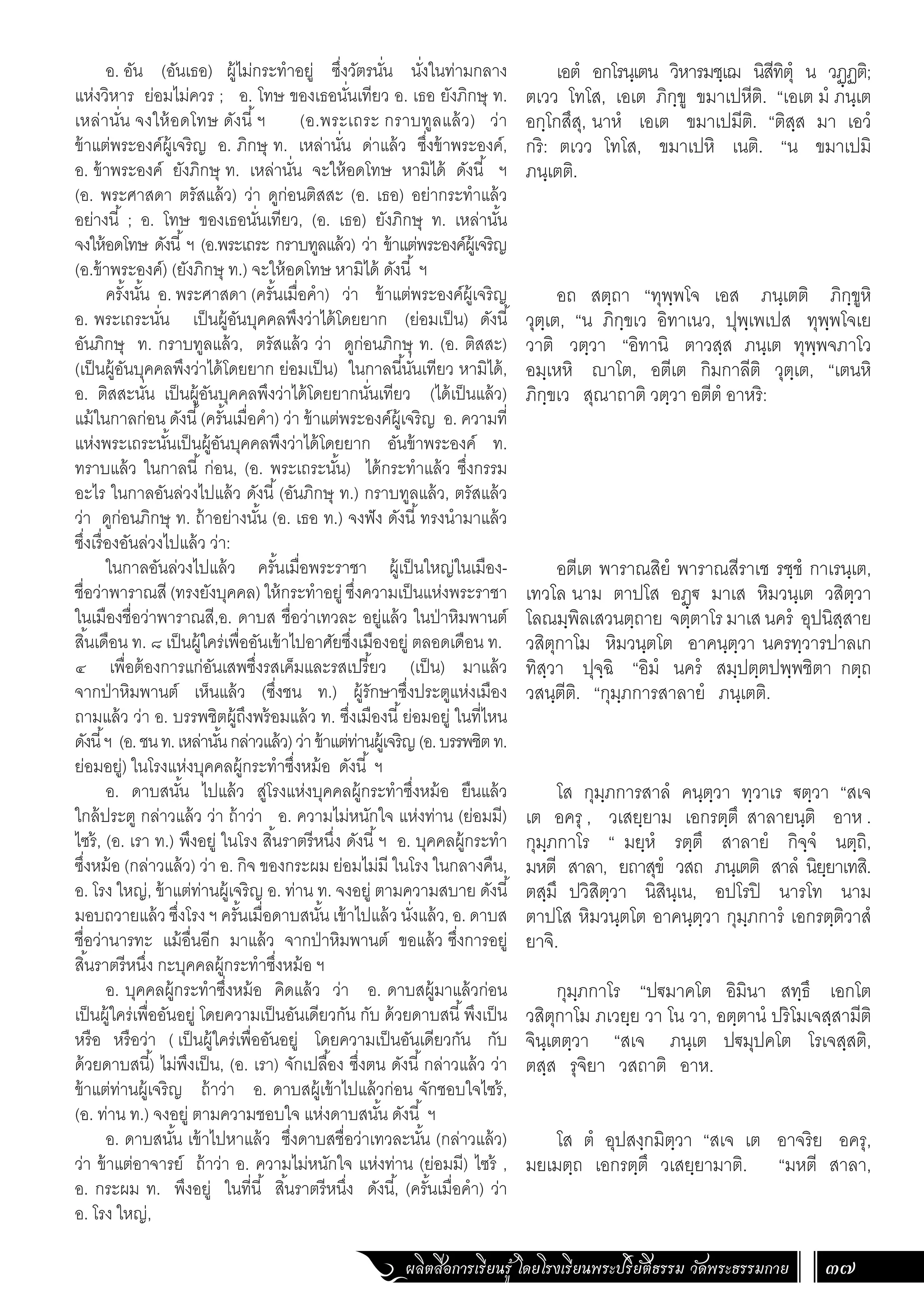 ผลิตสื่อการเรียนรู้ โดยโรงเรียนพระปริยัติธรรม วัดพระธรรมกาย 37
เอตํ อกโรนฺเตน วิหารมชฺเฌ นิสีทิตุํ น วฏฺฏติ;
ตเวว โทโส, เอเต ภิกฺขู ขมาเปหีติ. “เอเต มํ ภนฺเต
อกฺโกสึสุ, นาหํ เอเต ขมาเปมีติ. “ติสฺส มา เอวํ
กริ: ตเวว โทโส, ขมาเปหิ เนติ. “น ขมาเปมิ
ภนฺเตติ.
อถ สตฺถา “ทุพฺพโจ เอส ภนฺเตติ ภิกฺขูหิ
วุตฺเต, “น ภิกฺขเว อิทาเนว, ปุพฺเพเปส ทุพฺพโจเย
วาติ วตฺวา “อิทานิ ตาวสฺส ภนฺเต ทุพฺพจภาโว
อมฺเหหิ าโต, อตีเต กิมกาลีติ วุตฺเต, “เตนหิ
ภิกฺขเว สุณาถาติ วตฺวา อตีตํ อาหริ:
อตีเต พาราณสิยํ พาราณสีราเช รชฺชํ กาเรนฺเต,
เทวโล นาม ตาปโส อฏฺ€ มาเส หิมวนฺเต วสิตฺวา
โลณมฺพิลเสวนตฺถาย จตฺตาโร มาเส นครํ อุปนิสฺสาย
วสิตุกาโม หิมวนฺตโต อาคนฺตฺวา นครทฺวารปาลเก
ทิสฺวา ปุจฺฉิ “อิมํ นครํ สมฺปตฺตปพฺพชิตา กตฺถ
วสนฺตีติ. “กุมฺภการสาลายํ ภนฺเตติ.
โส กุมฺภการสาลํ คนฺตฺวา ทฺวาเร €ตฺวา “สเจ
เต อครุ , วเสยฺยาม เอกรตฺตึ สาลายนฺติ อาห .
กุมฺภกาโร “ มยฺหํ รตฺตึ สาลายํ กิจฺจํ นตฺถิ,
มหตี สาลา, ยถาสุขํ วสถ ภนฺเตติ สาลํ นิยฺยาเทสิ.
ตสฺมึ ปวิสิตฺวา นิสินฺเน, อปโรปิ นารโท นาม
ตาปโส หิมวนฺตโต อาคนฺตฺวา กุมฺภการํ เอกรตฺติวาสํ
ยาจิ.
กุมฺภกาโร “ป€มาคโต อิมินา สทฺธึ เอกโต
วสิตุกาโม ภเวยฺย วา โน วา, อตฺตานํ ปริโมเจสฺสามีติ
จินฺเตตฺวา “สเจ ภนฺเต ป€มุปคโต โรเจสฺสติ,
ตสฺส รุจิยา วสถาติ อาห.
โส ตํ อุปสงฺกมิตฺวา “สเจ เต อาจริย อครุ,
มยเมตฺถ เอกรตฺตึ วเสยฺยามาติ. “มหตี สาลา,
อ. อัน (อันเธอ) ผู้ไม่กระท�ำอยู่ ซึ่งวัตรนั่น นั่งในท่ามกลาง
แห่งวิหาร ย่อมไม่ควร ; อ. โทษ ของเธอนั่นเทียว อ. เธอ ยังภิกษุ ท.
เหล่านั่น จงให้อดโทษ ดังนี้ฯ (อ.พระเถระ กราบทูลแล้ว) ว่า
ข้าแต่พระองค์ผู้เจริญ อ. ภิกษุ ท. เหล่านั่น ด่าแล้ว ซึ่งข้าพระองค์,
อ. ข้าพระองค์ ยังภิกษุ ท. เหล่านั่น จะให้อดโทษ หามิได้ ดังนี้ ฯ
(อ. พระศาสดา ตรัสแล้ว) ว่า ดูก่อนติสสะ (อ. เธอ) อย่ากระท�ำแล้ว
อย่างนี้ ; อ. โทษ ของเธอนั่นเทียว, (อ. เธอ) ยังภิกษุ ท. เหล่านั้น
จงให้อดโทษ ดังนี้ฯ (อ.พระเถระ กราบทูลแล้ว) ว่า ข้าแต่พระองค์ผู้เจริญ
(อ.ข้าพระองค์) (ยังภิกษุ ท.) จะให้อดโทษ หามิได้ ดังนี้ ฯ
ครั้งนั้น อ. พระศาสดา (ครั้นเมื่อค�ำ) ว่า ข้าแต่พระองค์ผู้เจริญ
อ. พระเถระนั่น เป็นผู้อันบุคคลพึงว่าได้โดยยาก (ย่อมเป็น) ดังนี้
อันภิกษุ ท. กราบทูลแล้ว, ตรัสแล้ว ว่า ดูก่อนภิกษุ ท. (อ. ติสสะ)
(เป็นผู้อันบุคคลพึงว่าได้โดยยาก ย่อมเป็น) ในกาลนี้นั่นเทียว หามิได้,
อ. ติสสะนั่น เป็นผู้อันบุคคลพึงว่าได้โดยยากนั่นเทียว (ได้เป็นแล้ว)
แม้ในกาลก่อน ดังนี้(ครั้นเมื่อค�ำ) ว่า ข้าแต่พระองค์ผู้เจริญ อ. ความที่
แห่งพระเถระนั้นเป็นผู้อันบุคคลพึงว่าได้โดยยาก อันข้าพระองค์ ท.
ทราบแล้ว ในกาลนี้ ก่อน, (อ. พระเถระนั้น) ได้กระท�ำแล้ว ซึ่งกรรม
อะไร ในกาลอันล่วงไปแล้ว ดังนี้(อันภิกษุ ท.) กราบทูลแล้ว, ตรัสแล้ว
ว่า ดูก่อนภิกษุ ท. ถ้าอย่างนั้น (อ. เธอ ท.) จงฟัง ดังนี้ทรงน�ำมาแล้ว
ซึ่งเรื่องอันล่วงไปแล้ว ว่า:
ในกาลอันล่วงไปแล้ว ครั้นเมื่อพระราชา ผู้เป็นใหญ่ในเมือง-
ชื่อว่าพาราณสี (ทรงยังบุคคล) ให้กระท�ำอยู่ ซึ่งความเป็นแห่งพระราชา
ในเมืองชื่อว่าพาราณสี,อ. ดาบส ชื่อว่าเทวละ อยู่แล้ว ในป่าหิมพานต์
สิ้นเดือน ท. ๘ เป็นผู้ใคร่เพื่ออันเข้าไปอาศัยซึ่งเมืองอยู่ ตลอดเดือน ท.
๔ เพื่อต้องการแก่อันเสพซึ่งรสเค็มและรสเปรี้ยว (เป็น) มาแล้ว
จากป่าหิมพานต์ เห็นแล้ว (ซึ่งชน ท.) ผู้รักษาซึ่งประตูแห่งเมือง
ถามแล้ว ว่า อ. บรรพชิตผู้ถึงพร้อมแล้ว ท. ซึ่งเมืองนี้ย่อมอยู่ ในที่ไหน
ดังนี้ฯ (อ.ชนท.เหล่านั้นกล่าวแล้ว)ว่าข้าแต่ท่านผู้เจริญ(อ.บรรพชิตท.
ย่อมอยู่) ในโรงแห่งบุคคลผู้กระท�ำซึ่งหม้อ ดังนี้ ฯ
อ. ดาบสนั้น ไปแล้ว สู่โรงแห่งบุคคลผู้กระท�ำซึ่งหม้อ ยืนแล้ว
ใกล้ประตู กล่าวแล้ว ว่า ถ้าว่า อ. ความไม่หนักใจ แห่งท่าน (ย่อมมี)
ไซร้, (อ. เรา ท.) พึงอยู่ ในโรง สิ้นราตรีหนึ่ง ดังนี้ฯ อ. บุคคลผู้กระท�ำ
ซึ่งหม้อ (กล่าวแล้ว) ว่า อ. กิจ ของกระผม ย่อมไม่มี ในโรง ในกลางคืน,
อ. โรง ใหญ่, ข้าแต่ท่านผู้เจริญ อ. ท่าน ท. จงอยู่ ตามความสบาย ดังนี้
มอบถวายแล้ว ซึ่งโรง ฯ ครั้นเมื่อดาบสนั้น เข้าไปแล้ว นั่งแล้ว, อ. ดาบส
ชื่อว่านารทะ แม้อื่นอีก มาแล้ว จากป่าหิมพานต์ ขอแล้ว ซึ่งการอยู่
สิ้นราตรีหนึ่ง กะบุคคลผู้กระท�ำซึ่งหม้อ ฯ
อ. บุคคลผู้กระท�ำซึ่งหม้อ คิดแล้ว ว่า อ. ดาบสผู้มาแล้วก่อน
เป็นผู้ใคร่เพื่ออันอยู่ โดยความเป็นอันเดียวกัน กับ ด้วยดาบสนี้พึงเป็น
หรือ หรือว่า ( เป็นผู้ใคร่เพื่ออันอยู่ โดยความเป็นอันเดียวกัน กับ
ด้วยดาบสนี้) ไม่พึงเป็น, (อ. เรา) จักเปลื้อง ซึ่งตน ดังนี้กล่าวแล้ว ว่า
ข้าแต่ท่านผู้เจริญ ถ้าว่า อ. ดาบสผู้เข้าไปแล้วก่อน จักชอบใจไซร้,
(อ. ท่าน ท.) จงอยู่ ตามความชอบใจ แห่งดาบสนั้น ดังนี้ ฯ
อ. ดาบสนั้น เข้าไปหาแล้ว ซึ่งดาบสชื่อว่าเทวละนั้น (กล่าวแล้ว)
ว่า ข้าแต่อาจารย์ ถ้าว่า อ. ความไม่หนักใจ แห่งท่าน (ย่อมมี) ไซร้ ,
อ. กระผม ท. พึงอยู่ ในที่นี้ สิ้นราตรีหนึ่ง ดังนี้, (ครั้นเมื่อค�ำ) ว่า
อ. โรง ใหญ่,
 