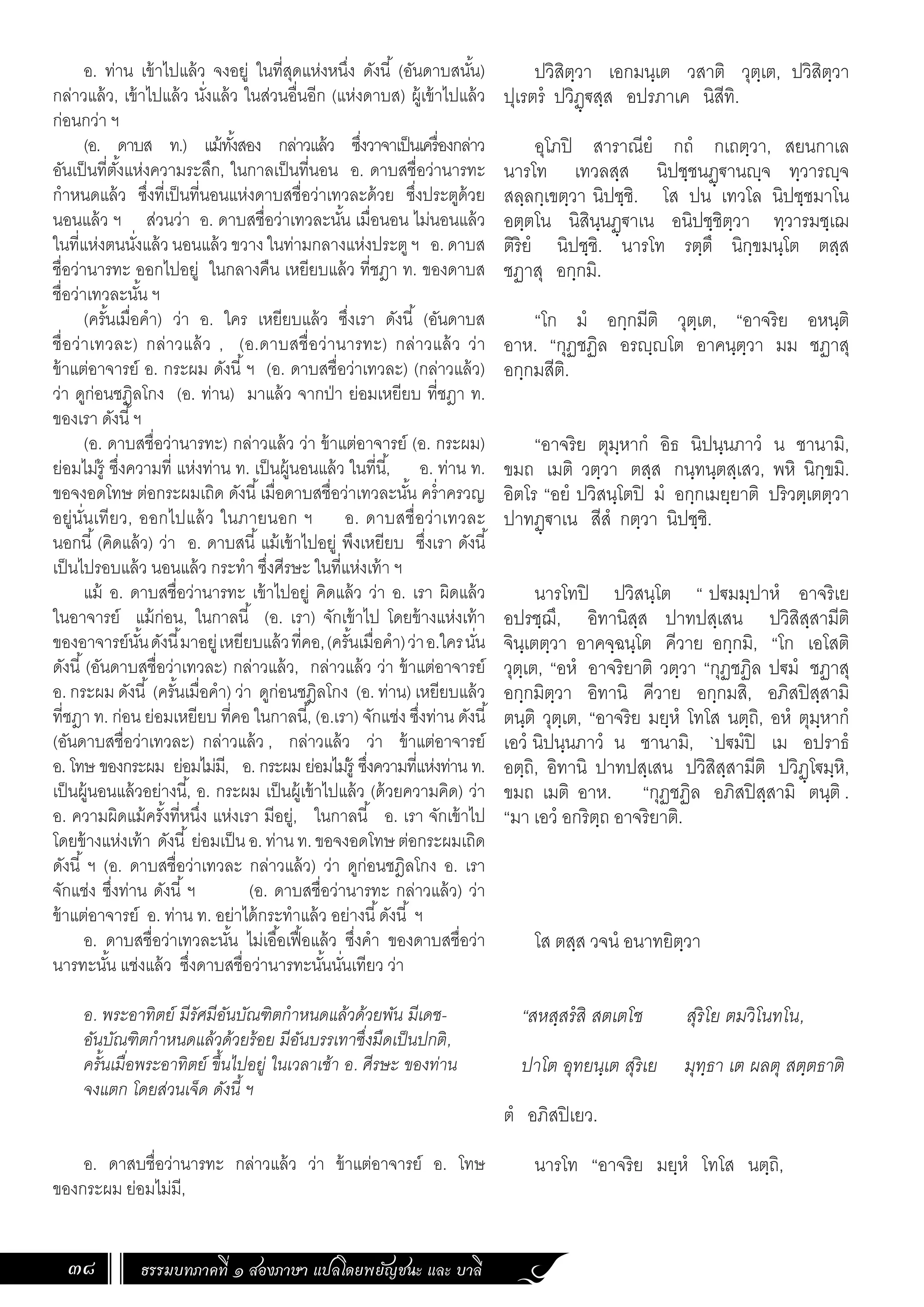 ธรรมบทภาคที่ ๑ สองภาษา แปลโดยพยัญชนะ และ บาลี
38
ปวิสิตฺวา เอกมนฺเต วสาติ วุตฺเต, ปวิสิตฺวา
ปุเรตรํ ปวิฏฺ€สฺส อปรภาเค นิสีทิ.
อุโภปิ สาราณียํ กถํ กเถตฺวา, สยนกาเล
นารโท เทวลสฺส นิปชฺชนฏฺ€านฺจ ทฺวารฺจ
สลฺลกฺเขตฺวา นิปชฺชิ. โส ปน เทวโล นิปชฺชมาโน
อตฺตโน นิสินฺนฏฺ€าเน อนิปชฺชิตฺวา ทฺวารมชฺเฌ
ติริยํ นิปชฺชิ. นารโท รตฺตึ นิกฺขมนฺโต ตสฺส
ชฏาสุ อกฺกมิ.
“โก มํ อกฺกมีติ วุตฺเต, “อาจริย อหนฺติ
อาห. “กุฏชฏิล อรฺโต อาคนฺตฺวา มม ชฏาสุ
อกฺกมสีติ.
“อาจริย ตุมฺหากํ อิธ นิปนฺนภาวํ น ชานามิ,
ขมถ เมติ วตฺวา ตสฺส กนฺทนฺตสฺเสว, พหิ นิกฺขมิ.
อิตโร “อยํ ปวิสนฺโตปิ มํ อกฺกเมยฺยาติ ปริวตฺเตตฺวา
ปาทฏฺ€าเน สีสํ กตฺวา นิปชฺชิ.
นารโทปิ ปวิสนฺโต “ ป€มมฺปาหํ อาจริเย
อปรชฺฌึ, อิทานิสฺส ปาทปสฺเสน ปวิสิสฺสามีติ
จินฺเตตฺวา อาคจฺฉนฺโต คีวาย อกฺกมิ, “โก เอโสติ
วุตฺเต, “อหํ อาจริยาติ วตฺวา “กุฏชฏิล ป€มํ ชฏาสุ
อกฺกมิตฺวา อิทานิ คีวาย อกฺกมสิ, อภิสปิสฺสามิ
ตนฺติ วุตฺเต, “อาจริย มยฺหํ โทโส นตฺถิ, อหํ ตุมฺหากํ
เอวํ นิปนฺนภาวํ น ชานามิ, `ป€มํปิ เม อปราธํ
อตฺถิ, อิทานิ ปาทปสฺเสน ปวิสิสฺสามีติ ปวิฏฺโ€มฺหิ,
ขมถ เมติ อาห. “กุฏชฏิล อภิสปิสฺสามิ ตนฺติ .
“มา เอวํ อกริตฺถ อาจริยาติ.
โส ตสฺส วจนํ อนาทยิตฺวา
“สหสฺสรํสิ สตเตโช สุริโย ตมวิโนทโน,
ปาโต อุทยนฺเต สุริเย มุทฺธา เต ผลตุ สตฺตธาติ
ตํ อภิสปิเยว.
นารโท “อาจริย มยฺหํ โทโส นตฺถิ,
อ. ท่าน เข้าไปแล้ว จงอยู่ ในที่สุดแห่งหนึ่ง ดังนี้ (อันดาบสนั้น)
กล่าวแล้ว, เข้าไปแล้ว นั่งแล้ว ในส่วนอื่นอีก (แห่งดาบส) ผู้เข้าไปแล้ว
ก่อนกว่า ฯ
(อ. ดาบส ท.) แม้ทั้งสอง กล่าวแล้ว ซึ่งวาจาเป็นเครื่องกล่าว
อันเป็นที่ตั้งแห่งความระลึก, ในกาลเป็นที่นอน อ. ดาบสชื่อว่านารทะ
ก�ำหนดแล้ว ซึ่งที่เป็นที่นอนแห่งดาบสชื่อว่าเทวละด้วย ซึ่งประตูด้วย
นอนแล้ว ฯ ส่วนว่า อ. ดาบสชื่อว่าเทวละนั้น เมื่อนอน ไม่นอนแล้ว
ในที่แห่งตนนั่งแล้ว นอนแล้ว ขวาง ในท่ามกลางแห่งประตูฯ อ. ดาบส
ชื่อว่านารทะ ออกไปอยู่ ในกลางคืน เหยียบแล้ว ที่ชฎา ท. ของดาบส
ชื่อว่าเทวละนั้น ฯ
(ครั้นเมื่อค�ำ) ว่า อ. ใคร เหยียบแล้ว ซึ่งเรา ดังนี้ (อันดาบส
ชื่อว่าเทวละ) กล่าวแล้ว , (อ.ดาบสชื่อว่านารทะ) กล่าวแล้ว ว่า
ข้าแต่อาจารย์ อ. กระผม ดังนี้ฯ (อ. ดาบสชื่อว่าเทวละ) (กล่าวแล้ว)
ว่า ดูก่อนชฎิลโกง (อ. ท่าน) มาแล้ว จากป่า ย่อมเหยียบ ที่ชฎา ท.
ของเรา ดังนี้ฯ
(อ. ดาบสชื่อว่านารทะ) กล่าวแล้ว ว่า ข้าแต่อาจารย์ (อ. กระผม)
ย่อมไม่รู้ ซึ่งความที่ แห่งท่าน ท. เป็นผู้นอนแล้ว ในที่นี้, อ. ท่าน ท.
ขอจงอดโทษ ต่อกระผมเถิด ดังนี้เมื่อดาบสชื่อว่าเทวละนั้น คร�่ำครวญ
อยู่นั่นเทียว, ออกไปแล้ว ในภายนอก ฯ อ. ดาบสชื่อว่าเทวละ
นอกนี้(คิดแล้ว) ว่า อ. ดาบสนี้แม้เข้าไปอยู่ พึงเหยียบ ซึ่งเรา ดังนี้
เป็นไปรอบแล้ว นอนแล้ว กระท�ำ ซึ่งศีรษะ ในที่แห่งเท้า ฯ
แม้ อ. ดาบสชื่อว่านารทะ เข้าไปอยู่ คิดแล้ว ว่า อ. เรา ผิดแล้ว
ในอาจารย์ แม้ก่อน, ในกาลนี้ (อ. เรา) จักเข้าไป โดยข้างแห่งเท้า
ของอาจารย์นั้นดังนี้มาอยู่เหยียบแล้วที่คอ,(ครั้นเมื่อค�ำ)ว่าอ.ใครนั่น
ดังนี้(อันดาบสชื่อว่าเทวละ) กล่าวแล้ว, กล่าวแล้ว ว่า ข้าแต่อาจารย์
อ. กระผม ดังนี้ (ครั้นเมื่อค�ำ) ว่า ดูก่อนชฎิลโกง (อ. ท่าน) เหยียบแล้ว
ที่ชฎา ท. ก่อน ย่อมเหยียบ ที่คอ ในกาลนี้, (อ.เรา) จักแช่ง ซึ่งท่าน ดังนี้
(อันดาบสชื่อว่าเทวละ) กล่าวแล้ว , กล่าวแล้ว ว่า ข้าแต่อาจารย์
อ. โทษ ของกระผม ย่อมไม่มี, อ. กระผม ย่อมไม่รู้ ซึ่งความที่แห่งท่าน ท.
เป็นผู้นอนแล้วอย่างนี้, อ. กระผม เป็นผู้เข้าไปแล้ว (ด้วยความคิด) ว่า
อ. ความผิดแม้ครั้งที่หนึ่ง แห่งเรา มีอยู่, ในกาลนี้ อ. เรา จักเข้าไป
โดยข้างแห่งเท้า ดังนี้ ย่อมเป็น อ. ท่าน ท. ขอจงอดโทษ ต่อกระผมเถิด
ดังนี้ ฯ (อ. ดาบสชื่อว่าเทวละ กล่าวแล้ว) ว่า ดูก่อนชฎิลโกง อ. เรา
จักแช่ง ซึ่งท่าน ดังนี้ ฯ (อ. ดาบสชื่อว่านารทะ กล่าวแล้ว) ว่า
ข้าแต่อาจารย์ อ. ท่าน ท. อย่าได้กระท�ำแล้ว อย่างนี้ดังนี้ ฯ
อ. ดาบสชื่อว่าเทวละนั้น ไม่เอื้อเฟื้อแล้ว ซึ่งค�ำ ของดาบสชื่อว่า
นารทะนั้น แช่งแล้ว ซึ่งดาบสชื่อว่านารทะนั้นนั่นเทียว ว่า
อ. พระอาทิตย์ มีรัศมีอันบัณฑิตก�ำหนดแล้วด้วยพัน มีเดช-
อันบัณฑิตก�ำหนดแล้วด้วยร้อย มีอันบรรเทาซึ่งมืดเป็นปกติ,
ครั้นเมื่อพระอาทิตย์ ขึ้นไปอยู่ ในเวลาเช้า อ. ศีรษะ ของท่าน
จงแตก โดยส่วนเจ็ด ดังนี้ ฯ
อ. ดาสบชื่อว่านารทะ กล่าวแล้ว ว่า ข้าแต่อาจารย์ อ. โทษ
ของกระผม ย่อมไม่มี,
 