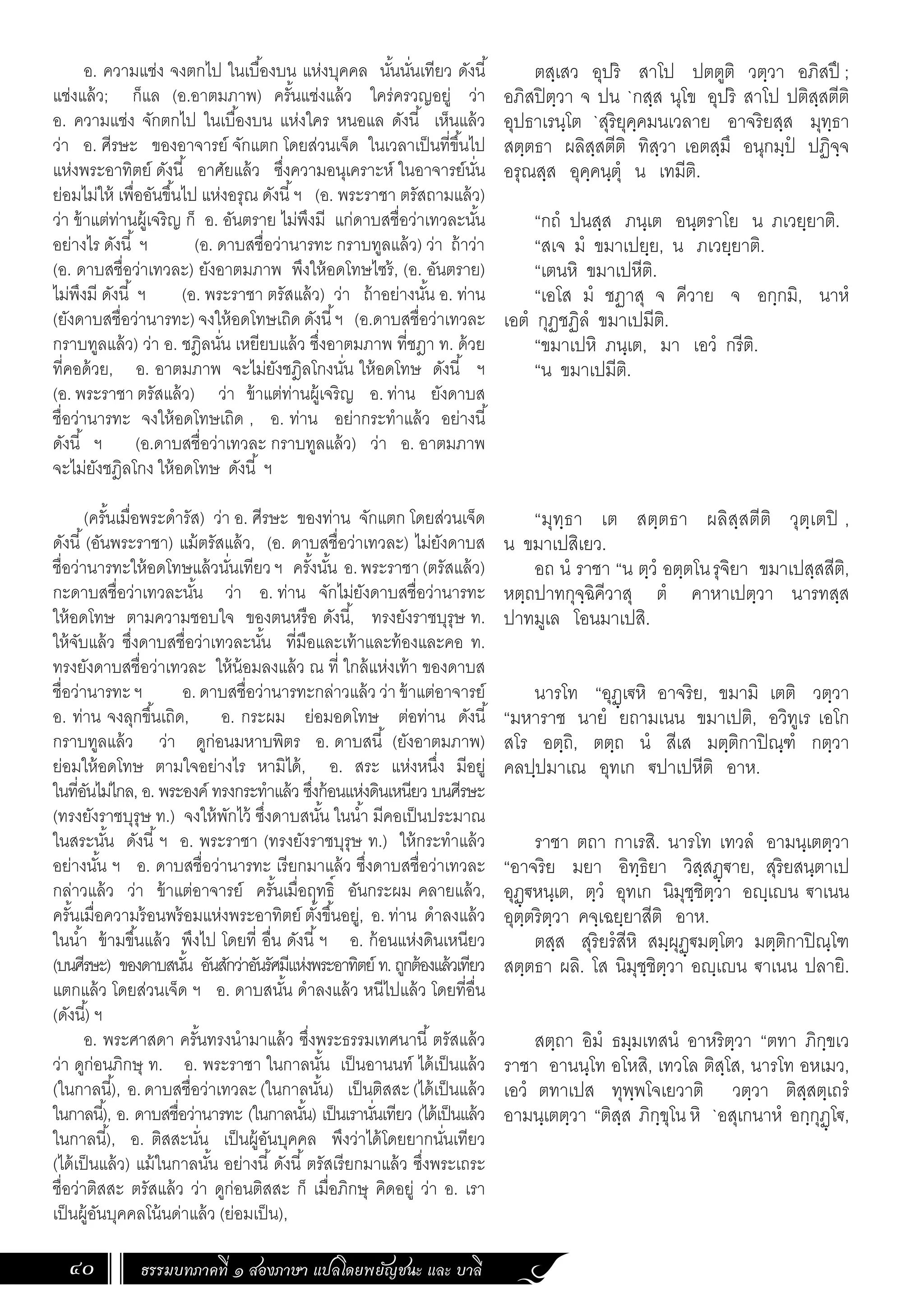 ธรรมบทภาคที่ ๑ สองภาษา แปลโดยพยัญชนะ และ บาลี
40
ตสฺเสว อุปริ สาโป ปตตูติ วตฺวา อภิสปึ ;
อภิสปิตฺวา จ ปน `กสฺส นุโข อุปริ สาโป ปติสฺสตีติ
อุปธาเรนฺโต `สุริยุคฺคมนเวลาย อาจริยสฺส มุทฺธา
สตฺตธา ผลิสฺสตีติ ทิสฺวา เอตสฺมึ อนุกมฺปํ ปฏิจฺจ
อรุณสฺส อุคฺคนฺตุํ น เทมีติ.
“กถํ ปนสฺส ภนฺเต อนฺตราโย น ภเวยฺยาติ.
“สเจ มํ ขมาเปยฺย, น ภเวยฺยาติ.
“เตนหิ ขมาเปหีติ.
“เอโส มํ ชฏาสุ จ คีวาย จ อกฺกมิ, นาหํ
เอตํ กุฏชฏิลํ ขมาเปมีติ.
“ขมาเปหิ ภนฺเต, มา เอวํ กรีติ.
“น ขมาเปมีติ.
“มุทฺธา เต สตฺตธา ผลิสฺสตีติ วุตฺเตปิ ,
น ขมาเปสิเยว.
อถ นํ ราชา “น ตฺวํ อตฺตโนรุจิยา ขมาเปสฺสสีติ,
หตฺถปาทกุจฺฉิคีวาสุ ตํ คาหาเปตฺวา นารทสฺส
ปาทมูเล โอนมาเปสิ.
นารโท “อุฏฺเ€หิ อาจริย, ขมามิ เตติ วตฺวา
“มหาราช นายํ ยถามเนน ขมาเปติ, อวิทูเร เอโก
สโร อตฺถิ, ตตฺถ นํ สีเส มตฺติกาปิณฺฑํ กตฺวา
คลปฺปมาเณ อุทเก €ปาเปหีติ อาห.
ราชา ตถา กาเรสิ. นารโท เทวลํ อามนฺเตตฺวา
“อาจริย มยา อิทฺธิยา วิสฺสฏฺ€าย, สุริยสนฺตาเป
อุฏฺ€หนฺเต, ตฺวํ อุทเก นิมุชฺชิตฺวา อฺเน €าเนน
อุตฺตริตฺวา คจฺเฉยฺยาสีติ อาห.
ตสฺส สุริยรํสีหิ สมฺผุฏฺ€มตฺโตว มตฺติกาปิณฺโฑ
สตฺตธา ผลิ. โส นิมุชฺชิตฺวา อฺเน €าเนน ปลายิ.
สตฺถา อิมํ ธมฺมเทสนํ อาหริตฺวา “ตทา ภิกฺขเว
ราชา อานนฺโท อโหสิ, เทวโล ติสฺโส, นารโท อหเมว,
เอวํ ตทาเปส ทุพฺพโจเยวาติ วตฺวา ติสฺสตฺเถรํ
อามนฺเตตฺวา “ติสฺส ภิกฺขุโน หิ `อสุเกนาหํ อกฺกุฏฺโ€,
อ. ความแช่ง จงตกไป ในเบื้องบน แห่งบุคคล นั้นนั่นเทียว ดังนี้
แช่งแล้ว; ก็แล (อ.อาตมภาพ) ครั้นแช่งแล้ว ใคร่ครวญอยู่ ว่า
อ. ความแช่ง จักตกไป ในเบื้องบน แห่งใคร หนอแล ดังนี้ เห็นแล้ว
ว่า อ. ศีรษะ ของอาจารย์ จักแตก โดยส่วนเจ็ด ในเวลาเป็นที่ขึ้นไป
แห่งพระอาทิตย์ ดังนี้ อาศัยแล้ว ซึ่งความอนุเคราะห์ ในอาจารย์นั่น
ย่อมไม่ให้ เพื่ออันขึ้นไป แห่งอรุณ ดังนี้ฯ (อ. พระราชา ตรัสถามแล้ว)
ว่า ข้าแต่ท่านผู้เจริญ ก็ อ. อันตราย ไม่พึงมี แก่ดาบสชื่อว่าเทวละนั้น
อย่างไร ดังนี้ ฯ (อ. ดาบสชื่อว่านารทะ กราบทูลแล้ว) ว่า ถ้าว่า
(อ. ดาบสชื่อว่าเทวละ) ยังอาตมภาพ พึงให้อดโทษไซร้, (อ. อันตราย)
ไม่พึงมี ดังนี้ ฯ (อ. พระราชา ตรัสแล้ว) ว่า ถ้าอย่างนั้น อ. ท่าน
(ยังดาบสชื่อว่านารทะ) จงให้อดโทษเถิด ดังนี้ฯ (อ.ดาบสชื่อว่าเทวละ
กราบทูลแล้ว) ว่า อ. ชฎิลนั่น เหยียบแล้ว ซึ่งอาตมภาพ ที่ชฎา ท. ด้วย
ที่คอด้วย, อ. อาตมภาพ จะไม่ยังชฎิลโกงนั่น ให้อดโทษ ดังนี้ ฯ
(อ. พระราชา ตรัสแล้ว) ว่า ข้าแต่ท่านผู้เจริญ อ. ท่าน ยังดาบส
ชื่อว่านารทะ จงให้อดโทษเถิด , อ. ท่าน อย่ากระท�ำแล้ว อย่างนี้
ดังนี้ ฯ (อ.ดาบสชื่อว่าเทวละ กราบทูลแล้ว) ว่า อ. อาตมภาพ
จะไม่ยังชฎิลโกง ให้อดโทษ ดังนี้ ฯ
(ครั้นเมื่อพระด�ำรัส) ว่า อ. ศีรษะ ของท่าน จักแตก โดยส่วนเจ็ด
ดังนี้(อันพระราชา) แม้ตรัสแล้ว, (อ. ดาบสชื่อว่าเทวละ) ไม่ยังดาบส
ชื่อว่านารทะให้อดโทษแล้วนั่นเทียวฯ ครั้งนั้น อ.พระราชา(ตรัสแล้ว)
กะดาบสชื่อว่าเทวละนั้น ว่า อ. ท่าน จักไม่ยังดาบสชื่อว่านารทะ
ให้อดโทษ ตามความชอบใจ ของตนหรือ ดังนี้, ทรงยังราชบุรุษ ท.
ให้จับแล้ว ซึ่งดาบสชื่อว่าเทวละนั้น ที่มือและเท้าและท้องและคอ ท.
ทรงยังดาบสชื่อว่าเทวละ ให้น้อมลงแล้ว ณ ที่ ใกล้แห่งเท้า ของดาบส
ชื่อว่านารทะ ฯ อ. ดาบสชื่อว่านารทะกล่าวแล้ว ว่า ข้าแต่อาจารย์
อ. ท่าน จงลุกขึ้นเถิด, อ. กระผม ย่อมอดโทษ ต่อท่าน ดังนี้
กราบทูลแล้ว ว่า ดูก่อนมหาบพิตร อ. ดาบสนี้ (ยังอาตมภาพ)
ย่อมให้อดโทษ ตามใจอย่างไร หามิได้, อ. สระ แห่งหนึ่ง มีอยู่
ในที่อันไม่ไกล, อ. พระองค์ ทรงกระท�ำแล้ว ซึ่งก้อนแห่งดินเหนียว บนศีรษะ
(ทรงยังราชบุรุษ ท.) จงให้พักไว้ ซึ่งดาบสนั้น ในน�้ำ มีคอเป็นประมาณ
ในสระนั้น ดังนี้ฯ อ. พระราชา (ทรงยังราชบุรุษ ท.) ให้กระท�ำแล้ว
อย่างนั้น ฯ อ. ดาบสชื่อว่านารทะ เรียกมาแล้ว ซึ่งดาบสชื่อว่าเทวละ
กล่าวแล้ว ว่า ข้าแต่อาจารย์ ครั้นเมื่อฤทธิ์ อันกระผม คลายแล้ว,
ครั้นเมื่อความร้อนพร้อมแห่งพระอาทิตย์ ตั้งขึ้นอยู่, อ. ท่าน ด�ำลงแล้ว
ในน�้ำ ข้ามขึ้นแล้ว พึงไป โดยที่ อื่น ดังนี้ฯ อ. ก้อนแห่งดินเหนียว
(บนศีรษะ) ของดาบสนั้น อันสักว่าอันรัศมีแห่งพระอาทิตย์ ท.ถูกต้องแล้วเทียว
แตกแล้ว โดยส่วนเจ็ด ฯ อ. ดาบสนั้น ด�ำลงแล้ว หนีไปแล้ว โดยที่อื่น
(ดังนี้) ฯ
อ. พระศาสดา ครั้นทรงน�ำมาแล้ว ซึ่งพระธรรมเทศนานี้ตรัสแล้ว
ว่า ดูก่อนภิกษุ ท. อ. พระราชา ในกาลนั้น เป็นอานนท์ ได้เป็นแล้ว
(ในกาลนี้), อ.ดาบสชื่อว่าเทวละ(ในกาลนั้น) เป็นติสสะ(ได้เป็นแล้ว
ในกาลนี้), อ. ดาบสชื่อว่านารทะ (ในกาลนั้น) เป็นเรานั่นเทียว (ได้เป็นแล้ว
ในกาลนี้), อ. ติสสะนั่น เป็นผู้อันบุคคล พึงว่าได้โดยยากนั่นเทียว
(ได้เป็นแล้ว) แม้ในกาลนั้น อย่างนี้ดังนี้ตรัสเรียกมาแล้ว ซึ่งพระเถระ
ชื่อว่าติสสะ ตรัสแล้ว ว่า ดูก่อนติสสะ ก็ เมื่อภิกษุ คิดอยู่ ว่า อ. เรา
เป็นผู้อันบุคคลโน้นด่าแล้ว (ย่อมเป็น),
 