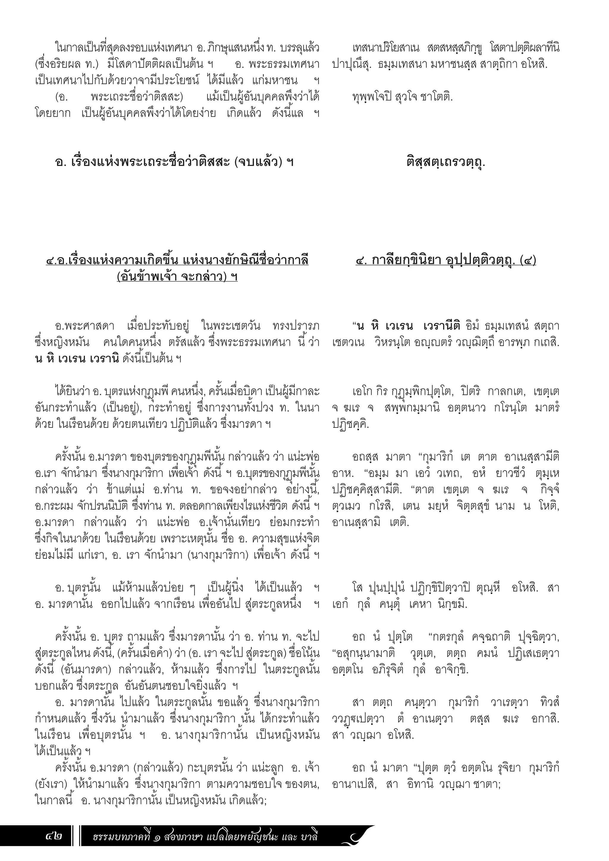 ธรรมบทภาคที่ ๑ สองภาษา แปลโดยพยัญชนะ และ บาลี
42
เทสนาปริโยสาเน สตสหสฺสภิกฺขู โสตาปตฺติผลาทีนิ
ปาปุณึสุ. ธมฺมเทสนา มหาชนสฺส สาตฺถิกา อโหสิ.
ทุพฺพโจปิ สุวโจ ชาโตติ.
ติสฺสตฺเถรวตฺถุ.
๔. กาลียกฺขินิยา อุปฺปตฺติวตฺถุ. (๔)
“น หิ เวเรน เวรานีติ อิมํ ธมฺมเทสนํ สตฺถา
เชตวเน วิหรนฺโต อญฺญตรํ วญฺฌิตฺถึ อารพฺภ กเถสิ.
เอโก กิร กุฏุมฺพิกปุตฺโต, ปิตริ กาลกเต, เขตฺเต
จ ฆเร จ สพฺพกมฺมานิ อตฺตนาว กโรนฺโต มาตรํ
ปฏิชคฺคิ.
อถสฺส มาตา “กุมาริกํ เต ตาต อาเนสฺสามีติ
อาห. “อมฺม มา เอวํ วเทถ, อหํ ยาวชีวํ ตุมฺเห
ปฏิชคฺคิสฺสามีติ. “ตาต เขตฺเต จ ฆเร จ กิจฺจํ
ตฺวเมว กโรสิ, เตน มยฺหํ จิตฺตสุขํ นาม น โหติ,
อาเนสฺสามิ เตติ.
โส ปุนปฺปุนํ ปฏิกฺขิปิตฺวาปิ ตุณฺหี อโหสิ. สา
เอกํ กุลํ คนฺตุํ เคหา นิกฺขมิ.
อถ นํ ปุตฺโต “กตรกุลํ คจฺฉถาติ ปุจฺฉิตฺวา,
“อสุกนฺนามาติ วุตฺเต, ตตฺถ คมนํ ปฏิเสเธตฺวา
อตฺตโน อภิรุจิตํ กุลํ อาจิกฺขิ.
สา ตตฺถ คนฺตฺวา กุมาริกํ วาเรตฺวา ทิวสํ
ววฏฺ€เปตฺวา ตํ อาเนตฺวา ตสฺส ฆเร อกาสิ.
สา วญฺฌา อโหสิ.
อถ นํ มาตา “ปุตฺต ตฺวํ อตฺตโน รุจิยา กุมาริกํ
อานาเปสิ, สา อิทานิ วญฺฌา ชาตา;
ในกาลเป็นที่สุดลงรอบแห่งเทศนา อ.ภิกษุแสนหนึ่งท. บรรลุแล้ว
(ซึ่งอริยผล ท.) มีโสดาปัตติผลเป็นต้น ฯ อ. พระธรรมเทศนา
เป็นเทศนาไปกับด้วยวาจามีประโยชน์ ได้มีแล้ว แก่มหาชน ฯ
(อ. พระเถระชื่อว่าติสสะ) แม้เป็นผู้อันบุคคลพึงว่าได้
โดยยาก เป็นผู้อันบุคคลพึงว่าได้โดยง่าย เกิดแล้ว ดังนี้แล ฯ
อ. เรื่องแห่งพระเถระชื่อว่าติสสะ (จบแล้ว) ฯ
๔.อ.เรื่องแห่งความเกิดขึ้น แห่งนางยักษิณีชื่อว่ากาลี
(อันข้าพเจ้า จะกล่าว) ฯ
	
อ.พระศาสดา เมื่อประทับอยู่ ในพระเชตวัน ทรงปรารภ
ซึ่งหญิงหมัน คนใดคนหนึ่ง ตรัสแล้ว ซึ่งพระธรรมเทศนา นี้ว่า
น หิ เวเรน เวรานิ ดังนี้เป็นต้น ฯ
ได้ยินว่าอ.บุตรแห่งกุฎุมพีคนหนึ่ง,ครั้นเมื่อบิดาเป็นผู้มีกาละ
อันกระท�ำแล้ว (เป็นอยู่), กระท�ำอยู่ ซึ่งการงานทั้งปวง ท. ในนา
ด้วย ในเรือนด้วย ด้วยตนเทียว ปฏิบัติแล้ว ซึ่งมารดา ฯ
ครั้งนั้น อ.มารดา ของบุตรของกุฎุมพีนั้น กล่าวแล้ว ว่า แน่ะพ่อ
อ.เรา จักน�ำมา ซึ่งนางกุมาริกา เพื่อเจ้า ดังนี้ ฯ อ.บุตรของกุฏุมพีนั้น
กล่าวแล้ว ว่า ข้าแต่แม่ อ.ท่าน ท. ขอจงอย่ากล่าว อย่างนี้,
อ.กระผม จักปรนนิบัติ ซึ่งท่าน ท. ตลอดกาลเพียงไรแห่งชีวิต ดังนี้ฯ
อ.มารดา กล่าวแล้ว ว่า แน่ะพ่อ อ.เจ้านั่นเทียว ย่อมกระท�ำ
ซึ่งกิจในนาด้วย ในเรือนด้วย เพราะเหตุนั้น ชื่อ อ. ความสุขแห่งจิต
ย่อมไม่มี แก่เรา, อ. เรา จักน�ำมา (นางกุมาริกา) เพื่อเจ้า ดังนี้ ฯ
อ. บุตรนั้น แม้ห้ามแล้วบ่อย ๆ เป็นผู้นิ่ง ได้เป็นแล้ว ฯ
อ. มารดานั้น ออกไปแล้ว จากเรือน เพื่ออันไป สู่ตระกูลหนึ่ง ฯ
ครั้งนั้น อ. บุตร ถามแล้ว ซึ่งมารดานั้น ว่า อ. ท่าน ท. จะไป
สู่ตระกูลไหนดังนี้,(ครั้นเมื่อค�ำ)ว่า(อ.เราจะไปสู่ตระกูล)ชื่อโน้น
ดังนี้ (อันมารดา) กล่าวแล้ว, ห้ามแล้ว ซึ่งการไป ในตระกูลนั้น
บอกแล้ว ซึ่งตระกูล อันอันตนชอบใจยิ่งแล้ว ฯ
อ. มารดานั้น ไปแล้ว ในตระกูลนั้น ขอแล้ว ซึ่งนางกุมาริกา
ก�ำหนดแล้ว ซึ่งวัน น�ำมาแล้ว ซึ่งนางกุมาริกา นั้น ได้กระท�ำแล้ว
ในเรือน เพื่อบุตรนั้น ฯ อ. นางกุมาริกานั้น เป็นหญิงหมัน
ได้เป็นแล้ว ฯ
ครั้งนั้น อ.มารดา (กล่าวแล้ว) กะบุตรนั้น ว่า แน่ะลูก อ. เจ้า
(ยังเรา) ให้น�ำมาแล้ว ซึ่งนางกุมาริกา ตามความชอบใจ ของตน,
ในกาลนี้ อ. นางกุมาริกานั้น เป็นหญิงหมัน เกิดแล้ว;
 