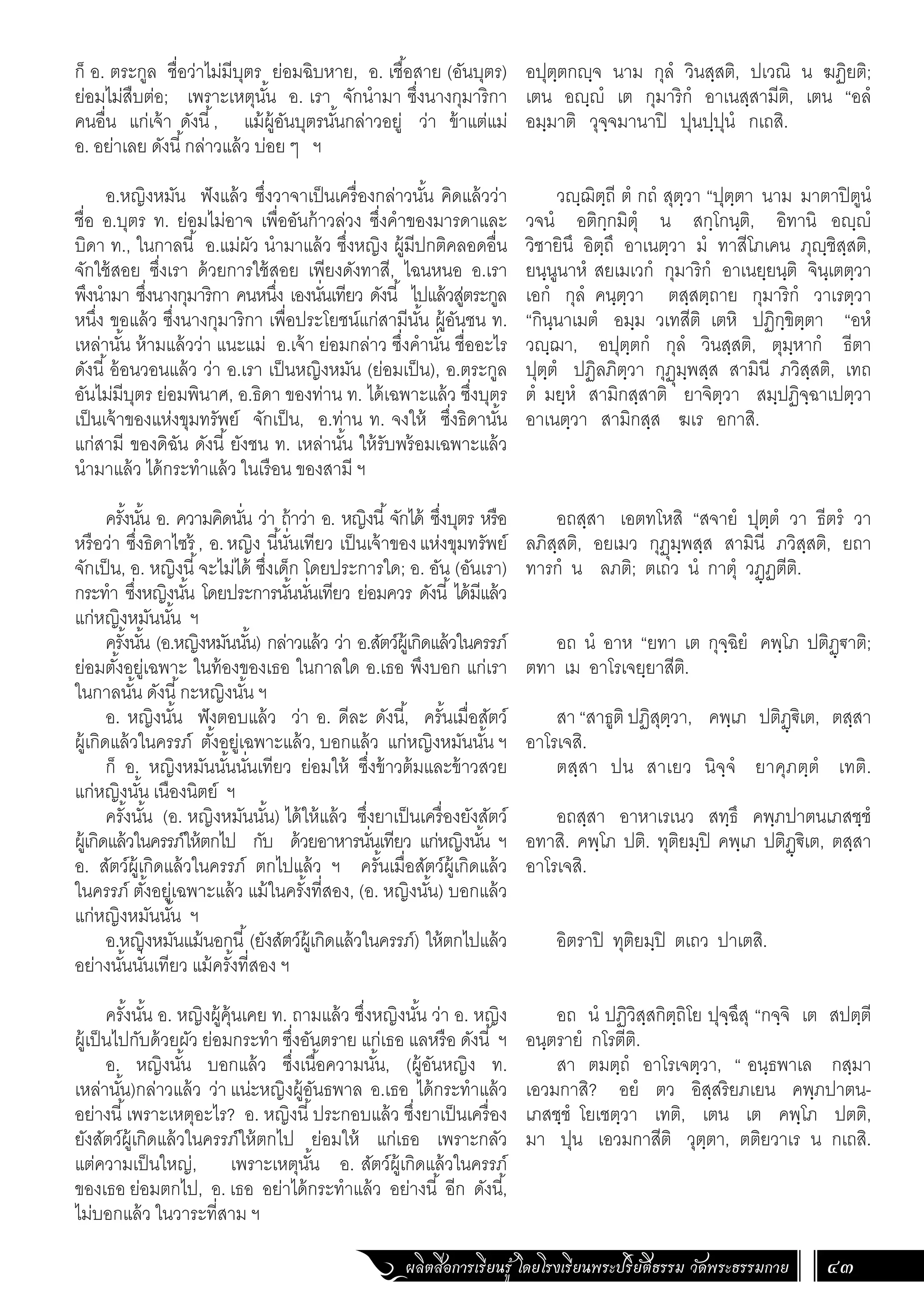 ผลิตสื่อการเรียนรู้ โดยโรงเรียนพระปริยัติธรรม วัดพระธรรมกาย 43
อปุตฺตกฺจ นาม กุลํ วินสฺสติ, ปเวณิ น ฆฏิยติ;
เตน อฺํ เต กุมาริกํ อาเนสฺสามีติ, เตน “อลํ
อมฺมาติ วุจฺจมานาปิ ปุนปฺปุนํ กเถสิ.
วฺฌิตฺถี ตํ กถํ สุตฺวา “ปุตฺตา นาม มาตาปิตูนํ
วจนํ อติกฺกมิตุํ น สกฺโกนฺติ, อิทานิ อฺํ
วิชายินึ อิตฺถึ อาเนตฺวา มํ ทาสีโภเคน ภุฺชิสฺสติ,
ยนฺนูนาหํ สยเมเวกํ กุมาริกํ อาเนยฺยนฺติ จินฺเตตฺวา
เอกํ กุลํ คนฺตฺวา ตสฺสตฺถาย กุมาริกํ วาเรตฺวา
“กินฺนาเมตํ อมฺม วเทสีติ เตหิ ปฏิกฺขิตฺตา “อหํ
วฺฌา, อปุตฺตกํ กุลํ วินสฺสติ, ตุมฺหากํ ธีตา
ปุตฺตํ ปฏิลภิตฺวา กุฏุมฺพสฺส สามินี ภวิสฺสติ, เทถ
ตํ มยฺหํ สามิกสฺสาติ ยาจิตฺวา สมฺปฏิจฺฉาเปตฺวา
อาเนตฺวา สามิกสฺส ฆเร อกาสิ.
อถสฺสา เอตทโหสิ “สจายํ ปุตฺตํ วา ธีตรํ วา
ลภิสฺสติ, อยเมว กุฏุมฺพสฺส สามินี ภวิสฺสติ, ยถา
ทารกํ น ลภติ; ตเถว นํ กาตุํ วฏฺฏตีติ.
อถ นํ อาห “ยทา เต กุจฺฉิยํ คพฺโภ ปติฏฺ€าติ;
ตทา เม อาโรเจยฺยาสีติ.
สา “สาธูติ ปฏิสุตฺวา, คพฺเภ ปติฏฺ€ิเต, ตสฺสา
อาโรเจสิ.
ตสฺสา ปน สาเยว นิจฺจํ ยาคุภตฺตํ เทติ.
อถสฺสา อาหาเรเนว สทฺธึ คพฺภปาตนเภสชฺชํ
อทาสิ. คพฺโภ ปติ. ทุติยมฺปิ คพฺเภ ปติฏฺ€ิเต, ตสฺสา
อาโรเจสิ.
อิตราปิ ทุติยมฺปิ ตเถว ปาเตสิ.
อถ นํ ปฏิวิสฺสกิตฺถิโย ปุจฺฉึสุ “กจฺจิ เต สปตฺตี
อนฺตรายํ กโรตีติ.
สา ตมตฺถํ อาโรเจตฺวา, “ อนฺธพาเล กสฺมา
เอวมกาสิ? อยํ ตว อิสฺสริยภเยน คพฺภปาตน-
เภสชฺชํ โยเชตฺวา เทติ, เตน เต คพฺโภ ปตติ,
มา ปุน เอวมกาสีติ วุตฺตา, ตติยวาเร น กเถสิ.
ก็ อ. ตระกูล ชื่อว่าไม่มีบุตร ย่อมฉิบหาย, อ. เชื้อสาย (อันบุตร)
ย่อมไม่สืบต่อ; เพราะเหตุนั้น อ. เรา จักน�ำมา ซึ่งนางกุมาริกา
คนอื่น แก่เจ้า ดังนี้, แม้ผู้อันบุตรนั้นกล่าวอยู่ ว่า ข้าแต่แม่
อ. อย่าเลย ดังนี้กล่าวแล้ว บ่อย ๆ ฯ
อ.หญิงหมัน ฟังแล้ว ซึ่งวาจาเป็นเครื่องกล่าวนั้น คิดแล้วว่า
ชื่อ อ.บุตร ท. ย่อมไม่อาจ เพื่ออันก้าวล่วง ซึ่งค�ำของมารดาและ
บิดา ท., ในกาลนี้ อ.แม่ผัว น�ำมาแล้ว ซึ่งหญิง ผู้มีปกติคลอดอื่น
จักใช้สอย ซึ่งเรา ด้วยการใช้สอย เพียงดังทาสี, ไฉนหนอ อ.เรา
พึงน�ำมา ซึ่งนางกุมาริกา คนหนึ่ง เองนั่นเทียว ดังนี้ ไปแล้วสู่ตระกูล
หนึ่ง ขอแล้ว ซึ่งนางกุมาริกา เพื่อประโยชน์แก่สามีนั้น ผู้อันชน ท.
เหล่านั้น ห้ามแล้วว่า แนะแม่ อ.เจ้า ย่อมกล่าว ซึ่งค�ำนั่น ชื่ออะไร
ดังนี้อ้อนวอนแล้ว ว่า อ.เรา เป็นหญิงหมัน (ย่อมเป็น), อ.ตระกูล
อันไม่มีบุตร ย่อมพินาศ, อ.ธิดา ของท่าน ท. ได้เฉพาะแล้ว ซึ่งบุตร
เป็นเจ้าของแห่งขุมทรัพย์ จักเป็น, อ.ท่าน ท. จงให้ ซึ่งธิดานั้น
แก่สามี ของดิฉัน ดังนี้ ยังชน ท. เหล่านั้น ให้รับพร้อมเฉพาะแล้ว
น�ำมาแล้ว ได้กระท�ำแล้ว ในเรือน ของสามี ฯ
ครั้งนั้น อ. ความคิดนั่น ว่า ถ้าว่า อ. หญิงนี้จักได้ ซึ่งบุตร หรือ
หรือว่า ซึ่งธิดาไซร้ , อ.หญิง นี้นั่นเทียว เป็นเจ้าของแห่งขุมทรัพย์
จักเป็น, อ. หญิงนี้จะไม่ได้ ซึ่งเด็ก โดยประการใด; อ. อัน (อันเรา)
กระท�ำ ซึ่งหญิงนั้น โดยประการนั้นนั่นเทียว ย่อมควร ดังนี้ ได้มีแล้ว
แก่หญิงหมันนั้น ฯ
ครั้งนั้น (อ.หญิงหมันนั้น) กล่าวแล้ว ว่า อ.สัตว์ผู้เกิดแล้วในครรภ์
ย่อมตั้งอยู่เฉพาะ ในท้องของเธอ ในกาลใด อ.เธอ พึงบอก แก่เรา
ในกาลนั้น ดังนี้กะหญิงนั้น ฯ
อ. หญิงนั้น ฟังตอบแล้ว ว่า อ. ดีละ ดังนี้, ครั้นเมื่อสัตว์
ผู้เกิดแล้วในครรภ์ ตั้งอยู่เฉพาะแล้ว, บอกแล้ว แก่หญิงหมันนั้น ฯ
ก็ อ. หญิงหมันนั้นนั่นเทียว ย่อมให้ ซึ่งข้าวต้มและข้าวสวย
แก่หญิงนั้น เนืองนิตย์ ฯ
ครั้งนั้น (อ. หญิงหมันนั้น) ได้ให้แล้ว ซึ่งยาเป็นเครื่องยังสัตว์
ผู้เกิดแล้วในครรภ์ให้ตกไป กับ ด้วยอาหารนั่นเทียว แก่หญิงนั้น ฯ
อ. สัตว์ผู้เกิดแล้วในครรภ์ ตกไปแล้ว ฯ ครั้นเมื่อสัตว์ผู้เกิดแล้ว
ในครรภ์ ตั้งอยู่เฉพาะแล้ว แม้ในครั้งที่สอง, (อ. หญิงนั้น) บอกแล้ว
แก่หญิงหมันนั้น ฯ
อ.หญิงหมันแม้นอกนี้(ยังสัตว์ผู้เกิดแล้วในครรภ์) ให้ตกไปแล้ว
อย่างนั้นนั่นเทียว แม้ครั้งที่สอง ฯ
ครั้งนั้น อ. หญิงผู้คุ้นเคย ท. ถามแล้ว ซึ่งหญิงนั้น ว่า อ. หญิง
ผู้เป็นไปกับด้วยผัว ย่อมกระท�ำ ซึ่งอันตราย แก่เธอ แลหรือ ดังนี้ ฯ
อ. หญิงนั้น บอกแล้ว ซึ่งเนื้อความนั้น, (ผู้อันหญิง ท.
เหล่านั้น)กล่าวแล้ว ว่า แน่ะหญิงผู้อันธพาล อ.เธอ ได้กระท�ำแล้ว
อย่างนี้เพราะเหตุอะไร? อ. หญิงนี้ประกอบแล้ว ซึ่งยาเป็นเครื่อง
ยังสัตว์ผู้เกิดแล้วในครรภ์ให้ตกไป ย่อมให้ แก่เธอ เพราะกลัว
แต่ความเป็นใหญ่, เพราะเหตุนั้น อ. สัตว์ผู้เกิดแล้วในครรภ์
ของเธอ ย่อมตกไป, อ. เธอ อย่าได้กระท�ำแล้ว อย่างนี้ อีก ดังนี้,
ไม่บอกแล้ว ในวาระที่สาม ฯ
 