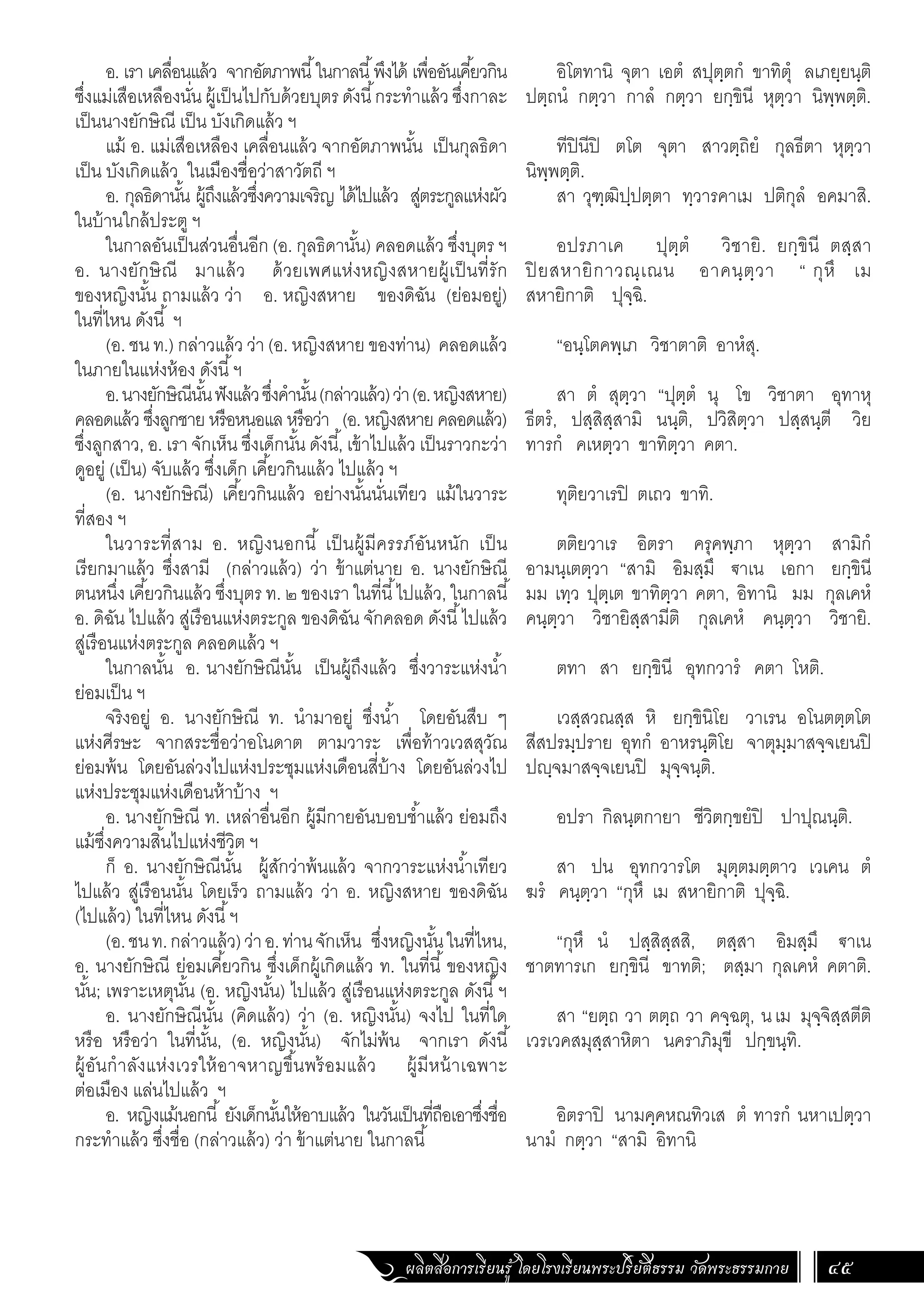 ผลิตสื่อการเรียนรู้ โดยโรงเรียนพระปริยัติธรรม วัดพระธรรมกาย 45
อิโตทานิ จุตา เอตํ สปุตฺตกํ ขาทิตุํ ลเภยฺยนฺติ
ปตฺถนํ กตฺวา กาลํ กตฺวา ยกฺขินี หุตฺวา นิพฺพตฺติ.
ทีปินีปิ ตโต จุตา สาวตฺถิยํ กุลธีตา หุตฺวา
นิพฺพตฺติ.
สา วุฑฺฒิปฺปตฺตา ทฺวารคาเม ปติกุลํ อคมาสิ.
อปรภาเค ปุตฺตํ วิชายิ. ยกฺขินี ตสฺสา
ปิ ยสหายิกาวณฺเณน อาคนฺตฺวา “ กุหึ เม
สหายิกาติ ปุจฺฉิ.
“อนฺโตคพฺเภ วิชาตาติ อาหํสุ.
สา ตํ สุตฺวา “ปุตฺตํ นุ โข วิชาตา อุทาหุ
ธีตรํ, ปสฺสิสฺสามิ นนฺติ, ปวิสิตฺวา ปสฺสนฺตี วิย
ทารกํ คเหตฺวา ขาทิตฺวา คตา.
ทุติยวาเรปิ ตเถว ขาทิ.
ตติยวาเร อิตรา ครุคพฺภา หุตฺวา สามิกํ
อามนฺเตตฺวา “สามิ อิมสฺมึ €าเน เอกา ยกฺขินี
มม เทฺว ปุตฺเต ขาทิตฺวา คตา, อิทานิ มม กุลเคหํ
คนฺตฺวา วิชายิสฺสามีติ กุลเคหํ คนฺตฺวา วิชายิ.
ตทา สา ยกฺขินี อุทกวารํ คตา โหติ.
เวสฺสวณสฺส หิ ยกฺขินิโย วาเรน อโนตตฺตโต
สีสปรมฺปราย อุทกํ อาหรนฺติโย จาตุมฺมาสจฺจเยนปิ
ปฺจมาสจฺจเยนปิ มุจฺจนฺติ.
อปรา กิลนฺตกายา ชีวิตกฺขยํปิ ปาปุณนฺติ.
สา ปน อุทกวารโต มุตฺตมตฺตาว เวเคน ตํ
ฆรํ คนฺตฺวา “กุหึ เม สหายิกาติ ปุจฺฉิ.
“กุหึ นํ ปสฺสิสฺสสิ, ตสฺสา อิมสฺมึ €าเน
ชาตทารเก ยกฺขินี ขาทติ; ตสฺมา กุลเคหํ คตาติ.
สา “ยตฺถ วา ตตฺถ วา คจฺฉตุ, นเม มุจฺจิสฺสตีติ
เวรเวคสมุสฺสาหิตา นคราภิมุขี ปกฺขนฺทิ.
อิตราปิ นามคฺคหณทิวเส ตํ ทารกํ นหาเปตฺวา
นามํ กตฺวา “สามิ อิทานิ
อ. เรา เคลื่อนแล้ว จากอัตภาพนี้ในกาลนี้พึงได้ เพื่ออันเคี้ยวกิน
ซึ่งแม่เสือเหลืองนั่น ผู้เป็นไปกับด้วยบุตร ดังนี้กระท�ำแล้ว ซึ่งกาละ
เป็นนางยักษิณี เป็น บังเกิดแล้ว ฯ
แม้ อ. แม่เสือเหลือง เคลื่อนแล้ว จากอัตภาพนั้น เป็นกุลธิดา
เป็น บังเกิดแล้ว ในเมืองชื่อว่าสาวัตถี ฯ
อ. กุลธิดานั้น ผู้ถึงแล้วซึ่งความเจริญ ได้ไปแล้ว สู่ตระกูลแห่งผัว
ในบ้านใกล้ประตู ฯ
ในกาลอันเป็นส่วนอื่นอีก (อ. กุลธิดานั้น) คลอดแล้ว ซึ่งบุตร ฯ
อ. นางยักษิณี มาแล้ว ด้วยเพศแห่งหญิงสหายผู้เป็นที่รัก
ของหญิงนั้น ถามแล้ว ว่า อ. หญิงสหาย ของดิฉัน (ย่อมอยู่)
ในที่ไหน ดังนี้ ฯ
(อ. ชน ท.) กล่าวแล้ว ว่า (อ. หญิงสหาย ของท่าน) คลอดแล้ว
ในภายในแห่งห้อง ดังนี้ฯ
อ.นางยักษิณีนั้นฟังแล้วซึ่งค�ำนั้น(กล่าวแล้ว)ว่า(อ.หญิงสหาย)
คลอดแล้ว ซึ่งลูกชาย หรือหนอแล หรือว่า (อ. หญิงสหาย คลอดแล้ว)
ซึ่งลูกสาว, อ. เรา จักเห็น ซึ่งเด็กนั้น ดังนี้, เข้าไปแล้ว เป็นราวกะว่า
ดูอยู่ (เป็น) จับแล้ว ซึ่งเด็ก เคี้ยวกินแล้ว ไปแล้ว ฯ
(อ. นางยักษิณี) เคี้ยวกินแล้ว อย่างนั้นนั่นเทียว แม้ในวาระ
ที่สอง ฯ
ในวาระที่สาม อ. หญิงนอกนี้ เป็นผู้มีครรภ์อันหนัก เป็น
เรียกมาแล้ว ซึ่งสามี (กล่าวแล้ว) ว่า ข้าแต่นาย อ. นางยักษิณี
ตนหนึ่ง เคี้ยวกินแล้ว ซึ่งบุตร ท. ๒ ของเรา ในที่นี้ไปแล้ว, ในกาลนี้
อ. ดิฉัน ไปแล้ว สู่เรือนแห่งตระกูล ของดิฉัน จักคลอด ดังนี้ไปแล้ว
สู่เรือนแห่งตระกูล คลอดแล้ว ฯ
ในกาลนั้น อ. นางยักษิณีนั้น เป็นผู้ถึงแล้ว ซึ่งวาระแห่งน�้ำ
ย่อมเป็น ฯ
จริงอยู่ อ. นางยักษิณี ท. น�ำมาอยู่ ซึ่งน�้ำ โดยอันสืบ ๆ
แห่งศีรษะ จากสระชื่อว่าอโนดาต ตามวาระ เพื่อท้าวเวสสุวัณ
ย่อมพ้น โดยอันล่วงไปแห่งประชุมแห่งเดือนสี่บ้าง โดยอันล่วงไป
แห่งประชุมแห่งเดือนห้าบ้าง ฯ
อ. นางยักษิณี ท. เหล่าอื่นอีก ผู้มีกายอันบอบช�้ำแล้ว ย่อมถึง
แม้ซึ่งความสิ้นไปแห่งชีวิต ฯ
ก็ อ. นางยักษิณีนั้น ผู้สักว่าพ้นแล้ว จากวาระแห่งน�้ำเทียว
ไปแล้ว สู่เรือนนั้น โดยเร็ว ถามแล้ว ว่า อ. หญิงสหาย ของดิฉัน
(ไปแล้ว) ในที่ไหน ดังนี้ฯ
(อ.ชนท.กล่าวแล้ว)ว่าอ.ท่านจักเห็น ซึ่งหญิงนั้นในที่ไหน,
อ. นางยักษิณี ย่อมเคี้ยวกิน ซึ่งเด็กผู้เกิดแล้ว ท. ในที่นี้ของหญิง
นั้น; เพราะเหตุนั้น (อ. หญิงนั้น) ไปแล้ว สู่เรือนแห่งตระกูล ดังนี้ฯ
อ. นางยักษิณีนั้น (คิดแล้ว) ว่า (อ. หญิงนั้น) จงไป ในที่ใด
หรือ หรือว่า ในที่นั้น, (อ. หญิงนั้น) จักไม่พ้น จากเรา ดังนี้
ผู้อันก�ำลังแห่งเวรให้อาจหาญขึ้นพร้อมแล้ว ผู้มีหน้าเฉพาะ
ต่อเมือง แล่นไปแล้ว ฯ
อ. หญิงแม้นอกนี้ ยังเด็กนั้นให้อาบแล้ว ในวันเป็นที่ถือเอาซึ่งชื่อ
กระท�ำแล้ว ซึ่งชื่อ (กล่าวแล้ว) ว่า ข้าแต่นาย ในกาลนี้
 