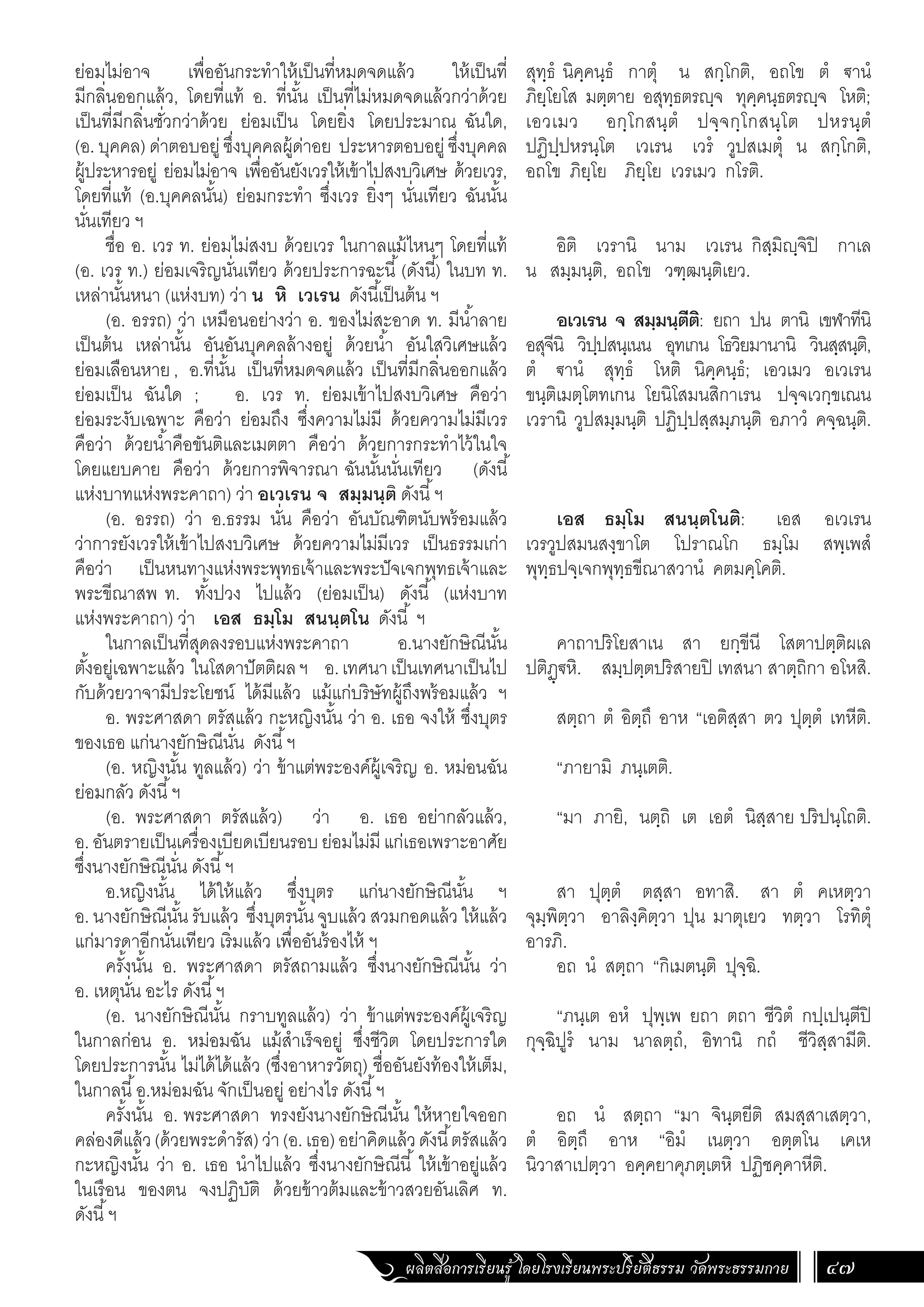 ผลิตสื่อการเรียนรู้ โดยโรงเรียนพระปริยัติธรรม วัดพระธรรมกาย 47
สุทฺธํ นิคฺคนฺธํ กาตุํ น สกฺโกติ, อถโข ตํ €านํ
ภิยฺโยโส มตฺตาย อสุทฺธตรฺจ ทุคฺคนฺธตรฺจ โหติ;
เอวเมว อกฺโกสนฺตํ ปจฺจกฺโกสนฺโต ปหรนฺตํ
ปฏิปฺปหรนฺโต เวเรน เวรํ วูปสเมตุํ น สกฺโกติ,
อถโข ภิยฺโย ภิยฺโย เวรเมว กโรติ.
อิติ เวรานิ นาม เวเรน กิสฺมิฺจิปิ กาเล
น สมฺมนฺติ, อถโข วฑฺฒนฺติเยว.
อเวเรน จ สมฺมนฺตีติ: ยถา ปน ตานิ เขฬาทีนิ
อสุจีนิ วิปฺปสนฺเนน อุทเกน โธวิยมานานิ วินสฺสนฺติ,
ตํ €านํ สุทฺธํ โหติ นิคฺคนฺธํ; เอวเมว อเวเรน
ขนฺติเมตฺโตทเกน โยนิโสมนสิกาเรน ปจฺจเวกฺขเณน
เวรานิ วูปสมฺมนฺติ ปฏิปฺปสฺสมฺภนฺติ อภาวํ คจฺฉนฺติ.
เอส ธมฺโม สนนฺตโนติ: เอส อเวเรน
เวรวูปสมนสงฺขาโต โปราณโก ธมฺโม สพฺเพสํ
พุทฺธปจฺเจกพุทฺธขีณาสวานํ คตมคฺโคติ.
คาถาปริโยสาเน สา ยกฺขีนี โสตาปตฺติผเล
ปติฏฺ€หิ. สมฺปตฺตปริสายปิ เทสนา สาตฺถิกา อโหสิ.
สตฺถา ตํ อิตฺถึ อาห “เอติสฺสา ตว ปุตฺตํ เทหีติ.
“ภายามิ ภนฺเตติ.
“มา ภายิ, นตฺถิ เต เอตํ นิสฺสาย ปริปนฺโถติ.
สา ปุตฺตํ ตสฺสา อทาสิ. สา ตํ คเหตฺวา
จุมฺพิตฺวา อาลิงฺคิตฺวา ปุน มาตุเยว ทตฺวา โรทิตุํ
อารภิ.
อถ นํ สตฺถา “กิเมตนฺติ ปุจฺฉิ.
“ภนฺเต อหํ ปุพฺเพ ยถา ตถา ชีวิตํ กปฺเปนฺตีปิ
กุจฺฉิปูรํ นาม นาลตฺถํ, อิทานิ กถํ ชีวิสฺสามีติ.
อถ นํ สตฺถา “มา จินฺตยีติ สมสฺสาเสตฺวา,
ตํ อิตฺถึ อาห “อิมํ เนตฺวา อตฺตโน เคเห
นิวาสาเปตฺวา อคฺคยาคุภตฺเตหิ ปฏิชคฺคาหีติ.
ย่อมไม่อาจ เพื่ออันกระท�ำให้เป็นที่หมดจดแล้ว ให้เป็นที่
มีกลิ่นออกแล้ว, โดยที่แท้ อ. ที่นั้น เป็นที่ไม่หมดจดแล้วกว่าด้วย
เป็นที่มีกลิ่นชั่วกว่าด้วย ย่อมเป็น โดยยิ่ง โดยประมาณ ฉันใด,
(อ. บุคคล) ด่าตอบอยู่ ซึ่งบุคคลผู้ด่าอย ประหารตอบอยู่ ซึ่งบุคคล
ผู้ประหารอยู่ ย่อมไม่อาจ เพื่ออันยังเวรให้เข้าไปสงบวิเศษ ด้วยเวร,
โดยที่แท้ (อ.บุคคลนั้น) ย่อมกระท�ำ ซึ่งเวร ยิ่งๆ นั่นเทียว ฉันนั้น
นั่นเทียว ฯ
ชื่อ อ. เวร ท. ย่อมไม่สงบ ด้วยเวร ในกาลแม้ไหนๆ โดยที่แท้
(อ. เวร ท.) ย่อมเจริญนั่นเทียว ด้วยประการฉะนี้(ดังนี้) ในบท ท.
เหล่านั้นหนา (แห่งบท) ว่า น หิ เวเรน ดังนี้เป็นต้น ฯ
(อ. อรรถ) ว่า เหมือนอย่างว่า อ. ของไม่สะอาด ท. มีน�้ำลาย
เป็นต้น เหล่านั้น อันอันบุคคลล้างอยู่ ด้วยน�้ำ อันใสวิเศษแล้ว
ย่อมเลือนหาย, อ.ที่นั้น เป็นที่หมดจดแล้ว เป็นที่มีกลิ่นออกแล้ว
ย่อมเป็น ฉันใด ; อ. เวร ท. ย่อมเข้าไปสงบวิเศษ คือว่า
ย่อมระงับเฉพาะ คือว่า ย่อมถึง ซึ่งความไม่มี ด้วยความไม่มีเวร
คือว่า ด้วยน�้ำคือขันติและเมตตา คือว่า ด้วยการกระท�ำไว้ในใจ
โดยแยบคาย คือว่า ด้วยการพิจารณา ฉันนั้นนั่นเทียว (ดังนี้
แห่งบาทแห่งพระคาถา) ว่า อเวเรน จ สมฺมนฺติ ดังนี้ฯ
(อ. อรรถ) ว่า อ.ธรรม นั่น คือว่า อันบัณฑิตนับพร้อมแล้ว
ว่าการยังเวรให้เข้าไปสงบวิเศษ ด้วยความไม่มีเวร เป็นธรรมเก่า
คือว่า เป็นหนทางแห่งพระพุทธเจ้าและพระปัจเจกพุทธเจ้าและ
พระขีณาสพ ท. ทั้งปวง ไปแล้ว (ย่อมเป็น) ดังนี้ (แห่งบาท
แห่งพระคาถา) ว่า เอส ธมฺโม สนนฺตโน ดังนี้ ฯ
ในกาลเป็นที่สุดลงรอบแห่งพระคาถา อ.นางยักษิณีนั้น
ตั้งอยู่เฉพาะแล้ว ในโสดาปัตติผลฯ อ.เทศนาเป็นเทศนาเป็นไป
กับด้วยวาจามีประโยชน์ ได้มีแล้ว แม้แก่บริษัทผู้ถึงพร้อมแล้ว ฯ
อ. พระศาสดา ตรัสแล้ว กะหญิงนั้น ว่า อ. เธอ จงให้ ซึ่งบุตร
ของเธอ แก่นางยักษิณีนั่น ดังนี้ฯ
(อ. หญิงนั้น ทูลแล้ว) ว่า ข้าแต่พระองค์ผู้เจริญ อ. หม่อนฉัน
ย่อมกลัว ดังนี้ฯ
(อ. พระศาสดา ตรัสแล้ว) ว่า อ. เธอ อย่ากลัวแล้ว,
อ.อันตรายเป็นเครื่องเบียดเบียนรอบย่อมไม่มี แก่เธอเพราะอาศัย
ซึ่งนางยักษิณีนั่น ดังนี้ฯ
อ.หญิงนั้น ได้ให้แล้ว ซึ่งบุตร แก่นางยักษิณีนั้น ฯ
อ. นางยักษิณีนั้น รับแล้ว ซึ่งบุตรนั้น จูบแล้ว สวมกอดแล้ว ให้แล้ว
แก่มารดาอีกนั่นเทียว เริ่มแล้ว เพื่ออันร้องไห้ ฯ
ครั้งนั้น อ. พระศาสดา ตรัสถามแล้ว ซึ่งนางยักษิณีนั้น ว่า
อ. เหตุนั่น อะไร ดังนี้ฯ
(อ. นางยักษิณีนั้น กราบทูลแล้ว) ว่า ข้าแต่พระองค์ผู้เจริญ
ในกาลก่อน อ. หม่อมฉัน แม้ส�ำเร็จอยู่ ซึ่งชีวิต โดยประการใด
โดยประการนั้น ไม่ได้ได้แล้ว (ซึ่งอาหารวัตถุ) ชื่ออันยังท้องให้เต็ม,
ในกาลนี้อ.หม่อมฉัน จักเป็นอยู่ อย่างไร ดังนี้ฯ
ครั้งนั้น อ. พระศาสดา ทรงยังนางยักษิณีนั้น ให้หายใจออก
คล่องดีแล้ว(ด้วยพระด�ำรัส)ว่า(อ.เธอ)อย่าคิดแล้วดังนี้ตรัสแล้ว
กะหญิงนั้น ว่า อ. เธอ น�ำไปแล้ว ซึ่งนางยักษิณีนี้ ให้เข้าอยู่แล้ว
ในเรือน ของตน จงปฏิบัติ ด้วยข้าวต้มและข้าวสวยอันเลิศ ท.
ดังนี้ฯ
 
