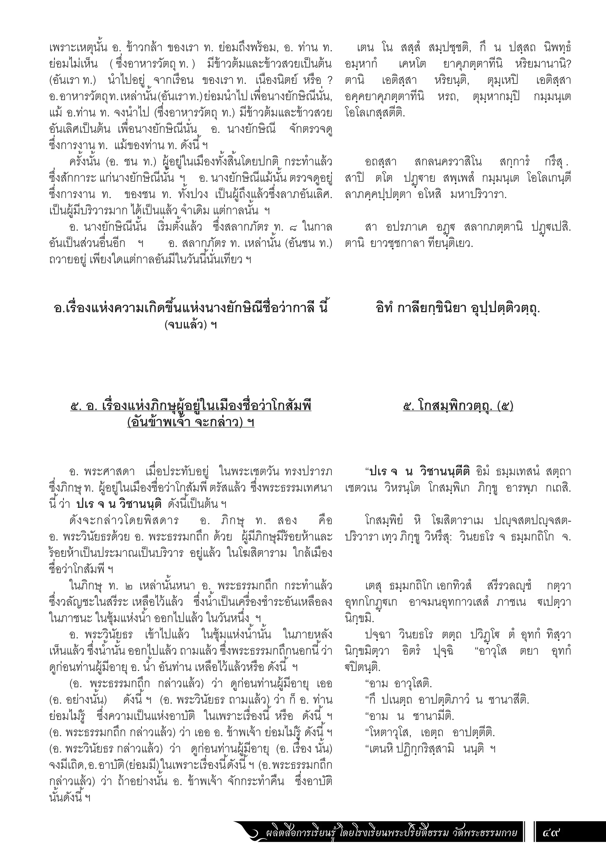 ผลิตสื่อการเรียนรู้ โดยโรงเรียนพระปริยัติธรรม วัดพระธรรมกาย 49
เตน โน สสฺสํ สมฺปชฺชติ, กึ น ปสฺสถ นิพทฺธํ
อมฺหากํ เคหโต ยาคุภตฺตาทีนิ หริยมานานิ?
ตานิ เอติสฺสา หริยนฺติ, ตุมฺเหปิ เอติสฺสา
อคฺคยาคุภตฺตาทีนิ หรถ, ตุมฺหากมฺปิ กมฺมนฺเต
โอโลเกสฺสตีติ.
อถสฺสา สกลนครวาสิโน สกฺการํ กรึสุ .
สาปิ ตโต ปฏฺ€าย สพฺเพสํ กมฺมนฺเต โอโลเกนฺตี
ลาภคฺคปฺปตฺตา อโหสิ มหาปริวารา.
สา อปรภาเค อฏฺ€ สลากภตฺตานิ ปฏฺ€เปสิ.
ตานิ ยาวชฺชกาลา ทียนฺติเยว.
อิทํ กาลียกฺขินิยา อุปฺปตฺติวตฺถุ.
๕. โกสมฺพิกวตฺถุ. (๕)
“ปเร จ น วิชานนฺตีติ อิมํ ธมฺมเทสนํ สตฺถา
เชตวเน วิหรนฺโต โกสมฺพิเก ภิกฺขู อารพฺภ กเถสิ.
โกสมฺพิยํ หิ โฆสิตาราเม ปญฺจสตปญฺจสต-
ปริวารา เทฺว ภิกฺขู วิหรึสุ: วินยธโร จ ธมฺมกถิโก จ.
เตสุ ธมฺมกถิโก เอกทิวสํ สรีรวลญฺชํ กตฺวา
อุทกโกฏฺ€เก อาจมนอุทกาวเสสํ ภาชเน €เปตฺวา
นิกฺขมิ.
ปจฺฉา วินยธโร ตตฺถ ปวิฏฺโ€ ตํ อุทกํ ทิสฺวา
นิกฺขมิตฺวา อิตรํ ปุจฺฉิ “อาวุโส ตยา อุทกํ
€ปิตนฺติ.
“อาม อาวุโสติ.
“กึ ปเนตฺถ อาปตฺติภาวํ น ชานาสีติ.
“อาม น ชานามีติ.
“โหตาวุโส, เอตฺถ อาปตฺตีติ.
“เตนหิ ปฏิกฺกริสฺสามิ นนฺติ ฯ
เพราะเหตุนั้น อ. ข้าวกล้า ของเรา ท. ย่อมถึงพร้อม, อ. ท่าน ท.
ย่อมไม่เห็น ( ซึ่งอาหารวัตถุ ท. ) มีข้าวต้มและข้าวสวยเป็นต้น
(อันเรา ท.) น�ำไปอยู่ จากเรือน ของเรา ท. เนืองนิตย์ หรือ ?
อ.อาหารวัตถุท.เหล่านั้น(อันเราท.)ย่อมน�ำไปเพื่อนางยักษิณีนั่น,
แม้ อ.ท่าน ท. จงน�ำไป (ซึ่งอาหารวัตถุ ท.) มีข้าวต้มและข้าวสวย
อันเลิศเป็นต้น เพื่อนางยักษิณีนั่น อ. นางยักษิณี จักตรวจดู
ซึ่งการงาน ท. แม้ของท่าน ท. ดังนี้ฯ
ครั้งนั้น (อ. ชน ท.) ผู้อยู่ในเมืองทั้งสิ้นโดยปกติ กระท�ำแล้ว
ซึ่งสักการะ แก่นางยักษิณีนั้น ฯ อ. นางยักษิณีแม้นั้น ตรวจดูอยู่
ซึ่งการงาน ท. ของชน ท. ทั้งปวง เป็นผู้ถึงแล้วซึ่งลาภอันเลิศ.
เป็นผู้มีบริวารมาก ได้เป็นแล้ว จ�ำเดิม แต่กาลนั้น ฯ
อ. นางยักษิณีนั้น เริ่มตั้งแล้ว ซึ่งสลากภัตร ท. ๘ ในกาล
อันเป็นส่วนอื่นอีก ฯ อ. สลากภัตร ท. เหล่านั้น (อันชน ท.)
ถวายอยู่ เพียงใดแต่กาลอันมีในวันนี้นั่นเทียว ฯ
อ.เรื่องแห่งความเกิดขึ้นแห่งนางยักษิณีชื่อว่ากาลี นี้
(จบแล้ว) ฯ
๕. อ. เรื่องแห่งภิกษุผู้อยู่ในเมืองชื่อว่าโกสัมพี
(อันข้าพเจ้า จะกล่าว) ฯ
	
อ. พระศาสดา เมื่อประทับอยู่ ในพระเชตวัน ทรงปรารภ
ซึ่งภิกษุ ท. ผู้อยู่ในเมืองชื่อว่าโกสัมพีตรัสแล้ว ซึ่งพระธรรมเทศนา
นี้ว่า ปเร จ น วิชานนฺติ ดังนี้เป็นต้น ฯ
ดังจะกล่าวโดยพิสดาร อ. ภิกษุ ท. สอง คือ
อ. พระวินัยธรด้วย อ. พระธรรมกถึก ด้วย ผู้มีภิกษุมีร้อยห้าและ
ร้อยห้าเป็นประมาณเป็นบริวาร อยู่แล้ว ในโฆสิตาราม ใกล้เมือง
ชื่อว่าโกสัมพี ฯ
ในภิกษุ ท. ๒ เหล่านั้นหนา อ. พระธรรมกถึก กระท�ำแล้ว
ซึ่งวลัญชะในสรีระ เหลือไว้แล้ว ซึ่งน�้ำเป็นเครื่องช�ำระอันเหลือลง
ในภาชนะ ในซุ้มแห่งน�้ำ ออกไปแล้ว ในวันหนึ่ง ฯ
อ. พระวินัยธร เข้าไปแล้ว ในซุ้มแห่งน�้ำนั้น ในภายหลัง
เห็นแล้ว ซึ่งน�้ำนั้น ออกไปแล้ว ถามแล้ว ซึ่งพระธรรมกถึกนอกนี้ว่า
ดูก่อนท่านผู้มีอายุ อ. น�้ำ อันท่าน เหลือไว้แล้วหรือ ดังนี้ ฯ
(อ. พระธรรมกถึก กล่าวแล้ว) ว่า ดูก่อนท่านผู้มีอายุ เออ
(อ. อย่างนั้น) ดังนี้ฯ (อ. พระวินัยธร ถามแล้ว) ว่า ก็ อ. ท่าน
ย่อมไม่รู้ ซึ่งความเป็นแห่งอาบัติ ในเพราะเรื่องนี้ หรือ ดังนี้ ฯ
(อ. พระธรรมกถึก กล่าวแล้ว) ว่า เออ อ. ข้าพเจ้า ย่อมไม่รู้ ดังนี้ฯ
(อ. พระวินัยธร กล่าวแล้ว) ว่า ดูก่อนท่านผู้มีอายุ (อ. เรื่อง นั้น)
จงมีเถิด,อ.อาบัติ(ย่อมมี)ในเพราะเรื่องนี้ดังนี้ฯ (อ.พระธรรมกถึก
กล่าวแล้ว) ว่า ถ้าอย่างนั้น อ. ข้าพเจ้า จักกระท�ำคืน ซึ่งอาบัติ
นั้นดังนี้ฯ
 