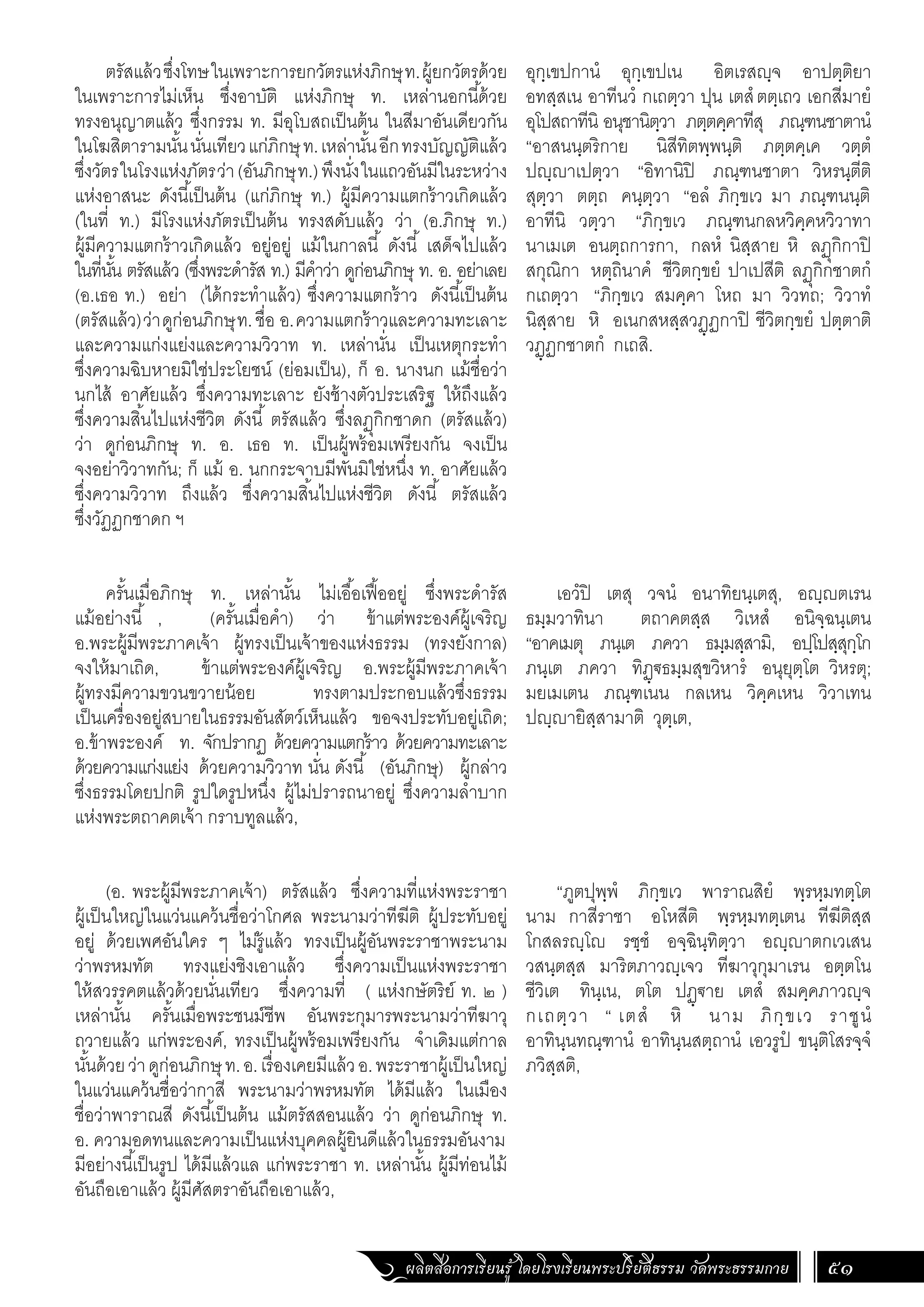 ผลิตสื่อการเรียนรู้ โดยโรงเรียนพระปริยัติธรรม วัดพระธรรมกาย 51
อุกฺเขปกานํ อุกฺเขปเน อิตเรสญฺจ อาปตฺติยา
อทสฺสเน อาทีนวํ กเถตฺวา ปุน เตสํตตฺเถว เอกสีมายํ
อุโปสถาทีนิ อนุชานิตฺวา ภตฺตคฺคาทีสุ ภณฺฑนชาตานํ
“อาสนนฺตริกาย นิสีทิตพฺพนฺติ ภตฺตคฺเค วตฺตํ
ปญฺญาเปตฺวา “อิทานิปิ ภณฺฑนชาตา วิหรนฺตีติ
สุตฺวา ตตฺถ คนฺตฺวา “อลํ ภิกฺขเว มา ภณฺฑนนฺติ
อาทีนิ วตฺวา “ภิกฺขเว ภณฺฑนกลหวิคฺคหวิวาทา
นาเมเต อนตฺถการกา, กลหํ นิสฺสาย หิ ลฏุกิกาปิ
สกุณิกา หตฺถินาคํ ชีวิตกฺขยํ ปาเปสีติ ลฏุกิกชาตกํ
กเถตฺวา “ภิกฺขเว สมคฺคา โหถ มา วิวทถ; วิวาทํ
นิสฺสาย หิ อเนกสหสฺสวฏฺฏกาปิ ชีวิตกฺขยํ ปตฺตาติ
วฏฺฏกชาตกํ กเถสิ.
เอวํปิ เตสุ วจนํ อนาทิยนฺเตสุ, อญฺญตเรน
ธมฺมวาทินา ตถาคตสฺส วิเหสํ อนิจฺฉนฺเตน
“อาคเมตุ ภนฺเต ภควา ธมฺมสฺสามิ, อปฺโปสฺสุกฺโก
ภนฺเต ภควา ทิฏฺ€ธมฺมสุขวิหารํ อนุยุตฺโต วิหรตุ;
มยเมเตน ภณฺฑเนน กลเหน วิคฺคเหน วิวาเทน
ปญฺญายิสฺสามาติ วุตฺเต,
“ภูตปุพฺพํ ภิกฺขเว พาราณสิยํ พฺรหฺมทตฺโต
นาม กาสีราชา อโหสีติ พฺรหฺมทตฺเตน ทีฆีติสฺส
โกสลรญฺโญ รชฺชํ อจฺฉินฺทิตฺวา อญฺญาตกเวเสน
วสนฺตสฺส มาริตภาวญฺเจว ทีฆาวุกุมาเรน อตฺตโน
ชีวิเต ทินฺเน, ตโต ปฏฺ€าย เตสํ สมคฺคภาวญฺจ
กเถตฺวา “ เตสํ หิ นาม ภิกฺขเว ราชูนํ
อาทินฺนทณฺฑานํ อาทินฺนสตฺถานํ เอวรูปํ ขนฺติโสรจฺจํ
ภวิสฺสติ,
ตรัสแล้วซึ่งโทษในเพราะการยกวัตรแห่งภิกษุท.ผู้ยกวัตรด้วย
ในเพราะการไม่เห็น ซึ่งอาบัติ แห่งภิกษุ ท. เหล่านอกนี้ด้วย
ทรงอนุญาตแล้ว ซึ่งกรรม ท. มีอุโบสถเป็นต้น ในสีมาอันเดียวกัน
ในโฆสิตารามนั้นนั่นเทียวแก่ภิกษุท.เหล่านั้นอีกทรงบัญญัติแล้ว
ซึ่งวัตรในโรงแห่งภัตรว่า(อันภิกษุท.)พึงนั่งในแถวอันมีในระหว่าง
แห่งอาสนะ ดังนี้เป็นต้น (แก่ภิกษุ ท.) ผู้มีความแตกร้าวเกิดแล้ว
(ในที่ ท.) มีโรงแห่งภัตรเป็นต้น ทรงสดับแล้ว ว่า (อ.ภิกษุ ท.)
ผู้มีความแตกร้าวเกิดแล้ว อยู่อยู่ แม้ในกาลนี้ ดังนี้ เสด็จไปแล้ว
ในที่นั้น ตรัสแล้ว (ซึ่งพระด�ำรัส ท.) มีค�ำว่า ดูก่อนภิกษุ ท. อ. อย่าเลย
(อ.เธอ ท.) อย่า (ได้กระท�ำแล้ว) ซึ่งความแตกร้าว ดังนี้เป็นต้น
(ตรัสแล้ว)ว่าดูก่อนภิกษุท.ชื่อ อ.ความแตกร้าวและความทะเลาะ
และความแก่งแย่งและความวิวาท ท. เหล่านั่น เป็นเหตุกระท�ำ
ซึ่งความฉิบหายมิใช่ประโยชน์ (ย่อมเป็น), ก็ อ. นางนก แม้ชื่อว่า
นกไส้ อาศัยแล้ว ซึ่งความทะเลาะ ยังช้างตัวประเสริฐ ให้ถึงแล้ว
ซึ่งความสิ้นไปแห่งชีวิต ดังนี้ ตรัสแล้ว ซึ่งลฏุกิกชาดก (ตรัสแล้ว)
ว่า ดูก่อนภิกษุ ท. อ. เธอ ท. เป็นผู้พร้อมเพรียงกัน จงเป็น
จงอย่าวิวาทกัน; ก็ แม้ อ. นกกระจาบมีพันมิใช่หนึ่ง ท. อาศัยแล้ว
ซึ่งความวิวาท ถึงแล้ว ซึ่งความสิ้นไปแห่งชีวิต ดังนี้ ตรัสแล้ว
ซึ่งวัฏฏกชาดก ฯ
ครั้นเมื่อภิกษุ ท. เหล่านั้น ไม่เอื้อเฟื้ออยู่ ซึ่งพระด�ำรัส
แม้อย่างนี้ , (ครั้นเมื่อค�ำ) ว่า ข้าแต่พระองค์ผู้เจริญ
อ.พระผู้มีพระภาคเจ้า ผู้ทรงเป็นเจ้าของแห่งธรรม (ทรงยังกาล)
จงให้มาเถิด, ข้าแต่พระองค์ผู้เจริญ อ.พระผู้มีพระภาคเจ้า
ผู้ทรงมีความขวนขวายน้อย ทรงตามประกอบแล้วซึ่งธรรม
เป็นเครื่องอยู่สบายในธรรมอันสัตว์เห็นแล้ว ขอจงประทับอยู่เถิด;
อ.ข้าพระองค์ ท. จักปรากฏ ด้วยความแตกร้าว ด้วยความทะเลาะ
ด้วยความแก่งแย่ง ด้วยความวิวาท นั่น ดังนี้ (อันภิกษุ) ผู้กล่าว
ซึ่งธรรมโดยปกติ รูปใดรูปหนึ่ง ผู้ไม่ปรารถนาอยู่ ซึ่งความล�ำบาก
แห่งพระตถาคตเจ้า กราบทูลแล้ว,
(อ. พระผู้มีพระภาคเจ้า) ตรัสแล้ว ซึ่งความที่แห่งพระราชา
ผู้เป็นใหญ่ในแว่นแคว้นชื่อว่าโกศล พระนามว่าทีฆีติ ผู้ประทับอยู่
อยู่ ด้วยเพศอันใคร ๆ ไม่รู้แล้ว ทรงเป็นผู้อันพระราชาพระนาม
ว่าพรหมทัต ทรงแย่งชิงเอาแล้ว ซึ่งความเป็นแห่งพระราชา
ให้สวรรคตแล้วด้วยนั่นเทียว ซึ่งความที่ ( แห่งกษัตริย์ ท. ๒ )
เหล่านั้น ครั้นเมื่อพระชนม์ชีพ อันพระกุมารพระนามว่าทีฆาวุ
ถวายแล้ว แก่พระองค์, ทรงเป็นผู้พร้อมเพรียงกัน จ�ำเดิมแต่กาล
นั้นด้วยว่าดูก่อนภิกษุท.อ.เรื่องเคยมีแล้วอ.พระราชาผู้เป็นใหญ่
ในแว่นแคว้นชื่อว่ากาสี พระนามว่าพรหมทัต ได้มีแล้ว ในเมือง
ชื่อว่าพาราณสี ดังนี้เป็นต้น แม้ตรัสสอนแล้ว ว่า ดูก่อนภิกษุ ท.
อ. ความอดทนและความเป็นแห่งบุคคลผู้ยินดีแล้วในธรรมอันงาม
มีอย่างนี้เป็นรูป ได้มีแล้วแล แก่พระราชา ท. เหล่านั้น ผู้มีท่อนไม้
อันถือเอาแล้ว ผู้มีศัสตราอันถือเอาแล้ว,
 