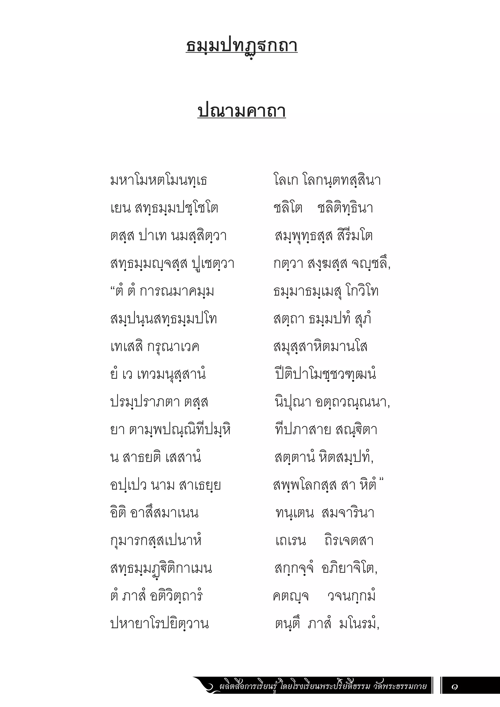 ผลิตสื่อการเรียนรู้ โดยโรงเรียนพระปริยัติธรรม วัดพระธรรมกาย 1
ธมฺมปทฏฺฐกถา
ปณามคาถา
มหาโมหตโมนทฺเธ โลเก โลกนฺตทสฺสินา
เยน สทฺธมฺมปชฺโชโต ชลิโต ชลิติทฺธินา
ตสฺส ปาเท นมสฺสิตฺวา สมฺพุทฺธสฺส สิรีมโต
สทฺธมฺมญฺจสฺส ปูเชตฺวา		 กตฺวา สงฺฆสฺส จญฺชลึ,
“ตํ ตํ การณมาคมฺม		 ธมฺมาธมฺเมสุ โกวิโท
สมฺปนฺนสทฺธมฺมปโท		 สตฺถา ธมฺมปทํ สุภํ
เทเสสิ กรุณาเวค สมุสฺสาหิตมานโส
ยํ เว เทวมนุสฺสานํ ปีติปาโมชฺชวฑฺฒนํ
ปรมฺปราภตา ตสฺส นิปุณา อตฺถวณฺณนา,
ยา ตามฺพปณฺณิทีปมฺหิ ทีปภาสาย สณฺ€ิตา
น สาธยติ เสสานํ สตฺตานํ หิตสมฺปทํ,
อปฺเปว นาม สาเธยฺย สพฺพโลกสฺส สา หิตํ
อิติ อาสึสมาเนน ทนฺเตน สมจารินา
กุมารกสฺสเปนาหํ เถเรน ถิรเจตสา
สทฺธมฺมฏฺ€ิติกาเมน สกฺกจฺจํ อภิยาจิโต,
ตํ ภาสํ อติวิตฺถารํ คตญฺจ วจนกฺกมํ
ปหายาโรปยิตฺวาน ตนฺตึ ภาสํ มโนรมํ,
“
 