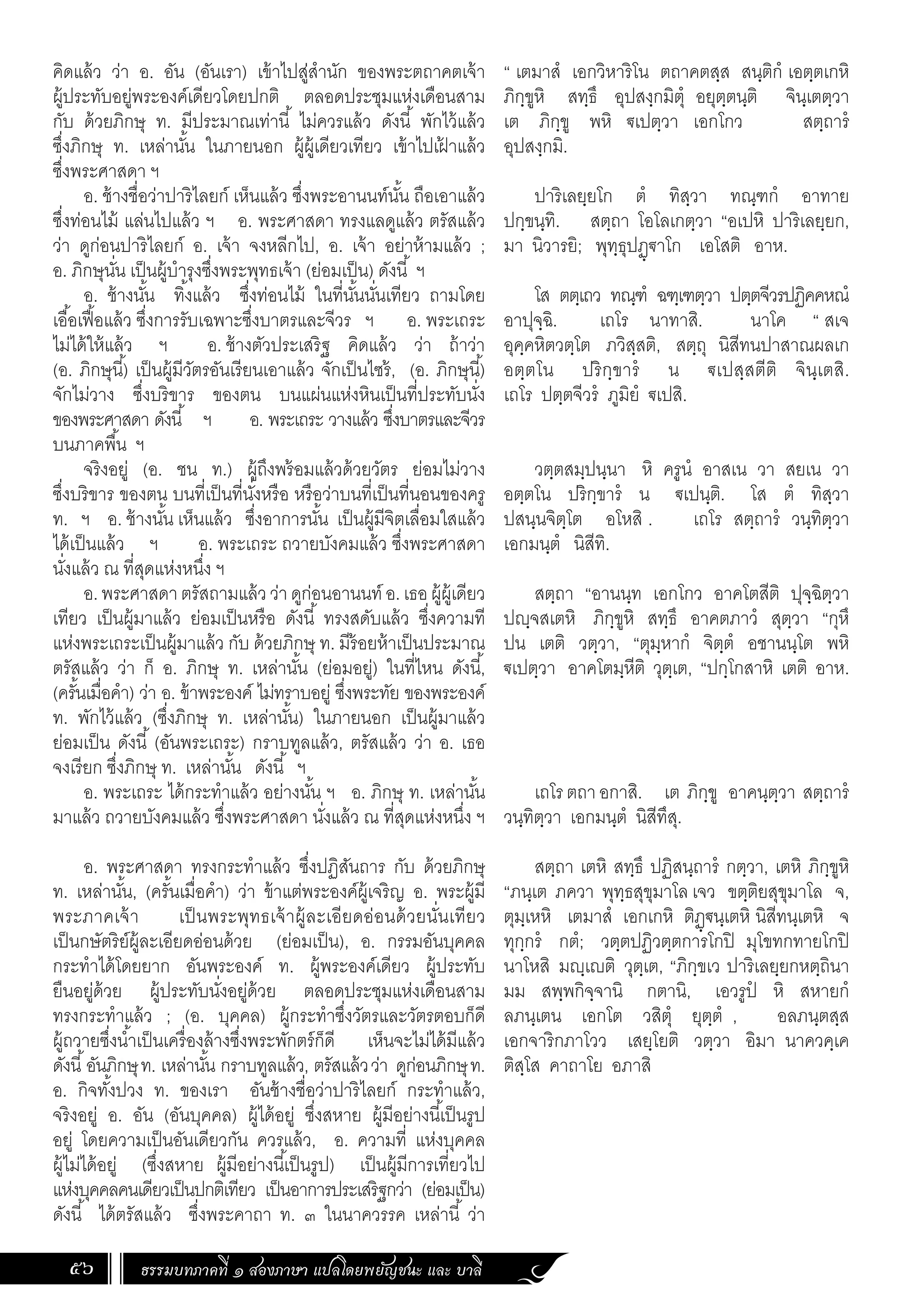 ธรรมบทภาคที่ ๑ สองภาษา แปลโดยพยัญชนะ และ บาลี
56
“ เตมาสํ เอกวิหาริโน ตถาคตสฺส สนฺติกํ เอตฺตเกหิ
ภิกฺขูหิ สทฺธึ อุปสงฺกมิตุํ อยุตฺตนฺติ จินฺเตตฺวา
เต ภิกฺขู พหิ €เปตฺวา เอกโกว สตฺถารํ
อุปสงฺกมิ.
ปาริเลยฺยโก ตํ ทิสฺวา ทณฺฑกํ อาทาย
ปกฺขนฺทิ. สตฺถา โอโลเกตฺวา “อเปหิ ปาริเลยฺยก,
มา นิวารยิ; พุทฺธุปฏฺ€าโก เอโสติ อาห.
โส ตตฺเถว ทณฺฑํ ฉฑฺเฑตฺวา ปตฺตจีวรปฏิคคหณํ
อาปุจฺฉิ. เถโร นาทาสิ. นาโค “ สเจ
อุคฺคหิตวตฺโต ภวิสฺสติ, สตฺถุ นิสีทนปาสาณผลเก
อตฺตโน ปริกฺขารํ น €เปสฺสตีติ จินฺเตสิ.
เถโร ปตฺตจีวรํ ภูมิยํ €เปสิ.
วตฺตสมฺปนฺนา หิ ครูนํ อาสเน วา สยเน วา
อตฺตโน ปริกฺขารํ น €เปนฺติ. โส ตํ ทิสฺวา
ปสนฺนจิตฺโต อโหสิ . เถโร สตฺถารํ วนฺทิตฺวา
เอกมนฺตํ นิสีทิ.
สตฺถา “อานนฺท เอกโกว อาคโตสีติ ปุจฺฉิตฺวา
ปฺจสเตหิ ภิกฺขูหิ สทฺธึ อาคตภาวํ สุตฺวา “กุหึ
ปน เตติ วตฺวา, “ตุมฺหากํ จิตฺตํ อชานนฺโต พหิ
€เปตฺวา อาคโตมฺหีติ วุตฺเต, “ปกฺโกสาหิ เตติ อาห.
เถโรตถาอกาสิ. เต ภิกฺขู อาคนฺตฺวา สตฺถารํ
วนฺทิตฺวา เอกมนฺตํ นิสีทึสุ.
สตฺถา เตหิ สทฺธึ ปฏิสนฺถารํ กตฺวา, เตหิ ภิกฺขูหิ
“ภนฺเต ภควา พุทฺธสุขุมาโล เจว ขตฺติยสุขุมาโล จ,
ตุมฺเหหิ เตมาสํ เอกเกหิ ติฏฺ€นฺเตหิ นิสีทนฺเตหิ จ
ทุกฺกรํ กตํ; วตฺตปฏิวตฺตการโกปิ มุโขทกทายโกปิ
นาโหสิ มฺเติ วุตฺเต, “ภิกฺขเว ปาริเลยฺยกหตฺถินา
มม สพฺพกิจฺจานิ กตานิ, เอวรูปํ หิ สหายกํ
ลภนฺเตน เอกโต วสิตุํ ยุตฺตํ , อลภนฺตสฺส
เอกจาริกภาโวว เสยฺโยติ วตฺวา อิมา นาควคฺเค
ติสฺโส คาถาโย อภาสิ
คิดแล้ว ว่า อ. อัน (อันเรา) เข้าไปสู่ส�ำนัก ของพระตถาคตเจ้า
ผู้ประทับอยู่พระองค์เดียวโดยปกติ ตลอดประชุมแห่งเดือนสาม
กับ ด้วยภิกษุ ท. มีประมาณเท่านี้ ไม่ควรแล้ว ดังนี้ พักไว้แล้ว
ซึ่งภิกษุ ท. เหล่านั้น ในภายนอก ผู้ผู้เดียวเทียว เข้าไปเฝ
้ าแล้ว
ซึ่งพระศาสดา ฯ
อ. ช้างชื่อว่าปาริไลยก์ เห็นแล้ว ซึ่งพระอานนท์นั้น ถือเอาแล้ว
ซึ่งท่อนไม้ แล่นไปแล้ว ฯ อ. พระศาสดา ทรงแลดูแล้ว ตรัสแล้ว
ว่า ดูก่อนปาริไลยก์ อ. เจ้า จงหลีกไป, อ. เจ้า อย่าห้ามแล้ว ;
อ. ภิกษุนั่น เป็นผู้บ�ำรุงซึ่งพระพุทธเจ้า (ย่อมเป็น) ดังนี้ ฯ
อ. ช้างนั้น ทิ้งแล้ว ซึ่งท่อนไม้ ในที่นั้นนั่นเทียว ถามโดย
เอื้อเฟื้อแล้ว ซึ่งการรับเฉพาะซึ่งบาตรและจีวร ฯ อ. พระเถระ
ไม่ได้ให้แล้ว ฯ อ. ช้างตัวประเสริฐ คิดแล้ว ว่า ถ้าว่า
(อ. ภิกษุนี้) เป็นผู้มีวัตรอันเรียนเอาแล้ว จักเป็นไซร้, (อ. ภิกษุนี้)
จักไม่วาง ซึ่งบริขาร ของตน บนแผ่นแห่งหินเป็นที่ประทับนั่ง
ของพระศาสดา ดังนี้ ฯ อ. พระเถระ วางแล้ว ซึ่งบาตรและจีวร
บนภาคพื้น ฯ
จริงอยู่ (อ. ชน ท.) ผู้ถึงพร้อมแล้วด้วยวัตร ย่อมไม่วาง
ซึ่งบริขาร ของตน บนที่เป็นที่นั่งหรือ หรือว่าบนที่เป็นที่นอนของครู
ท. ฯ อ. ช้างนั้น เห็นแล้ว ซึ่งอาการนั้น เป็นผู้มีจิตเลื่อมใสแล้ว
ได้เป็นแล้ว ฯ อ. พระเถระ ถวายบังคมแล้ว ซึ่งพระศาสดา
นั่งแล้ว ณ ที่สุดแห่งหนึ่ง ฯ
อ.พระศาสดาตรัสถามแล้วว่าดูก่อนอานนท์ อ.เธอผู้ผู้เดียว
เทียว เป็นผู้มาแล้ว ย่อมเป็นหรือ ดังนี้ ทรงสดับแล้ว ซึ่งความที
แห่งพระเถระเป็นผู้มาแล้ว กับ ด้วยภิกษุ ท. มีร้อยห้าเป็นประมาณ
ตรัสแล้ว ว่า ก็ อ. ภิกษุ ท. เหล่านั้น (ย่อมอยู่) ในที่ไหน ดังนี้,
(ครั้นเมื่อค�ำ) ว่า อ. ข้าพระองค์ ไม่ทราบอยู่ ซึ่งพระทัย ของพระองค์
ท. พักไว้แล้ว (ซึ่งภิกษุ ท. เหล่านั้น) ในภายนอก เป็นผู้มาแล้ว
ย่อมเป็น ดังนี้ (อันพระเถระ) กราบทูลแล้ว, ตรัสแล้ว ว่า อ. เธอ
จงเรียก ซึ่งภิกษุ ท. เหล่านั้น ดังนี้ ฯ
อ. พระเถระ ได้กระท�ำแล้ว อย่างนั้น ฯ อ. ภิกษุ ท. เหล่านั้น
มาแล้ว ถวายบังคมแล้ว ซึ่งพระศาสดา นั่งแล้ว ณ ที่สุดแห่งหนึ่ง ฯ
อ. พระศาสดา ทรงกระท�ำแล้ว ซึ่งปฏิสันถาร กับ ด้วยภิกษุ
ท. เหล่านั้น, (ครั้นเมื่อค�ำ) ว่า ข้าแต่พระองค์ผู้เจริญ อ. พระผู้มี
พระภาคเจ้า เป็นพระพุทธเจ้าผู้ละเอียดอ่อนด้วยนั่นเทียว
เป็นกษัตริย์ผู้ละเอียดอ่อนด้วย (ย่อมเป็น), อ. กรรมอันบุคคล
กระท�ำได้โดยยาก อันพระองค์ ท. ผู้พระองค์เดียว ผู้ประทับ
ยืนอยู่ด้วย ผู้ประทับนั่งอยู่ด้วย ตลอดประชุมแห่งเดือนสาม
ทรงกระท�ำแล้ว ; (อ. บุคคล) ผู้กระท�ำซึ่งวัตรและวัตรตอบก็ดี
ผู้ถวายซึ่งน�้ำเป็นเครื่องล้างซึ่งพระพักตร์ก็ดี เห็นจะไม่ได้มีแล้ว
ดังนี้อันภิกษุท. เหล่านั้น กราบทูลแล้ว, ตรัสแล้วว่า ดูก่อนภิกษุท.
อ. กิจทั้งปวง ท. ของเรา อันช้างชื่อว่าปาริไลยก์ กระท�ำแล้ว,
จริงอยู่ อ. อัน (อันบุคคล) ผู้ได้อยู่ ซึ่งสหาย ผู้มีอย่างนี้เป็นรูป
อยู่ โดยความเป็นอันเดียวกัน ควรแล้ว, อ. ความที่ แห่งบุคคล
ผู้ไม่ได้อยู่ (ซึ่งสหาย ผู้มีอย่างนี้เป็นรูป) เป็นผู้มีการเที่ยวไป
แห่งบุคคลคนเดียวเป็นปกติเทียว เป็นอาการประเสริฐกว่า (ย่อมเป็น)
ดังนี้ ได้ตรัสแล้ว ซึ่งพระคาถา ท. ๓ ในนาควรรค เหล่านี้ ว่า
 