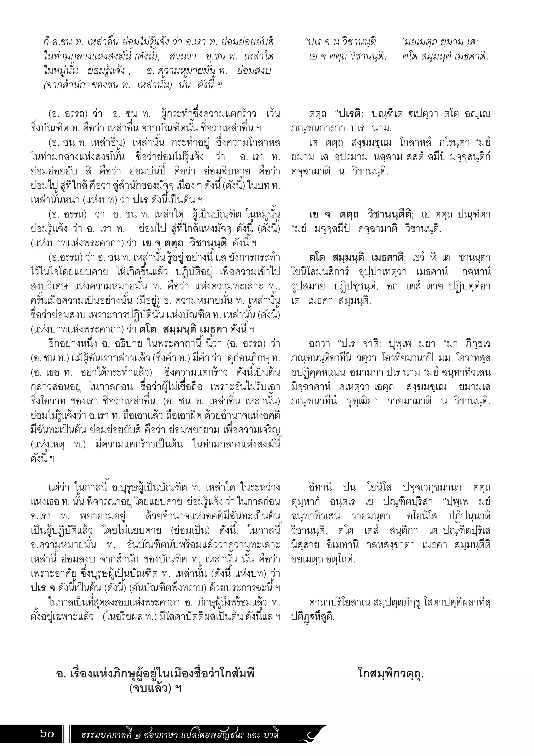 ธรรมบทภาคที่ ๑ สองภาษา แปลโดยพยัญชนะ และ บาลี
60
“ปเร จ น วิชานนฺติ `มยเมตฺถ ยมาม เส;
เย จ ตตฺถ วิชานนฺติ, ตโต สมฺมนฺติ เมธคาติ.
ตตฺถ “ปเรติ: ปณฺฑิเต €เปตฺวา ตโต อฺเ
ภณฺฑนการกา ปเร นาม.
เต ตตฺถ สงฺฆมชฺเฌ โกลาหลํ กโรนฺตา “มยํ
ยมาม เส อุปรมาม นสฺสาม สสตํ สมีปํ มจฺจุสนฺติกํ
คจฺฉามาติ น วิชานนฺติ.
เย จ ตตฺถ วิชานนฺตีติ; เย ตตฺถ ปณฺฑิตา
“มยํ มจฺจุสมีปํ คจฺฉามาติ วิชานนฺติ.
ตโต สมฺมนฺติ เมธคาติ: เอวํ หิ เต ชานนฺตา
โยนิโสมนสิการํ อุปฺปาเทตฺวา เมธคานํ กลหานํ
วูปสมาย ปฏิปชฺชนฺติ, อถ เตสํ ตาย ปฏิปตฺติยา
เต เมธคา สมฺมนฺติ.
อถวา “ปเร จาติ: ปุพฺเพ มยา “มา ภิกฺขเว
ภณฺฑนนฺติอาทีนิ วตฺวา โอวทิยมานาปิ มม โอวาทสฺส
อปฏิคฺคหเณน อมามกา ปเร นาม “มยํ ฉนฺทาทิวเสน
มิจฺฉาคาหํ คเหตฺวา เอตฺถ สงฺฆมชฺเฌ ยมามเส
ภณฺฑนาทีนํ วุฑฺฒิยา วายมามาติ น วิชานนฺติ.
อิทานิ ปน โยนิโส ปจฺจเวกฺขมานา ตตฺถ
ตุมฺหากํ อนฺตเร เย ปณฺฑิตปุริสา “ปุพฺเพ มยํ
ฉนฺทาทิวเสน วายมนฺตา อโยนิโส ปฏิปนฺนาติ
วิชานนฺติ, ตโต เตสํ สนฺติกา เต ปณฺฑิตปุริเส
นิสฺสาย อิเมทานิ กลหสงฺขาตา เมธคา สมฺมนฺตีติ
อยเมตฺถ อตฺโถติ.
คาถาปริโยสาเน สมฺปตฺตภิกฺขู โสตาปตฺติผลาทีสุ
ปติฏฺ€หึสูติ.
โกสมฺพิกวตฺถุ.
ก็ อ.ชน ท. เหล่าอื่น ย่อมไม่รู้แจ้ง ว่า อ.เรา ท. ย่อมย่อยยับสิ
ในท่ามกลางแห่งสงฆ์นี้ (ดังนี้), ส่วนว่า อ.ชน ท. เหล่าใด
ในหมู่นั้น ย่อมรู้แจ้ง , อ. ความหมายมั่น ท. ย่อมสงบ
(จากส�ำนัก ของชน ท. เหล่านั้น) นั้น ดังนี้ ฯ
	
(อ. อรรถ) ว่า อ. ชน ท. ผู้กระท�ำซึ่งความแตกร้าว เว้น
ซึ่งบัณฑิต ท. คือว่า เหล่าอื่น จากบัณฑิตนั้น ชื่อว่าเหล่าอื่น ฯ
(อ. ชน ท. เหล่าอื่น) เหล่านั้น กระท�ำอยู่ ซึ่งความโกลาหล
ในท่ามกลางแห่งสงฆ์นั้น ชื่อว่าย่อมไม่รู้แจ้ง ว่า อ. เรา ท.
ย่อมย่อยยับ สิ คือว่า ย่อมบ่นปี้ คือว่า ย่อมฉิบหาย คือว่า
ย่อมไปสู่ที่ใกล้ คือว่าสู่ส�ำนักของมัจจุเนืองๆดังนี้(ดังนี้)ในบทท.
เหล่านั้นหนา (แห่งบท) ว่า ปเร ดังนี้เป็นต้น ฯ
(อ. อรรถ) ว่า อ. ชน ท. เหล่าใด ผู้เป็นบัณฑิต ในหมู่นั้น
ย่อมรู้แจ้ง ว่า อ. เรา ท. ย่อมไป สู่ที่ใกล้แห่งมัจจุ ดังนี้ (ดังนี้)
(แห่งบาทแห่งพระคาถา) ว่า เย จ ตตฺถ วิชานนฺติ ดังนี้ฯ
(อ.อรรถ) ว่า อ. ชน ท. เหล่านั้น รู้อยู่ อย่างนี้แล ยังการกระท�ำ
ไว้ในใจโดยแยบคาย ให้เกิดขึ้นแล้ว ปฏิบัติอยู่ เพื่อความเข้าไป
สงบวิเศษ แห่งความหมายมั่น ท. คือว่า แห่งความทะเลาะ ท.,
ครั้นเมื่อความเป็นอย่างนั้น (มีอยู่) อ. ความหมายมั่น ท. เหล่านั้น
ชื่อว่าย่อมสงบเพราะการปฏิบัตินั้นแห่งบัณฑิตท.เหล่านั้น(ดังนี้)
(แห่งบาทแห่งพระคาถา) ว่า ตโต สมฺมนฺติ เมธคา ดังนี้ฯ
อีกอย่างหนึ่ง อ. อธิบาย ในพระคาถานี้ นี้ว่า (อ. อรรถ) ว่า
(อ.ชนท.)แม้ผู้อันเรากล่าวแล้ว(ซึ่งค�ำท.)มีค�ำว่า ดูก่อนภิกษุ ท.
(อ. เธอ ท. อย่าได้กระท�ำแล้ว) ซึ่งความแตกร้าว ดังนี้เป็นต้น
กล่าวสอนอยู่ ในกาลก่อน ชื่อว่าผู้ไม่เชื่อถือ เพราะอันไม่รับเอา
ซึ่งโอวาท ของเรา ชื่อว่าเหล่าอื่น, (อ. ชน ท. เหล่าอื่น เหล่านั้น)
ย่อมไม่รู้แจ้งว่า อ.เรา ท. ถือเอาแล้ว ถือเอาผิด ด้วยอ�ำนาจแห่งอคติ
มีฉันทะเป็นต้น ย่อมย่อยยับสิ คือว่า ย่อมพยายาม เพื่อความเจริญ
(แห่งเหตุ ท.) มีความแตกร้าวเป็นต้น ในท่ามกลางแห่งสงฆ์นี้
ดังนี้ฯ
แต่ว่า ในกาลนี้ อ.บุรุษผู้เป็นบัณฑิต ท. เหล่าใด ในระหว่าง
แห่งเธอท.นั้นพิจารณาอยู่โดยแยบคาย ย่อมรู้แจ้งว่าในกาลก่อน
อ.เรา ท. พยายามอยู่ ด้วยอ�ำนาจแห่งอคติมีฉันทะเป็นต้น
เป็นผู้ปฏิบัติแล้ว โดยไม่แยบคาย (ย่อมเป็น) ดังนี้, ในกาลนี้
อ.ความหมายมั่น ท. อันบัณฑิตนับพร้อมแล้วว่าความทะเลาะ
เหล่านี้ ย่อมสงบ จากส�ำนัก ของบัณฑิต ท. เหล่านั้น นั้น คือว่า
เพราะอาศัย ซึ่งบุรุษผู้เป็นบัณฑิต ท. เหล่านั้น (ดังนี้ แห่งบท) ว่า
ปเร จ ดังนี้เป็นต้น (ดังนี้) (อันบัณฑิตพึงทราบ) ด้วยประการฉะนี้ฯ
ในกาลเป็นที่สุดลงรอบแห่งพระคาถา อ. ภิกษุผู้ถึงพร้อมแล้ว ท.
ตั้งอยู่เฉพาะแล้ว (ในอริยผลท.)มีโสดาปัตติผลเป็นต้นดังนี้แลฯ
อ. เรื่องแห่งภิกษุผู้อยู่ในเมืองชื่อว่าโกสัมพี
(จบแล้ว) ฯ
 