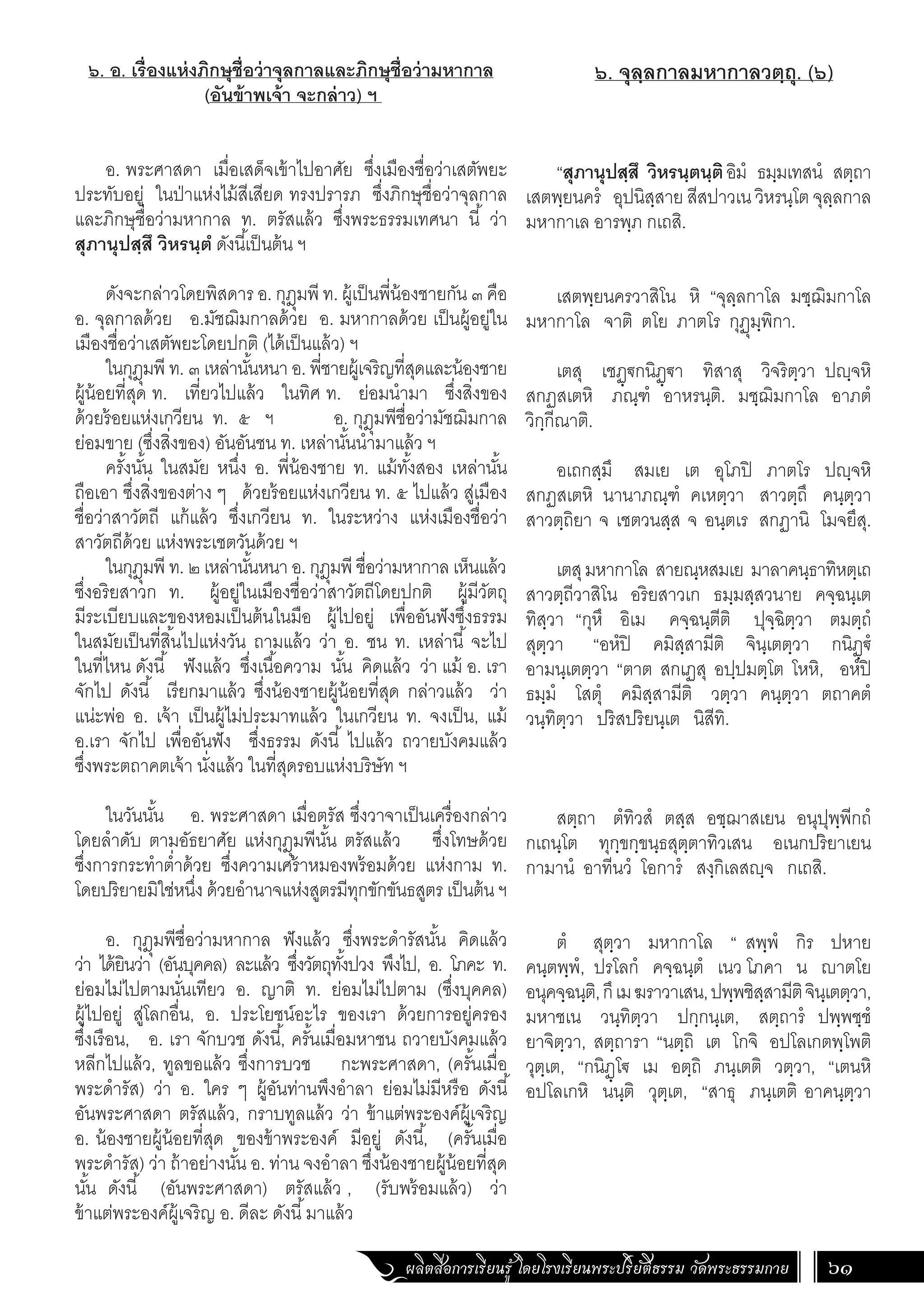 ผลิตสื่อการเรียนรู้ โดยโรงเรียนพระปริยัติธรรม วัดพระธรรมกาย 61
๖. จุลฺลกาลมหากาลวตฺถุ. (๖)
“สุภานุปสฺสึ วิหรนฺตนฺติอิมํ ธมฺมเทสนํ สตฺถา
เสตพฺยนครํ อุปนิสฺสาย สีสปาวเน วิหรนฺโต จุลฺลกาล
มหากาเล อารพฺภ กเถสิ.
เสตพฺยนครวาสิโน หิ “จุลฺลกาโล มชฺฌิมกาโล
มหากาโล จาติ ตโย ภาตโร กุฏุมฺพิกา.
เตสุ เชฏฺ€กนิฏฺ€า ทิสาสุ วิจริตฺวา ปฺจหิ
สกฏสเตหิ ภณฺฑํ อาหรนฺติ. มชฺฌิมกาโล อาภตํ
วิกฺกีณาติ.
อเถกสฺมึ สมเย เต อุโภปิ ภาตโร ปฺจหิ
สกฏสเตหิ นานาภณฺฑํ คเหตฺวา สาวตฺถึ คนฺตฺวา
สาวตฺถิยา จ เชตวนสฺส จ อนฺตเร สกฏานิ โมจยึสุ.
เตสุมหากาโล สายณฺหสมเย มาลาคนฺธาทิหตฺเถ
สาวตฺถีวาสิโน อริยสาวเก ธมฺมสฺสวนาย คจฺฉนฺเต
ทิสฺวา “กุหึ อิเม คจฺฉนฺตีติ ปุจฺฉิตฺวา ตมตฺถํ
สุตฺวา “อหํปิ คมิสฺสามีติ จินฺเตตฺวา กนิฏฺ€ํ
อามนฺเตตฺวา “ตาต สกเฏสุ อปฺปมตฺโต โหหิ, อหํปิ
ธมฺมํ โสตุํ คมิสฺสามีติ วตฺวา คนฺตฺวา ตถาคตํ
วนฺทิตฺวา ปริสปริยนฺเต นิสีทิ.
สตฺถา ตํทิวสํ ตสฺส อชฺฌาสเยน อนุปุพฺพีกถํ
กเถนฺโต ทุกฺขกฺขนฺธสุตฺตาทิวเสน อเนกปริยาเยน
กามานํ อาทีนวํ โอการํ สงฺกิเลสฺจ กเถสิ.
ตํ สุตฺวา มหากาโล “ สพฺพํ กิร ปหาย
คนฺตพฺพํ, ปรโลกํ คจฺฉนฺตํ เนว โภคา น าตโย
อนุคจฺฉนฺติ,กึเมฆราวาเสน,ปพฺพชิสฺสามีติจินฺเตตฺวา,
มหาชเน วนฺทิตฺวา ปกฺกนฺเต, สตฺถารํ ปพฺพชฺชํ
ยาจิตฺวา, สตฺถารา “นตฺถิ เต โกจิ อปโลเกตพฺโพติ
วุตฺเต, “กนิฏฺโ€ เม อตฺถิ ภนฺเตติ วตฺวา, “เตนหิ
อปโลเกหิ นนฺติ วุตฺเต, “สาธุ ภนฺเตติ อาคนฺตฺวา
๖. อ. เรื่องแห่งภิกษุชื่อว่าจุลกาลและภิกษุชื่อว่ามหากาล
(อันข้าพเจ้า จะกล่าว) ฯ
	
อ. พระศาสดา เมื่อเสด็จเข้าไปอาศัย ซึ่งเมืองชื่อว่าเสตัพยะ
ประทับอยู่ ในป่าแห่งไม้สีเสียด ทรงปรารภ ซึ่งภิกษุชื่อว่าจุลกาล
และภิกษุชื่อว่ามหากาล ท. ตรัสแล้ว ซึ่งพระธรรมเทศนา นี้ ว่า
สุภานุปสฺสึ วิหรนฺตํ ดังนี้เป็นต้น ฯ
	
ดังจะกล่าวโดยพิสดาร อ. กุฎุมพี ท. ผู้เป็นพี่น้องชายกัน ๓ คือ
อ. จุลกาลด้วย อ.มัชฌิมกาลด้วย อ. มหากาลด้วย เป็นผู้อยู่ใน
เมืองชื่อว่าเสตัพยะโดยปกติ (ได้เป็นแล้ว) ฯ
ในกุฎุมพี ท. ๓ เหล่านั้นหนา อ. พี่ชายผู้เจริญที่สุดและน้องชาย
ผู้น้อยที่สุด ท. เที่ยวไปแล้ว ในทิศ ท. ย่อมน�ำมา ซึ่งสิ่งของ
ด้วยร้อยแห่งเกวียน ท. ๕ ฯ อ. กุฎุมพีชื่อว่ามัชฌิมกาล
ย่อมขาย (ซึ่งสิ่งของ) อันอันชน ท. เหล่านั้นน�ำมาแล้ว ฯ
ครั้งนั้น ในสมัย หนึ่ง อ. พี่น้องชาย ท. แม้ทั้งสอง เหล่านั้น
ถือเอา ซึ่งสิ่งของต่าง ๆ ด้วยร้อยแห่งเกวียน ท. ๕ ไปแล้ว สู่เมือง
ชื่อว่าสาวัตถี แก้แล้ว ซึ่งเกวียน ท. ในระหว่าง แห่งเมืองชื่อว่า
สาวัตถีด้วย แห่งพระเชตวันด้วย ฯ
ในกุฎุมพี ท. ๒ เหล่านั้นหนา อ. กุฎุมพี ชื่อว่ามหากาล เห็นแล้ว
ซึ่งอริยสาวก ท. ผู้อยู่ในเมืองชื่อว่าสาวัตถีโดยปกติ ผู้มีวัตถุ
มีระเบียบและของหอมเป็นต้นในมือ ผู้ไปอยู่ เพื่ออันฟังซึ่งธรรม
ในสมัยเป็นที่สิ้นไปแห่งวัน ถามแล้ว ว่า อ. ชน ท. เหล่านี้ จะไป
ในที่ไหน ดังนี้ ฟังแล้ว ซึ่งเนื้อความ นั้น คิดแล้ว ว่า แม้ อ. เรา
จักไป ดังนี้ เรียกมาแล้ว ซึ่งน้องชายผู้น้อยที่สุด กล่าวแล้ว ว่า
แน่ะพ่อ อ. เจ้า เป็นผู้ไม่ประมาทแล้ว ในเกวียน ท. จงเป็น, แม้
อ.เรา จักไป เพื่ออันฟัง ซึ่งธรรม ดังนี้ ไปแล้ว ถวายบังคมแล้ว
ซึ่งพระตถาคตเจ้า นั่งแล้ว ในที่สุดรอบแห่งบริษัท ฯ
ในวันนั้น อ. พระศาสดา เมื่อตรัส ซึ่งวาจาเป็นเครื่องกล่าว
โดยล�ำดับ ตามอัธยาศัย แห่งกุฎุมพีนั้น ตรัสแล้ว ซึ่งโทษด้วย
ซึ่งการกระท�ำต�่ำด้วย ซึ่งความเศร้าหมองพร้อมด้วย แห่งกาม ท.
โดยปริยายมิใช่หนึ่ง ด้วยอ�ำนาจแห่งสูตรมีทุกขักขันธสูตร เป็นต้น ฯ
อ. กุฎุมพีชื่อว่ามหากาล ฟังแล้ว ซึ่งพระด�ำรัสนั้น คิดแล้ว
ว่า ได้ยินว่า (อันบุคคล) ละแล้ว ซึ่งวัตถุทั้งปวง พึงไป, อ. โภคะ ท.
ย่อมไม่ไปตามนั่นเทียว อ. ญาติ ท. ย่อมไม่ไปตาม (ซึ่งบุคคล)
ผู้ไปอยู่ สู่โลกอื่น, อ. ประโยชน์อะไร ของเรา ด้วยการอยู่ครอง
ซึ่งเรือน, อ. เรา จักบวช ดังนี้, ครั้นเมื่อมหาชน ถวายบังคมแล้ว
หลีกไปแล้ว, ทูลขอแล้ว ซึ่งการบวช กะพระศาสดา, (ครั้นเมื่อ
พระด�ำรัส) ว่า อ. ใคร ๆ ผู้อันท่านพึงอ�ำลา ย่อมไม่มีหรือ ดังนี้
อันพระศาสดา ตรัสแล้ว, กราบทูลแล้ว ว่า ข้าแต่พระองค์ผู้เจริญ
อ. น้องชายผู้น้อยที่สุด ของข้าพระองค์ มีอยู่ ดังนี้, (ครั้นเมื่อ
พระด�ำรัส) ว่า ถ้าอย่างนั้น อ. ท่าน จงอ�ำลา ซึ่งน้องชายผู้น้อยที่สุด
นั้น ดังนี้ (อันพระศาสดา) ตรัสแล้ว , (รับพร้อมแล้ว) ว่า
ข้าแต่พระองค์ผู้เจริญ อ. ดีละ ดังนี้มาแล้ว
 