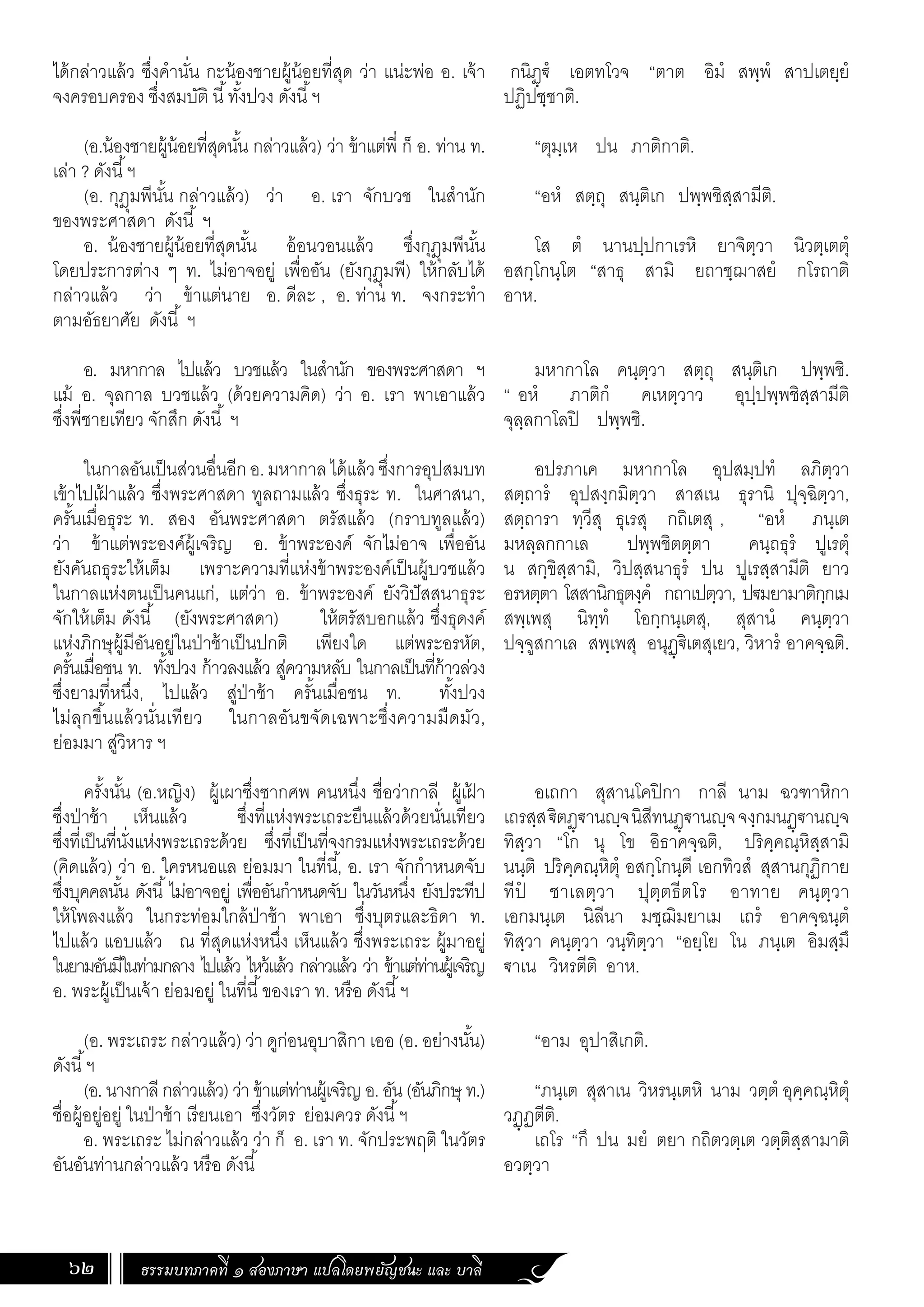 ธรรมบทภาคที่ ๑ สองภาษา แปลโดยพยัญชนะ และ บาลี
62
กนิฏฺ€ํ เอตทโวจ “ตาต อิมํ สพฺพํ สาปเตยฺยํ
ปฏิปชฺชาติ.
“ตุมฺเห ปน ภาติกาติ.
“อหํ สตฺถุ สนฺติเก ปพฺพชิสฺสามีติ.
โส ตํ นานปฺปกาเรหิ ยาจิตฺวา นิวตฺเตตุํ
อสกฺโกนฺโต “สาธุ สามิ ยถาชฺฌาสยํ กโรถาติ
อาห.
มหากาโล คนฺตฺวา สตฺถุ สนฺติเก ปพฺพชิ.
“ อหํ ภาติกํ คเหตฺวาว อุปฺปพฺพชิสฺสามีติ
จุลฺลกาโลปิ ปพฺพชิ.
อปรภาเค มหากาโล อุปสมฺปทํ ลภิตฺวา
สตฺถารํ อุปสงฺกมิตฺวา สาสเน ธุรานิ ปุจฺฉิตฺวา,
สตฺถารา ทฺวีสุ ธุเรสุ กถิเตสุ , “อหํ ภนฺเต
มหลฺลกกาเล ปพฺพชิตตฺตา คนฺถธุรํ ปูเรตุํ
น สกฺขิสฺสามิ, วิปสฺสนาธุรํ ปน ปูเรสฺสามีติ ยาว
อรหตฺตา โสสานิกธุตงฺคํ กถาเปตฺวา, ป€มยามาติกฺกเม
สพฺเพสุ นิทฺทํ โอกฺกนฺเตสุ, สุสานํ คนฺตฺวา
ปจฺจูสกาเล สพฺเพสุ อนุฏฺ€ิเตสุเยว, วิหารํ อาคจฺฉติ.
อเถกา สุสานโคปิกา กาลี นาม ฉวฑาหิกา
เถรสฺส€ิตฏฺ€านฺจนิสีทนฏฺ€านฺจจงฺกมนฏฺ€านฺจ
ทิสฺวา “โก นุ โข อิธาคจฺฉติ, ปริคฺคณฺหิสฺสามิ
นนฺติ ปริคฺคณฺหิตุํ อสกฺโกนฺตี เอกทิวสํ สุสานกุฏิกาย
ทีปํ ชาเลตฺวา ปุตฺตธีตโร อาทาย คนฺตฺวา
เอกมนฺเต นิลีนา มชฺฌิมยาเม เถรํ อาคจฺฉนฺตํ
ทิสฺวา คนฺตฺวา วนฺทิตฺวา “อยฺโย โน ภนฺเต อิมสฺมึ
€าเน วิหรตีติ อาห.
“อาม อุปาสิเกติ.
“ภนฺเต สุสาเน วิหรนฺเตหิ นาม วตฺตํ อุคฺคณฺหิตุํ
วฏฺฏตีติ.
เถโร “กึ ปน มยํ ตยา กถิตวตฺเต วตฺติสฺสามาติ
อวตฺวา
ได้กล่าวแล้ว ซึ่งค�ำนั่น กะน้องชายผู้น้อยที่สุด ว่า แน่ะพ่อ อ. เจ้า
จงครอบครอง ซึ่งสมบัติ นี้ทั้งปวง ดังนี้ฯ
(อ.น้องชายผู้น้อยที่สุดนั้น กล่าวแล้ว) ว่า ข้าแต่พี่ ก็ อ. ท่าน ท.
เล่า ? ดังนี้ฯ
(อ. กุฎุมพีนั้น กล่าวแล้ว) ว่า อ. เรา จักบวช ในส�ำนัก
ของพระศาสดา ดังนี้ ฯ
อ. น้องชายผู้น้อยที่สุดนั้น อ้อนวอนแล้ว ซึ่งกุฎุมพีนั้น
โดยประการต่าง ๆ ท. ไม่อาจอยู่ เพื่ออัน (ยังกุฎุมพี) ให้กลับได้
กล่าวแล้ว ว่า ข้าแต่นาย อ. ดีละ , อ. ท่าน ท. จงกระท�ำ
ตามอัธยาศัย ดังนี้ ฯ
อ. มหากาล ไปแล้ว บวชแล้ว ในส�ำนัก ของพระศาสดา ฯ
แม้ อ. จุลกาล บวชแล้ว (ด้วยความคิด) ว่า อ. เรา พาเอาแล้ว
ซึ่งพี่ชายเทียว จักสึก ดังนี้ ฯ
ในกาลอันเป็นส่วนอื่นอีกอ.มหากาลได้แล้วซึ่งการอุปสมบท
เข้าไปเฝ
้ าแล้ว ซึ่งพระศาสดา ทูลถามแล้ว ซึ่งธุระ ท. ในศาสนา,
ครั้นเมื่อธุระ ท. สอง อันพระศาสดา ตรัสแล้ว (กราบทูลแล้ว)
ว่า ข้าแต่พระองค์ผู้เจริญ อ. ข้าพระองค์ จักไม่อาจ เพื่ออัน
ยังคันถธุระให้เต็ม เพราะความที่แห่งข้าพระองค์เป็นผู้บวชแล้ว
ในกาลแห่งตนเป็นคนแก่, แต่ว่า อ. ข้าพระองค์ ยังวิปัสสนาธุระ
จักให้เต็ม ดังนี้ (ยังพระศาสดา) ให้ตรัสบอกแล้ว ซึ่งธุดงค์
แห่งภิกษุผู้มีอันอยู่ในป่าช้าเป็นปกติ เพียงใด แต่พระอรหัต,
ครั้นเมื่อชน ท. ทั้งปวง ก้าวลงแล้ว สู่ความหลับ ในกาลเป็นที่ก้าวล่วง
ซึ่งยามที่หนึ่ง, ไปแล้ว สู่ป่าช้า ครั้นเมื่อชน ท. ทั้งปวง
ไม่ลุกขึ้นแล้วนั่นเทียว ในกาลอันขจัดเฉพาะซึ่งความมืดมัว,
ย่อมมา สู่วิหาร ฯ	
	
ครั้งนั้น (อ.หญิง) ผู้เผาซึ่งซากศพ คนหนึ่ง ชื่อว่ากาลี ผู้เฝ
้ า
ซึ่งป่าช้า เห็นแล้ว ซึ่งที่แห่งพระเถระยืนแล้วด้วยนั่นเทียว
ซึ่งที่เป็นที่นั่งแห่งพระเถระด้วย ซึ่งที่เป็นที่จงกรมแห่งพระเถระด้วย
(คิดแล้ว) ว่า อ. ใครหนอแล ย่อมมา ในที่นี้, อ. เรา จักก�ำหนดจับ
ซึ่งบุคคลนั้น ดังนี้ไม่อาจอยู่ เพื่ออันก�ำหนดจับ ในวันหนึ่ง ยังประทีป
ให้โพลงแล้ว ในกระท่อมใกล้ป่าช้า พาเอา ซึ่งบุตรและธิดา ท.
ไปแล้ว แอบแล้ว ณ ที่สุดแห่งหนึ่ง เห็นแล้ว ซึ่งพระเถระ ผู้มาอยู่
ในยามอันมีในท่ามกลาง ไปแล้ว ไหว้แล้ว กล่าวแล้ว ว่า ข้าแต่ท่านผู้เจริญ
อ. พระผู้เป็นเจ้า ย่อมอยู่ ในที่นี้ของเรา ท. หรือ ดังนี้ฯ
(อ. พระเถระ กล่าวแล้ว) ว่า ดูก่อนอุบาสิกา เออ (อ. อย่างนั้น)
ดังนี้ฯ
(อ. นางกาลี กล่าวแล้ว) ว่า ข้าแต่ท่านผู้เจริญ อ. อัน (อันภิกษุ ท.)
ชื่อผู้อยู่อยู่ ในป่าช้า เรียนเอา ซึ่งวัตร ย่อมควร ดังนี้ฯ
อ. พระเถระ ไม่กล่าวแล้ว ว่า ก็ อ. เรา ท. จักประพฤติ ในวัตร
อันอันท่านกล่าวแล้ว หรือ ดังนี้
 