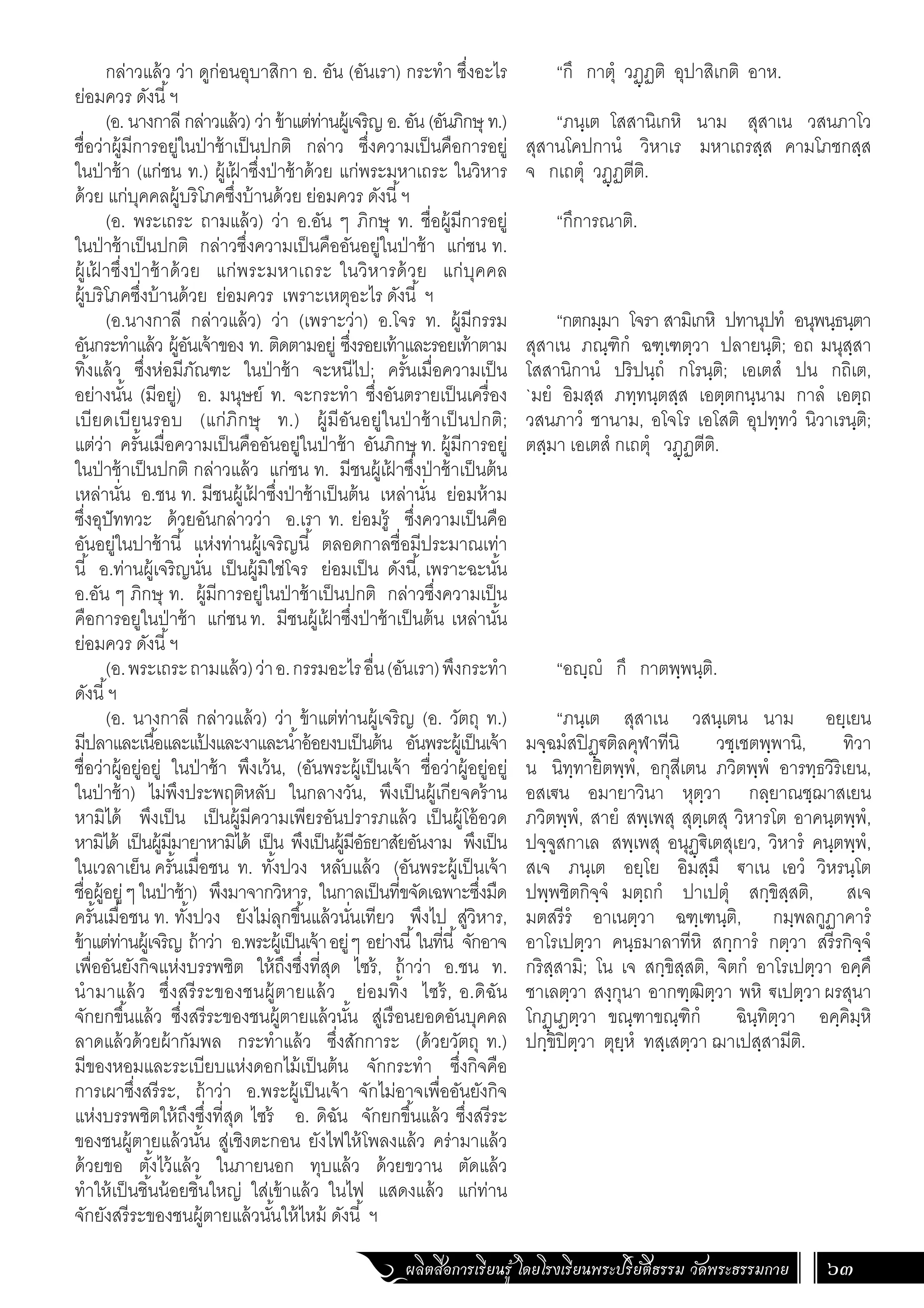 ผลิตสื่อการเรียนรู้ โดยโรงเรียนพระปริยัติธรรม วัดพระธรรมกาย 63
“กึ กาตุํ วฏฺฏติ อุปาสิเกติ อาห.
“ภนฺเต โสสานิเกหิ นาม สุสาเน วสนภาโว
สุสานโคปกานํ วิหาเร มหาเถรสฺส คามโภชกสฺส
จ กเถตุํ วฏฺฏตีติ.
“กึการณาติ.
“กตกมฺมา โจรา สามิเกหิ ปทานุปทํ อนุพนฺธนฺตา
สุสาเน ภณฺฑิกํ ฉฑฺเฑตฺวา ปลายนฺติ; อถ มนุสฺสา
โสสานิกานํ ปริปนฺถํ กโรนฺติ; เอเตสํ ปน กถิเต,
`มยํ อิมสฺส ภทฺทนฺตสฺส เอตฺตกนฺนาม กาลํ เอตฺถ
วสนภาวํ ชานาม, อโจโร เอโสติ อุปทฺทวํ นิวาเรนฺติ;
ตสฺมา เอเตสํ กเถตุํ วฏฺฏตีติ.
“อญฺญํ กึ กาตพฺพนฺติ.
“ภนฺเต สุสาเน วสนฺเตน นาม อยฺเยน
มจฺฉมํสปิฏฺ€ติลคุฬาทีนิ วชฺเชตพฺพานิ, ทิวา
น นิทฺทายิตพฺพํ, อกุสีเตน ภวิตพฺพํ อารทฺธวิริเยน,
อสเ€น อมายาวินา หุตฺวา กลฺยาณชฺฌาสเยน
ภวิตพฺพํ, สายํ สพฺเพสุ สุตฺเตสุ วิหารโต อาคนฺตพฺพํ,
ปจฺจูสกาเล สพฺเพสุ อนุฏฺ€ิเตสุเยว, วิหารํ คนฺตพฺพํ,
สเจ ภนฺเต อยฺโย อิมสฺมึ €าเน เอวํ วิหรนฺโต
ปพฺพชิตกิจฺจํ มตฺถกํ ปาเปตุํ สกฺขิสฺสติ, สเจ
มตสรีรํ อาเนตฺวา ฉฑฺเฑนฺติ, กมฺพลกูฏาคารํ
อาโรเปตฺวา คนฺธมาลาทีหิ สกฺการํ กตฺวา สรีรกิจฺจํ
กริสฺสามิ; โน เจ สกฺขิสฺสติ, จิตกํ อาโรเปตฺวา อคฺคึ
ชาเลตฺวา สงฺกุนา อากฑฺฒิตฺวา พหิ €เปตฺวาผรสุนา
โกฏฺเฏตฺวา ขณฺฑาขณฺฑิกํ ฉินฺทิตฺวา อคฺคิมฺหิ
ปกฺขิปิตฺวา ตุยฺหํ ทสฺเสตฺวา ฌาเปสฺสามีติ.
กล่าวแล้ว ว่า ดูก่อนอุบาสิกา อ. อัน (อันเรา) กระท�ำ ซึ่งอะไร
ย่อมควร ดังนี้ฯ
(อ. นางกาลี กล่าวแล้ว) ว่า ข้าแต่ท่านผู้เจริญ อ. อัน (อันภิกษุ ท.)
ชื่อว่าผู้มีการอยู่ในป่าช้าเป็นปกติ กล่าว ซึ่งความเป็นคือการอยู่
ในป่าช้า (แก่ชน ท.) ผู้เฝ
้ าซึ่งป่าช้าด้วย แก่พระมหาเถระ ในวิหาร
ด้วย แก่บุคคลผู้บริโภคซึ่งบ้านด้วย ย่อมควร ดังนี้ฯ
(อ. พระเถระ ถามแล้ว) ว่า อ.อัน ๆ ภิกษุ ท. ชื่อผู้มีการอยู่
ในป่าช้าเป็นปกติ กล่าวซึ่งความเป็นคืออันอยู่ในป่าช้า แก่ชน ท.
ผู้เฝ
้ าซึ่งป่าช้าด้วย แก่พระมหาเถระ ในวิหารด้วย แก่บุคคล
ผู้บริโภคซึ่งบ้านด้วย ย่อมควร เพราะเหตุอะไร ดังนี้ ฯ
(อ.นางกาลี กล่าวแล้ว) ว่า (เพราะว่า) อ.โจร ท. ผู้มีกรรม
อันกระท�ำแล้ว ผู้อันเจ้าของ ท. ติดตามอยู่ ซึ่งรอยเท้าและรอยเท้าตาม
ทิ้งแล้ว ซึ่งห่อมีภัณฑะ ในป่าช้า จะหนีไป; ครั้นเมื่อความเป็น
อย่างนั้น (มีอยู่) อ. มนุษย์ ท. จะกระท�ำ ซึ่งอันตรายเป็นเครื่อง
เบียดเบียนรอบ (แก่ภิกษุ ท.) ผู้มีอันอยู่ในป่าช้าเป็นปกติ;
แต่ว่า ครั้นเมื่อความเป็นคืออันอยู่ในป่าช้า อันภิกษุ ท. ผู้มีการอยู่
ในป่าช้าเป็นปกติ กล่าวแล้ว แก่ชน ท. มีชนผู้เฝ
้ าซึ่งป่าช้าเป็นต้น
เหล่านั่น อ.ชน ท. มีชนผู้เฝ
้ าซึ่งป่าช้าเป็นต้น เหล่านั่น ย่อมห้าม
ซึ่งอุปัททวะ ด้วยอันกล่าวว่า อ.เรา ท. ย่อมรู้ ซึ่งความเป็นคือ
อันอยู่ในปาช้านี้ แห่งท่านผู้เจริญนี้ ตลอดกาลชื่อมีประมาณเท่า
นี้ อ.ท่านผู้เจริญนั่น เป็นผู้มิใช่โจร ย่อมเป็น ดังนี้, เพราะฉะนั้น
อ.อัน ๆ ภิกษุ ท. ผู้มีการอยู่ในป่าช้าเป็นปกติ กล่าวซึ่งความเป็น
คือการอยูในป่าช้า แก่ชนท. มีชนผู้เฝ
้ าซึ่งป่าช้าเป็นต้น เหล่านั้น
ย่อมควร ดังนี้ฯ
(อ.พระเถระถามแล้ว)ว่าอ.กรรมอะไรอื่น(อันเรา)พึงกระท�ำ
ดังนี้ฯ
(อ. นางกาลี กล่าวแล้ว) ว่า ข้าแต่ท่านผู้เจริญ (อ. วัตถุ ท.)
มีปลาและเนื้อและแป
้ งและงาและน�้ำอ้อยงบเป็นต้น อันพระผู้เป็นเจ้า
ชื่อว่าผู้อยู่อยู่ ในป่าช้า พึงเว้น, (อันพระผู้เป็นเจ้า ชื่อว่าผู้อยู่อยู่
ในป่าช้า) ไม่พึงประพฤติหลับ ในกลางวัน, พึงเป็นผู้เกียจคร้าน
หามิได้ พึงเป็น เป็นผู้มีความเพียรอันปรารภแล้ว เป็นผู้โอ้อวด
หามิได้ เป็นผู้มีมายาหามิได้ เป็น พึงเป็นผู้มีอัธยาสัยอันงาม พึงเป็น
ในเวลาเย็น ครั้นเมื่อชน ท. ทั้งปวง หลับแล้ว (อันพระผู้เป็นเจ้า
ชื่อผู้อยู่ๆในป่าช้า) พึงมาจากวิหาร, ในกาลเป็นที่ขจัดเฉพาะซึ่งมืด
ครั้นเมื่อชน ท. ทั้งปวง ยังไม่ลุกขึ้นแล้วนั่นเทียว พึงไป สู่วิหาร,
ข้าแต่ท่านผู้เจริญ ถ้าว่า อ.พระผู้เป็นเจ้าอยู่ๆ อย่างนี้ในที่นี้ จักอาจ
เพื่ออันยังกิจแห่งบรรพชิต ให้ถึงซึ่งที่สุด ไซร้, ถ้าว่า อ.ชน ท.
น�ำมาแล้ว ซึ่งสรีระของชนผู้ตายแล้ว ย่อมทิ้ง ไซร้, อ.ดิฉัน
จักยกขึ้นแล้ว ซึ่งสรีระของชนผู้ตายแล้วนั้น สู่เรือนยอดอันบุคคล
ลาดแล้วด้วยผ้ากัมพล กระท�ำแล้ว ซึ่งสักการะ (ด้วยวัตถุ ท.)
มีของหอมและระเบียบแห่งดอกไม้เป็นต้น จักกระท�ำ ซึ่งกิจคือ
การเผาซึ่งสรีระ, ถ้าว่า อ.พระผู้เป็นเจ้า จักไม่อาจเพื่ออันยังกิจ
แห่งบรรพชิตให้ถึงซึ่งที่สุด ไซร้ อ. ดิฉัน จักยกขึ้นแล้ว ซึ่งสรีระ
ของชนผู้ตายแล้วนั้น สู่เชิงตะกอน ยังไฟให้โพลงแล้ว คร่ามาแล้ว
ด้วยขอ ตั้งไว้แล้ว ในภายนอก ทุบแล้ว ด้วยขวาน ตัดแล้ว
ท�ำให้เป็นชิ้นน้อยชิ้นใหญ่ ใส่เข้าแล้ว ในไฟ แสดงแล้ว แก่ท่าน
จักยังสรีระของชนผู้ตายแล้วนั้นให้ไหม้ ดังนี้ ฯ
 
