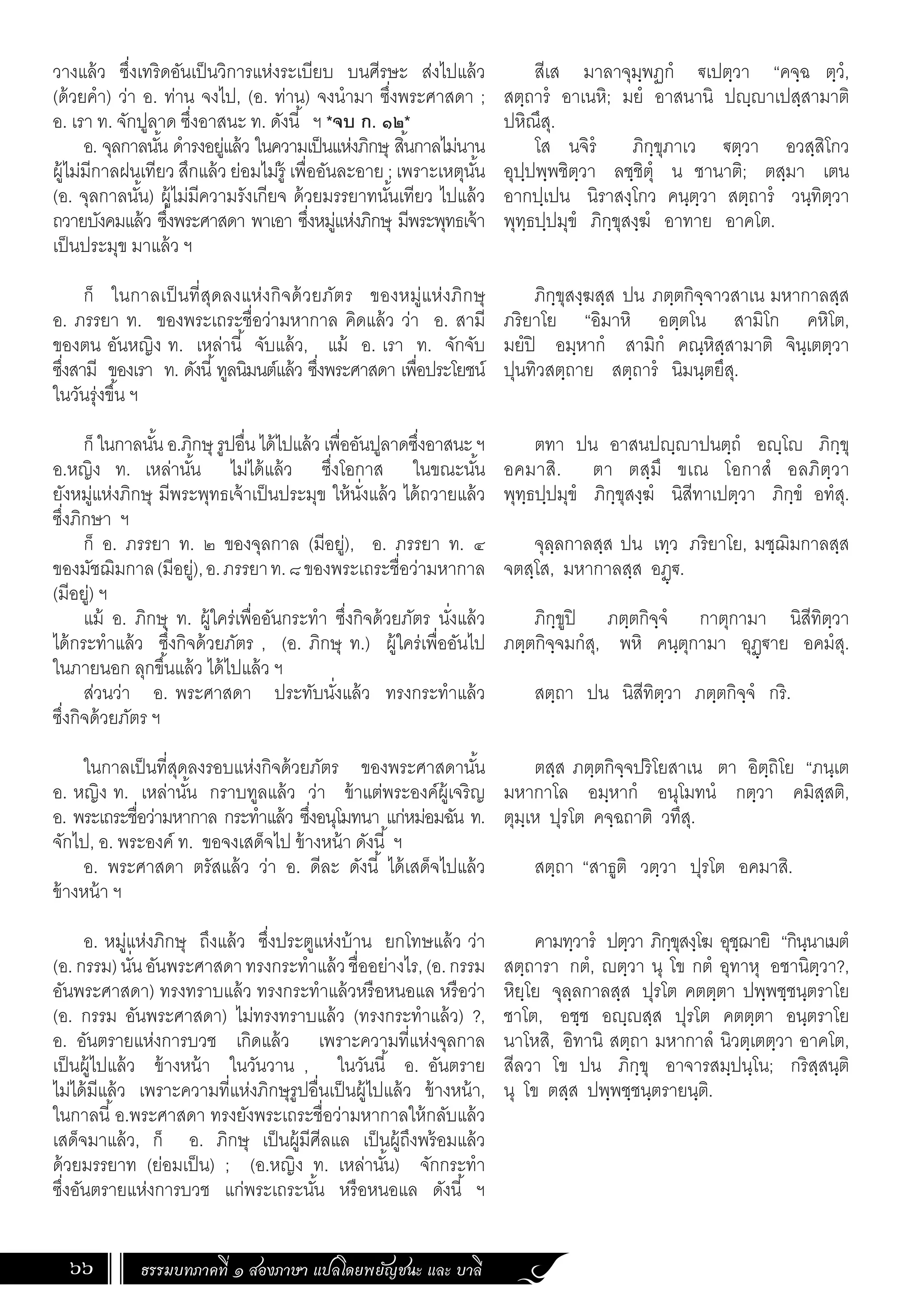 ธรรมบทภาคที่ ๑ สองภาษา แปลโดยพยัญชนะ และ บาลี
66
สีเส มาลาจุมฺพฏกํ €เปตฺวา “คจฺฉ ตฺวํ,
สตฺถารํ อาเนหิ; มยํ อาสนานิ ปฺาเปสฺสามาติ
ปหิณึสุ.
โส นจิรํ ภิกฺขุภาเว €ตฺวา อวสฺสิโกว
อุปฺปพฺพชิตฺวา ลชฺชิตุํ น ชานาติ; ตสฺมา เตน
อากปฺเปน นิราสงฺโกว คนฺตฺวา สตฺถารํ วนฺทิตฺวา
พุทฺธปฺปมุขํ ภิกฺขุสงฺฆํ อาทาย อาคโต.
ภิกฺขุสงฺฆสฺส ปน ภตฺตกิจฺจาวสาเน มหากาลสฺส
ภริยาโย “อิมาหิ อตฺตโน สามิโก คหิโต,
มยํปิ อมฺหากํ สามิกํ คณฺหิสฺสามาติ จินฺเตตฺวา
ปุนทิวสตฺถาย สตฺถารํ นิมนฺตยึสุ.
ตทา ปน อาสนปฺาปนตฺถํ อฺโ ภิกฺขุ
อคมาสิ. ตา ตสฺมึ ขเณ โอกาสํ อลภิตฺวา
พุทฺธปฺปมุขํ ภิกฺขุสงฺฆํ นิสีทาเปตฺวา ภิกฺขํ อทํสุ.
จุลฺลกาลสฺส ปน เทฺว ภริยาโย, มชฺฌิมกาลสฺส
จตสฺโส, มหากาลสฺส อฏฺ€.
ภิกฺขูปิ ภตฺตกิจฺจํ กาตุกามา นิสีทิตฺวา
ภตฺตกิจฺจมกํสุ, พหิ คนฺตุกามา อุฏฺ€าย อคมํสุ.
สตฺถา ปน นิสีทิตฺวา ภตฺตกิจฺจํ กริ.
ตสฺส ภตฺตกิจฺจปริโยสาเน ตา อิตฺถิโย “ภนฺเต
มหากาโล อมฺหากํ อนุโมทนํ กตฺวา คมิสฺสติ,
ตุมฺเห ปุรโต คจฺฉถาติ วทึสุ.
สตฺถา “สาธูติ วตฺวา ปุรโต อคมาสิ.
คามทฺวารํ ปตฺวา ภิกฺขุสงฺโฆ อุชฺฌายิ “กินฺนาเมตํ
สตฺถารา กตํ, ตฺวา นุ โข กตํ อุทาหุ อชานิตฺวา?,
หิยฺโย จุลฺลกาลสฺส ปุรโต คตตฺตา ปพฺพชฺชนฺตราโย
ชาโต, อชฺช อฺสฺส ปุรโต คตตฺตา อนฺตราโย
นาโหสิ, อิทานิ สตฺถา มหากาลํ นิวตฺเตตฺวา อาคโต,
สีลวา โข ปน ภิกฺขุ อาจารสมฺปนฺโน; กริสฺสนฺติ
นุ โข ตสฺส ปพฺพชฺชนฺตรายนฺติ.
วางแล้ว ซึ่งเทริดอันเป็นวิการแห่งระเบียบ บนศีรษะ ส่งไปแล้ว
(ด้วยค�ำ) ว่า อ. ท่าน จงไป, (อ. ท่าน) จงน�ำมา ซึ่งพระศาสดา ;
อ. เรา ท. จักปูลาด ซึ่งอาสนะ ท. ดังนี้ ฯ *จบ ก. ๑๒*
อ. จุลกาลนั้น ด�ำรงอยู่แล้ว ในความเป็นแห่งภิกษุ สิ้นกาลไม่นาน
ผู้ไม่มีกาลฝนเทียว สึกแล้ว ย่อมไม่รู้ เพื่ออันละอาย ; เพราะเหตุนั้น
(อ. จุลกาลนั้น) ผู้ไม่มีความรังเกียจ ด้วยมรรยาทนั้นเทียว ไปแล้ว
ถวายบังคมแล้ว ซึ่งพระศาสดา พาเอา ซึ่งหมู่แห่งภิกษุ มีพระพุทธเจ้า
เป็นประมุข มาแล้ว ฯ
ก็ ในกาลเป็นที่สุดลงแห่งกิจด้วยภัตร ของหมู่แห่งภิกษุ
อ. ภรรยา ท. ของพระเถระชื่อว่ามหากาล คิดแล้ว ว่า อ. สามี
ของตน อันหญิง ท. เหล่านี้ จับแล้ว, แม้ อ. เรา ท. จักจับ
ซึ่งสามี ของเรา ท. ดังนี้ทูลนิมนต์แล้ว ซึ่งพระศาสดา เพื่อประโยชน์
ในวันรุ่งขึ้น ฯ
ก็ ในกาลนั้น อ.ภิกษุ รูปอื่น ได้ไปแล้ว เพื่ออันปูลาดซึ่งอาสนะ ฯ
อ.หญิง ท. เหล่านั้น ไม่ได้แล้ว ซึ่งโอกาส ในขณะนั้น
ยังหมู่แห่งภิกษุ มีพระพุทธเจ้าเป็นประมุข ให้นั่งแล้ว ได้ถวายแล้ว
ซึ่งภิกษา ฯ
ก็ อ. ภรรยา ท. ๒ ของจุลกาล (มีอยู่), อ. ภรรยา ท. ๔
ของมัชฌิมกาล(มีอยู่),อ.ภรรยาท.๘ของพระเถระชื่อว่ามหากาล
(มีอยู่) ฯ
แม้ อ. ภิกษุ ท. ผู้ใคร่เพื่ออันกระท�ำ ซึ่งกิจด้วยภัตร นั่งแล้ว
ได้กระท�ำแล้ว ซึ่งกิจด้วยภัตร , (อ. ภิกษุ ท.) ผู้ใคร่เพื่ออันไป
ในภายนอก ลุกขึ้นแล้ว ได้ไปแล้ว ฯ
ส่วนว่า อ. พระศาสดา ประทับนั่งแล้ว ทรงกระท�ำแล้ว
ซึ่งกิจด้วยภัตร ฯ
ในกาลเป็นที่สุดลงรอบแห่งกิจด้วยภัตร ของพระศาสดานั้น
อ. หญิง ท. เหล่านั้น กราบทูลแล้ว ว่า ข้าแต่พระองค์ผู้เจริญ
อ. พระเถระชื่อว่ามหากาล กระท�ำแล้ว ซึ่งอนุโมทนา แก่หม่อมฉัน ท.
จักไป, อ. พระองค์ ท. ขอจงเสด็จไป ข้างหน้า ดังนี้ ฯ
อ. พระศาสดา ตรัสแล้ว ว่า อ. ดีละ ดังนี้ ได้เสด็จไปแล้ว
ข้างหน้า ฯ
อ. หมู่แห่งภิกษุ ถึงแล้ว ซึ่งประตูแห่งบ้าน ยกโทษแล้ว ว่า
(อ.กรรม)นั่นอันพระศาสดาทรงกระท�ำแล้วชื่ออย่างไร,(อ.กรรม
อันพระศาสดา) ทรงทราบแล้ว ทรงกระท�ำแล้วหรือหนอแล หรือว่า
(อ. กรรม อันพระศาสดา) ไม่ทรงทราบแล้ว (ทรงกระท�ำแล้ว) ?,
อ. อันตรายแห่งการบวช เกิดแล้ว เพราะความที่แห่งจุลกาล
เป็นผู้ไปแล้ว ข้างหน้า ในวันวาน , ในวันนี้ อ. อันตราย
ไม่ได้มีแล้ว เพราะความที่แห่งภิกษุรูปอื่นเป็นผู้ไปแล้ว ข้างหน้า,
ในกาลนี้อ.พระศาสดา ทรงยังพระเถระชื่อว่ามหากาลให้กลับแล้ว
เสด็จมาแล้ว, ก็ อ. ภิกษุ เป็นผู้มีศีลแล เป็นผู้ถึงพร้อมแล้ว
ด้วยมรรยาท (ย่อมเป็น) ; (อ.หญิง ท. เหล่านั้น) จักกระท�ำ
ซึ่งอันตรายแห่งการบวช แก่พระเถระนั้น หรือหนอแล ดังนี้ ฯ
 