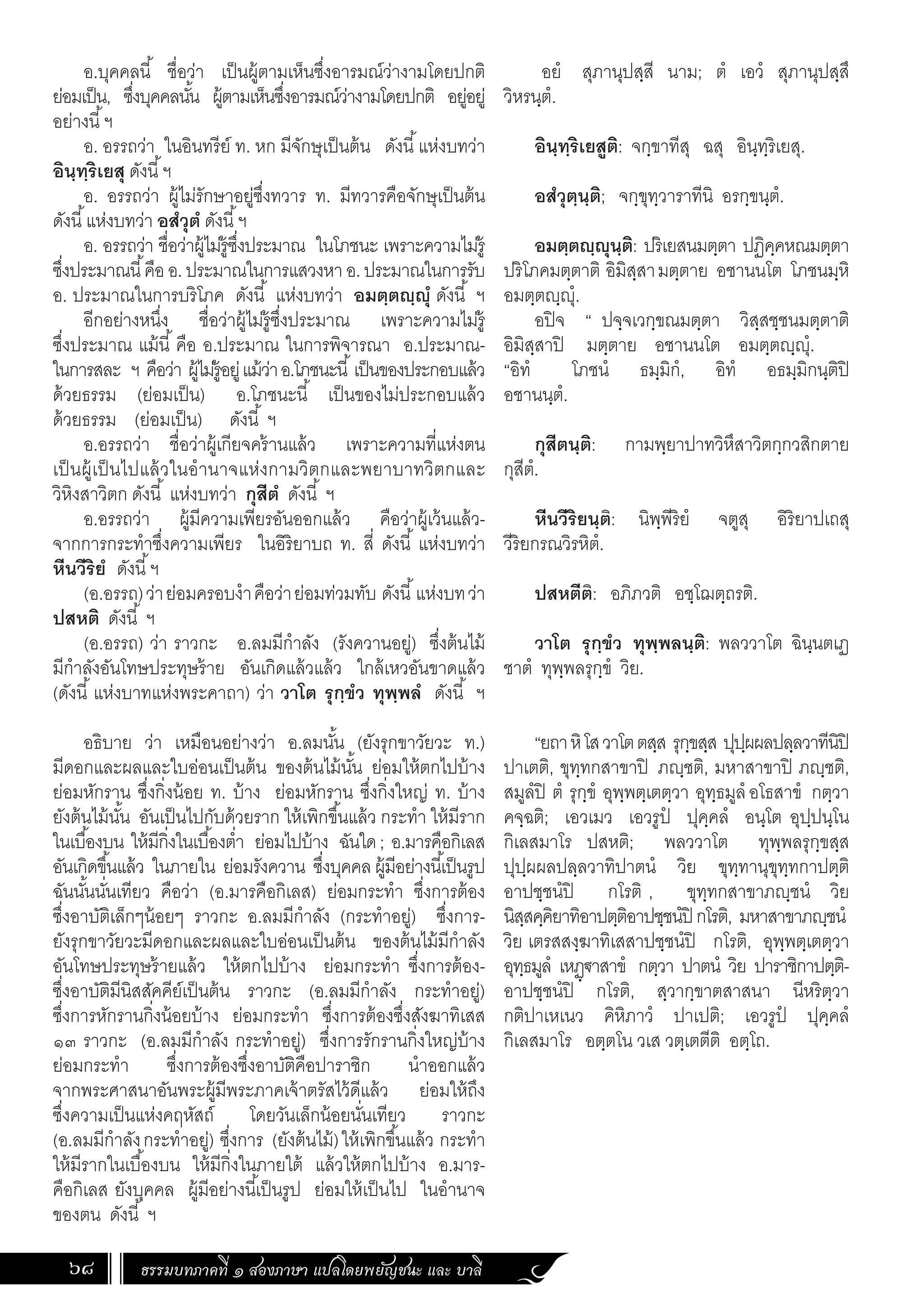 ธรรมบทภาคที่ ๑ สองภาษา แปลโดยพยัญชนะ และ บาลี
68
อยํ สุภานุปสฺสี นาม; ตํ เอวํ สุภานุปสฺสึ
วิหรนฺตํ.
อินฺทฺริเยสูติ: จกฺขาทีสุ ฉสุ อินฺทฺริเยสุ.
อสํวุตฺนฺติ; จกฺขุทฺวาราทีนิ อรกฺขนฺตํ.
อมตฺตญฺญุนฺติ: ปริเยสนมตฺตา ปฏิคฺคหณมตฺตา
ปริโภคมตฺตาติ อิมิสฺสามตฺตาย อชานนโต โภชนมฺหิ
อมตฺตฺุํ.
อปิจ “ ปจฺจเวกฺขณมตฺตา วิสฺสชฺชนมตฺตาติ
อิมิสฺสาปิ มตฺตาย อชานนโต อมตฺตฺุํ.
“อิทํ โภชนํ ธมฺมิกํ, อิทํ อธมฺมิกนฺติปิ
อชานนฺตํ.
กุสีตนฺติ: กามพฺยาปาทวิหึสาวิตกฺกวสิกตาย
กุสีตํ.
หีนวีริยนฺติ: นิพฺพีริยํ จตูสุ อิริยาปเถสุ
วีริยกรณวิรหิตํ.
ปสหตีติ: อภิภวติ อชฺโฌตฺถรติ.
วาโต รุกฺขํว ทุพฺพลนฺติ: พลววาโต ฉินฺนตเฏ
ชาตํ ทุพฺพลรุกฺขํ วิย.
“ยถาหิโสวาโตตสฺส รุกฺขสฺส ปุปฺผผลปลฺลวาทีนิปิ
ปาเตติ, ขุทฺทกสาขาปิ ภฺชติ, มหาสาขาปิ ภฺชติ,
สมูลํปิ ตํ รุกฺขํ อุพฺพตฺเตตฺวา อุทฺธมูลํอโธสาขํ กตฺวา
คจฺฉติ; เอวเมว เอวรูปํ ปุคฺคลํ อนฺโต อุปฺปนฺโน
กิเลสมาโร ปสหติ; พลววาโต ทุพฺพลรุกฺขสฺส
ปุปฺผผลปลฺลวาทิปาตนํ วิย ขุทฺทานุขุทฺทกาปตฺติ
อาปชฺชนํปิ กโรติ , ขุทฺทกสาขาภฺชนํ วิย
นิสฺสคฺคิยาทิอาปตฺติอาปชฺชนํปิ กโรติ, มหาสาขาภฺชนํ
วิย เตรสสงฺฆาทิเสสาปชฺชนํปิ กโรติ, อุพฺพตฺเตตฺวา
อุทฺธมูลํ เหฏฺ€าสาขํ กตฺวา ปาตนํ วิย ปาราชิกาปตฺติ-
อาปชฺชนํปิ กโรติ, สฺวากฺขาตสาสนา นีหริตฺวา
กติปาเหเนว คิหิภาวํ ปาเปติ; เอวรูปํ ปุคฺคลํ
กิเลสมาโร อตฺตโน วเส วตฺเตตีติ อตฺโถ.
อ.บุคคลนี้ ชื่อว่า เป็นผู้ตามเห็นซึ่งอารมณ์ว่างามโดยปกติ
ย่อมเป็น, ซึ่งบุคคลนั้น ผู้ตามเห็นซึ่งอารมณ์ว่างามโดยปกติ อยู่อยู่
อย่างนี้ฯ
อ. อรรถว่า ในอินทรีย์ ท. หก มีจักษุเป็นต้น ดังนี้แห่งบทว่า
อินฺทฺริเยสุ ดังนี้ฯ
อ. อรรถว่า ผู้ไม่รักษาอยู่ซึ่งทวาร ท. มีทวารคือจักษุเป็นต้น
ดังนี้แห่งบทว่า อสํวุตํ ดังนี้ฯ
อ. อรรถว่า ชื่อว่าผู้ไม่รู้ซึ่งประมาณ ในโภชนะ เพราะความไม่รู้
ซึ่งประมาณนี้คือ อ. ประมาณในการแสวงหา อ. ประมาณในการรับ
อ. ประมาณในการบริโภค ดังนี้ แห่งบทว่า อมตฺตญฺญุํ ดังนี้ ฯ
อีกอย่างหนึ่ง ชื่อว่าผู้ไม่รู้ซึ่งประมาณ เพราะความไม่รู้
ซึ่งประมาณ แม้นี้ คือ อ.ประมาณ ในการพิจารณา อ.ประมาณ-
ในการสละ ฯ คือว่า ผู้ไม่รู้อยู่แม้ว่าอ.โภชนะนี้เป็นของประกอบแล้ว
ด้วยธรรม (ย่อมเป็น) อ.โภชนะนี้ เป็นของไม่ประกอบแล้ว
ด้วยธรรม (ย่อมเป็น) ดังนี้ ฯ
อ.อรรถว่า ชื่อว่าผู้เกียจคร้านแล้ว เพราะความที่แห่งตน
เป็นผู้เป็นไปแล้วในอ�ำนาจแห่งกามวิตกและพยาบาทวิตกและ
วิหิงสาวิตก ดังนี้ แห่งบทว่า กุสีตํ ดังนี้ ฯ
อ.อรรถว่า ผู้มีความเพียรอันออกแล้ว คือว่าผู้เว้นแล้ว-
จากการกระท�ำซึ่งความเพียร ในอิริยาบถ ท. สี่ ดังนี้ แห่งบทว่า
หีนวีริยํ ดังนี้ฯ
(อ.อรรถ)ว่าย่อมครอบง�ำคือว่าย่อมท่วมทับ ดังนี้แห่งบทว่า
ปสหติ ดังนี้ ฯ
(อ.อรรถ) ว่า ราวกะ อ.ลมมีก�ำลัง (รังควานอยู่) ซึ่งต้นไม้
มีก�ำลังอันโทษประทุษร้าย อันเกิดแล้วแล้ว ใกล้เหวอันขาดแล้ว
(ดังนี้แห่งบาทแห่งพระคาถา) ว่า วาโต รุกฺขํว ทุพฺพลํ ดังนี้ ฯ
อธิบาย ว่า เหมือนอย่างว่า อ.ลมนั้น (ยังรุกขาวัยวะ ท.)
มีดอกและผลและใบอ่อนเป็นต้น ของต้นไม้นั้น ย่อมให้ตกไปบ้าง
ย่อมหักราน ซึ่งกิ่งน้อย ท. บ้าง ย่อมหักราน ซึ่งกิ่งใหญ่ ท. บ้าง
ยังต้นไม้นั้น อันเป็นไปกับด้วยราก ให้เพิกขึ้นแล้ว กระท�ำ ให้มีราก
ในเบื้องบน ให้มีกิ่งในเบื้องต�่ำ ย่อมไปบ้าง ฉันใด; อ.มารคือกิเลส
อันเกิดขึ้นแล้ว ในภายใน ย่อมรังควาน ซึ่งบุคคล ผู้มีอย่างนี้เป็นรูป
ฉันนั้นนั่นเทียว คือว่า (อ.มารคือกิเลส) ย่อมกระท�ำ ซึ่งการต้อง
ซึ่งอาบัติเล็กๆน้อยๆ ราวกะ อ.ลมมีก�ำลัง (กระท�ำอยู่) ซึ่งการ-
ยังรุกขาวัยวะมีดอกและผลและใบอ่อนเป็นต้น ของต้นไม้มีก�ำลัง
อันโทษประทุษร้ายแล้ว ให้ตกไปบ้าง ย่อมกระท�ำ ซึ่งการต้อง-
ซึ่งอาบัติมีนิสสัคคีย์เป็นต้น ราวกะ (อ.ลมมีก�ำลัง กระท�ำอยู่)
ซึ่งการหักรานกิ่งน้อยบ้าง ย่อมกระท�ำ ซึ่งการต้องซึ่งสังฆาทิเสส
๑๓ ราวกะ (อ.ลมมีก�ำลัง กระท�ำอยู่) ซึ่งการรักรานกิ่งใหญ่บ้าง
ย่อมกระท�ำ ซึ่งการต้องซึ่งอาบัติคือปาราชิก น�ำออกแล้ว
จากพระศาสนาอันพระผู้มีพระภาคเจ้าตรัสไว้ดีแล้ว ย่อมให้ถึง
ซึ่งความเป็นแห่งคฤหัสถ์ โดยวันเล็กน้อยนั่นเทียว ราวกะ
(อ.ลมมีก�ำลังกระท�ำอยู่) ซึ่งการ (ยังต้นไม้)ให้เพิกขึ้นแล้ว กระท�ำ
ให้มีรากในเบื้องบน ให้มีกิ่งในภายใต้ แล้วให้ตกไปบ้าง อ.มาร-
คือกิเลส ยังบุคคล ผู้มีอย่างนี้เป็นรูป ย่อมให้เป็นไป ในอ�ำนาจ
ของตน ดังนี้ ฯ
 