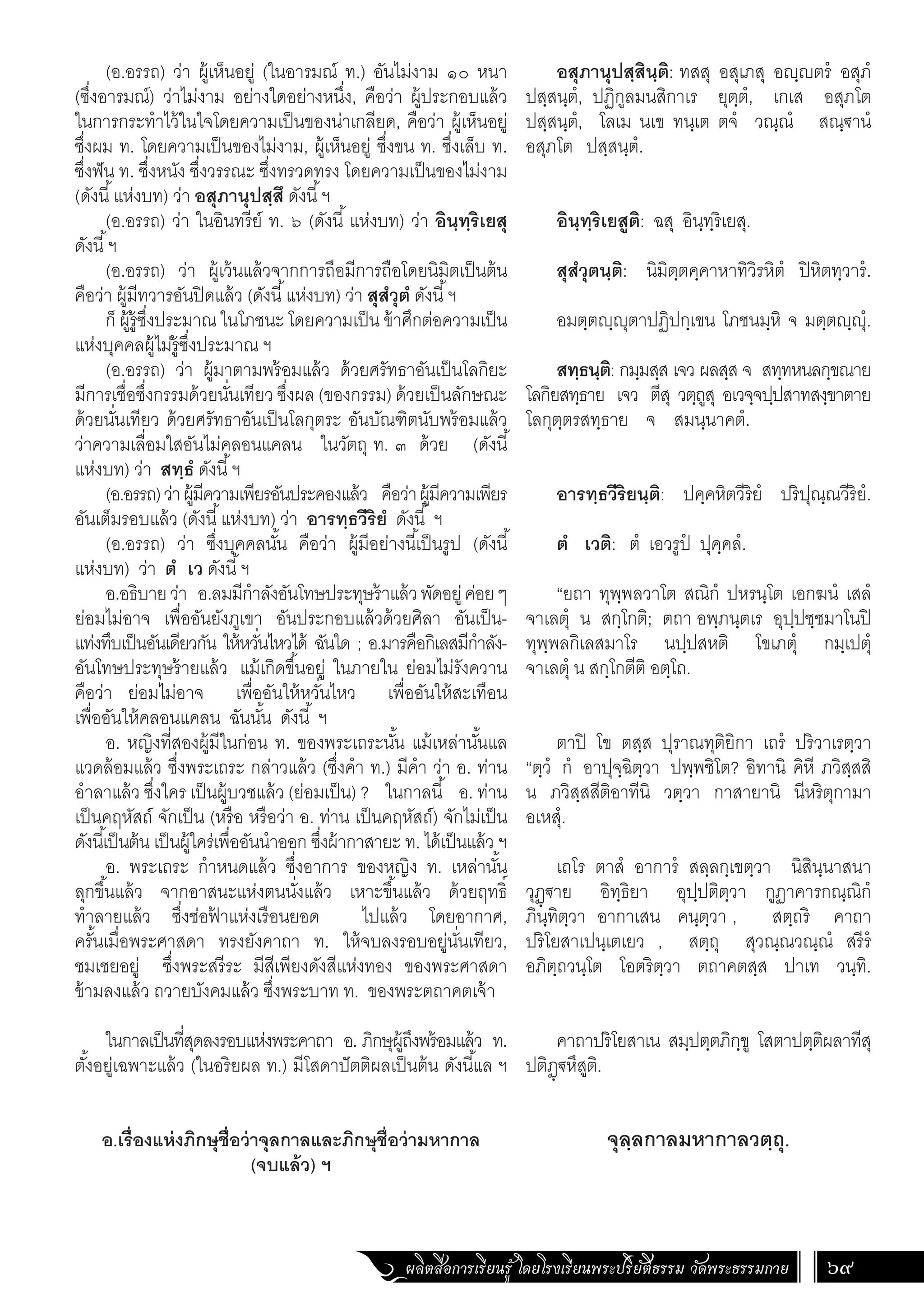 ผลิตสื่อการเรียนรู้ โดยโรงเรียนพระปริยัติธรรม วัดพระธรรมกาย 69
อสุภานุปสฺสินฺติ: ทสสุ อสุเภสุ อฺตรํ อสุภํ
ปสฺสนฺตํ, ปฏิกูลมนสิกาเร ยุตฺตํ, เกเส อสุภโต
ปสฺสนฺตํ, โลเม นเข ทนฺเต ตจํ วณฺณํ สณฺ€านํ
อสุภโต ปสฺสนฺตํ.
อินฺทฺริเยสูติ: ฉสุ อินฺทฺริเยสุ.
สุสํวุตนฺติ: นิมิตฺตคฺคาหาทิวิรหิตํ ปิหิตทฺวารํ.
อมตฺตฺุตาปฏิปกฺเขน โภชนมฺหิ จ มตฺตฺุํ.
สทฺธนฺติ: กมฺมสฺส เจว ผลสฺส จ สทฺทหนลกฺขณาย
โลกิยสทฺธาย เจว ตีสุ วตฺถูสุ อเวจฺจปฺปสาทสงฺขาตาย
โลกุตฺตรสทฺธาย จ สมนฺนาคตํ.
อารทฺธวีริยนฺติ: ปคฺคหิตวีริยํ ปริปุณฺณวีริยํ.
ตํ เวติ: ตํ เอวรูปํ ปุคฺคลํ.
“ยถา ทุพฺพลวาโต สณิกํ ปหรนฺโต เอกฆนํ เสลํ
จาเลตุํ น สกฺโกติ; ตถา อพฺภนฺตเร อุปฺปชฺชมาโนปิ
ทุพฺพลกิเลสมาโร นปฺปสหติ โขเภตุํ กมฺเปตุํ
จาเลตุํ น สกฺโกตีติ อตฺโถ.
ตาปิ โข ตสฺส ปุราณทุติยิกา เถรํ ปริวาเรตฺวา
“ตฺวํ กํ อาปุจฺฉิตฺวา ปพฺพชิโต? อิทานิ คิหี ภวิสฺสสิ
น ภวิสฺสสีติอาทีนิ วตฺวา กาสายานิ นีหริตุกามา
อเหสุํ.
เถโร ตาสํ อาการํ สลฺลกฺเขตฺวา นิสินฺนาสนา
วุฏฺ€าย อิทฺธิยา อุปฺปติตฺวา กูฏาคารกณฺณิกํ
ภินฺทิตฺวา อากาเสน คนฺตฺวา , สตฺถริ คาถา
ปริโยสาเปนฺเตเยว , สตฺถุ สุวณฺณวณฺณํ สรีรํ
อภิตฺถวนฺโต โอตริตฺวา ตถาคตสฺส ปาเท วนฺทิ.
คาถาปริโยสาเน สมฺปตฺตภิกฺขู โสตาปตฺติผลาทีสุ
ปติฏฺ€หึสูติ.
จุลฺลกาลมหากาลวตฺถุ.
(อ.อรรถ) ว่า ผู้เห็นอยู่ (ในอารมณ์ ท.) อันไม่งาม ๑๐ หนา
(ซึ่งอารมณ์) ว่าไม่งาม อย่างใดอย่างหนึ่ง, คือว่า ผู้ประกอบแล้ว
ในการกระท�ำไว้ในใจโดยความเป็นของน่าเกลียด, คือว่า ผู้เห็นอยู่
ซึ่งผม ท. โดยความเป็นของไม่งาม, ผู้เห็นอยู่ ซึ่งขน ท. ซึ่งเล็บ ท.
ซึ่งฟัน ท. ซึ่งหนัง ซึ่งวรรณะ ซึ่งทรวดทรง โดยความเป็นของไม่งาม
(ดังนี้แห่งบท) ว่า อสุภานุปสฺสึ ดังนี้ฯ
(อ.อรรถ) ว่า ในอินทรีย์ ท. ๖ (ดังนี้ แห่งบท) ว่า อินฺทฺริเยสุ
ดังนี้ฯ
(อ.อรรถ) ว่า ผู้เว้นแล้วจากการถือมีการถือโดยนิมิตเป็นต้น
คือว่า ผู้มีทวารอันปิดแล้ว (ดังนี้แห่งบท) ว่า สุสํวุตํ ดังนี้ฯ
ก็ ผู้รู้ซึ่งประมาณ ในโภชนะ โดยความเป็น ข้าศึกต่อความเป็น
แห่งบุคคลผู้ไม่รู้ซึ่งประมาณ ฯ
(อ.อรรถ) ว่า ผู้มาตามพร้อมแล้ว ด้วยศรัทธาอันเป็นโลกิยะ
มีการเชื่อซึ่งกรรมด้วยนั่นเทียว ซึ่งผล (ของกรรม) ด้วยเป็นลักษณะ
ด้วยนั่นเทียว ด้วยศรัทธาอันเป็นโลกุตระ อันบัณฑิตนับพร้อมแล้ว
ว่าความเลื่อมใสอันไม่คลอนแคลน ในวัตถุ ท. ๓ ด้วย (ดังนี้
แห่งบท) ว่า สทฺธํ ดังนี้ฯ
(อ.อรรถ)ว่าผู้มีความเพียรอันประคองแล้ว คือว่าผู้มีความเพียร
อันเต็มรอบแล้ว (ดังนี้แห่งบท) ว่า อารทฺธวีริยํ ดังนี้ ฯ
(อ.อรรถ) ว่า ซึ่งบุคคลนั้น คือว่า ผู้มีอย่างนี้เป็นรูป (ดังนี้
แห่งบท) ว่า ตํ เว ดังนี้ฯ
อ.อธิบายว่า อ.ลมมีก�ำลังอันโทษประทุษร้าแล้วพัดอยู่ค่อยๆ
ย่อมไม่อาจ เพื่ออันยังภูเขา อันประกอบแล้วด้วยศิลา อันเป็น-
แท่งทึบเป็นอันเดียวกัน ให้หวั่นไหวได้ ฉันใด ; อ.มารคือกิเลสมีก�ำลัง-
อันโทษประทุษร้ายแล้ว แม้เกิดขึ้นอยู่ ในภายใน ย่อมไม่รังควาน
คือว่า ย่อมไม่อาจ เพื่ออันให้หวั่นไหว เพื่ออันให้สะเทือน
เพื่ออันให้คลอนแคลน ฉันนั้น ดังนี้ ฯ
อ. หญิงที่สองผู้มีในก่อน ท. ของพระเถระนั้น แม้เหล่านั้นแล
แวดล้อมแล้ว ซึ่งพระเถระ กล่าวแล้ว (ซึ่งค�ำ ท.) มีค�ำ ว่า อ. ท่าน
อ�ำลาแล้ว ซึ่งใคร เป็นผู้บวชแล้ว (ย่อมเป็น) ? ในกาลนี้ อ. ท่าน
เป็นคฤหัสถ์ จักเป็น (หรือ หรือว่า อ. ท่าน เป็นคฤหัสถ์) จักไม่เป็น
ดังนี้เป็นต้น เป็นผู้ใคร่เพื่ออันน�ำออก ซึ่งผ้ากาสายะ ท. ได้เป็นแล้ว ฯ
อ. พระเถระ ก�ำหนดแล้ว ซึ่งอาการ ของหญิง ท. เหล่านั้น
ลุกขึ้นแล้ว จากอาสนะแห่งตนนั่งแล้ว เหาะขึ้นแล้ว ด้วยฤทธิ์
ท�ำลายแล้ว ซึ่งช่อฟ
้ าแห่งเรือนยอด ไปแล้ว โดยอากาศ,
ครั้นเมื่อพระศาสดา ทรงยังคาถา ท. ให้จบลงรอบอยู่นั่นเทียว,
ชมเชยอยู่ ซึ่งพระสรีระ มีสีเพียงดังสีแห่งทอง ของพระศาสดา
ข้ามลงแล้ว ถวายบังคมแล้ว ซึ่งพระบาท ท. ของพระตถาคตเจ้า
ในกาลเป็นที่สุดลงรอบแห่งพระคาถา อ. ภิกษุผู้ถึงพร้อมแล้ว ท.
ตั้งอยู่เฉพาะแล้ว (ในอริยผล ท.) มีโสดาปัตติผลเป็นต้น ดังนี้แล ฯ
อ.เรื่องแห่งภิกษุชื่อว่าจุลกาลและภิกษุชื่อว่ามหากาล
(จบแล้ว) ฯ
 