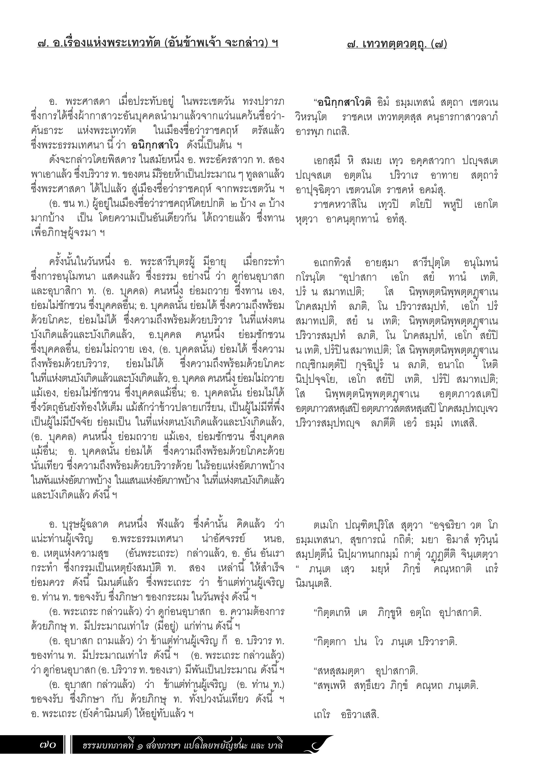 ธรรมบทภาคที่ ๑ สองภาษา แปลโดยพยัญชนะ และ บาลี
70
๗. เทวทตฺตวตฺถุ. (๗)
“อนิกฺกสาโวติ อิมํ ธมฺมเทสนํ สตฺถา เชตวเน
วิหรนฺโต ราชคเห เทวทตฺตสฺส คนฺธารกาสาวลาภํ
อารพฺภ กเถสิ.
เอกสฺมึ หิ สมเย เทฺว อคฺคสาวกา ปฺจสเต
ปฺจสเต อตฺตโน ปริวาเร อาทาย สตฺถารํ
อาปุจฺฉิตฺวา เชตวนโต ราชคหํ อคมํสุ.
ราชคหวาสิโน เทฺวปิ ตโยปิ พหูปิ เอกโต
หุตฺวา อาคนฺตุกทานํ อทํสุ.
อเถกทิวสํ อายสฺมา สารีปุตฺโต อนุโมทนํ
กโรนฺโต “อุปาสกา เอโก สยํ ทานํ เทติ,
ปรํ น สมาทเปติ; โส นิพฺพตฺตนิพฺพตฺตฏฺ€าเน
โภคสมฺปทํ ลภติ, โน ปริวารสมฺปทํ, เอโก ปรํ
สมาทเปติ, สยํ น เทติ; นิพฺพตฺตนิพฺพตฺตฏฺ€าเน
ปริวารสมฺปทํ ลภติ, โน โภคสมฺปทํ, เอโก สยํปิ
น เทติ, ปรํปิ นสมาทเปติ; โส นิพฺพตฺตนิพฺพตฺตฏฺ€าเน
กฺชิกมตฺตํปิ กุจฺฉิปูรํ น ลภติ, อนาโถ โหติ
นิปฺปจฺจโย, เอโก สยํปิ เทติ, ปรํปิ สมาทเปติ;
โส นิพฺพตฺตนิพฺพตฺตฏฺ€าเน อตฺตภาวสเตปิ
อตฺตภาวสหสฺเสปิ อตฺตภาวสตสหสฺเสปิ โภคสมฺปทฺเจว
ปริวารสมฺปทฺจ ลภตีติ เอวํ ธมฺมํ เทเสสิ.
ตเมโก ปณฺฑิตปุริโส สุตฺวา “อจฺฉริยา วต โภ
ธมฺมเทสนา, สุขการณํ กถิตํ; มยา อิมาสํ ทฺวินฺนํ
สมฺปตฺตีนํ นิปฺผาทนกกมฺมํ กาตุํ วฏฺฏตีติ จินฺเตตฺวา
“ ภนฺเต เสฺว มยฺหํ ภิกฺขํ คณฺหถาติ เถรํ
นิมนฺเตสิ.
“กิตฺตเกหิ เต ภิกฺขูหิ อตฺโถ อุปาสกาติ.
“กิตฺตกา ปน โว ภนฺเต ปริวาราติ.
“สหสฺสมตฺตา อุปาสกาติ.
“สพฺเพหิ สทฺธึเยว ภิกฺขํ คณฺหถ ภนฺเตติ.
เถโร อธิวาเสสิ.
๗. อ.เรื่องแห่งพระเทวทัต (อันข้าพเจ้า จะกล่าว) ฯ
	
อ. พระศาสดา เมื่อประทับอยู่ ในพระเชตวัน ทรงปรารภ
ซึ่งการได้ซึ่งผ้ากาสาวะอันบุคคลน�ำมาแล้วจากแว่นแคว้นชื่อว่า-
คันธาระ แห่งพระเทวทัต ในเมืองชื่อว่าราชคฤห์ ตรัสแล้ว
ซึ่งพระธรรมเทศนา นี้ว่า อนิกฺกสาโว ดังนี้เป็นต้น ฯ
ดังจะกล่าวโดยพิสดาร ในสมัยหนึ่ง อ. พระอัครสาวก ท. สอง
พาเอาแล้ว ซึ่งบริวาร ท. ของตน มีร้อยห้าเป็นประมาณ ๆ ทูลลาแล้ว
ซึ่งพระศาสดา ได้ไปแล้ว สู่เมืองชื่อว่าราชคฤห์ จากพระเชตวัน ฯ
(อ. ชน ท.) ผู้อยู่ในเมืองชื่อว่าราชคฤห์โดยปกติ ๒ บ้าง ๓ บ้าง
มากบ้าง เป็น โดยความเป็นอันเดียวกัน ได้ถวายแล้ว ซึ่งทาน
เพื่อภิกษุผู้จรมา ฯ
ครั้งนั้นในวันหนึ่ง อ. พระสารีบุตรผู้ มีอายุ เมื่อกระท�ำ
ซึ่งการอนุโมทนา แสดงแล้ว ซึ่งธรรม อย่างนี้ ว่า ดูก่อนอุบาสก
และอุบาสิกา ท. (อ. บุคคล) คนหนึ่ง ย่อมถวาย ซึ่งทาน เอง,
ย่อมไม่ชักชวน ซึ่งบุคคลอื่น; อ. บุคคลนั้น ย่อมได้ ซึ่งความถึงพร้อม
ด้วยโภคะ, ย่อมไม่ได้ ซึ่งความถึงพร้อมด้วยบริวาร ในที่แห่งตน
บังเกิดแล้วและบังเกิดแล้ว, อ.บุคคล คนหนึ่ง ย่อมชักชวน
ซึ่งบุคคลอื่น, ย่อมไม่ถวาย เอง, (อ. บุคคลนั้น) ย่อมได้ ซึ่งความ
ถึงพร้อมด้วยบริวาร, ย่อมไม่ได้ ซึ่งความถึงพร้อมด้วยโภคะ
ในที่แห่งตนบังเกิดแล้วและบังเกิดแล้ว,อ.บุคคลคนหนึ่งย่อมไม่ถวาย
แม้เอง, ย่อมไม่ชักชวน ซึ่งบุคคลแม้อื่น; อ. บุคคลนั้น ย่อมไม่ได้
ซึ่งวัตถุอันยังท้องให้เต็ม แม้สักว่าข้าวปลายเกรียน, เป็นผู้ไม่มีที่พึ่ง
เป็นผู้ไม่มีปัจจัย ย่อมเป็น ในที่แห่งตนบังเกิดแล้วและบังเกิดแล้ว,
(อ. บุคคล) คนหนึ่ง ย่อมถวาย แม้เอง, ย่อมชักชวน ซึ่งบุคคล
แม้อื่น; อ. บุคคลนั้น ย่อมได้ ซึ่งความถึงพร้อมด้วยโภคะด้วย
นั่นเทียว ซึ่งความถึงพร้อมด้วยบริวารด้วย ในร้อยแห่งอัตภาพบ้าง
ในพันแห่งอัตภาพบ้าง ในแสนแห่งอัตภาพบ้าง ในที่แห่งตนบังเกิดแล้ว
และบังเกิดแล้ว ดังนี้ฯ
อ. บุรุษผู้ฉลาด คนหนึ่ง ฟังแล้ว ซึ่งค�ำนั้น คิดแล้ว ว่า
แน่ะท่านผู้เจริญ อ.พระธรรมเทศนา น่าอัศจรรย์ หนอ,
อ. เหตุแห่งความสุข (อันพระเถระ) กล่าวแล้ว, อ. อัน อันเรา
กระท�ำ ซึ่งกรรมเป็นเหตุยังสมบัติ ท. สอง เหล่านี้ ให้ส�ำเร็จ
ย่อมควร ดังนี้ นิมนต์แล้ว ซึ่งพระเถระ ว่า ข้าแต่ท่านผู้เจริญ
อ. ท่าน ท. ขอจงรับ ซึ่งภิกษา ของกระผม ในวันพรุ่ง ดังนี้ฯ
(อ. พระเถระ กล่าวแล้ว) ว่า ดูก่อนอุบาสก อ. ความต้องการ
ด้วยภิกษุ ท. มีประมาณเท่าไร (มีอยู่) แก่ท่าน ดังนี้ฯ
(อ. อุบาสก ถามแล้ว) ว่า ข้าแต่ท่านผู้เจริญ ก็ อ. บริวาร ท.
ของท่าน ท. มีประมาณเท่าไร ดังนี้ฯ (อ. พระเถระ กล่าวแล้ว)
ว่าดูก่อนอุบาสก(อ.บริวารท.ของเรา) มีพันเป็นประมาณ ดังนี้ฯ
(อ. อุบาสก กล่าวแล้ว) ว่า ข้าแต่ท่านผู้เจริญ (อ. ท่าน ท.)
ขอจงรับ ซึ่งภิกษา กับ ด้วยภิกษุ ท. ทั้งปวงนั่นเทียว ดังนี้ ฯ
อ. พระเถระ (ยังค�ำนิมนต์) ให้อยู่ทับแล้ว ฯ
 