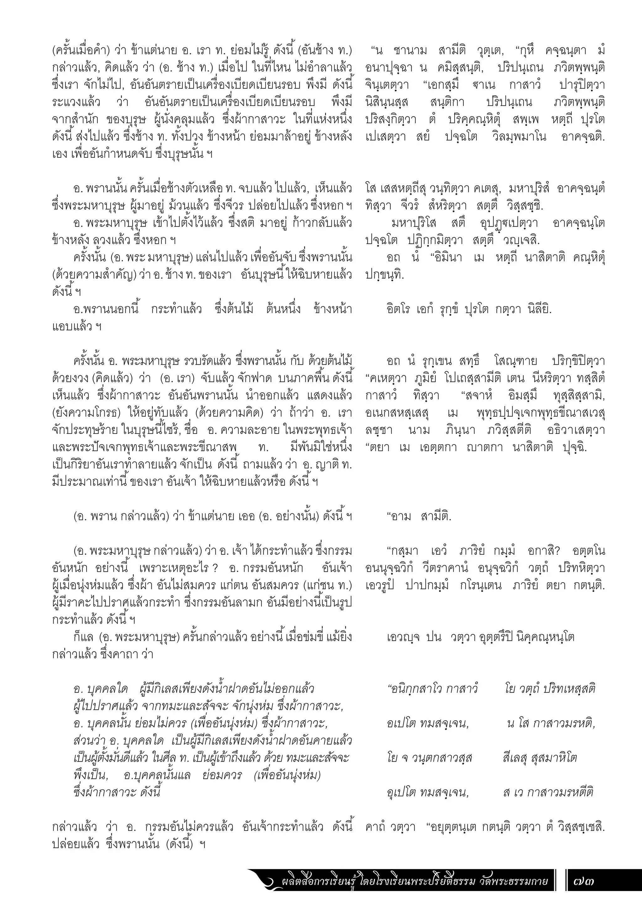 ผลิตสื่อการเรียนรู้ โดยโรงเรียนพระปริยัติธรรม วัดพระธรรมกาย 73
“น ชานาม สามีติ วุตฺเต, “กุหึ คจฺฉนฺตา มํ
อนาปุจฺฉา น คมิสฺสนฺติ, ปริปนฺเถน ภวิตพฺพนฺติ
จินฺเตตฺวา “เอกสฺมึ €าเน กาสาวํ ปารุปิตฺวา
นิสินฺนสฺส สนฺติกา ปริปนฺเถน ภวิตพฺพนฺติ
ปริสงฺกิตฺวา ตํ ปริคฺคณฺหิตุํ สพฺเพ หตฺถี ปุรโต
เปเสตฺวา สยํ ปจฺฉโต วิลมฺพมาโน อาคจฺฉติ.
โส เสสหตฺถีสุ วนฺทิตฺวา คเตสุ, มหาปุริสํ อาคจฺฉนฺตํ
ทิสฺวา จีวรํ สํหริตฺวา สตฺตึ วิสฺสชฺชิ.
มหาปุริโส สตึ อุปฏฺ€เปตฺวา อาคจฺฉนฺโต
ปจฺฉโต ปฏิกฺกมิตฺวา สตฺตึ วฺเจสิ.
อถ นํ “อิมินา เม หตฺถี นาสิตาติ คณฺหิตุํ
ปกฺขนฺทิ.
อิตโร เอกํ รุกฺขํ ปุรโต กตฺวา นิลียิ.
อถ นํ รุกฺเขน สทฺธึ โสณฺฑาย ปริกฺขิปิตฺวา
“คเหตฺวา ภูมิยํ โปเถสฺสามีติ เตน นีหริตฺวา ทสฺสิตํ
กาสาวํ ทิสฺวา “สจาหํ อิมสฺมึ ทุสฺสิสฺสามิ,
อเนกสหสฺเสสุ เม พุทฺธปฺปจฺเจกพุทฺธขีณาสเวสุ
ลชฺชา นาม ภินฺนา ภวิสฺสตีติ อธิวาเสตฺวา
“ตยา เม เอตฺตกา าตกา นาสิตาติ ปุจฺฉิ.
“อาม สามีติ.
“กสฺมา เอวํ ภาริยํ กมฺมํ อกาสิ? อตฺตโน
อนนุจฺฉวิกํ วีตราคานํ อนุจฺฉวิกํ วตฺถํ ปริทหิตฺวา
เอวรูปํ ปาปกมฺมํ กโรนฺเตน ภาริยํ ตยา กตนฺติ.
เอวฺจ ปน วตฺวา อุตฺตรึปิ นิคฺคณฺหนฺโต
“อนิกฺกสาโว กาสาวํ โย วตฺถํ ปริทเหสฺสติ
อเปโต ทมสจฺเจน, น โส กาสาวมรหติ,
โย จ วนฺตกสาวสฺส สีเลสุ สุสมาหิโต
อุเปโต ทมสจฺเจน, ส เว กาสาวมรหตีติ
คาถํ วตฺวา “อยุตฺตนฺเต กตนฺติ วตฺวา ตํ วิสฺสชฺเชสิ.
(ครั้นเมื่อค�ำ) ว่า ข้าแต่นาย อ. เรา ท. ย่อมไม่รู้ ดังนี้(อันช้าง ท.)
กล่าวแล้ว, คิดแล้ว ว่า (อ. ช้าง ท.) เมื่อไป ในที่ไหน ไม่อ�ำลาแล้ว
ซึ่งเรา จักไม่ไป, อันอันตรายเป็นเครื่องเบียดเบียนรอบ พึงมี ดังนี้
ระแวงแล้ว ว่า อันอันตรายเป็นเครื่องเบียดเบียนรอบ พึงมี
จากส�ำนัก ของบุรุษ ผู้นั่งคลุมแล้ว ซึ่งผ้ากาสาวะ ในที่แห่งหนึ่ง
ดังนี้ส่งไปแล้ว ซึ่งช้าง ท. ทั้งปวง ข้างหน้า ย่อมมาล้าอยู่ ข้างหลัง
เอง เพื่ออันก�ำหนดจับ ซึ่งบุรุษนั้น ฯ
อ.พรานนั้นครั้นเมื่อช้างตัวเหลือท.จบแล้วไปแล้ว, เห็นแล้ว
ซึ่งพระมหาบุรุษ ผู้มาอยู่ ม้วนแล้ว ซึ่งจีวร ปล่อยไปแล้วซึ่งหอกฯ
อ. พระมหาบุรุษ เข้าไปตั้งไว้แล้ว ซึ่งสติ มาอยู่ ก้าวกลับแล้ว
ข้างหลัง ลวงแล้ว ซึ่งหอก ฯ
ครั้งนั้น (อ.พระมหาบุรุษ)แล่นไปแล้วเพื่ออันจับซึ่งพรานนั้น
(ด้วยความส�ำคัญ)ว่าอ.ช้างท.ของเรา อันบุรุษนี้ให้ฉิบหายแล้ว
ดังนี้ฯ
อ.พรานนอกนี้ กระท�ำแล้ว ซึ่งต้นไม้ ต้นหนึ่ง ข้างหน้า
แอบแล้ว ฯ
ครั้งนั้น อ. พระมหาบุรุษ รวบรัดแล้ว ซึ่งพรานนั้น กับ ด้วยต้นไม้
ด้วยงวง (คิดแล้ว) ว่า (อ. เรา) จับแล้ว จักฟาด บนภาคพื้น ดังนี้
เห็นแล้ว ซึ่งผ้ากาสาวะ อันอันพรานนั้น น�ำออกแล้ว แสดงแล้ว
(ยังความโกรธ) ให้อยู่ทับแล้ว (ด้วยความคิด) ว่า ถ้าว่า อ. เรา
จักประทุษร้าย ในบุรุษนี้ไซร้, ชื่อ อ. ความละอาย ในพระพุทธเจ้า
และพระปัจเจกพุทธเจ้าและพระขีณาสพ ท. มีพันมิใช่หนึ่ง
เป็นกิริยาอันเราท�ำลายแล้ว จักเป็น ดังนี้ ถามแล้ว ว่า อ. ญาติ ท.
มีประมาณเท่านี้ของเรา อันเจ้า ให้ฉิบหายแล้วหรือ ดังนี้ฯ
(อ. พราน กล่าวแล้ว) ว่า ข้าแต่นาย เออ (อ. อย่างนั้น) ดังนี้ฯ
(อ.พระมหาบุรุษกล่าวแล้ว)ว่าอ.เจ้าได้กระท�ำแล้วซึ่งกรรม
อันหนัก อย่างนี้ เพราะเหตุอะไร ? อ. กรรมอันหนัก อันเจ้า
ผู้เมื่อนุ่งห่มแล้ว ซึ่งผ้า อันไม่สมควร แก่ตน อันสมควร (แก่ชน ท.)
ผู้มีราคะไปปราศแล้วกระท�ำ ซึ่งกรรมอันลามก อันมีอย่างนี้เป็นรูป
กระท�ำแล้ว ดังนี้ฯ
ก็แล (อ.พระมหาบุรุษ)ครั้นกล่าวแล้วอย่างนี้เมื่อข่มขี่ แม้ยิ่ง
กล่าวแล้ว ซึ่งคาถา ว่า
อ. บุคคลใด ผู้มีกิเลสเพียงดังน�้ำฝาดอันไม่ออกแล้ว
ผู้ไปปราศแล้ว จากทมะและสัจจะ จักนุ่งห่ม ซึ่งผ้ากาสาวะ,
อ. บุคคลนั้น ย่อมไม่ควร (เพื่ออันนุ่งห่ม) ซึ่งผ้ากาสาวะ,
ส่วนว่า อ. บุคคลใด เป็นผู้มีกิเลสเพียงดังน�้ำฝาดอันคายแล้ว
เป็นผู้ตั้งมั่นดีแล้ว ในศีล ท. เป็นผู้เข้าถึงแล้ว ด้วย ทมะและสัจจะ
พึงเป็น, อ.บุคคลนั้นแล ย่อมควร (เพื่ออันนุ่งห่ม)
ซึ่งผ้ากาสาวะ ดังนี้
กล่าวแล้ว ว่า อ. กรรมอันไม่ควรแล้ว อันเจ้ากระท�ำแล้ว ดังนี้
ปล่อยแล้ว ซึ่งพรานนั้น (ดังนี้) ฯ
 