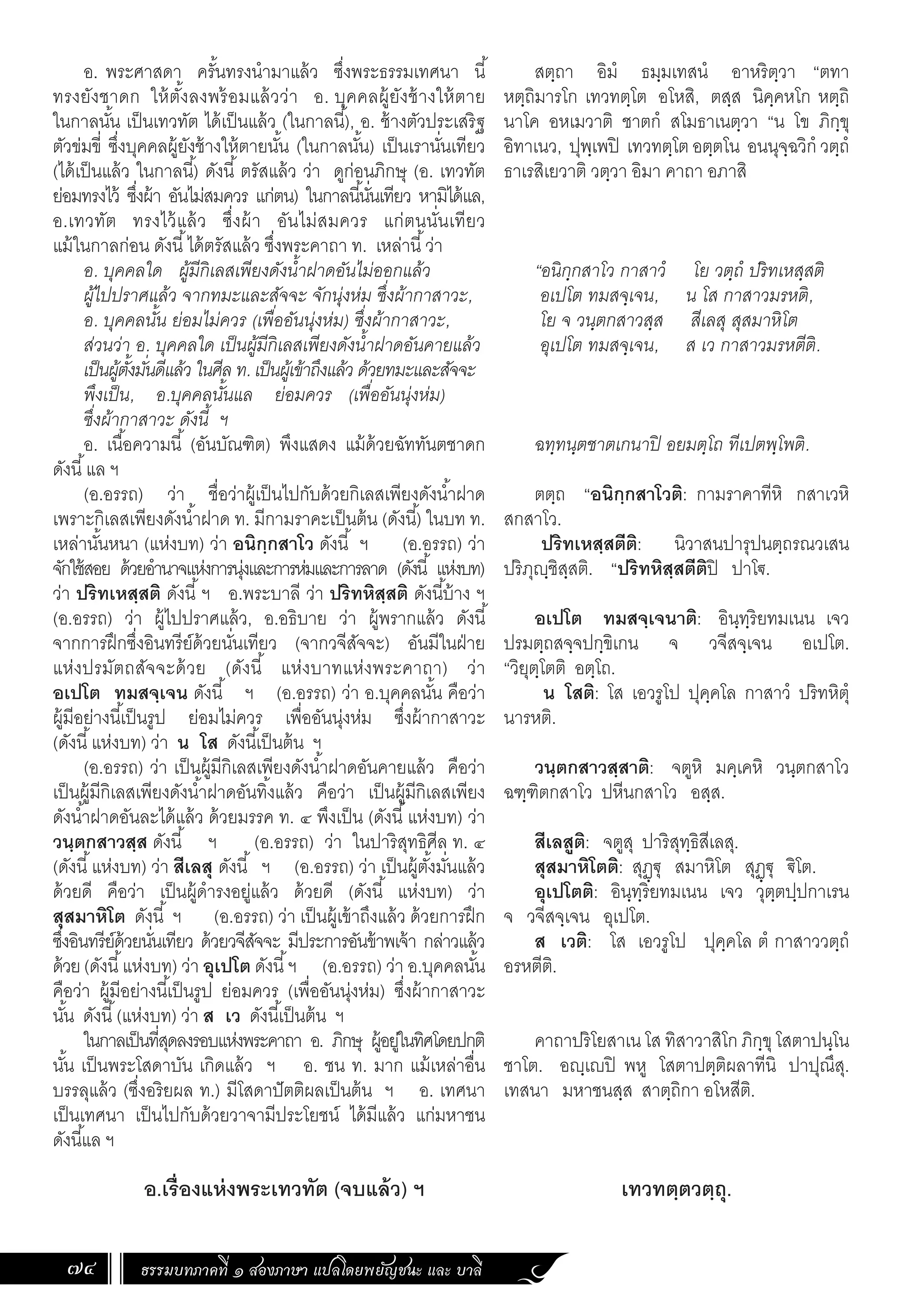 ธรรมบทภาคที่ ๑ สองภาษา แปลโดยพยัญชนะ และ บาลี
74
สตฺถา อิมํ ธมฺมเทสนํ อาหริตฺวา “ตทา
หตฺถิมารโก เทวทตฺโต อโหสิ, ตสฺส นิคฺคหโก หตฺถิ
นาโค อหเมวาติ ชาตกํ สโมธาเนตฺวา “น โข ภิกฺขุ
อิทาเนว, ปุพฺเพปิ เทวทตฺโต อตฺตโน อนนุจฺฉวิกํ วตฺถํ
ธาเรสิเยวาติ วตฺวา อิมา คาถา อภาสิ
“อนิกฺกสาโว กาสาวํ โย วตฺถํ ปริทเหสฺสติ
อเปโต ทมสจฺเจน, น โส กาสาวมรหติ,
โย จ วนฺตกสาวสฺส สีเลสุ สุสมาหิโต
อุเปโต ทมสจฺเจน, ส เว กาสาวมรหตีติ.
ฉทฺทนฺตชาตเกนาปิ อยมตฺโถ ทีเปตพฺโพติ.
ตตฺถ “อนิกฺกสาโวติ: กามราคาทีหิ กสาเวหิ
สกสาโว.
ปริทเหสฺสตีติ: นิวาสนปารุปนตฺถรณวเสน
ปริภุฺชิสฺสติ. “ปริทหิสฺสตีติปิ ปาโ€.
อเปโต ทมสจฺเจนาติ: อินฺทฺริยทมเนน เจว
ปรมตฺถสจฺจปกฺขิเกน จ วจีสจฺเจน อเปโต.
“วิยุตฺโตติ อตฺโถ.
น โสติ: โส เอวรูโป ปุคฺคโล กาสาวํ ปริทหิตุํ
นารหติ.
วนฺตกสาวสฺสาติ: จตูหิ มคฺเคหิ วนฺตกสาโว
ฉฑฺฑิตกสาโว ปหีนกสาโว อสฺส.
สีเลสูติ: จตูสุ ปาริสุทฺธิสีเลสุ.
สุสมาหิโตติ: สุฏฺ€ุ สมาหิโต สุฏฺ€ุ €ิโต.
อุเปโตติ: อินฺทฺริยทมเนน เจว วุตฺตปฺปกาเรน
จ วจีสจฺเจน อุเปโต.
ส เวติ: โส เอวรูโป ปุคฺคโล ตํ กาสาววตฺถํ
อรหตีติ.
คาถาปริโยสาเน โส ทิสาวาสิโก ภิกฺขุโสตาปนฺโน
ชาโต. อฺเปิ พหู โสตาปตฺติผลาทีนิ ปาปุณึสุ.
เทสนา มหาชนสฺส สาตฺถิกา อโหสีติ.
เทวทตฺตวตฺถุ.
อ. พระศาสดา ครั้นทรงน�ำมาแล้ว ซึ่งพระธรรมเทศนา นี้
ทรงยังชาดก ให้ตั้งลงพร้อมแล้วว่า อ. บุคคลผู้ยังช้างให้ตาย
ในกาลนั้น เป็นเทวทัต ได้เป็นแล้ว (ในกาลนี้), อ. ช้างตัวประเสริฐ
ตัวข่มขี่ ซึ่งบุคคลผู้ยังช้างให้ตายนั้น (ในกาลนั้น) เป็นเรานั่นเทียว
(ได้เป็นแล้ว ในกาลนี้) ดังนี้ ตรัสแล้ว ว่า ดูก่อนภิกษุ (อ. เทวทัต
ย่อมทรงไว้ ซึ่งผ้า อันไม่สมควร แก่ตน) ในกาลนี้นั่นเทียว หามิได้แล,
อ.เทวทัต ทรงไว้แล้ว ซึ่งผ้า อันไม่สมควร แก่ตนนั่นเทียว
แม้ในกาลก่อน ดังนี้ได้ตรัสแล้ว ซึ่งพระคาถา ท. เหล่านี้ว่า
อ. บุคคลใด ผู้มีกิเลสเพียงดังน�้ำฝาดอันไม่ออกแล้ว
ผู้ไปปราศแล้ว จากทมะและสัจจะ จักนุ่งห่ม ซึ่งผ้ากาสาวะ,
อ. บุคคลนั้น ย่อมไม่ควร (เพื่ออันนุ่งห่ม) ซึ่งผ้ากาสาวะ,
ส่วนว่า อ. บุคคลใด เป็นผู้มีกิเลสเพียงดังน�้ำฝาดอันคายแล้ว
เป็นผู้ตั้งมั่นดีแล้ว ในศีล ท. เป็นผู้เข้าถึงแล้ว ด้วยทมะและสัจจะ
พึงเป็น, อ.บุคคลนั้นแล ย่อมควร (เพื่ออันนุ่งห่ม)
ซึ่งผ้ากาสาวะ ดังนี้ ฯ
อ. เนื้อความนี้ (อันบัณฑิต) พึงแสดง แม้ด้วยฉัททันตชาดก
ดังนี้แล ฯ
(อ.อรรถ) ว่า ชื่อว่าผู้เป็นไปกับด้วยกิเลสเพียงดังน�้ำฝาด
เพราะกิเลสเพียงดังน�้ำฝาด ท. มีกามราคะเป็นต้น (ดังนี้) ในบท ท.
เหล่านั้นหนา (แห่งบท) ว่า อนิกฺกสาโว ดังนี้ ฯ (อ.อรรถ) ว่า
จักใช้สอย ด้วยอ�ำนาจแห่งการนุ่งและการห่มและการลาด (ดังนี้ แห่งบท)
ว่า ปริทเหสฺสติ ดังนี้ฯ อ.พระบาลี ว่า ปริทหิสฺสติ ดังนี้บ้าง ฯ
(อ.อรรถ) ว่า ผู้ไปปราศแล้ว, อ.อธิบาย ว่า ผู้พรากแล้ว ดังนี้
จากการฝึกซึ่งอินทรีย์ด้วยนั่นเทียว (จากวจีสัจจะ) อันมีในฝ่าย
แห่งปรมัตถสัจจะด้วย (ดังนี้ แห่งบาทแห่งพระคาถา) ว่า
อเปโต ทมสจฺเจน ดังนี้ ฯ (อ.อรรถ) ว่า อ.บุคคลนั้น คือว่า
ผู้มีอย่างนี้เป็นรูป ย่อมไม่ควร เพื่ออันนุ่งห่ม ซึ่งผ้ากาสาวะ
(ดังนี้แห่งบท) ว่า น โส ดังนี้เป็นต้น ฯ
(อ.อรรถ) ว่า เป็นผู้มีกิเลสเพียงดังน�้ำฝาดอันคายแล้ว คือว่า
เป็นผู้มีกิเลสเพียงดังน�้ำฝาดอันทิ้งแล้ว คือว่า เป็นผู้มีกิเลสเพียง
ดังน�้ำฝาดอันละได้แล้ว ด้วยมรรค ท. ๔ พึงเป็น (ดังนี้แห่งบท) ว่า
วนฺตกสาวสฺส ดังนี้ ฯ (อ.อรรถ) ว่า ในปาริสุทธิศีล ท. ๔
(ดังนี้แห่งบท) ว่า สีเลสุ ดังนี้ ฯ (อ.อรรถ) ว่า เป็นผู้ตั้งมั่นแล้ว
ด้วยดี คือว่า เป็นผู้ด�ำรงอยู่แล้ว ด้วยดี (ดังนี้ แห่งบท) ว่า
สุสมาหิโต ดังนี้ ฯ (อ.อรรถ) ว่า เป็นผู้เข้าถึงแล้ว ด้วยการฝึก
ซึ่งอินทรีย์ด้วยนั่นเทียว ด้วยวจีสัจจะ มีประการอันข้าพเจ้า กล่าวแล้ว
ด้วย(ดังนี้แห่งบท) ว่า อุเปโต ดังนี้ฯ (อ.อรรถ) ว่า อ.บุคคลนั้น
คือว่า ผู้มีอย่างนี้เป็นรูป ย่อมควร (เพื่ออันนุ่งห่ม) ซึ่งผ้ากาสาวะ
นั้น ดังนี้(แห่งบท) ว่า ส เว ดังนี้เป็นต้น ฯ
ในกาลเป็นที่สุดลงรอบแห่งพระคาถา อ. ภิกษุ ผู้อยู่ในทิศโดยปกติ
นั้น เป็นพระโสดาบัน เกิดแล้ว ฯ อ. ชน ท. มาก แม้เหล่าอื่น
บรรลุแล้ว (ซึ่งอริยผล ท.) มีโสดาปัตติผลเป็นต้น ฯ อ. เทศนา
เป็นเทศนา เป็นไปกับด้วยวาจามีประโยชน์ ได้มีแล้ว แก่มหาชน
ดังนี้แล ฯ
อ.เรื่องแห่งพระเทวทัต (จบแล้ว) ฯ
 