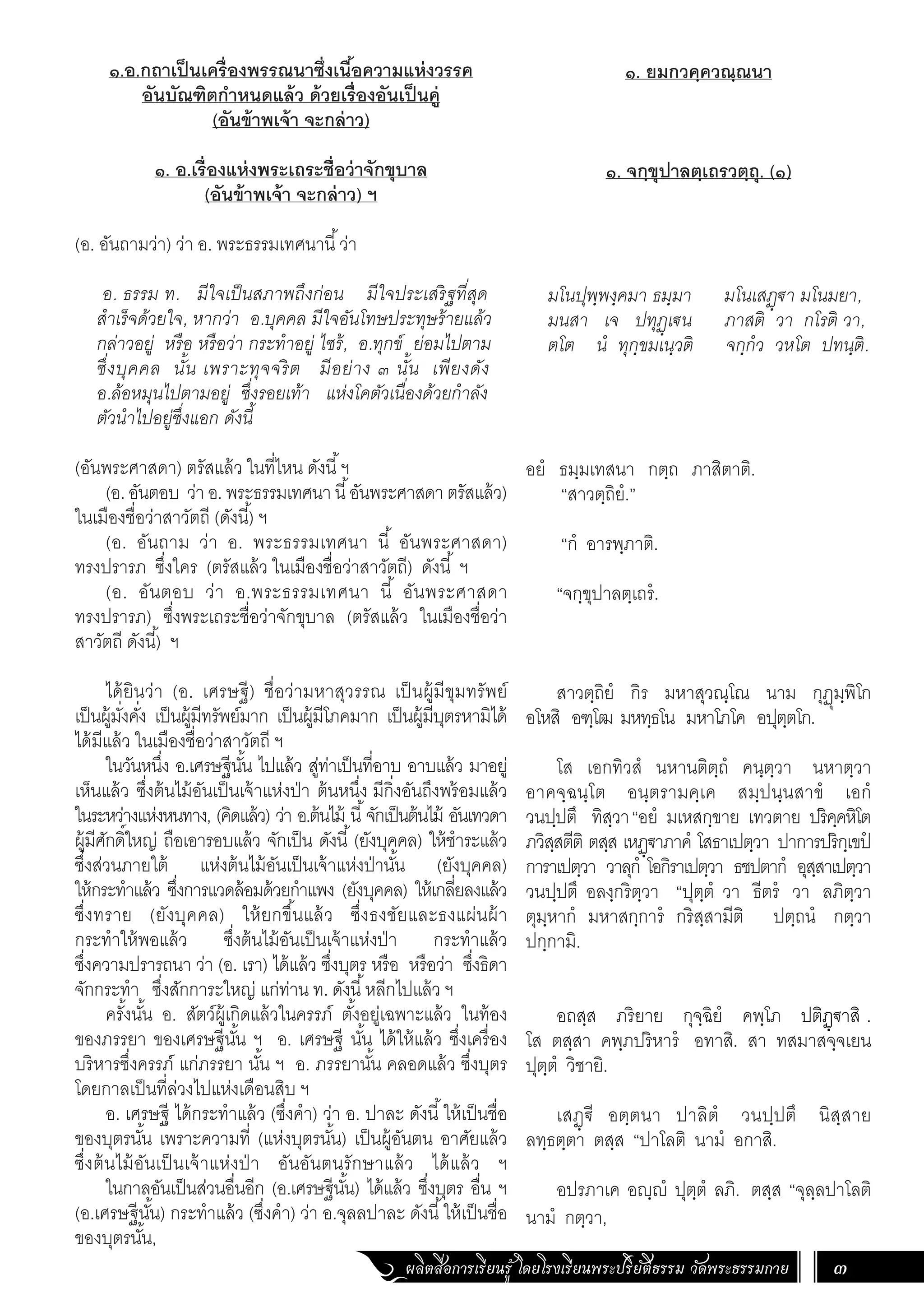 ผลิตสื่อการเรียนรู้ โดยโรงเรียนพระปริยัติธรรม วัดพระธรรมกาย 3
๑.อ.กถาเป็นเครื่องพรรณนาซึ่งเนื้อความแห่งวรรค
อันบัณฑิตก�ำหนดแล้ว ด้วยเรื่องอันเป็นคู่
(อันข้าพเจ้า จะกล่าว)
๑. อ.เรื่องแห่งพระเถระชื่อว่าจักขุบาล
(อันข้าพเจ้า จะกล่าว) ฯ
(อ. อันถามว่า) ว่า อ. พระธรรมเทศนานี้ว่า
อ. ธรรม ท. มีใจเป็นสภาพถึงก่อน มีใจประเสริฐที่สุด
ส�ำเร็จด้วยใจ, หากว่า อ.บุคคล มีใจอันโทษประทุษร้ายแล้ว
กล่าวอยู่ หรือ หรือว่า กระท�ำอยู่ ไซร้, อ.ทุกข์ ย่อมไปตาม
ซึ่งบุคคล นั้น เพราะทุจจริต มีอย่าง ๓ นั้น เพียงดัง
อ.ล้อหมุนไปตามอยู่ ซึ่งรอยเท้า แห่งโคตัวเนื่องด้วยก�ำลัง
ตัวน�ำไปอยู่ซึ่งแอก ดังนี้
(อันพระศาสดา) ตรัสแล้ว ในที่ไหน ดังนี้ฯ
(อ. อันตอบ ว่า อ. พระธรรมเทศนา นี้อันพระศาสดา ตรัสแล้ว)
ในเมืองชื่อว่าสาวัตถี (ดังนี้) ฯ
(อ. อันถาม ว่า อ. พระธรรมเทศนา นี้ อันพระศาสดา)
ทรงปรารภ ซึ่งใคร (ตรัสแล้ว ในเมืองชื่อว่าสาวัตถี) ดังนี้ ฯ
(อ. อันตอบ ว่า อ.พระธรรมเทศนา นี้ อันพระศาสดา
ทรงปรารภ) ซึ่งพระเถระชื่อว่าจักขุบาล (ตรัสแล้ว ในเมืองชื่อว่า
สาวัตถี ดังนี้) ฯ
ได้ยินว่า (อ. เศรษฐี) ชื่อว่ามหาสุวรรณ เป็นผู้มีขุมทรัพย์
เป็นผู้มั่งคั่ง เป็นผู้มีทรัพย์มาก เป็นผู้มีโภคมาก เป็นผู้มีบุตรหามิได้
ได้มีแล้ว ในเมืองชื่อว่าสาวัตถี ฯ
ในวันหนึ่ง อ.เศรษฐีนั้น ไปแล้ว สู่ท่าเป็นที่อาบ อาบแล้ว มาอยู่
เห็นแล้ว ซึ่งต้นไม้อันเป็นเจ้าแห่งป่า ต้นหนึ่ง มีกิ่งอันถึงพร้อมแล้ว
ในระหว่างแห่งหนทาง, (คิดแล้ว) ว่า อ.ต้นไม้ นี้จักเป็นต้นไม้ อันเทวดา
ผู้มีศักดิ์ใหญ่ ถือเอารอบแล้ว จักเป็น ดังนี้(ยังบุคคล) ให้ช�ำระแล้ว
ซึ่งส่วนภายใต้ แห่งต้นไม้อันเป็นเจ้าแห่งป่านั้น (ยังบุคคล)
ให้กระท�ำแล้ว ซึ่งการแวดล้อมด้วยก�ำแพง (ยังบุคคล) ให้เกลี่ยลงแล้ว
ซึ่งทราย (ยังบุคคล) ให้ยกขึ้นแล้ว ซึ่งธงชัยและธงแผ่นผ้า
กระท�ำให้พอแล้ว ซึ่งต้นไม้อันเป็นเจ้าแห่งป่า กระท�ำแล้ว
ซึ่งความปรารถนา ว่า (อ. เรา) ได้แล้ว ซึ่งบุตร หรือ หรือว่า ซึ่งธิดา
จักกระท�ำ ซึ่งสักการะใหญ่ แก่ท่าน ท. ดังนี้หลีกไปแล้ว ฯ
ครั้งนั้น อ. สัตว์ผู้เกิดแล้วในครรภ์ ตั้งอยู่เฉพาะแล้ว ในท้อง
ของภรรยา ของเศรษฐีนั้น ฯ อ. เศรษฐี นั้น ได้ให้แล้ว ซึ่งเครื่อง
บริหารซึ่งครรภ์ แก่ภรรยา นั้น ฯ อ. ภรรยานั้น คลอดแล้ว ซึ่งบุตร
โดยกาลเป็นที่ล่วงไปแห่งเดือนสิบ ฯ
อ. เศรษฐี ได้กระท�ำแล้ว (ซึ่งค�ำ) ว่า อ. ปาละ ดังนี้ให้เป็นชื่อ
ของบุตรนั้น เพราะความที่ (แห่งบุตรนั้น) เป็นผู้อันตน อาศัยแล้ว
ซึ่งต้นไม้อันเป็นเจ้าแห่งป่า อันอันตนรักษาแล้ว ได้แล้ว ฯ
ในกาลอันเป็นส่วนอื่นอีก (อ.เศรษฐีนั้น) ได้แล้ว ซึ่งบุตร อื่น ฯ
(อ.เศรษฐีนั้น) กระท�ำแล้ว (ซึ่งค�ำ) ว่า อ.จุลลปาละ ดังนี้ให้เป็นชื่อ
ของบุตรนั้น,
๑. ยมกวคฺควณฺณนา
๑. จกฺขุปาลตฺเถรวตฺถุ. (๑)
มโนปุพฺพงฺคมา ธมฺมา มโนเสฏฺฐา มโนมยา,
มนสา เจ ปทุฏฺเฐน ภาสติ วา กโรติ วา,
ตโต นํ ทุกฺขมเนฺวติ จกฺกํว วหโต ปทนฺติ.
อยํ ธมฺมเทสนา กตฺถ ภาสิตาติ.
“สาวตฺถิยํ.”
“กํ อารพฺภาติ.
“จกฺขุปาลตฺเถรํ.
สาวตฺถิยํ กิร มหาสุวณฺโณ นาม กุฏุมฺพิโก
อโหสิ อฑฺโฒ มหทฺธโน มหาโภโค อปุตฺตโก.
โส เอกทิวสํ นหานติตฺถํ คนฺตฺวา นหาตฺวา
อาคจฺฉนฺโต อนฺตรามคฺเค สมฺปนฺนสาขํ เอกํ
วนปฺปตึ ทิสฺวา“อยํ มเหสกฺขาย เทวตาย ปริคฺคหิโต
ภวิสฺสตีติ ตสฺส เหฏฺฐาภาคํ โสธาเปตฺวา ปาการปริกฺเขปํ
การาเปตฺวา วาลุกํ โอกิราเปตฺวา ธชปตากํ อุสฺสาเปตฺวา
วนปฺปตึ อลงฺกริตฺวา “ปุตฺตํ วา ธีตรํ วา ลภิตฺวา
ตุมฺหากํ มหาสกฺการํ กริสฺสามีติ ปตฺถนํ กตฺวา
ปกฺกามิ.
อถสฺส ภริยาย กุจฺฉิยํ คพฺโภ ปติฏฺฐาสิ .
โส ตสฺสา คพฺภปริหารํ อทาสิ. สา ทสมาสจฺจเยน
ปุตฺตํ วิชายิ.
เสฏฺฐี อตฺตนา ปาลิตํ วนปฺปตึ นิสฺสาย
ลทฺธตฺตา ตสฺส “ปาโลติ นามํ อกาสิ.
อปรภาเค อญฺญํ ปุตฺตํ ลภิ. ตสฺส “จุลฺลปาโลติ
นามํ กตฺวา,
 