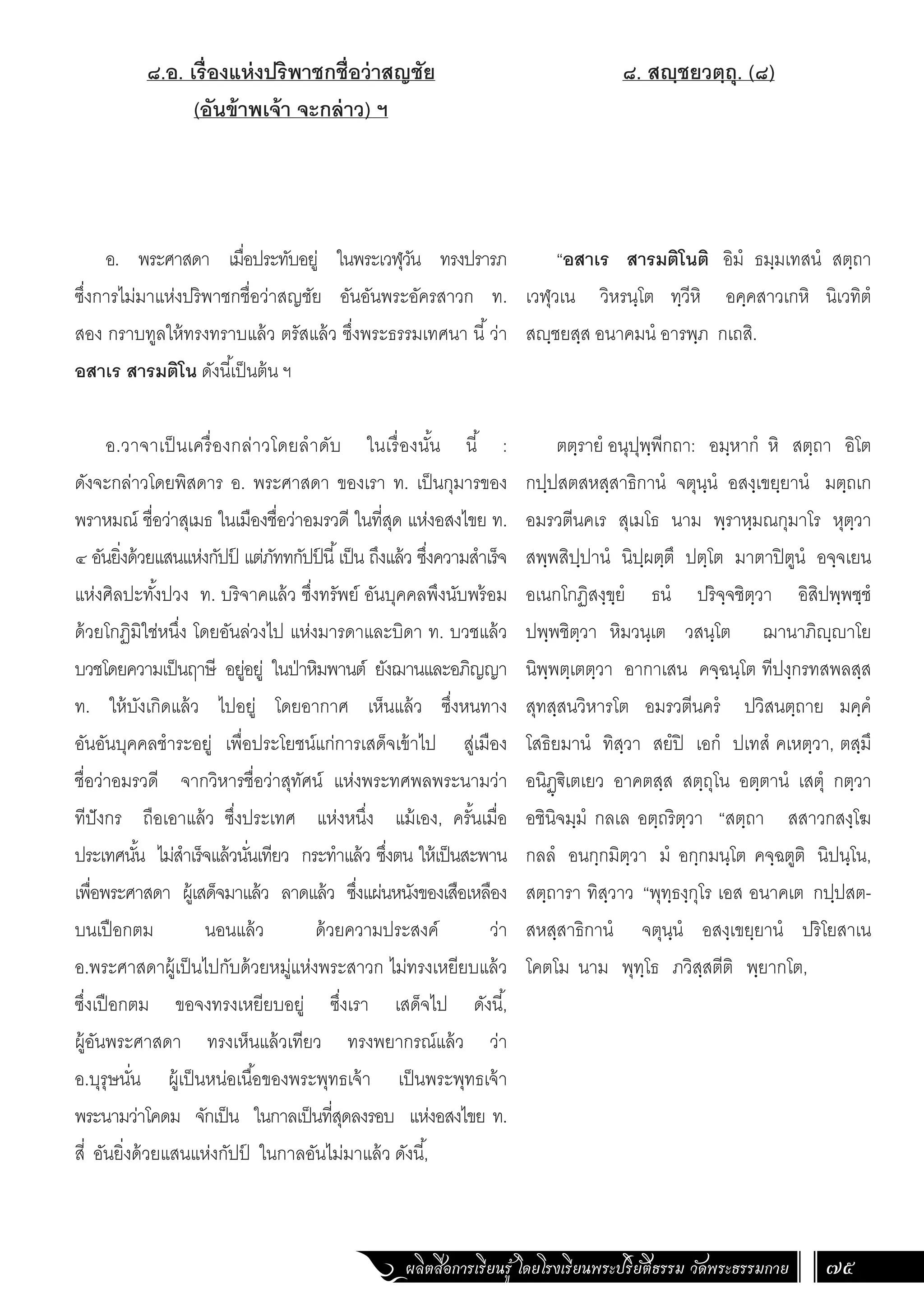 ผลิตสื่อการเรียนรู้ โดยโรงเรียนพระปริยัติธรรม วัดพระธรรมกาย 75
๘. สญฺชยวตฺถุ. (๘)
“อสาเร สารมติโนติ อิมํ ธมฺมเทสนํ สตฺถา
เวฬุวเน วิหรนฺโต ทฺวีหิ อคฺคสาวเกหิ นิเวทิตํ
สฺชยสฺส อนาคมนํ อารพฺภ กเถสิ.
ตตฺรายํ อนุปุพฺพีกถา: อมฺหากํ หิ สตฺถา อิโต
กปฺปสตสหสฺสาธิกานํ จตุนฺนํ อสงฺเขยฺยานํ มตฺถเก
อมรวตีนคเร สุเมโธ นาม พฺราหฺมณกุมาโร หุตฺวา
สพฺพสิปฺปานํ นิปฺผตฺตึ ปตฺโต มาตาปิตูนํ อจฺจเยน
อเนกโกฏิสงฺขฺยํ ธนํ ปริจฺจชิตฺวา อิสิปพฺพชฺชํ
ปพฺพชิตฺวา หิมวนฺเต วสนฺโต ฌานาภิฺาโย
นิพฺพตฺเตตฺวา อากาเสน คจฺฉนฺโต ทีปงฺกรทสพลสฺส
สุทสฺสนวิหารโต อมรวตีนครํ ปวิสนตฺถาย มคฺคํ
โสธิยมานํ ทิสฺวา สยํปิ เอกํ ปเทสํ คเหตฺวา, ตสฺมึ
อนิฏฺ€ิเตเยว อาคตสฺส สตฺถุโน อตฺตานํ เสตุํ กตฺวา
อชินิจมฺมํ กลเล อตฺถริตฺวา “สตฺถา สสาวกสงฺโฆ
กลลํ อนกฺกมิตฺวา มํ อกฺกมนฺโต คจฺฉตูติ นิปนฺโน,
สตฺถารา ทิสฺวาว “พุทฺธงฺกุโร เอส อนาคเต กปฺปสต-
สหสฺสาธิกานํ จตุนฺนํ อสงฺเขยฺยานํ ปริโยสาเน
โคตโม นาม พุทฺโธ ภวิสฺสตีติ พฺยากโต,
๘.อ. เรื่องแห่งปริพาชกชื่อว่าสญชัย
(อันข้าพเจ้า จะกล่าว) ฯ
อ. พระศาสดา เมื่อประทับอยู่ ในพระเวฬุวัน ทรงปรารภ
ซึ่งการไม่มาแห่งปริพาชกชื่อว่าสญชัย อันอันพระอัครสาวก ท.
สอง กราบทูลให้ทรงทราบแล้ว ตรัสแล้ว ซึ่งพระธรรมเทศนา นี้ว่า
อสาเร สารมติโน ดังนี้เป็นต้น ฯ
อ.วาจาเป็นเครื่องกล่าวโดยล�ำดับ ในเรื่องนั้น นี้ :
ดังจะกล่าวโดยพิสดาร อ. พระศาสดา ของเรา ท. เป็นกุมารของ
พราหมณ์ ชื่อว่าสุเมธ ในเมืองชื่อว่าอมรวดี ในที่สุด แห่งอสงไขย ท.
๔ อันยิ่งด้วยแสนแห่งกัปป
์ แต่ภัททกัปป
์ นี้เป็น ถึงแล้ว ซึ่งความส�ำเร็จ
แห่งศิลปะทั้งปวง ท. บริจาคแล้ว ซึ่งทรัพย์ อันบุคคลพึงนับพร้อม
ด้วยโกฏิมิใช่หนึ่ง โดยอันล่วงไป แห่งมารดาและบิดา ท. บวชแล้ว
บวชโดยความเป็นฤาษี อยู่อยู่ ในป่าหิมพานต์ ยังฌานและอภิญญา
ท. ให้บังเกิดแล้ว ไปอยู่ โดยอากาศ เห็นแล้ว ซึ่งหนทาง
อันอันบุคคลช�ำระอยู่ เพื่อประโยชน์แก่การเสด็จเข้าไป สู่เมือง
ชื่อว่าอมรวดี จากวิหารชื่อว่าสุทัศน์ แห่งพระทศพลพระนามว่า
ทีปังกร ถือเอาแล้ว ซึ่งประเทศ แห่งหนึ่ง แม้เอง, ครั้นเมื่อ
ประเทศนั้น ไม่ส�ำเร็จแล้วนั่นเทียว กระท�ำแล้ว ซึ่งตน ให้เป็นสะพาน
เพื่อพระศาสดา ผู้เสด็จมาแล้ว ลาดแล้ว ซึ่งแผ่นหนังของเสือเหลือง
บนเปือกตม นอนแล้ว ด้วยความประสงค์ ว่า
อ.พระศาสดาผู้เป็นไปกับด้วยหมู่แห่งพระสาวก ไม่ทรงเหยียบแล้ว
ซึ่งเปือกตม ขอจงทรงเหยียบอยู่ ซึ่งเรา เสด็จไป ดังนี้,
ผู้อันพระศาสดา ทรงเห็นแล้วเทียว ทรงพยากรณ์แล้ว ว่า
อ.บุรุษนั่น ผู้เป็นหน่อเนื้อของพระพุทธเจ้า เป็นพระพุทธเจ้า
พระนามว่าโคดม จักเป็น ในกาลเป็นที่สุดลงรอบ แห่งอสงไขย ท.
สี่ อันยิ่งด้วยแสนแห่งกัปป
์ ในกาลอันไม่มาแล้ว ดังนี้,
 
