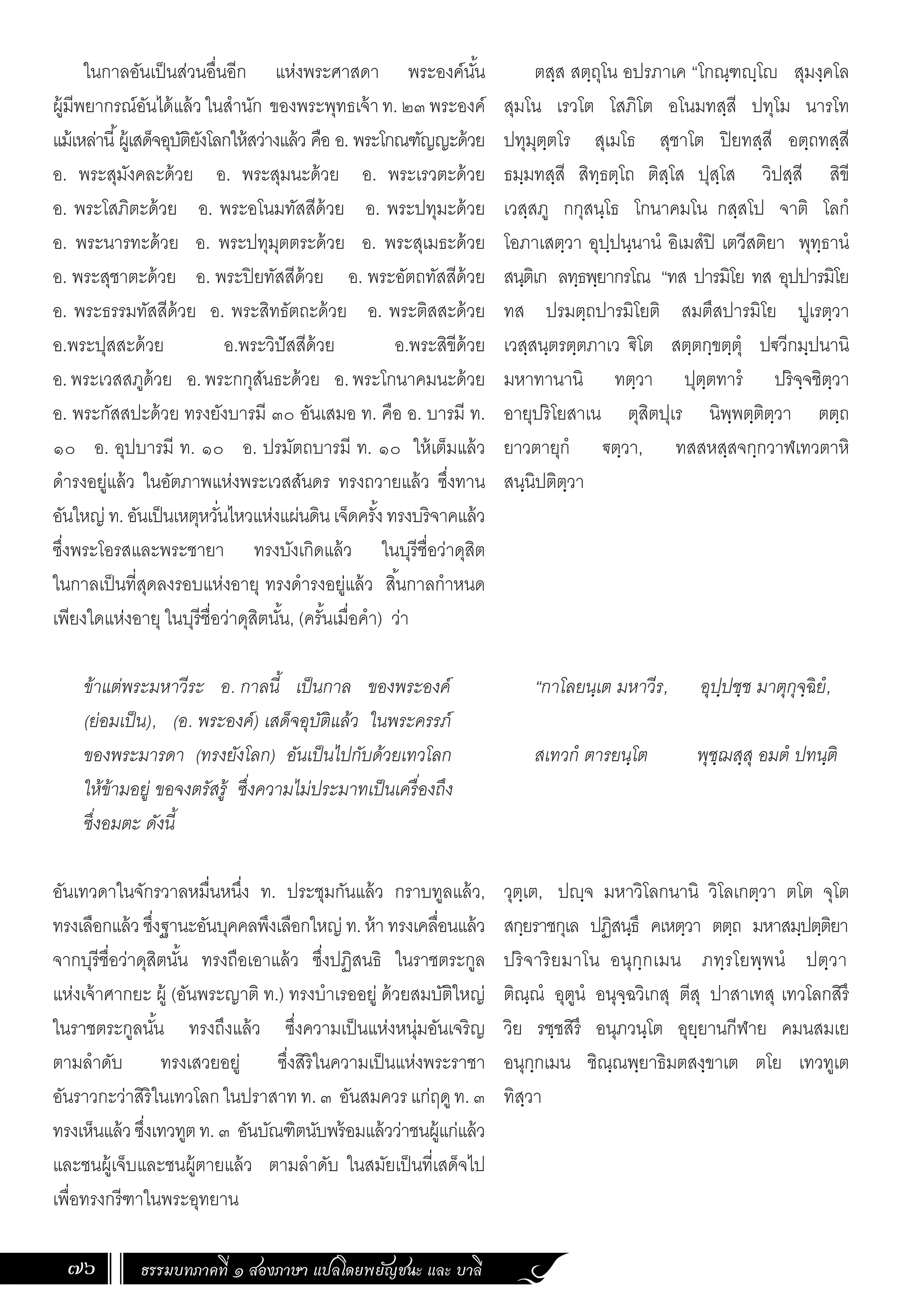 ธรรมบทภาคที่ ๑ สองภาษา แปลโดยพยัญชนะ และ บาลี
76
ตสฺส สตฺถุโน อปรภาเค “โกณฺฑฺโ สุมงฺคโล
สุมโน เรวโต โสภิโต อโนมทสฺสี ปทุโม นารโท
ปทุมุตฺตโร สุเมโธ สุชาโต ปิยทสฺสี อตฺถทสฺสี
ธมฺมทสฺสี สิทฺธตฺโถ ติสฺโส ปุสฺโส วิปสฺสี สิขี
เวสฺสภู กกุสนฺโธ โกนาคมโน กสฺสโป จาติ โลกํ
โอภาเสตฺวา อุปฺปนฺนานํ อิเมสํปิ เตวีสติยา พุทฺธานํ
สนฺติเก ลทฺธพฺยากรโณ “ทส ปารมิโย ทส อุปปารมิโย
ทส ปรมตฺถปารมิโยติ สมตึสปารมิโย ปูเรตฺวา
เวสฺสนฺตรตฺตภาเว €ิโต สตฺตกฺขตฺตุํ ป€วีกมฺปนานิ
มหาทานานิ ทตฺวา ปุตฺตทารํ ปริจฺจชิตฺวา
อายุปริโยสาเน ตุสิตปุเร นิพฺพตฺติตฺวา ตตฺถ
ยาวตายุกํ €ตฺวา, ทสสหสฺสจกฺกวาฬเทวตาหิ
สนฺนิปติตฺวา
“กาโลยนฺเต มหาวีร, อุปฺปชฺช มาตุกุจฺฉิยํ,
สเทวกํ ตารยนฺโต พุชฺฌสฺสุ อมตํ ปทนฺติ
วุตฺเต, ปฺจ มหาวิโลกนานิ วิโลเกตฺวา ตโต จุโต
สกฺยราชกุเล ปฏิสนฺธึ คเหตฺวา ตตฺถ มหาสมฺปตฺติยา
ปริจาริยมาโน อนุกฺกเมน ภทฺรโยพฺพนํ ปตฺวา
ติณฺณํ อุตูนํ อนุจฺฉวิเกสุ ตีสุ ปาสาเทสุ เทวโลกสิรึ
วิย รชฺชสิรึ อนุภวนฺโต อุยฺยานกีฬาย คมนสมเย
อนุกฺกเมน ชิณฺณพฺยาธิมตสงฺขาเต ตโย เทวทูเต
ทิสฺวา
ในกาลอันเป็นส่วนอื่นอีก แห่งพระศาสดา พระองค์นั้น
ผู้มีพยากรณ์อันได้แล้ว ในส�ำนัก ของพระพุทธเจ้า ท. ๒๓ พระองค์
แม้เหล่านี้ผู้เสด็จอุบัติยังโลกให้สว่างแล้ว คือ อ. พระโกณฑัญญะด้วย
อ. พระสุมังคละด้วย อ. พระสุมนะด้วย อ. พระเรวตะด้วย
อ. พระโสภิตะด้วย อ. พระอโนมทัสสีด้วย อ. พระปทุมะด้วย
อ. พระนารทะด้วย อ. พระปทุมุตตระด้วย อ. พระสุเมธะด้วย
อ. พระสุชาตะด้วย อ. พระปิยทัสสีด้วย อ. พระอัตถทัสสีด้วย
อ. พระธรรมทัสสีด้วย อ. พระสิทธัตถะด้วย อ. พระติสสะด้วย
อ.พระปุสสะด้วย อ.พระวิปัสสีด้วย อ.พระสิขีด้วย
อ.พระเวสสภูด้วย อ.พระกกุสันธะด้วย อ.พระโกนาคมนะด้วย
อ. พระกัสสปะด้วย ทรงยังบารมี ๓๐ อันเสมอ ท. คือ อ. บารมี ท.
๑๐ อ. อุปบารมี ท. ๑๐ อ. ปรมัตถบารมี ท. ๑๐ ให้เต็มแล้ว
ด�ำรงอยู่แล้ว ในอัตภาพแห่งพระเวสสันดร ทรงถวายแล้ว ซึ่งทาน
อันใหญ่ ท. อันเป็นเหตุหวั่นไหวแห่งแผ่นดิน เจ็ดครั้ง ทรงบริจาคแล้ว
ซึ่งพระโอรสและพระชายา ทรงบังเกิดแล้ว ในบุรีชื่อว่าดุสิต
ในกาลเป็นที่สุดลงรอบแห่งอายุ ทรงด�ำรงอยู่แล้ว สิ้นกาลก�ำหนด
เพียงใดแห่งอายุ ในบุรีชื่อว่าดุสิตนั้น, (ครั้นเมื่อค�ำ) ว่า
ข้าแต่พระมหาวีระ อ. กาลนี้ เป็นกาล ของพระองค์
(ย่อมเป็น), (อ. พระองค์) เสด็จอุบัติแล้ว ในพระครรภ์
ของพระมารดา (ทรงยังโลก) อันเป็นไปกับด้วยเทวโลก
ให้ข้ามอยู่ ขอจงตรัสรู้ ซึ่งความไม่ประมาทเป็นเครื่องถึง
ซึ่งอมตะ ดังนี้
อันเทวดาในจักรวาลหมื่นหนึ่ง ท. ประชุมกันแล้ว กราบทูลแล้ว,
ทรงเลือกแล้ว ซึ่งฐานะอันบุคคลพึงเลือกใหญ่ ท. ห้า ทรงเคลื่อนแล้ว
จากบุรีชื่อว่าดุสิตนั้น ทรงถือเอาแล้ว ซึ่งปฏิสนธิ ในราชตระกูล
แห่งเจ้าศากยะ ผู้ (อันพระญาติ ท.) ทรงบ�ำเรออยู่ ด้วยสมบัติใหญ่
ในราชตระกูลนั้น ทรงถึงแล้ว ซึ่งความเป็นแห่งหนุ่มอันเจริญ
ตามล�ำดับ ทรงเสวยอยู่ ซึ่งสิริในความเป็นแห่งพระราชา
อันราวกะว่าสิริในเทวโลกในปราสาท ท. ๓ อันสมควร แก่ฤดูท. ๓
ทรงเห็นแล้วซึ่งเทวทูตท.๓ อันบัณฑิตนับพร้อมแล้วว่าชนผู้แก่แล้ว
และชนผู้เจ็บและชนผู้ตายแล้ว ตามล�ำดับ ในสมัยเป็นที่เสด็จไป
เพื่อทรงกรีฑาในพระอุทยาน
 