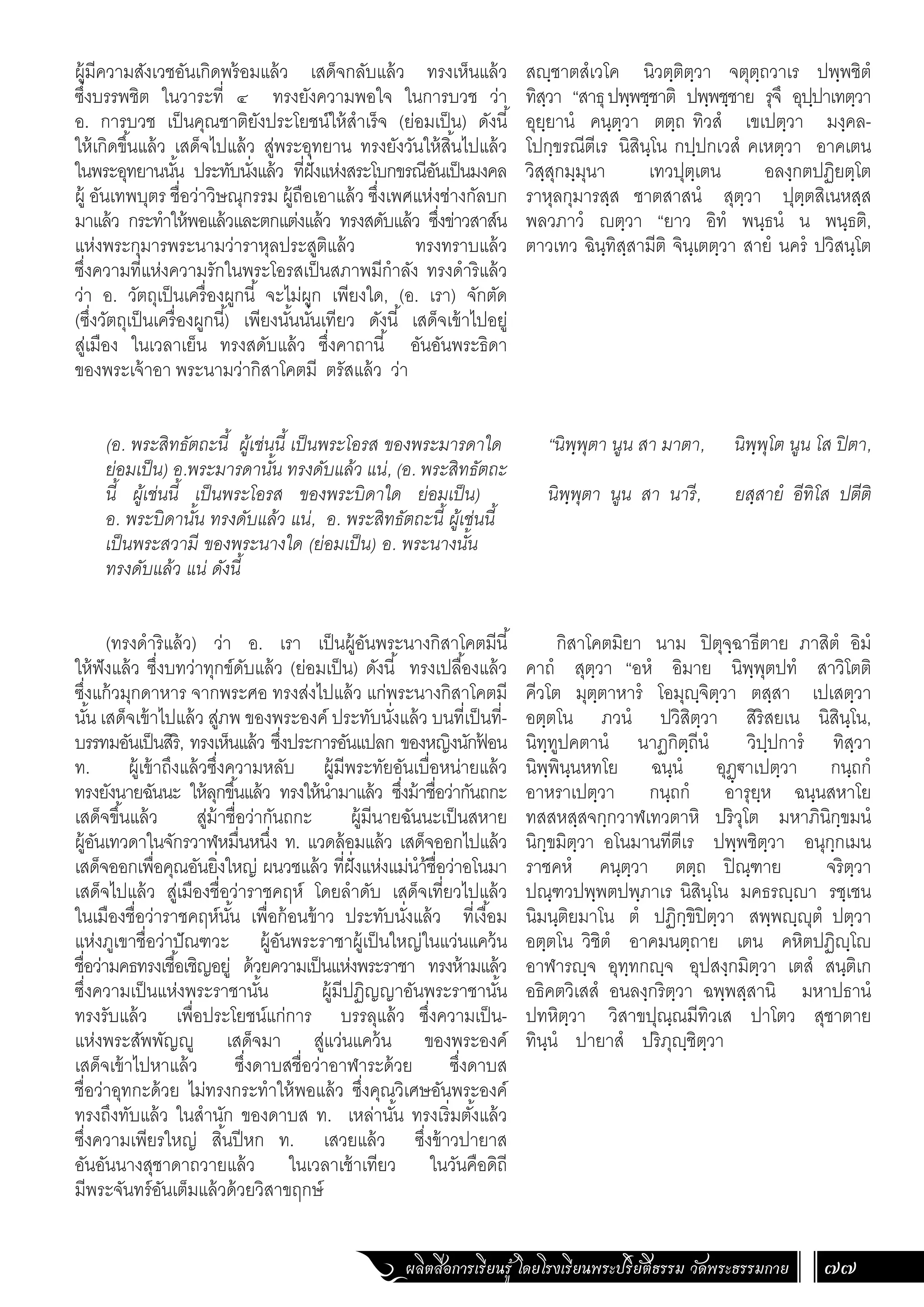 ผลิตสื่อการเรียนรู้ โดยโรงเรียนพระปริยัติธรรม วัดพระธรรมกาย 77
สฺชาตสํเวโค นิวตฺติตฺวา จตุตฺถวาเร ปพฺพชิตํ
ทิสฺวา “สาธุปพฺพชฺชาติ ปพฺพชฺชาย รุจึ อุปฺปาเทตฺวา
อุยฺยานํ คนฺตฺวา ตตฺถ ทิวสํ เขเปตฺวา มงฺคล-
โปกฺขรณีตีเร นิสินฺโน กปฺปกเวสํ คเหตฺวา อาคเตน
วิสฺสุกมฺมุนา เทวปุตฺเตน อลงฺกตปฏิยตฺโต
ราหุลกุมารสฺส ชาตสาสนํ สุตฺวา ปุตฺตสิเนหสฺส
พลวภาวํ ตฺวา “ยาว อิทํ พนฺธนํ น พนฺธติ,
ตาวเทว ฉินฺทิสฺสามีติ จินฺเตตฺวา สายํ นครํ ปวิสนฺโต
“นิพฺพุตา นูน สา มาตา, นิพฺพุโต นูน โส ปิตา,
นิพฺพุตา นูน สา นารี, ยสฺสายํ อีทิโส ปตีติ
กิสาโคตมิยา นาม ปิตุจฺฉาธีตาย ภาสิตํ อิมํ
คาถํ สุตฺวา “อหํ อิมาย นิพฺพุตปทํ สาวิโตติ
คีวโต มุตฺตาหารํ โอมุฺจิตฺวา ตสฺสา เปเสตฺวา
อตฺตโน ภวนํ ปวิสิตฺวา สิริสยเน นิสินฺโน,
นิทฺทูปคตานํ นาฏกิตฺถีนํ วิปฺปการํ ทิสฺวา
นิพฺพินฺนหทโย ฉนฺนํ อุฏฺ€าเปตฺวา กนฺถกํ
อาหราเปตฺวา กนฺถกํ อารุยฺห ฉนฺนสหาโย
ทสสหสฺสจกฺกวาฬเทวตาหิ ปริวุโต มหาภินิกฺขมนํ
นิกฺขมิตฺวา อโนมานทีตีเร ปพฺพชิตฺวา อนุกฺกเมน
ราชคหํ คนฺตฺวา ตตฺถ ปิณฺฑาย จริตฺวา
ปณฺฑวปพฺพตปพฺภาเร นิสินฺโน มคธรฺา รชฺเชน
นิมนฺติยมาโน ตํ ปฏิกฺขิปิตฺวา สพฺพฺุตํ ปตฺวา
อตฺตโน วิชิตํ อาคมนตฺถาย เตน คหิตปฏิฺโ
อาฬารฺจ อุทฺทกฺจ อุปสงฺกมิตฺวา เตสํ สนฺติเก
อธิคตวิเสสํ อนลงฺกริตฺวา ฉพฺพสฺสานิ มหาปธานํ
ปทหิตฺวา วิสาขปุณฺณมีทิวเส ปาโตว สุชาตาย
ทินฺนํ ปายาสํ ปริภุฺชิตฺวา
ผู้มีความสังเวชอันเกิดพร้อมแล้ว เสด็จกลับแล้ว ทรงเห็นแล้ว
ซึ่งบรรพชิต ในวาระที่ ๔ ทรงยังความพอใจ ในการบวช ว่า
อ. การบวช เป็นคุณชาติยังประโยชน์ให้ส�ำเร็จ (ย่อมเป็น) ดังนี้
ให้เกิดขึ้นแล้ว เสด็จไปแล้ว สู่พระอุทยาน ทรงยังวันให้สิ้นไปแล้ว
ในพระอุทยานนั้น ประทับนั่งแล้ว ที่ฝั่งแห่งสระโบกขรณีอันเป็นมงคล
ผู้ อันเทพบุตร ชื่อว่าวิษณุกรรม ผู้ถือเอาแล้ว ซึ่งเพศแห่งช่างกัลบก
มาแล้ว กระท�ำให้พอแล้วและตกแต่งแล้ว ทรงสดับแล้ว ซึ่งข่าวสาส์น
แห่งพระกุมารพระนามว่าราหุลประสูติแล้ว ทรงทราบแล้ว
ซึ่งความที่แห่งความรักในพระโอรสเป็นสภาพมีก�ำลัง ทรงด�ำริแล้ว
ว่า อ. วัตถุเป็นเครื่องผูกนี้ จะไม่ผูก เพียงใด, (อ. เรา) จักตัด
(ซึ่งวัตถุเป็นเครื่องผูกนี้) เพียงนั้นนั่นเทียว ดังนี้ เสด็จเข้าไปอยู่
สู่เมือง ในเวลาเย็น ทรงสดับแล้ว ซึ่งคาถานี้ อันอันพระธิดา
ของพระเจ้าอา พระนามว่ากิสาโคตมี ตรัสแล้ว ว่า
(อ. พระสิทธัตถะนี้ ผู้เช่นนี้ เป็นพระโอรส ของพระมารดาใด
ย่อมเป็น) อ.พระมารดานั้น ทรงดับแล้ว แน่, (อ. พระสิทธัตถะ
นี้ ผู้เช่นนี้ เป็นพระโอรส ของพระบิดาใด ย่อมเป็น)
อ. พระบิดานั้น ทรงดับแล้ว แน่, อ. พระสิทธัตถะนี้ ผู้เช่นนี้
เป็นพระสวามี ของพระนางใด (ย่อมเป็น) อ. พระนางนั้น
ทรงดับแล้ว แน่ ดังนี้
(ทรงด�ำริแล้ว) ว่า อ. เรา เป็นผู้อันพระนางกิสาโคตมีนี้
ให้ฟังแล้ว ซึ่งบทว่าทุกข์ดับแล้ว (ย่อมเป็น) ดังนี้ ทรงเปลื้องแล้ว
ซึ่งแก้วมุกดาหาร จากพระศอ ทรงส่งไปแล้ว แก่พระนางกิสาโคตมี
นั้น เสด็จเข้าไปแล้ว สู่ภพ ของพระองค์ ประทับนั่งแล้ว บนที่เป็นที่-
บรรทมอันเป็นสิริ, ทรงเห็นแล้ว ซึ่งประการอันแปลก ของหญิงนักฟ
้ อน
ท. ผู้เข้าถึงแล้วซึ่งความหลับ ผู้มีพระทัยอันเบื่อหน่ายแล้ว
ทรงยังนายฉันนะ ให้ลุกขึ้นแล้ว ทรงให้น�ำมาแล้ว ซึ่งม้าชื่อว่ากันถกะ
เสด็จขึ้นแล้ว สู่ม้าชื่อว่ากันถกะ ผู้มีนายฉันนะเป็นสหาย
ผู้อันเทวดาในจักรวาฬหมื่นหนึ่ง ท. แวดล้อมแล้ว เสด็จออกไปแล้ว
เสด็จออกเพื่อคุณอันยิ่งใหญ่ ผนวชแล้ว ที่ฝั่งแห่งแม่น�ำ้ชื่อว่าอโนมา
เสด็จไปแล้ว สู่เมืองชื่อว่าราชคฤห์ โดยล�ำดับ เสด็จเที่ยวไปแล้ว
ในเมืองชื่อว่าราชคฤห์นั้น เพื่อก้อนข้าว ประทับนั่งแล้ว ที่เงื้อม
แห่งภูเขาชื่อว่าปัณฑวะ ผู้อันพระราชาผู้เป็นใหญ่ในแว่นแคว้น
ชื่อว่ามคธทรงเชื้อเชิญอยู่ ด้วยความเป็นแห่งพระราชา ทรงห้ามแล้ว
ซึ่งความเป็นแห่งพระราชานั้น ผู้มีปฏิญญาอันพระราชานั้น
ทรงรับแล้ว เพื่อประโยชน์แก่การ บรรลุแล้ว ซึ่งความเป็น-
แห่งพระสัพพัญญู เสด็จมา สู่แว่นแคว้น ของพระองค์
เสด็จเข้าไปหาแล้ว ซึ่งดาบสชื่อว่าอาฬาระด้วย ซึ่งดาบส
ชื่อว่าอุทกะด้วย ไม่ทรงกระท�ำให้พอแล้ว ซึ่งคุณวิเศษอันพระองค์
ทรงถึงทับแล้ว ในส�ำนัก ของดาบส ท. เหล่านั้น ทรงเริ่มตั้งแล้ว
ซึ่งความเพียรใหญ่ สิ้นปีหก ท. เสวยแล้ว ซึ่งข้าวปายาส
อันอันนางสุชาดาถวายแล้ว ในเวลาเช้าเทียว ในวันคือดิถี
มีพระจันทร์อันเต็มแล้วด้วยวิสาขฤกษ์
 