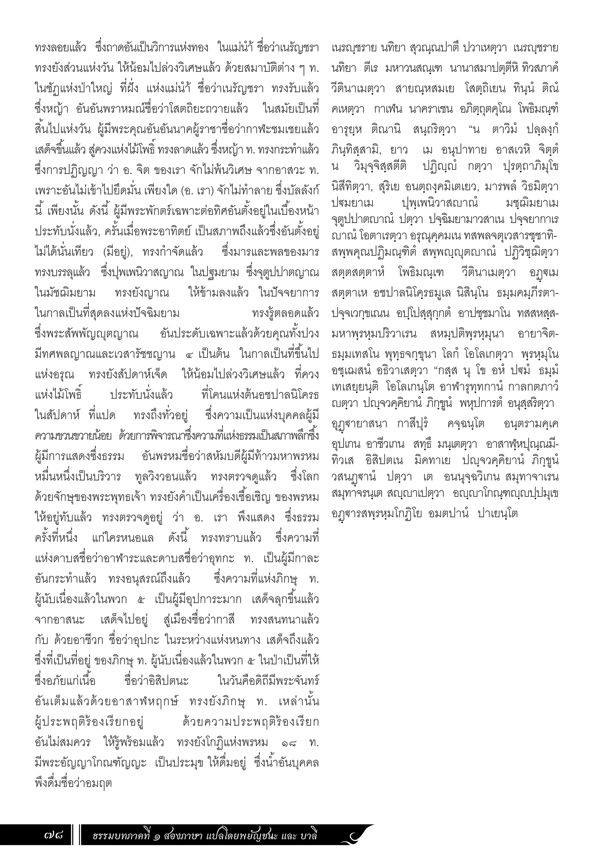 ธรรมบทภาคที่ ๑ สองภาษา แปลโดยพยัญชนะ และ บาลี
78
เนรฺชราย นทิยา สุวณฺณปาตึ ปวาเหตฺวา เนรฺชราย
นทิยา ตีเร มหาวนสณฺเฑ นานาสมาปตฺตีหิ ทิวสภาคํ
วีตินาเมตฺวา สายณฺหสมเย โสตฺถิเยน ทินฺนํ ติณํ
คเหตฺวา กาเฬน นาคราเชน อภิตฺถุตคุโณ โพธิมณฺฑํ
อารุยฺห ติณานิ สนฺถริตฺวา “น ตาวิมํ ปลฺลงฺกํ
ภินฺทิสฺสามิ, ยาว เม อนุปาทาย อาสเวหิ จิตฺตํ
น วิมุจฺจิสฺสตีติ ปฏิฺํ กตฺวา ปุรตฺถาภิมุโข
นิสีทิตฺวา, สุริเย อนตฺถงฺคมิเตเยว, มารพลํ วิธมิตฺวา
ป€มยาเม ปุพฺเพนิวาสาณํ มชฺฌิมยาเม
จุตูปปาตาณํ ปตฺวา ปจฺฉิมยามาวสาเน ปจฺจยากาเร
าณํ โอตาเรตฺวา อรุณุคฺคมเน ทสพลจตุเวสารชฺชาทิ-
สพฺพคุณปฏิมณฺฑิตํ สพฺพฺุตาณํ ปฏิวิชฺฌิตฺวา
สตฺตสตฺตาหํ โพธิมณฺเฑ วีตินาเมตฺวา อฏฺ€เม
สตฺตาเห อชปาลนิโคฺรธมูเล นิสินฺโน ธมฺมคมฺภีรตา-
ปจฺจเวกฺขเณน อปฺโปสฺสุกฺกตํ อาปชฺชมาโน ทสสหสฺส-
มหาพฺรหฺมปริวาเรน สหมฺปติพฺรหฺมุนา อายาจิต-
ธมฺมเทสโน พุทฺธจกฺขุนา โลกํ โอโลเกตฺวา พฺรหฺมุโน
อชฺเฌสนํ อธิวาเสตฺวา “กสฺส นุ โข อหํ ป€มํ ธมฺมํ
เทเสยฺยนฺติ โอโลเกนฺโต อาฬารุทฺทกานํ กาลกตภาวํ
ตฺวา ปฺจวคฺคิยานํ ภิกฺขูนํ พหุปการตํ อนุสฺสริตฺวา
อุฏฺ€ายาสนา กาสีปุรํ คจฺฉนฺโต อนฺตรามคฺเค
อุปเกน อาชีวเกน สทฺธึ มนฺเตตฺวา อาสาฬฺหปุณฺณมี-
ทิวเส อิสิปตเน มิคทาเย ปฺจวคฺคิยานํ ภิกฺขูนํ
วสนฏฺ€านํ ปตฺวา เต อนนุจฺฉวิเกน สมุทาจาเรน
สมุทาจรนฺเต สฺาเปตฺวา อฺาโกณฺฑฺปฺปมุเข
อฏฺ€ารสพฺรหฺมโกฏิโย อมตปานํ ปาเยนฺโต
ทรงลอยแล้ว ซึ่งถาดอันเป็นวิการแห่งทอง ในแม่น�ำ้ ชื่อว่าเนรัญชรา
ทรงยังส่วนแห่งวัน ให้น้อมไปล่วงวิเศษแล้ว ด้วยสมาบัติต่าง ๆ ท.
ในชัฏแห่งป่าใหญ่ ที่ฝั่ง แห่งแม่น�ำ้ ชื่อว่าเนรัญชรา ทรงรับแล้ว
ซึ่งหญ้า อันอันพราหมณ์ชื่อว่าโสตถิยะถวายแล้ว ในสมัยเป็นที่
สิ้นไปแห่งวัน ผู้มีพระคุณอันอันนาคผู้ราชาชื่อว่ากาฬะชมเชยแล้ว
เสด็จขึ้นแล้วสู่ควงแห่งไม้โพธิ์ ทรงลาดแล้วซึ่งหญ้าท.ทรงกระท�ำแล้ว
ซึ่งการปฏิญญา ว่า อ. จิต ของเรา จักไม่พ้นวิเศษ จากอาสวะ ท.
เพราะอันไม่เข้าไปยึดมั่น เพียงใด (อ. เรา) จักไม่ท�ำลาย ซึ่งบัลลังก์
นี้ เพียงนั้น ดังนี้ ผู้มีพระพักตร์เฉพาะต่อทิศอันตั้งอยู่ในเบื้องหน้า
ประทับนั่งแล้ว, ครั้นเมื่อพระอาทิตย์ เป็นสภาพถึงแล้วซึ่งอันตั้งอยู่
ไม่ได้นั่นเทียว (มีอยู่), ทรงก�ำจัดแล้ว ซึ่งมารและพลของมาร
ทรงบรรลุแล้ว ซึ่งปุพเพนิวาสญาณ ในปฐมยาม ซึ่งจุตูปปาตญาณ
ในมัชฌิมยาม ทรงยังญาณ ให้ข้ามลงแล้ว ในปัจจยาการ
ในกาลเป็นที่สุดลงแห่งปัจฉิมยาม ทรงรู้ตลอดแล้ว
ซึ่งพระสัพพัญญุตญาณ อันประดับเฉพาะแล้วด้วยคุณทั้งปวง
มีทศพลญาณและเวสารัชชญาน ๔ เป็นต้น ในกาลเป็นที่ขึ้นไป
แห่งอรุณ ทรงยังสัปดาห์เจ็ด ให้น้อมไปล่วงวิเศษแล้ว ที่ควง
แห่งไม้โพธิ์ ประทับนั่งแล้ว ที่โคนแห่งต้นอชปาลนิโครธ
ในสัปดาห์ ที่แปด ทรงถึงทั่วอยู่ ซึ่งความเป็นแห่งบุคคลผู้มี
ความขวนขวายน้อย ด้วยการพิจารณาซึ่งความที่แห่งธรรมเป็นสภาพลึกซึ้ง
ผู้มีการแสดงซึ่งธรรม อันพรหมชื่อว่าสหัมบดีผู้มีท้าวมหาพรหม
หมื่นหนึ่งเป็นบริวาร ทูลวิงวอนแล้ว ทรงตรวจดูแล้ว ซึ่งโลก
ด้วยจักษุของพระพุทธเจ้า ทรงยังค�ำเป็นเครื่องเชื้อเชิญ ของพรหม
ให้อยู่ทับแล้ว ทรงตรวจดูอยู่ ว่า อ. เรา พึงแสดง ซึ่งธรรม
ครั้งที่หนึ่ง แก่ใครหนอแล ดังนี้ ทรงทราบแล้ว ซึ่งความที่
แห่งดาบสชื่อว่าอาฬาระและดาบสชื่อว่าอุทกะ ท. เป็นผู้มีกาละ
อันกระท�ำแล้ว ทรงอนุสรณ์ถึงแล้ว ซึ่งความที่แห่งภิกษุ ท.
ผู้นับเนื่องแล้วในพวก ๕ เป็นผู้มีอุปการะมาก เสด็จลุกขึ้นแล้ว
จากอาสนะ เสด็จไปอยู่ สู่เมืองชื่อว่ากาสี ทรงสนทนาแล้ว
กับ ด้วยอาชีวก ชื่อว่าอุปกะ ในระหว่างแห่งหนทาง เสด็จถึงแล้ว
ซึ่งที่เป็นที่อยู่ ของภิกษุ ท. ผู้นับเนื่องแล้วในพวก ๕ ในป่าเป็นที่ให้
ซึ่งอภัยแก่เนื้อ ชื่อว่าอิสิปตนะ ในวันคือดิถีมีพระจันทร์
อันเต็มแล้วด้วยอาสาฬหฤกษ์ ทรงยังภิกษุ ท. เหล่านั้น
ผู้ประพฤติร้องเรียกอยู่ ด้วยความประพฤติร้องเรียก
อันไม่สมควร ให้รู้พร้อมแล้ว ทรงยังโกฏิแห่งพรหม ๑๘ ท.
มีพระอัญญาโกณฑัญญะ เป็นประมุข ให้ดื่มอยู่ ซึ่งน�้ำอันบุคคล
พึงดื่มชื่อว่าอมฤต
 