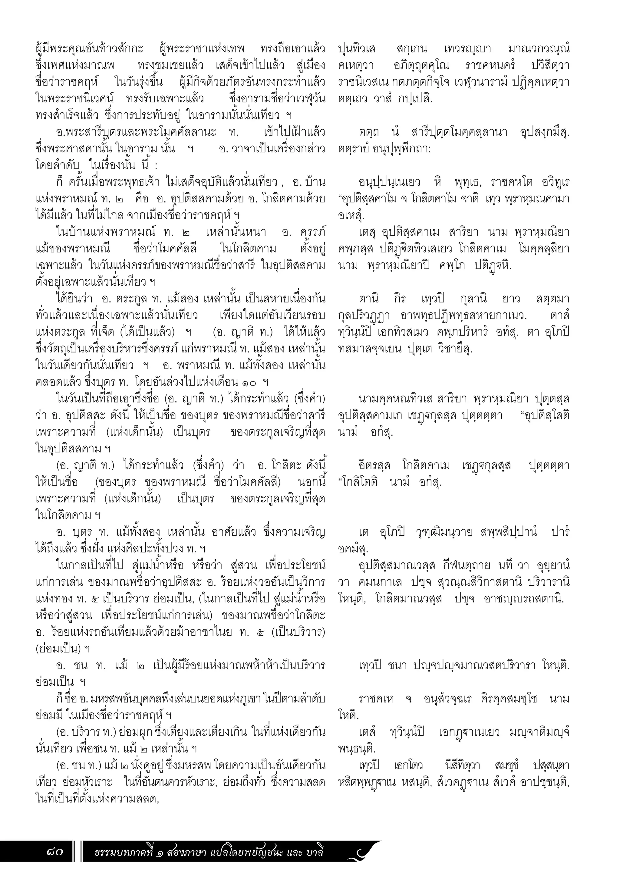 ธรรมบทภาคที่ ๑ สองภาษา แปลโดยพยัญชนะ และ บาลี
80
ปุนทิวเส สกฺเกน เทวรฺา มาณวกวณฺณํ
คเหตฺวา อภิตฺถุตคุโณ ราชคหนครํ ปวิสิตฺวา
ราชนิเวสเน กตภตฺตกิจฺโจ เวฬุวนารามํ ปฏิคฺคเหตฺวา
ตตฺเถว วาสํ กปฺเปสิ.
ตตฺถ นํ สารีปุตฺตโมคฺคลฺลานา อุปสงฺกมึสุ.
ตตฺรายํ อนุปุพฺพีกถา:
อนุปฺปนฺเนเยว หิ พุทฺเธ, ราชคหโต อวิทูเร
“อุปติสฺสคาโม จ โกลิตคาโม จาติ เทฺว พฺราหฺมณคามา
อเหสุํ.
เตสุ อุปติสฺสคาเม สาริยา นาม พฺราหฺมณิยา
คพฺภสฺส ปติฏฺ€ิตทิวเสเยว โกลิตคาเม โมคฺคลฺลิยา
นาม พฺราหฺมณิยาปิ คพฺโภ ปติฏฺ€หิ.
ตานิ กิร เทฺวปิ กุลานิ ยาว สตฺตมา
กุลปริวฏฺฏา อาพทฺธปฏิพทฺธสหายกาเนว. ตาสํ
ทฺวินฺนํปิ เอกทิวสเมว คพฺภปริหารํ อทํสุ. ตา อุโภปิ
ทสมาสจฺจเยน ปุตฺเต วิชายึสุ.
นามคฺคหณทิวเส สาริยา พฺราหฺมณิยา ปุตฺตสฺส
อุปติสฺสคามเก เชฏฺ€กุลสฺส ปุตฺตตฺตา “อุปติสฺโสติ
นามํ อกํสุ.
อิตรสฺส โกลิตคาเม เชฏฺฐกุลสฺส ปุตฺตตฺตา
“โกลิโตติ นามํ อกํสุ.
เต อุโภปิ วุฑฺฒิมนฺวาย สพฺพสิปฺปานํ ปารํ
อคมํสุ.
อุปติสฺสมาณวสฺส กีฬนตฺถาย นทึ วา อุยฺยานํ
วา คมนกาเล ปฃฺจ สุวณฺณสิวิกาสตานิ ปริวารานิ
โหนฺติ, โกลิตมาณวสฺส ปฃฺจ อาชญฺญรถสตานิ.
เทฺวปิ ชนา ปญฺจปญฺจมาณวสตปริวารา โหนฺติ.
ราชคเห จ อนุสํวจฺฉเร คิรคฺคสมชฺโช นาม
โหติ.
เตสํ ทฺวินฺนํปิ เอกฏฺฐาเนเยว มญฺจาติมญฺจํ
พนฺธนฺติ.
เทฺวปิ เอกโตว นิสีทิตฺวา สมชฺชํ ปสฺสนฺตา
หสิตพฺพฏฺฐาเน หสนฺติ, สํเวคฏฺฐาเน สํเวคํ อาปชฺชนฺติ,
ผู้มีพระคุณอันท้าวสักกะ ผู้พระราชาแห่งเทพ ทรงถือเอาแล้ว
ซึ่งเพศแห่งมาณพ ทรงชมเชยแล้ว เสด็จเข้าไปแล้ว สู่เมือง
ชื่อว่าราชคฤห์ ในวันรุ่งขึ้น ผู้มีกิจด้วยภัตรอันทรงกระท�ำแล้ว
ในพระราชนิเวศน์ ทรงรับเฉพาะแล้ว ซึ่งอารามชื่อว่าเวฬุวัน
ทรงส�ำเร็จแล้ว ซึ่งการประทับอยู่ ในอารามนั้นนั่นเทียว ฯ
อ.พระสารีบุตรและพระโมคคัลลานะ ท. เข้าไปเฝ
้ าแล้ว
ซึ่งพระศาสดานั้น ในอาราม นั้น ฯ อ. วาจาเป็นเครื่องกล่าว
โดยล�ำดับ ในเรื่องนั้น นี้ :
ก็ ครั้นเมื่อพระพุทธเจ้า ไม่เสด็จอุบัติแล้วนั่นเทียว , อ. บ้าน
แห่งพราหมณ์ ท. ๒ คือ อ. อุปติสสคามด้วย อ. โกลิตคามด้วย
ได้มีแล้ว ในที่ไม่ไกล จากเมืองชื่อว่าราชคฤห์ ฯ
ในบ้านแห่งพราหมณ์ ท. ๒ เหล่านั้นหนา อ. ครรภ์
แม้ของพราหมณี ชื่อว่าโมคคัลลี ในโกลิตคาม ตั้งอยู่
เฉพาะแล้ว ในวันแห่งครรภ์ของพราหมณีชื่อว่าสารี ในอุปติสสคาม
ตั้งอยู่เฉพาะแล้วนั่นเทียว ฯ
ได้ยินว่า อ. ตระกูล ท. แม้สอง เหล่านั้น เป็นสหายเนื่องกัน
ทั่วแล้วและเนื่องเฉพาะแล้วนั่นเทียว เพียงใดแต่อันเวียนรอบ
แห่งตระกูล ที่เจ็ด (ได้เป็นแล้ว) ฯ (อ. ญาติ ท.) ได้ให้แล้ว
ซึ่งวัตถุเป็นเครื่องบริหารซึ่งครรภ์ แก่พราหมณี ท. แม้สอง เหล่านั้น
ในวันเดียวกันนั่นเทียว ฯ อ. พราหมณี ท. แม้ทั้งสอง เหล่านั้น
คลอดแล้ว ซึ่งบุตร ท. โดยอันล่วงไปแห่งเดือน ๑๐ ฯ
ในวันเป็นที่ถือเอาซึ่งชื่อ (อ. ญาติ ท.) ได้กระท�ำแล้ว (ซึ่งค�ำ)
ว่า อ. อุปติสสะ ดังนี้ให้เป็นชื่อ ของบุตร ของพราหมณีชื่อว่าสารี
เพราะความที่ (แห่งเด็กนั้น) เป็นบุตร ของตระกูลเจริญที่สุด
ในอุปติสสคาม ฯ
(อ. ญาติ ท.) ได้กระท�ำแล้ว (ซึ่งค�ำ) ว่า อ. โกลิตะ ดังนี้
ให้เป็นชื่อ (ของบุตร ของพราหมณี ชื่อว่าโมคคัลลี) นอกนี้
เพราะความที่ (แห่งเด็กนั้น) เป็นบุตร ของตระกูลเจริญที่สุด
ในโกลิตคาม ฯ
อ. บุตร ท. แม้ทั้งสอง เหล่านั้น อาศัยแล้ว ซึ่งความเจริญ
ได้ถึงแล้ว ซึ่งฝั่ง แห่งศิลปะทั้งปวง ท. ฯ
ในกาลเป็นที่ไป สู่แม่น�้ำหรือ หรือว่า สู่สวน เพื่อประโยชน์
แก่การเล่น ของมาณพชื่อว่าอุปติสสะ อ. ร้อยแห่งวออันเป็นวิการ
แห่งทอง ท. ๕ เป็นบริวาร ย่อมเป็น, (ในกาลเป็นที่ไป สู่แม่น�้ำหรือ
หรือว่าสู่สวน เพื่อประโยชน์แก่การเล่น) ของมาณพชื่อว่าโกลิตะ
อ. ร้อยแห่งรถอันเทียมแล้วด้วยม้าอาชาไนย ท. ๕ (เป็นบริวาร)
(ย่อมเป็น) ฯ
อ. ชน ท. แม้ ๒ เป็นผู้มีร้อยแห่งมาณพห้าห้าเป็นบริวาร
ย่อมเป็น ฯ
ก็ชื่ออ.มหรสพอันบุคคลพึงเล่นบนยอดแห่งภูเขาในปีตามล�ำดับ
ย่อมมี ในเมืองชื่อว่าราชคฤห์ ฯ
(อ.บริวารท.)ย่อมผูกซึ่งเตียงและเตียงเกิน ในที่แห่งเดียวกัน
นั่นเทียว เพื่อชน ท. แม้ ๒ เหล่านั้น ฯ
(อ. ชน ท.) แม้ ๒ นั่งดูอยู่ซึ่งมหรสพ โดยความเป็นอันเดียวกัน
เทียว ย่อมหัวเราะ ในที่อันตนควรหัวเราะ, ย่อมถึงทั่ว ซึ่งความสลด
ในที่เป็นที่ตั้งแห่งความสลด,
 