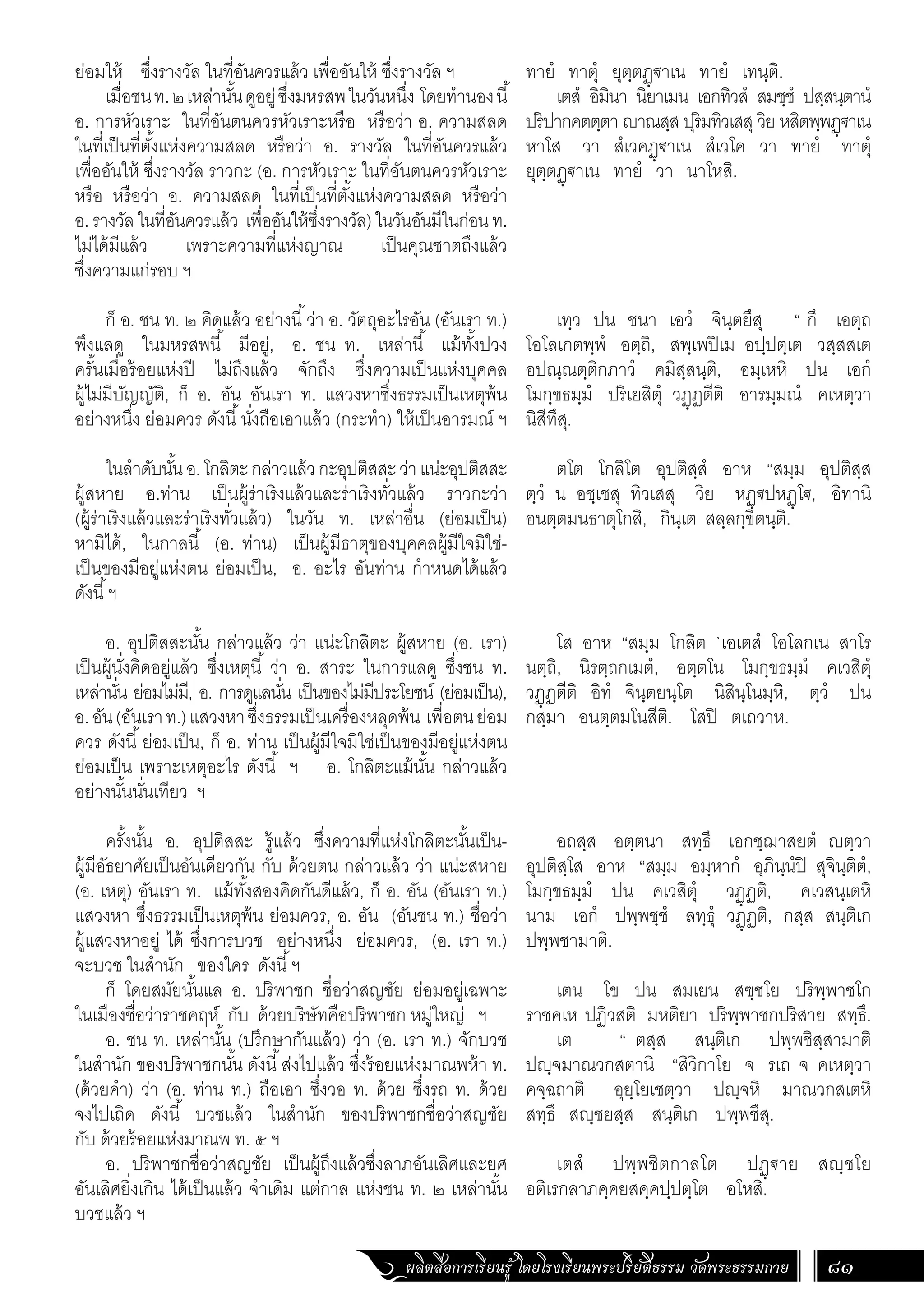 ผลิตสื่อการเรียนรู้ โดยโรงเรียนพระปริยัติธรรม วัดพระธรรมกาย 81
ทายํ ทาตุํ ยุตฺตฏฺฐาเน ทายํ เทนฺติ.
เตสํ อิมินา นิยาเมน เอกทิวสํ สมชฺชํ ปสฺสนฺตานํ
ปริปากคตตฺตา ญาณสฺส ปุริมทิวเสสุ วิย หสิตพฺพฏฺฐาเน
หาโส วา สํเวคฏฺฐาเน สํเวโค วา ทายํ ทาตุํ
ยุตฺตฏฺฐาเน ทายํ วา นาโหสิ.
เทฺว ปน ชนา เอวํ จินฺตยึสุ “ กึ เอตฺถ
โอโลเกตพฺพํ อตฺถิ, สพฺเพปิเม อปฺปตฺเต วสฺสสเต
อปณฺณตฺติกภาวํ คมิสฺสนฺติ, อมฺเหหิ ปน เอกํ
โมกฺขธมฺมํ ปริเยสิตุํ วฏฺฏตีติ อารมฺมณํ คเหตฺวา
นิสีทึสุ.
ตโต โกลิโต อุปติสฺสํ อาห “สมฺม อุปติสฺส
ตฺวํ น อชฺเชสุ ทิวเสสุ วิย หฏฺฐปหฏฺโฐ, อิทานิ
อนตฺตมนธาตุโกสิ, กินฺเต สลฺลกฺขิตนฺติ.
โส อาห “สมฺม โกลิต `เอเตสํ โอโลกเน สาโร
นตฺถิ, นิรตฺถกเมตํ, อตฺตโน โมกฺขธมฺมํ คเวสิตุํ
วฏฺฏตีติ อิทํ จินฺตยนฺโต นิสินฺโนมฺหิ, ตฺวํ ปน
กสฺมา อนตฺตมโนสีติ. โสปิ ตเถวาห.
อถสฺส อตฺตนา สทฺธึ เอกชฺฌาสยตํ ญตฺวา
อุปติสฺโส อาห “สมฺม อมฺหากํ อุภินฺนํปิ สุจินฺติตํ,
โมกฺขธมฺมํ ปน คเวสิตุํ วฏฺฏติ, คเวสนฺเตหิ
นาม เอกํ ปพฺพชฺชํ ลทฺธุํ วฏฺฏติ, กสฺส สนฺติเก
ปพฺพชามาติ.
เตน โข ปน สมเยน สฃฺชโย ปริพฺพาชโก
ราชคเห ปฏิวสติ มหติยา ปริพฺพาชกปริสาย สทฺธึ.
เต “ ตสฺส สนฺติเก ปพฺพชิสฺสามาติ
ปญฺจมาณวกสตานิ “สิวิกาโย จ รเถ จ คเหตฺวา
คจฺฉถาติ อุยฺโยเชตฺวา ปญฺจหิ มาณวกสเตหิ
สทฺธึ สญฺชยสฺส สนฺติเก ปพฺพชึสุ.
เตสํ ปพฺพชิตกาลโต ปฏฺฐาย สญฺชโย
อติเรกลาภคฺคยสคฺคปฺปตฺโต อโหสิ.
ย่อมให้ ซึ่งรางวัล ในที่อันควรแล้ว เพื่ออันให้ ซึ่งรางวัล ฯ
เมื่อชนท.๒เหล่านั้นดูอยู่ซึ่งมหรสพในวันหนึ่ง โดยท�ำนองนี้
อ. การหัวเราะ ในที่อันตนควรหัวเราะหรือ หรือว่า อ. ความสลด
ในที่เป็นที่ตั้งแห่งความสลด หรือว่า อ. รางวัล ในที่อันควรแล้ว
เพื่ออันให้ ซึ่งรางวัล ราวกะ (อ. การหัวเราะ ในที่อันตนควรหัวเราะ
หรือ หรือว่า อ. ความสลด ในที่เป็นที่ตั้งแห่งความสลด หรือว่า
อ.รางวัลในที่อันควรแล้ว เพื่ออันให้ซึ่งรางวัล)ในวันอันมีในก่อนท.
ไม่ได้มีแล้ว เพราะความที่แห่งญาณ เป็นคุณชาตถึงแล้ว
ซึ่งความแก่รอบ ฯ
ก็ อ. ชน ท. ๒ คิดแล้ว อย่างนี้ว่า อ. วัตถุอะไรอัน (อันเรา ท.)
พึงแลดู ในมหรสพนี้ มีอยู่, อ. ชน ท. เหล่านี้ แม้ทั้งปวง
ครั้นเมื่อร้อยแห่งปี ไม่ถึงแล้ว จักถึง ซึ่งความเป็นแห่งบุคคล
ผู้ไม่มีบัญญัติ, ก็ อ. อัน อันเรา ท. แสวงหาซึ่งธรรมเป็นเหตุพ้น
อย่างหนึ่ง ย่อมควร ดังนี้นั่งถือเอาแล้ว (กระท�ำ) ให้เป็นอารมณ์ ฯ
ในล�ำดับนั้นอ.โกลิตะกล่าวแล้วกะอุปติสสะว่าแน่ะอุปติสสะ
ผู้สหาย อ.ท่าน เป็นผู้ร่าเริงแล้วและร่าเริงทั่วแล้ว ราวกะว่า
(ผู้ร่าเริงแล้วและร่าเริงทั่วแล้ว) ในวัน ท. เหล่าอื่น (ย่อมเป็น)
หามิได้, ในกาลนี้ (อ. ท่าน) เป็นผู้มีธาตุของบุคคลผู้มีใจมิใช่-
เป็นของมีอยู่แห่งตน ย่อมเป็น, อ. อะไร อันท่าน ก�ำหนดได้แล้ว
ดังนี้ฯ
อ. อุปติสสะนั้น กล่าวแล้ว ว่า แน่ะโกลิตะ ผู้สหาย (อ. เรา)
เป็นผู้นั่งคิดอยู่แล้ว ซึ่งเหตุนี้ ว่า อ. สาระ ในการแลดู ซึ่งชน ท.
เหล่านั่น ย่อมไม่มี, อ. การดูแลนั่น เป็นของไม่มีประโยชน์ (ย่อมเป็น),
อ.อัน(อันเราท.)แสวงหาซึ่งธรรมเป็นเครื่องหลุดพ้น เพื่อตนย่อม
ควร ดังนี้ย่อมเป็น, ก็ อ. ท่าน เป็นผู้มีใจมิใช่เป็นของมีอยู่แห่งตน
ย่อมเป็น เพราะเหตุอะไร ดังนี้ ฯ อ. โกลิตะแม้นั้น กล่าวแล้ว
อย่างนั้นนั่นเทียว ฯ
ครั้งนั้น อ. อุปติสสะ รู้แล้ว ซึ่งความที่แห่งโกลิตะนั้นเป็น-
ผู้มีอัธยาศัยเป็นอันเดียวกัน กับ ด้วยตน กล่าวแล้ว ว่า แน่ะสหาย
(อ. เหตุ) อันเรา ท. แม้ทั้งสองคิดกันดีแล้ว, ก็ อ. อัน (อันเรา ท.)
แสวงหา ซึ่งธรรมเป็นเหตุพ้น ย่อมควร, อ. อัน (อันชน ท.) ชื่อว่า
ผู้แสวงหาอยู่ ได้ ซึ่งการบวช อย่างหนึ่ง ย่อมควร, (อ. เรา ท.)
จะบวช ในส�ำนัก ของใคร ดังนี้ฯ
ก็ โดยสมัยนั้นแล อ. ปริพาชก ชื่อว่าสญชัย ย่อมอยู่เฉพาะ
ในเมืองชื่อว่าราชคฤห์ กับ ด้วยบริษัทคือปริพาชก หมู่ใหญ่ ฯ
อ. ชน ท. เหล่านั้น (ปรึกษากันแล้ว) ว่า (อ. เรา ท.) จักบวช
ในส�ำนัก ของปริพาชกนั้น ดังนี้ส่งไปแล้ว ซึ่งร้อยแห่งมาณพห้า ท.
(ด้วยค�ำ) ว่า (อ. ท่าน ท.) ถือเอา ซึ่งวอ ท. ด้วย ซึ่งรถ ท. ด้วย
จงไปเถิด ดังนี้ บวชแล้ว ในส�ำนัก ของปริพาชกชื่อว่าสญชัย
กับ ด้วยร้อยแห่งมาณพ ท. ๕ ฯ
อ. ปริพาชกชื่อว่าสญชัย เป็นผู้ถึงแล้วซึ่งลาภอันเลิศและยศ
อันเลิศยิ่งเกิน ได้เป็นแล้ว จ�ำเดิม แต่กาล แห่งชน ท. ๒ เหล่านั้น
บวชแล้ว ฯ
 