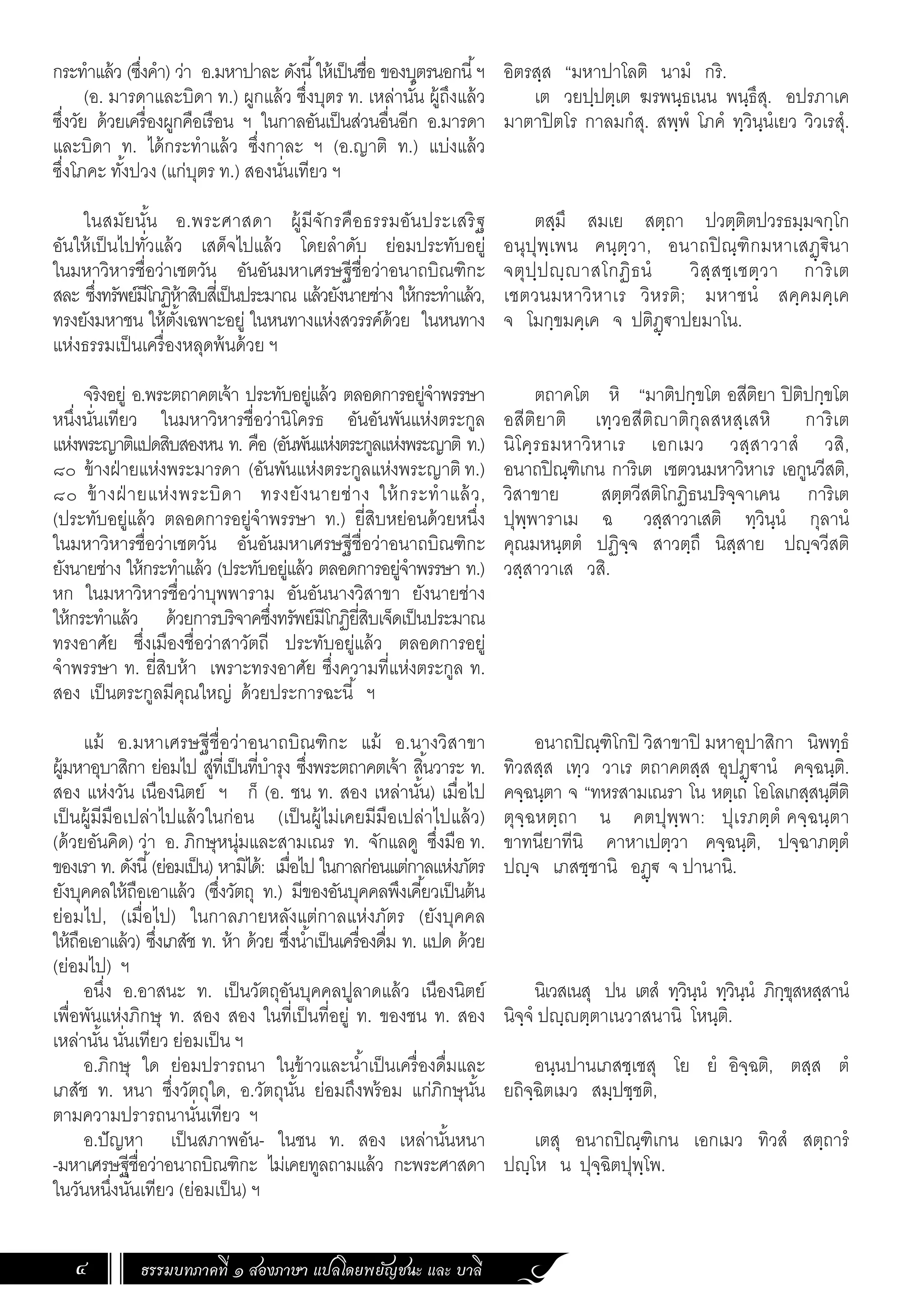 ธรรมบทภาคที่ ๑ สองภาษา แปลโดยพยัญชนะ และ บาลี
4
กระท�ำแล้ว (ซึ่งค�ำ) ว่า อ.มหาปาละ ดังนี้ให้เป็นชื่อ ของบุตรนอกนี้ฯ
(อ. มารดาและบิดา ท.) ผูกแล้ว ซึ่งบุตร ท. เหล่านั้น ผู้ถึงแล้ว
ซึ่งวัย ด้วยเครื่องผูกคือเรือน ฯ ในกาลอันเป็นส่วนอื่นอีก อ.มารดา
และบิดา ท. ได้กระท�ำแล้ว ซึ่งกาละ ฯ (อ.ญาติ ท.) แบ่งแล้ว
ซึ่งโภคะ ทั้งปวง (แก่บุตร ท.) สองนั่นเทียว ฯ
	
ในสมัยนั้น อ.พระศาสดา ผู้มีจักรคือธรรมอันประเสริฐ
อันให้เป็นไปทั่วแล้ว เสด็จไปแล้ว โดยล�ำดับ ย่อมประทับอยู่
ในมหาวิหารชื่อว่าเชตวัน อันอันมหาเศรษฐีชื่อว่าอนาถบิณฑิกะ
สละ ซึ่งทรัพย์มีโกฏิห้าสิบสี่เป็นประมาณ แล้วยังนายช่าง ให้กระท�ำแล้ว,
ทรงยังมหาชน ให้ตั้งเฉพาะอยู่ ในหนทางแห่งสวรรค์ด้วย ในหนทาง
แห่งธรรมเป็นเครื่องหลุดพ้นด้วย ฯ
จริงอยู่ อ.พระตถาคตเจ้า ประทับอยู่แล้ว ตลอดการอยู่จ�ำพรรษา
หนึ่งนั่นเทียว ในมหาวิหารชื่อว่านิโครธ อันอันพันแห่งตระกูล
แห่งพระญาติแปดสิบสองหน ท. คือ (อันพันแห่งตระกูลแห่งพระญาติ ท.)
๘๐ ข้างฝ่ายแห่งพระมารดา (อันพันแห่งตระกูลแห่งพระญาติ ท.)
๘๐ ข้างฝ่ ายแห่งพระบิดา ทรงยังนายช่าง ให้กระท�ำแล้ว,
(ประทับอยู่แล้ว ตลอดการอยู่จ�ำพรรษา ท.) ยี่สิบหย่อนด้วยหนึ่ง
ในมหาวิหารชื่อว่าเชตวัน อันอันมหาเศรษฐีชื่อว่าอนาถบิณฑิกะ
ยังนายช่าง ให้กระท�ำแล้ว (ประทับอยู่แล้ว ตลอดการอยู่จ�ำพรรษา ท.)
หก ในมหาวิหารชื่อว่าบุพพาราม อันอันนางวิสาขา ยังนายช่าง
ให้กระท�ำแล้ว ด้วยการบริจาคซึ่งทรัพย์มีโกฏิยี่สิบเจ็ดเป็นประมาณ
ทรงอาศัย ซึ่งเมืองชื่อว่าสาวัตถี ประทับอยู่แล้ว ตลอดการอยู่
จ�ำพรรษา ท. ยี่สิบห้า เพราะทรงอาศัย ซึ่งความที่แห่งตระกูล ท.
สอง เป็นตระกูลมีคุณใหญ่ ด้วยประการฉะนี้ ฯ
แม้ อ.มหาเศรษฐีชื่อว่าอนาถบิณฑิกะ แม้ อ.นางวิสาขา
ผู้มหาอุบาสิกา ย่อมไป สู่ที่เป็นที่บ�ำรุง ซึ่งพระตถาคตเจ้า สิ้นวาระ ท.
สอง แห่งวัน เนืองนิตย์ ฯ ก็ (อ. ชน ท. สอง เหล่านั้น) เมื่อไป
เป็นผู้มีมือเปล่าไปแล้วในก่อน (เป็นผู้ไม่เคยมีมือเปล่าไปแล้ว)
(ด้วยอันคิด) ว่า อ. ภิกษุหนุ่มและสามเณร ท. จักแลดู ซึ่งมือ ท.
ของเรา ท. ดังนี้(ย่อมเป็น) หามิได้: เมื่อไป ในกาลก่อนแต่กาลแห่งภัตร
ยังบุคคลให้ถือเอาแล้ว (ซึ่งวัตถุ ท.) มีของอันบุคคลพึงเคี้ยวเป็นต้น
ย่อมไป, (เมื่อไป) ในกาลภายหลังแต่กาลแห่งภัตร (ยังบุคคล
ให้ถือเอาแล้ว) ซึ่งเภสัช ท. ห้า ด้วย ซึ่งน�้ำเป็นเครื่องดื่ม ท. แปด ด้วย
(ย่อมไป) ฯ
อนึ่ง อ.อาสนะ ท. เป็นวัตถุอันบุคคลปูลาดแล้ว เนืองนิตย์
เพื่อพันแห่งภิกษุ ท. สอง สอง ในที่เป็นที่อยู่ ท. ของชน ท. สอง
เหล่านั้น นั่นเทียว ย่อมเป็น ฯ
อ.ภิกษุ ใด ย่อมปรารถนา ในข้าวและน�้ำเป็นเครื่องดื่มและ
เภสัช ท. หนา ซึ่งวัตถุใด, อ.วัตถุนั้น ย่อมถึงพร้อม แก่ภิกษุนั้น
ตามความปรารถนานั่นเทียว ฯ
อ.ปัญหา เป็นสภาพอัน- ในชน ท. สอง เหล่านั้นหนา
-มหาเศรษฐีชื่อว่าอนาถบิณฑิกะ ไม่เคยทูลถามแล้ว กะพระศาสดา
ในวันหนึ่งนั่นเทียว (ย่อมเป็น) ฯ
อิตรสฺส “มหาปาโลติ นามํ กริ.
เต วยปฺปตฺเต ฆรพนฺธเนน พนฺธึสุ. อปรภาเค
มาตาปิตโร กาลมกํสุ. สพฺพํ โภคํ ทฺวินฺนํเยว วิวเรสุํ.
ตสฺมึ สมเย สตฺถา ปวตฺติตปวรธมฺมจกฺโก
อนุปุพฺเพน คนฺตฺวา, อนาถปิณฺฑิกมหาเสฏฺฐินา
จตุปฺปญฺญาสโกฏิธนํ วิสฺสชฺเชตฺวา การิเต
เชตวนมหาวิหาเร วิหรติ; มหาชนํ สคฺคมคฺเค
จ โมกฺขมคฺเค จ ปติฏฺฐาปยมาโน.
ตถาคโต หิ “มาติปกฺขโต อสีติยา ปิติปกฺขโต
อสีติยาติ เทฺวอสีติญาติกุลสหสฺเสหิ การิเต
นิโคฺรธมหาวิหาเร เอกเมว วสฺสาวาสํ วสิ,
อนาถปิณฺฑิเกน การิเต เชตวนมหาวิหาเร เอกูนวีสติ,
วิสาขาย สตฺตวีสติโกฏิธนปริจฺจาเคน การิเต
ปุพฺพาราเม ฉ วสฺสาวาเสติ ทฺวินฺนํ กุลานํ
คุณมหนฺตตํ ปฏิจฺจ สาวตฺถึ นิสฺสาย ปญฺฺจวีสติ
วสฺสาวาเส วสิ.
อนาถปิณฺฑิโกปิ วิสาขาปิ มหาอุปาสิกา นิพทฺธํ
ทิวสสฺส เทฺว วาเร ตถาคตสฺส อุปฏฺฐานํ คจฺฉนฺติ.
คจฺฉนฺตา จ “ทหรสามเณรา โน หตฺเถ โอโลเกสฺสนฺตีติ
ตุจฺฉหตฺถา น คตปุพฺพา: ปุเรภตฺตํ คจฺฉนฺตา
ขาทนียาทีนิ คาหาเปตฺวา คจฺฉนฺติ, ปจฺฉาภตฺตํ
ปญฺจ เภสชฺชานิ อฏฺฐ จ ปานานิ.
นิเวสเนสุ ปน เตสํ ทฺวินฺนํ ทฺวินฺนํ ภิกฺขุสหสฺสานํ
นิจฺจํ ปญฺญตฺตาเนวาสนานิ โหนฺติ.
อนฺนปานเภสชฺเชสุ โย ยํ อิจฺฉติ, ตสฺส ตํ
ยถิจฺฉิตเมว สมฺปชฺชติ,
เตสุ อนาถปิณฺฑิเกน เอกเมว ทิวสํ สตฺถารํ
ปญฺโห น ปุจฺฉิตปุพฺโพ.
 