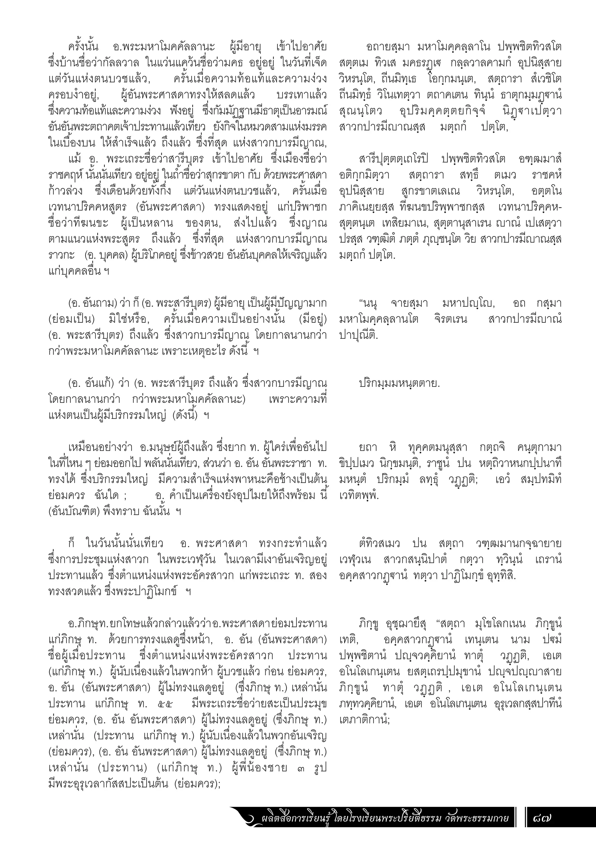 ผลิตสื่อการเรียนรู้ โดยโรงเรียนพระปริยัติธรรม วัดพระธรรมกาย 87
อถายสฺมา มหาโมคฺคลฺลาโน ปพฺพชิตทิวสโต
สตฺตเม ทิวเส มคธรฏฺเ€ กลฺลวาลคามกํ อุปนิสฺสาย
วิหรนฺโต, ถีนมิทฺเธ โอกฺกมนฺเต, สตฺถารา สํเวชิโต
ถีนมิทฺธํ วิโนเทตฺวา ตถาคเตน ทินฺนํ ธาตุกมฺมฏฺ€านํ
สุณนฺโตว อุปริมคฺคตฺตยกิจฺจํ นิฏฺ€าเปตฺวา
สาวกปารมีาณสฺส มตฺถกํ ปตฺโต,
สารีปุตฺตตฺเถโรปิ ปพฺพชิตทิวสโต อฑฺฒมาสํ
อติกฺกมิตฺวา สตฺถารา สทฺธึ ตเมว ราชคหํ
อุปนิสฺสาย สูกรขาตเลเณ วิหรนฺโต, อตฺตโน
ภาคิเนยฺยสฺส ทีฆนขปริพฺพาชกสฺส เวทนาปริคฺคห-
สุตฺตนฺเต เทสิยมาเน, สุตฺตานุสาเรน าณํ เปเสตฺวา
ปรสฺส วฑฺฒิตํ ภตฺตํ ภุฺชนฺโต วิย สาวกปารมีาณสฺส
มตฺถกํ ปตฺโต.
“นนุ จายสฺมา มหาปฺโ, อถ กสฺมา
มหาโมคฺคลฺลานโต จิรตเรน สาวกปารมีาณํ
ปาปุณีติ.
ปริกมฺมมหนฺตตาย.
ยถา หิ ทุคฺคตมนุสฺสา กตฺถจิ คนฺตุกามา
ขิปฺปเมว นิกฺขมนฺติ, ราชูนํ ปน หตฺถิวาหนกปฺปนาทึ
มหนฺตํ ปริกมฺมํ ลทฺธุํ วฏฺฏติ; เอวํ สมฺปทมิทํ
เวทิตพฺพํ.
ตํทิวสเมว ปน สตฺถา วฑฺฒมานกจฺฉายาย
เวฬุวเน สาวกสนฺนิปาตํ กตฺวา ทฺวินฺนํ เถรานํ
อคฺคสาวกฏฺ€านํ ทตฺวา ปาฏิโมกฺขํ อุทฺทิสิ.
ภิกฺขู อุชฺฌายึสุ “สตฺถา มุโขโลกเนน ภิกฺขูนํ
เทติ, อคฺคสาวกฏฺ€านํ เทนฺเตน นาม ป€มํ
ปพฺพชิตานํ ปฺจวคฺคิยานํ ทาตุํ วฏฺฏติ, เอเต
อโนโลเกนฺเตน ยสตฺเถรปฺปมุขานํ ปฺจปฺาสาย
ภิกฺขูนํ ทาตุํ วฏฺฏติ , เอเต อโนโลเกนฺเตน
ภทฺทวคฺคิยานํ, เอเต อโนโลเกนฺเตน อุรุเวลกสฺสปาทีนํ
เตภาติกานํ;
ครั้งนั้น อ.พระมหาโมคคัลลานะ ผู้มีอายุ เข้าไปอาศัย
ซึ่งบ้านชื่อว่ากัลลวาล ในแว่นแคว้นชื่อว่ามคธ อยู่อยู่ ในวันที่เจ็ด
แต่วันแห่งตนบวชแล้ว, ครั้นเมื่อความท้อแท้และความง่วง
ครอบง�ำอยู่, ผู้อันพระศาสดาทรงให้สลดแล้ว บรรเทาแล้ว
ซึ่งความท้อแท้และความง่วง ฟังอยู่ ซึ่งกัมมัฏฐานมีธาตุเป็นอารมณ์
อันอันพระตถาคตเจ้าประทานแล้วเทียว ยังกิจในหมวดสามแห่งมรรค
ในเบื้องบน ให้ส�ำเร็จแล้ว ถึงแล้ว ซึ่งที่สุด แห่งสาวกบารมีญาณ,
แม้ อ. พระเถระชื่อว่าสารีบุตร เข้าไปอาศัย ซึ่งเมืองชื่อว่า
ราชคฤห์ นั้นนั่นเทียว อยู่อยู่ ในถ�้ำชื่อว่าสุกรขาตา กับ ด้วยพระศาสดา
ก้าวล่วง ซึ่งเดือนด้วยทั้งกึ่ง แต่วันแห่งตนบวชแล้ว, ครั้นเมื่อ
เวทนาปริคคหสูตร (อันพระศาสดา) ทรงแสดงอยู่ แก่ปริพาชก
ชื่อว่าทีฆนขะ ผู้เป็นหลาน ของตน, ส่งไปแล้ว ซึ่งญาณ
ตามแนวแห่งพระสูตร ถึงแล้ว ซึ่งที่สุด แห่งสาวกบารมีญาณ
ราวกะ (อ. บุคคล) ผู้บริโภคอยู่ ซึ่งข้าวสวย อันอันบุคคลให้เจริญแล้ว
แก่บุคคลอื่น ฯ
(อ.อันถาม)ว่าก็(อ.พระสารีบุตร)ผู้มีอายุเป็นผู้มีปัญญามาก
(ย่อมเป็น) มิใช่หรือ, ครั้นเมื่อความเป็นอย่างนั้น (มีอยู่)
(อ. พระสารีบุตร) ถึงแล้ว ซึ่งสาวกบารมีญาณ โดยกาลนานกว่า
กว่าพระมหาโมคคัลลานะ เพราะเหตุอะไร ดังนี้ ฯ
(อ. อันแก้) ว่า (อ. พระสารีบุตร ถึงแล้ว ซึ่งสาวกบารมีญาณ
โดยกาลนานกว่า กว่าพระมหาโมคคัลลานะ) เพราะความที่
แห่งตนเป็นผู้มีบริกรรมใหญ่ (ดังนี้) ฯ
เหมือนอย่างว่า อ.มนุษย์ผู้ถึงแล้ว ซึ่งยาก ท. ผู้ใคร่เพื่ออันไป
ในที่ไหน ๆ ย่อมออกไป พลันนั่นเทียว, ส่วนว่า อ. อัน อันพระราชา ท.
ทรงได้ ซึ่งบริกรรมใหญ่ มีความส�ำเร็จแห่งพาหนะคือช้างเป็นต้น
ย่อมควร ฉันใด ; อ. ค�ำเป็นเครื่องยังอุปไมยให้ถึงพร้อม นี้
(อันบัณฑิต) พึงทราบ ฉันนั้น ฯ
ก็ ในวันนั้นนั่นเทียว อ. พระศาสดา ทรงกระท�ำแล้ว
ซึ่งการประชุมแห่งสาวก ในพระเวฬุวัน ในเวลามีเงาอันเจริญอยู่
ประทานแล้ว ซึ่งต�ำแหน่งแห่งพระอัครสาวก แก่พระเถระ ท. สอง
ทรงสวดแล้ว ซึ่งพระปาฏิโมกข์ ฯ
อ.ภิกษุท.ยกโทษแล้วกล่าวแล้วว่าอ.พระศาสดาย่อมประทาน
แก่ภิกษุ ท. ด้วยการทรงแลดูซึ่งหน้า, อ. อัน (อันพระศาสดา)
ชื่อผู้เมื่อประทาน ซึ่งต�ำแหน่งแห่งพระอัครสาวก ประทาน
(แก่ภิกษุ ท.) ผู้นับเนื่องแล้วในพวกห้า ผู้บวชแล้ว ก่อน ย่อมควร,
อ. อัน (อันพระศาสดา) ผู้ไม่ทรงแลดูอยู่ (ซึ่งภิกษุ ท.) เหล่านั่น
ประทาน แก่ภิกษุ ท. ๕๕ มีพระเถระชื่อว่ายสะเป็นประมุข
ย่อมควร, (อ. อัน อันพระศาสดา) ผู้ไม่ทรงแลดูอยู่ (ซึ่งภิกษุ ท.)
เหล่านั่น (ประทาน แก่ภิกษุ ท.) ผู้นับเนื่องแล้วในพวกอันเจริญ
(ย่อมควร), (อ. อัน อันพระศาสดา) ผู้ไม่ทรงแลดูอยู่ (ซึ่งภิกษุ ท.)
เหล่านั่น (ประทาน) (แก่ภิกษุ ท.) ผู้พี่น้องชาย ๓ รูป
มีพระอุรุเวลากัสสปะเป็นต้น (ย่อมควร);
 