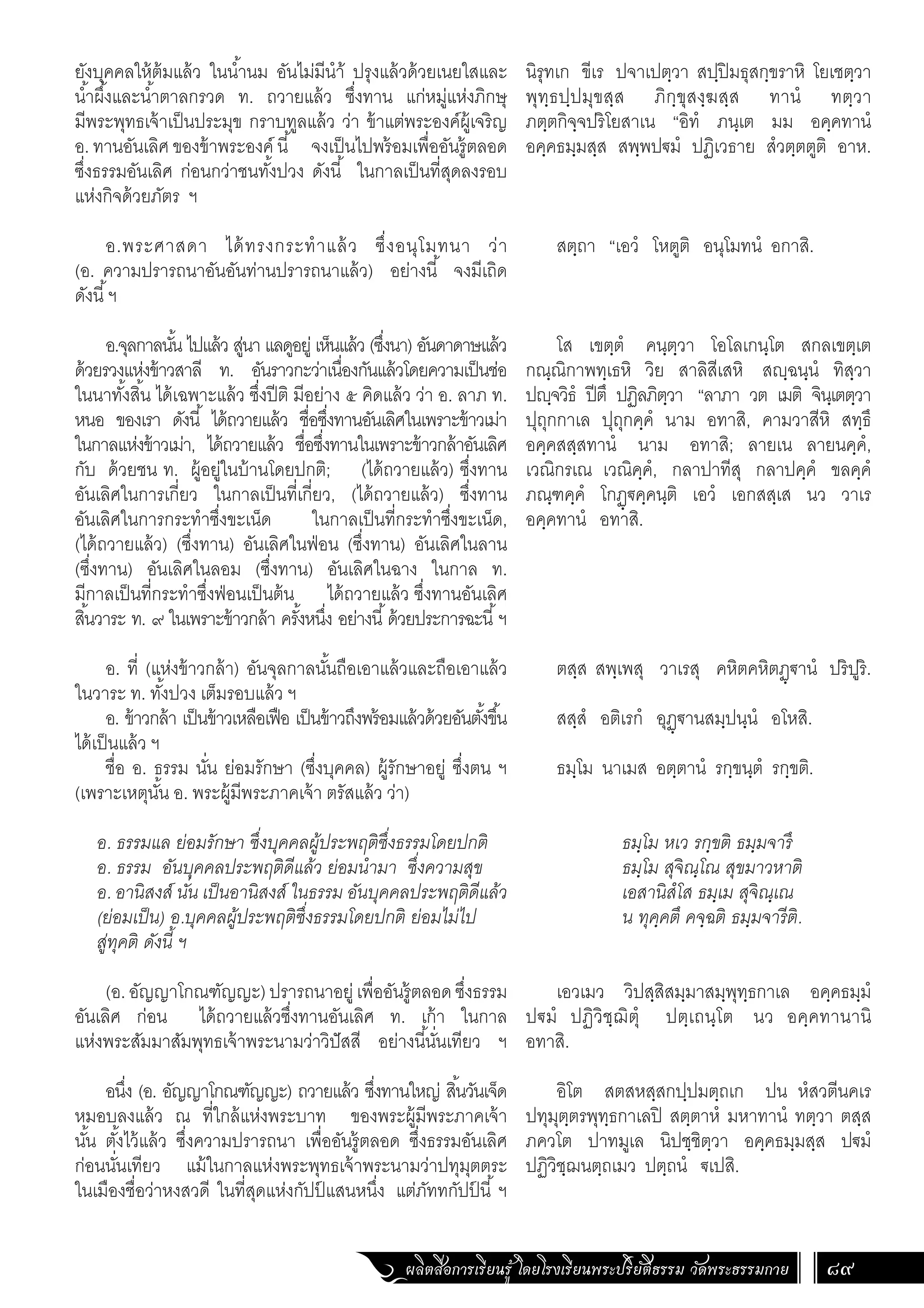 ผลิตสื่อการเรียนรู้ โดยโรงเรียนพระปริยัติธรรม วัดพระธรรมกาย 89
นิรุทเก ขีเร ปจาเปตฺวา สปฺปิมธุสกฺขราหิ โยเชตฺวา
พุทฺธปฺปมุขสฺส ภิกฺขุสงฺฆสฺส ทานํ ทตฺวา
ภตฺตกิจฺจปริโยสาเน “อิทํ ภนฺเต มม อคฺคทานํ
อคฺคธมฺมสฺส สพฺพป€มํ ปฏิเวธาย สํวตฺตตูติ อาห.
สตฺถา “เอวํ โหตูติ อนุโมทนํ อกาสิ.
โส เขตฺตํ คนฺตฺวา โอโลเกนฺโต สกลเขตฺเต
กณฺณิกาพทฺเธหิ วิย สาลิสีเสหิ สฺฉนฺนํ ทิสฺวา
ปฺจวิธํ ปีตึ ปฏิลภิตฺวา “ลาภา วต เมติ จินฺเตตฺวา
ปุถุกกาเล ปุถุกคฺคํ นาม อทาสิ, คามวาสีหิ สทฺธึ
อคฺคสสฺสทานํ นาม อทาสิ; ลายเน ลายนคฺคํ,
เวณิกรเณ เวณิคฺคํ, กลาปาทีสุ กลาปคฺคํ ขลคฺคํ
ภณฺฑคฺคํ โกฏฺ€คฺคนฺติ เอวํ เอกสสฺเส นว วาเร
อคฺคทานํ อทาสิ.
ตสฺส สพฺเพสุ วาเรสุ คหิตคหิตฏฺ€านํ ปริปูริ.
สสฺสํ อติเรกํ อุฏฺ€านสมฺปนฺนํ อโหสิ.
ธมฺโม นาเมส อตฺตานํ รกฺขนฺตํ รกฺขติ.
ธมฺโม หเว รกฺขติ ธมฺมจารึ
ธมฺโม สุจิณฺโณ สุขมาวหาติ
เอสานิสํโส ธมฺเม สุจิณฺเณ
น ทุคฺคตึ คจฺฉติ ธมฺมจารีติ.
เอวเมว วิปสฺสิสมฺมาสมฺพุทฺธกาเล อคฺคธมฺมํ
ป€มํ ปฏิวิชฺฌิตุํ ปตฺเถนฺโต นว อคฺคทานานิ
อทาสิ.
อิโต สตสหสฺสกปฺปมตฺถเก ปน หํสวตีนคเร
ปทุมุตฺตรพุทฺธกาเลปิ สตฺตาหํ มหาทานํ ทตฺวา ตสฺส
ภควโต ปาทมูเล นิปชฺชิตฺวา อคฺคธมฺมสฺส ป€มํ
ปฏิวิชฺฌนตฺถเมว ปตฺถนํ €เปสิ.
ยังบุคคลให้ต้มแล้ว ในน�้ำนม อันไม่มีน�ำ้ ปรุงแล้วด้วยเนยใสและ
น�้ำผึ้งและน�้ำตาลกรวด ท. ถวายแล้ว ซึ่งทาน แก่หมู่แห่งภิกษุ
มีพระพุทธเจ้าเป็นประมุข กราบทูลแล้ว ว่า ข้าแต่พระองค์ผู้เจริญ
อ. ทานอันเลิศ ของข้าพระองค์ นี้ จงเป็นไปพร้อมเพื่ออันรู้ตลอด
ซึ่งธรรมอันเลิศ ก่อนกว่าชนทั้งปวง ดังนี้ ในกาลเป็นที่สุดลงรอบ
แห่งกิจด้วยภัตร ฯ
อ.พระศาสดา ได้ทรงกระท�ำแล้ว ซึ่งอนุโมทนา ว่า
(อ. ความปรารถนาอันอันท่านปรารถนาแล้ว) อย่างนี้ จงมีเถิด
ดังนี้ฯ
อ.จุลกาลนั้น ไปแล้ว สู่นา แลดูอยู่ เห็นแล้ว (ซึ่งนา) อันดาดาษแล้ว
ด้วยรวงแห่งข้าวสาลี ท. อันราวกะว่าเนื่องกันแล้วโดยความเป็นช่อ
ในนาทั้งสิ้น ได้เฉพาะแล้ว ซึ่งปีติ มีอย่าง ๕ คิดแล้ว ว่า อ. ลาภ ท.
หนอ ของเรา ดังนี้ ได้ถวายแล้ว ชื่อซึ่งทานอันเลิศในเพราะข้าวเม่า
ในกาลแห่งข้าวเม่า, ได้ถวายแล้ว ชื่อซึ่งทานในเพราะข้าวกล้าอันเลิศ
กับ ด้วยชน ท. ผู้อยู่ในบ้านโดยปกติ; (ได้ถวายแล้ว) ซึ่งทาน
อันเลิศในการเกี่ยว ในกาลเป็นที่เกี่ยว, (ได้ถวายแล้ว) ซึ่งทาน
อันเลิศในการกระท�ำซึ่งขะเน็ด ในกาลเป็นที่กระท�ำซึ่งขะเน็ด,
(ได้ถวายแล้ว) (ซึ่งทาน) อันเลิศในฟ่อน (ซึ่งทาน) อันเลิศในลาน
(ซึ่งทาน) อันเลิศในลอม (ซึ่งทาน) อันเลิศในฉาง ในกาล ท.
มีกาลเป็นที่กระท�ำซึ่งฟ่อนเป็นต้น ได้ถวายแล้ว ซึ่งทานอันเลิศ
สิ้นวาระ ท. ๙ ในเพราะข้าวกล้า ครั้งหนึ่ง อย่างนี้ด้วยประการฉะนี้ฯ
อ. ที่ (แห่งข้าวกล้า) อันจุลกาลนั้นถือเอาแล้วและถือเอาแล้ว
ในวาระ ท. ทั้งปวง เต็มรอบแล้ว ฯ
อ. ข้าวกล้า เป็นข้าวเหลือเฟือ เป็นข้าวถึงพร้อมแล้วด้วยอันตั้งขึ้น
ได้เป็นแล้ว ฯ
ชื่อ อ. ธรรม นั่น ย่อมรักษา (ซึ่งบุคคล) ผู้รักษาอยู่ ซึ่งตน ฯ
(เพราะเหตุนั้น อ. พระผู้มีพระภาคเจ้า ตรัสแล้ว ว่า)
อ. ธรรมแล ย่อมรักษา ซึ่งบุคคลผู้ประพฤติซึ่งธรรมโดยปกติ
อ. ธรรม อันบุคคลประพฤติดีแล้ว ย่อมน�ำมา ซึ่งความสุข
อ. อานิสงส์ นั่น เป็นอานิสงส์ ในธรรม อันบุคคลประพฤติดีแล้ว
(ย่อมเป็น) อ.บุคคลผู้ประพฤติซึ่งธรรมโดยปกติ ย่อมไม่ไป
สู่ทุคติ ดังนี้ ฯ
	
(อ. อัญญาโกณฑัญญะ)ปรารถนาอยู่เพื่ออันรู้ตลอดซึ่งธรรม
อันเลิศ ก่อน ได้ถวายแล้วซึ่งทานอันเลิศ ท. เก้า ในกาล
แห่งพระสัมมาสัมพุทธเจ้าพระนามว่าวิปัสสี อย่างนี้นั่นเทียว ฯ
อนึ่ง (อ. อัญญาโกณฑัญญะ) ถวายแล้ว ซึ่งทานใหญ่ สิ้นวันเจ็ด
หมอบลงแล้ว ณ ที่ใกล้แห่งพระบาท ของพระผู้มีพระภาคเจ้า
นั้น ตั้งไว้แล้ว ซึ่งความปรารถนา เพื่ออันรู้ตลอด ซึ่งธรรมอันเลิศ
ก่อนนั่นเทียว แม้ในกาลแห่งพระพุทธเจ้าพระนามว่าปทุมุตตระ
ในเมืองชื่อว่าหงสวดี ในที่สุดแห่งกัปป
์ แสนหนึ่ง แต่ภัททกัปป
์ นี้ ฯ
 