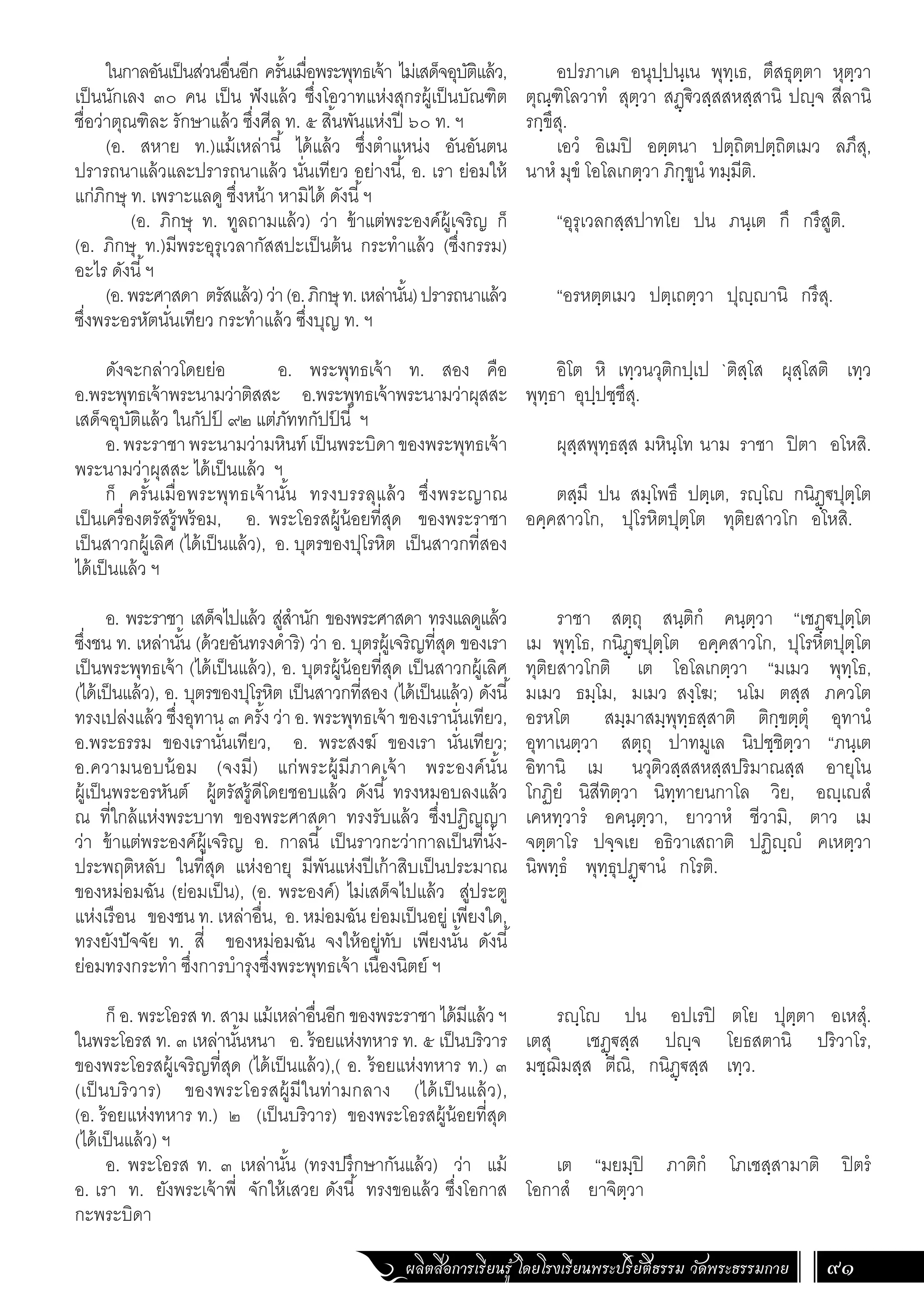 ผลิตสื่อการเรียนรู้ โดยโรงเรียนพระปริยัติธรรม วัดพระธรรมกาย 91
อปรภาเค อนุปฺปนฺเน พุทฺเธ, ตึสธุตฺตา หุตฺวา
ตุณฺฑิโลวาทํ สุตฺวา สฏฺ€ิวสฺสสหสฺสานิ ปฺจ สีลานิ
รกฺขึสุ.
เอวํ อิเมปิ อตฺตนา ปตฺถิตปตฺถิตเมว ลภึสุ,
นาหํ มุขํ โอโลเกตฺวา ภิกฺขูนํ ทมฺมีติ.
“อุรุเวลกสฺสปาทโย ปน ภนฺเต กึ กรึสูติ.
“อรหตฺตเมว ปตฺเถตฺวา ปุฺานิ กรึสุ.
อิโต หิ เทฺวนวุติกปฺเป `ติสฺโส ผุสฺโสติ เทฺว
พุทฺธา อุปฺปชฺชึสุ.
ผุสฺสพุทฺธสฺส มหินฺโท นาม ราชา ปิตา อโหสิ.
ตสฺมึ ปน สมฺโพธึ ปตฺเต, รฺโ กนิฏฺ€ปุตฺโต
อคฺคสาวโก, ปุโรหิตปุตฺโต ทุติยสาวโก อโหสิ.
ราชา สตฺถุ สนฺติกํ คนฺตฺวา “เชฏฺ€ปุตฺโต
เม พุทฺโธ, กนิฏฺ€ปุตฺโต อคฺคสาวโก, ปุโรหิตปุตฺโต
ทุติยสาวโกติ เต โอโลเกตฺวา “มเมว พุทฺโธ,
มเมว ธมฺโม, มเมว สงฺโฆ; นโม ตสฺส ภควโต
อรหโต สมฺมาสมฺพุทฺธสฺสาติ ติกฺขตฺตุํ อุทานํ
อุทาเนตฺวา สตฺถุ ปาทมูเล นิปชฺชิตฺวา “ภนฺเต
อิทานิ เม นวุติวสฺสสหสฺสปริมาณสฺส อายุโน
โกฏิยํ นิสีทิตฺวา นิทฺทายนกาโล วิย, อฺเสํ
เคหทฺวารํ อคนฺตฺวา, ยาวาหํ ชีวามิ, ตาว เม
จตฺตาโร ปจฺจเย อธิวาเสถาติ ปฏิฺํ คเหตฺวา
นิพทฺธํ พุทฺธุปฏฺ€านํ กโรติ.
รฺโ ปน อปเรปิ ตโย ปุตฺตา อเหสุํ.
เตสุ เชฏฺ€สฺส ปฺจ โยธสตานิ ปริวาโร,
มชฺฌิมสฺส ตีณิ, กนิฏฺ€สฺส เทฺว.
เต “มยมฺปิ ภาติกํ โภเชสฺสามาติ ปิตรํ
โอกาสํ ยาจิตฺวา
ในกาลอันเป็นส่วนอื่นอีก ครั้นเมื่อพระพุทธเจ้า ไม่เสด็จอุบัติแล้ว,
เป็นนักเลง ๓๐ คน เป็น ฟังแล้ว ซึ่งโอวาทแห่งสุกรผู้เป็นบัณฑิต
ชื่อว่าตุณฑิละ รักษาแล้ว ซึ่งศีล ท. ๕ สิ้นพันแห่งปี ๖๐ ท. ฯ
(อ. สหาย ท.)แม้เหล่านี้ ได้แล้ว ซึ่งต�ำแหน่ง อันอันตน
ปรารถนาแล้วและปรารถนาแล้ว นั่นเทียว อย่างนี้, อ. เรา ย่อมให้
แก่ภิกษุ ท. เพราะแลดู ซึ่งหน้า หามิได้ ดังนี้ฯ
	 (อ. ภิกษุ ท. ทูลถามแล้ว) ว่า ข้าแต่พระองค์ผู้เจริญ ก็
(อ. ภิกษุ ท.)มีพระอุรุเวลากัสสปะเป็นต้น กระท�ำแล้ว (ซึ่งกรรม)
อะไร ดังนี้ฯ
(อ.พระศาสดา ตรัสแล้ว)ว่า(อ.ภิกษุท.เหล่านั้น)ปรารถนาแล้ว
ซึ่งพระอรหัตนั่นเทียว กระท�ำแล้ว ซึ่งบุญ ท. ฯ
ดังจะกล่าวโดยย่อ อ. พระพุทธเจ้า ท. สอง คือ
อ.พระพุทธเจ้าพระนามว่าติสสะ อ.พระพุทธเจ้าพระนามว่าผุสสะ
เสด็จอุบัติแล้ว ในกัปป
์ ๙๒ แต่ภัททกัปป
์ นี้ ฯ
อ.พระราชาพระนามว่ามหินท์เป็นพระบิดาของพระพุทธเจ้า
พระนามว่าผุสสะ ได้เป็นแล้ว ฯ
ก็ ครั้นเมื่อพระพุทธเจ้านั้น ทรงบรรลุแล้ว ซึ่งพระญาณ
เป็นเครื่องตรัสรู้พร้อม, อ. พระโอรสผู้น้อยที่สุด ของพระราชา
เป็นสาวกผู้เลิศ (ได้เป็นแล้ว), อ. บุตรของปุโรหิต เป็นสาวกที่สอง
ได้เป็นแล้ว ฯ
อ. พระราชา เสด็จไปแล้ว สู่ส�ำนัก ของพระศาสดา ทรงแลดูแล้ว
ซึ่งชน ท. เหล่านั้น (ด้วยอันทรงด�ำริ) ว่า อ. บุตรผู้เจริญที่สุด ของเรา
เป็นพระพุทธเจ้า (ได้เป็นแล้ว), อ. บุตรผู้น้อยที่สุด เป็นสาวกผู้เลิศ
(ได้เป็นแล้ว), อ. บุตรของปุโรหิต เป็นสาวกที่สอง (ได้เป็นแล้ว) ดังนี้
ทรงเปล่งแล้ว ซึ่งอุทาน ๓ ครั้ง ว่า อ. พระพุทธเจ้า ของเรานั่นเทียว,
อ.พระธรรม ของเรานั่นเทียว, อ. พระสงฆ์ ของเรา นั่นเทียว;
อ.ความนอบน้อม (จงมี) แก่พระผู้มีภาคเจ้า พระองค์นั้น
ผู้เป็นพระอรหันต์ ผู้ตรัสรู้ดีโดยชอบแล้ว ดังนี้ ทรงหมอบลงแล้ว
ณ ที่ใกล้แห่งพระบาท ของพระศาสดา ทรงรับแล้ว ซึ่งปฏิญญา
ว่า ข้าแต่พระองค์ผู้เจริญ อ. กาลนี้ เป็นราวกะว่ากาลเป็นที่นั่ง-
ประพฤติหลับ ในที่สุด แห่งอายุ มีพันแห่งปีเก้าสิบเป็นประมาณ
ของหม่อมฉัน (ย่อมเป็น), (อ. พระองค์) ไม่เสด็จไปแล้ว สู่ประตู
แห่งเรือน ของชน ท. เหล่าอื่น, อ. หม่อมฉัน ย่อมเป็นอยู่ เพียงใด,
ทรงยังปัจจัย ท. สี่ ของหม่อมฉัน จงให้อยู่ทับ เพียงนั้น ดังนี้
ย่อมทรงกระท�ำ ซึ่งการบ�ำรุงซึ่งพระพุทธเจ้า เนืองนิตย์ ฯ
ก็ อ. พระโอรส ท. สาม แม้เหล่าอื่นอีก ของพระราชา ได้มีแล้ว ฯ
ในพระโอรส ท. ๓ เหล่านั้นหนา อ. ร้อยแห่งทหาร ท. ๕ เป็นบริวาร
ของพระโอรสผู้เจริญที่สุด (ได้เป็นแล้ว),( อ. ร้อยแห่งทหาร ท.) ๓
(เป็นบริวาร) ของพระโอรสผู้มีในท่ามกลาง (ได้เป็นแล้ว),
(อ. ร้อยแห่งทหาร ท.) ๒ (เป็นบริวาร) ของพระโอรสผู้น้อยที่สุด
(ได้เป็นแล้ว) ฯ
อ. พระโอรส ท. ๓ เหล่านั้น (ทรงปรึกษากันแล้ว) ว่า แม้
อ. เรา ท. ยังพระเจ้าพี่ จักให้เสวย ดังนี้ ทรงขอแล้ว ซึ่งโอกาส
กะพระบิดา
 