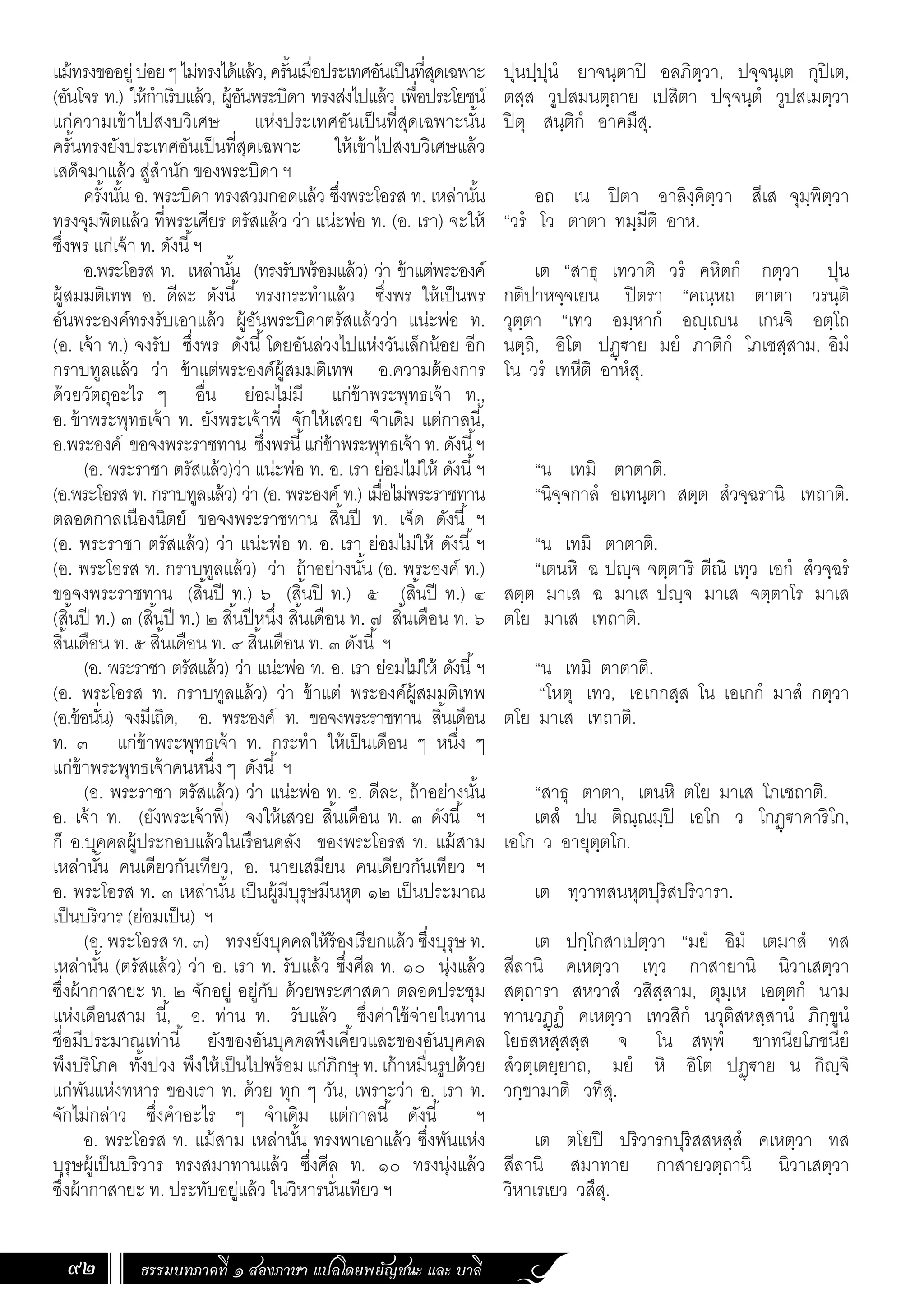 ธรรมบทภาคที่ ๑ สองภาษา แปลโดยพยัญชนะ และ บาลี
92
ปุนปฺปุนํ ยาจนฺตาปิ อลภิตฺวา, ปจฺจนฺเต กุปิเต,
ตสฺส วูปสมนตฺถาย เปสิตา ปจฺจนฺตํ วูปสเมตฺวา
ปิตุ สนฺติกํ อาคมึสุ.
อถ เน ปิตา อาลิงฺคิตฺวา สีเส จุมฺพิตฺวา
“วรํ โว ตาตา ทมฺมีติ อาห.
เต “สาธุ เทวาติ วรํ คหิตกํ กตฺวา ปุน
กติปาหจฺจเยน ปิตรา “คณฺหถ ตาตา วรนฺติ
วุตฺตา “เทว อมฺหากํ อฺเน เกนจิ อตฺโถ
นตฺถิ, อิโต ปฏฺ€าย มยํ ภาติกํ โภเชสฺสาม, อิมํ
โน วรํ เทหีติ อาหํสุ.
“น เทมิ ตาตาติ.
“นิจฺจกาลํ อเทนฺตา สตฺต สํวจฺฉรานิ เทถาติ.
“น เทมิ ตาตาติ.
“เตนหิ ฉ ปฺจ จตฺตาริ ตีณิ เทฺว เอกํ สํวจฺฉรํ
สตฺต มาเส ฉ มาเส ปฺจ มาเส จตฺตาโร มาเส
ตโย มาเส เทถาติ.
“น เทมิ ตาตาติ.
“โหตุ เทว, เอเกกสฺส โน เอเกกํ มาสํ กตฺวา
ตโย มาเส เทถาติ.
“สาธุ ตาตา, เตนหิ ตโย มาเส โภเชถาติ.
เตสํ ปน ติณฺณมฺปิ เอโก ว โกฏฺ€าคาริโก,
เอโก ว อายุตฺตโก.
เต ทฺวาทสนหุตปุริสปริวารา.
เต ปกฺโกสาเปตฺวา “มยํ อิมํ เตมาสํ ทส
สีลานิ คเหตฺวา เทฺว กาสายานิ นิวาเสตฺวา
สตฺถารา สหวาสํ วสิสฺสาม, ตุมฺเห เอตฺตกํ นาม
ทานวฏฺฏํ คเหตฺวา เทวสิกํ นวุติสหสฺสานํ ภิกฺขูนํ
โยธสหสฺสสฺส จ โน สพฺพํ ขาทนียโภชนียํ
สํวตฺเตยฺยาถ, มยํ หิ อิโต ปฏฺ€าย น กิฺจิ
วกฺขามาติ วทึสุ.
เต ตโยปิ ปริวารกปุริสสหสฺสํ คเหตฺวา ทส
สีลานิ สมาทาย กาสายวตฺถานิ นิวาเสตฺวา
วิหาเรเยว วสึสุ.
แม้ทรงขออยู่บ่อยๆไม่ทรงได้แล้ว,ครั้นเมื่อประเทศอันเป็นที่สุดเฉพาะ
(อันโจร ท.) ให้ก�ำเริบแล้ว, ผู้อันพระบิดา ทรงส่งไปแล้ว เพื่อประโยชน์
แก่ความเข้าไปสงบวิเศษ แห่งประเทศอันเป็นที่สุดเฉพาะนั้น
ครั้นทรงยังประเทศอันเป็นที่สุดเฉพาะ ให้เข้าไปสงบวิเศษแล้ว
เสด็จมาแล้ว สู่ส�ำนัก ของพระบิดา ฯ
ครั้งนั้น อ. พระบิดา ทรงสวมกอดแล้ว ซึ่งพระโอรส ท. เหล่านั้น
ทรงจุมพิตแล้ว ที่พระเศียร ตรัสแล้ว ว่า แน่ะพ่อ ท. (อ. เรา) จะให้
ซึ่งพร แก่เจ้า ท. ดังนี้ฯ
อ.พระโอรส ท. เหล่านั้น (ทรงรับพร้อมแล้ว) ว่า ข้าแต่พระองค์
ผู้สมมติเทพ อ. ดีละ ดังนี้ ทรงกระท�ำแล้ว ซึ่งพร ให้เป็นพร
อันพระองค์ทรงรับเอาแล้ว ผู้อันพระบิดาตรัสแล้วว่า แน่ะพ่อ ท.
(อ. เจ้า ท.) จงรับ ซึ่งพร ดังนี้โดยอันล่วงไปแห่งวันเล็กน้อย อีก
กราบทูลแล้ว ว่า ข้าแต่พระองค์ผู้สมมติเทพ อ.ความต้องการ
ด้วยวัตถุอะไร ๆ อื่น ย่อมไม่มี แก่ข้าพระพุทธเจ้า ท.,
อ.ข้าพระพุทธเจ้า ท. ยังพระเจ้าพี่ จักให้เสวย จ�ำเดิม แต่กาลนี้,
อ.พระองค์ ขอจงพระราชทาน ซึ่งพรนี้แก่ข้าพระพุทธเจ้า ท. ดังนี้ฯ
(อ. พระราชา ตรัสแล้ว)ว่า แน่ะพ่อ ท. อ. เรา ย่อมไม่ให้ ดังนี้ฯ
(อ.พระโอรส ท. กราบทูลแล้ว) ว่า (อ. พระองค์ ท.) เมื่อไม่พระราชทาน
ตลอดกาลเนืองนิตย์ ขอจงพระราชทาน สิ้นปี ท. เจ็ด ดังนี้ ฯ
(อ. พระราชา ตรัสแล้ว) ว่า แน่ะพ่อ ท. อ. เรา ย่อมไม่ให้ ดังนี้ ฯ
(อ. พระโอรส ท. กราบทูลแล้ว) ว่า ถ้าอย่างนั้น (อ. พระองค์ ท.)
ขอจงพระราชทาน (สิ้นปี ท.) ๖ (สิ้นปี ท.) ๕ (สิ้นปี ท.) ๔
(สิ้นปี ท.) ๓ (สิ้นปี ท.) ๒ สิ้นปีหนึ่ง สิ้นเดือน ท. ๗ สิ้นเดือน ท. ๖
สิ้นเดือน ท. ๕ สิ้นเดือน ท. ๔ สิ้นเดือน ท. ๓ ดังนี้ ฯ
(อ. พระราชา ตรัสแล้ว) ว่า แน่ะพ่อ ท. อ. เรา ย่อมไม่ให้ ดังนี้ฯ
(อ. พระโอรส ท. กราบทูลแล้ว) ว่า ข้าแต่ พระองค์ผู้สมมติเทพ
(อ.ข้อนั่น) จงมีเถิด, อ. พระองค์ ท. ขอจงพระราชทาน สิ้นเดือน
ท. ๓ แก่ข้าพระพุทธเจ้า ท. กระท�ำ ให้เป็นเดือน ๆ หนึ่ง ๆ
แก่ข้าพระพุทธเจ้าคนหนึ่ง ๆ ดังนี้ ฯ
(อ. พระราชา ตรัสแล้ว) ว่า แน่ะพ่อ ท. อ. ดีละ, ถ้าอย่างนั้น
อ. เจ้า ท. (ยังพระเจ้าพี่) จงให้เสวย สิ้นเดือน ท. ๓ ดังนี้ ฯ
ก็ อ.บุคคลผู้ประกอบแล้วในเรือนคลัง ของพระโอรส ท. แม้สาม
เหล่านั้น คนเดียวกันเทียว, อ. นายเสมียน คนเดียวกันเทียว ฯ
อ. พระโอรส ท. ๓ เหล่านั้น เป็นผู้มีบุรุษมีนหุต ๑๒ เป็นประมาณ
เป็นบริวาร (ย่อมเป็น) ฯ
(อ. พระโอรส ท. ๓) ทรงยังบุคคลให้ร้องเรียกแล้ว ซึ่งบุรุษ ท.
เหล่านั้น (ตรัสแล้ว) ว่า อ. เรา ท. รับแล้ว ซึ่งศีล ท. ๑๐ นุ่งแล้ว
ซึ่งผ้ากาสายะ ท. ๒ จักอยู่ อยู่กับ ด้วยพระศาสดา ตลอดประชุม
แห่งเดือนสาม นี้, อ. ท่าน ท. รับแล้ว ซึ่งค่าใช้จ่ายในทาน
ชื่อมีประมาณเท่านี้ ยังของอันบุคคลพึงเคี้ยวและของอันบุคคล
พึงบริโภค ทั้งปวง พึงให้เป็นไปพร้อม แก่ภิกษุ ท. เก้าหมื่นรูปด้วย
แก่พันแห่งทหาร ของเรา ท. ด้วย ทุก ๆ วัน, เพราะว่า อ. เรา ท.
จักไม่กล่าว ซึ่งค�ำอะไร ๆ จ�ำเดิม แต่กาลนี้ ดังนี้ ฯ
อ. พระโอรส ท. แม้สาม เหล่านั้น ทรงพาเอาแล้ว ซึ่งพันแห่ง
บุรุษผู้เป็นบริวาร ทรงสมาทานแล้ว ซึ่งศีล ท. ๑๐ ทรงนุ่งแล้ว
ซึ่งผ้ากาสายะ ท. ประทับอยู่แล้ว ในวิหารนั่นเทียว ฯ
 