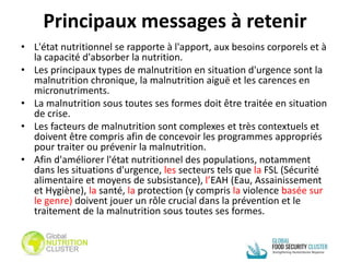 Principaux messages à retenir
• L'état nutritionnel se rapporte à l'apport, aux besoins corporels et à
la capacité d'absorber la nutrition.
• Les principaux types de malnutrition en situation d'urgence sont la
malnutrition chronique, la malnutrition aiguë et les carences en
micronutriments.
• La malnutrition sous toutes ses formes doit être traitée en situation
de crise.
• Les facteurs de malnutrition sont complexes et très contextuels et
doivent être compris afin de concevoir les programmes appropriés
pour traiter ou prévenir la malnutrition.
• Afin d'améliorer l'état nutritionnel des populations, notamment
dans les situations d'urgence, les secteurs tels que la FSL (Sécurité
alimentaire et moyens de subsistance), l’EAH (Eau, Assainissement
et Hygiène), la santé, la protection (y compris la violence basée sur
le genre) doivent jouer un rôle crucial dans la prévention et le
traitement de la malnutrition sous toutes ses formes.
 