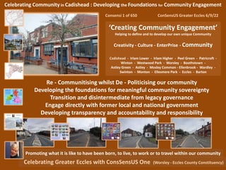 Celebrating Community in Cadishead : Developing the Foundations for Community Engagement
Consensi 1 of 650 ConSensUS Greater Eccles 6/9/22
‘Creating Community Engagement’
Helping to define and to develop our own unique Community
Creativity - Culture - EnterPrise - Community
Cadishead - Irlam Lower - Irlam Higher - Peel Green - Patricroft -
Winton - Westwood Park - Worsley - Boothstown -
Astley Green - Astley - Mosley Common - Ellenbrook - Wardley -
Swinton - Monton - Ellesmere Park - Eccles - Barton
Celebrating Greater Eccles with ConsSensUS One (Worsley - Eccles County Constituency)
Promoting what it is like to have been born, to live, to work or to travel within our community
Re - Communitising whilst De - Politicising our community
Developing the foundations for meaningful community sovereignty
Transition and disintermediate from legacy governance
Engage directly with former local and national government
Developing transparency and accountability and responsibility
 