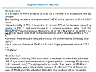 18
PROBLEM 13.1
In a process in which benzene is used as a solvent, it is evaporated into dry
nitrogen.
The resulting mixture at a temperature of 297 K and a pressure of 101.3 kN/m2
has a
relative humidity of 60%. It is required to recover 80% of the benzene present by
cooling to 283 K and compressing to a suitable pressure. What must this
pressure be? Vapor pressures of benzene: at 297 K = 12.2 kN/m2: at 283 K = 6.0
kN/m2.
PROBLEM 13.2
0.6 m3/s of gas is to be dried from a dew point of 294 K to a dew point of 277.5
K.
How much water must be removed and what will be the volume of the gas after
drying?
Vapor pressure of water at 294 K = 2.5 kN/m2. Vapor pressure of water at 277.5
K =
0.85 kN/m2.
PROBLEM 13.3
Wet material, containing 70% moisture on a wet basis, is to be dried at the rate
of 0.15 kg/s in a counter-current dryer to give a product containing 5% moisture
(both on a wet basis). The drying medium consists of air heated to 373 K and
containing water vapor with a partial pressure of 1.0 kN/m2. The air leaves the
dryer at 313 K and 70% saturated. Calculate how much air will be required to
Assignment Problems R&C Vol-1
 