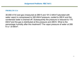 19
PROBLEM 13.4
30,000 m3of cool gas (measured at 289 K and 101.3 kN/m2 saturated with
water vapor) is compressed to 340 kN/m2 pressure, cooled to 289 K and the
condensed water is drained off. Subsequently the pressure is reduced to 170
kN/m3 and the gas is distributed at this pressure and 289 K. What is the
percentage humidity after this treatment? The vapor pressure of water at 289
K is 1.8 kN/m2.
Assignment Problems R&C Vol-1
 