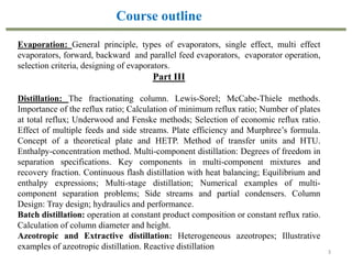 3
Evaporation: General principle, types of evaporators, single effect, multi effect
evaporators, forward, backward and parallel feed evaporators, evaporator operation,
selection criteria, designing of evaporators.
Part III
Distillation: The fractionating column. Lewis-Sorel; McCabe-Thiele methods.
Importance of the reflux ratio; Calculation of minimum reflux ratio; Number of plates
at total reflux; Underwood and Fenske methods; Selection of economic reflux ratio.
Effect of multiple feeds and side streams. Plate efficiency and Murphree’s formula.
Concept of a theoretical plate and HETP. Method of transfer units and HTU.
Enthalpy-concentration method. Multi-component distillation: Degrees of freedom in
separation specifications. Key components in multi-component mixtures and
recovery fraction. Continuous flash distillation with heat balancing; Equilibrium and
enthalpy expressions; Multi-stage distillation; Numerical examples of multi-
component separation problems; Side streams and partial condensers. Column
Design: Tray design; hydraulics and performance.
Batch distillation: operation at constant product composition or constant reflux ratio.
Calculation of column diameter and height.
Azeotropic and Extractive distillation: Heterogeneous azeotropes; Illustrative
examples of azeotropic distillation. Reactive distillation
Course outline
 