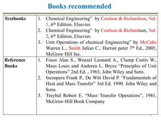 4
Textbooks 1. Chemical Engineering” by Coulson & Richardson, Vol.
1, 6th Edition, Elsevier.
2. Chemical Engineering” by Coulson & Richardson, Vol.
2, 6th Edition, Elsevier.
3. Unit Operations of chemical Engineering” by McCabe
Warren L., Smith Julian C., Harriot peter 7th Ed., 2005,
McGraw Hill Inc.
Reference
Books
1. Foust Alan S., Wenzel Leonard A., Clump Curtis W.,
Maus Louis and Anderen L. Bryce “Principles of Unit
Operations” 2nd Ed. , 1963, John Wiley and Sons.
2. Incropera Frank P., De Witt David P. “Fundamentals of
Heat and Mass Transfer” 3rd Ed. 1990. John Wiley and
Sons.
3. Treybal Robert E. “Mass Transfer Operations”, 1981,
McGraw-Hill Book Company
Books recommended
 