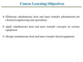 5
Course Learning Objectives
 Elaborate simultaneous heat and mass transfer phenomenon for
chemical engineering unit operations
 Apply simultaneous heat and mass transfer concepts on various
equipment
 Design simultaneous heat and mass transfer-based equipment
 