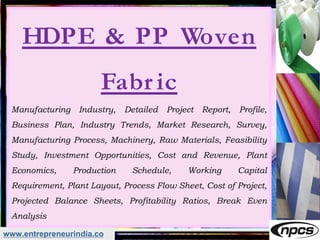 www.entrepreneurindia.co
HDPE & PP Woven
Fabr ic
Manufacturing Industry, Detailed Project Report, Profile,
Business Plan, Industry Trends, Market Research, Survey,
Manufacturing Process, Machinery, Raw Materials, Feasibility
Study, Investment Opportunities, Cost and Revenue, Plant
Economics, Production Schedule, Working Capital
Requirement, Plant Layout, Process Flow Sheet, Cost of Project,
Projected Balance Sheets, Profitability Ratios, Break Even
Analysis
 