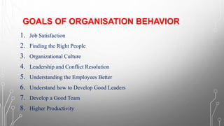 GOALS OF ORGANISATION BEHAVIOR
1. Job Satisfaction
2. Finding the Right People
3. Organizational Culture
4. Leadership and Conflict Resolution
5. Understanding the Employees Better
6. Understand how to Develop Good Leaders
7. Develop a Good Team
8. Higher Productivity
 